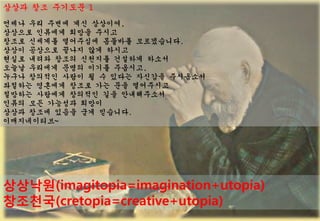 ??? ?? ???? 1
??? ?? ??? ?? ????,
???? ???? ??? ???
??? ???? ????? ???? ??????.
??? ???? ??? ?? ???
??? ??? ??? ???? ???? ???
??? ???? ??? ??? ????,
??? ???? ??? ? ? ??? ???? ?????
???? ???? ??? ?? ?? ?????
???? ???? ???? ?? ??????
??? ?? ???? ???
??? ??? ??? ?? ????.
???????~




????(imagitopia=imagination+utopia)
????(cretopia=creative+utopia)
2 0 0 8 ? K E C O L O G I S T         57
 