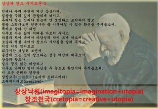 ??? ?? ???? 2
??? ?? ??? ?? ????,
??? ?? ?? ???? ???
??? ?? ??? ??? ? ???? ???? ??
?? ????? ???? ? ???? ? ?? ??? ?????.
??? ?? ? ??
??? ?? ?? ??? ??? ???
??? ?? ??? ???? ?? ?? ???.
??? ?? ??? ??? ???? ?? ???
?? ?? ????
???? ??? ???
??? ?? ?? ???? ?? ??? ????
??? ???
?? ?? ?? ????
??? ??? ?? ??? ? ??? ???? ?????.
? ?? ??? ???
????(넓)??? ?????!
??????(creative)~

           ????(imagitopia=imagination+utopia)
             ????(cretopia=creative+utopia)
2 0 0 8 ? K E C O L O G I S T                    58
 