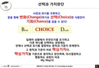 ??? ????

                                      ??? ??? ????
            ?? ??          ??(Change)??? ??(Choice)? ????
                             ??(Chance)? ?? ? ??!

                              Birth    CHOICE                 Death
                           ??? ???? ????? ????
                            ?? ??? ???? ????
                      ??? ??? ??? ???? ??? ??? ????.
                                  ? ??? ??? ??        ?????.
                    ????? ???? ???? ????, ??????
                                      ???? ??? ??
                                        My Way?!

:::: 2010   @   KECOLOGIST ::::        ???? ??? 71
                                                ???? ?, Knowledge Ecologist   7   1
 