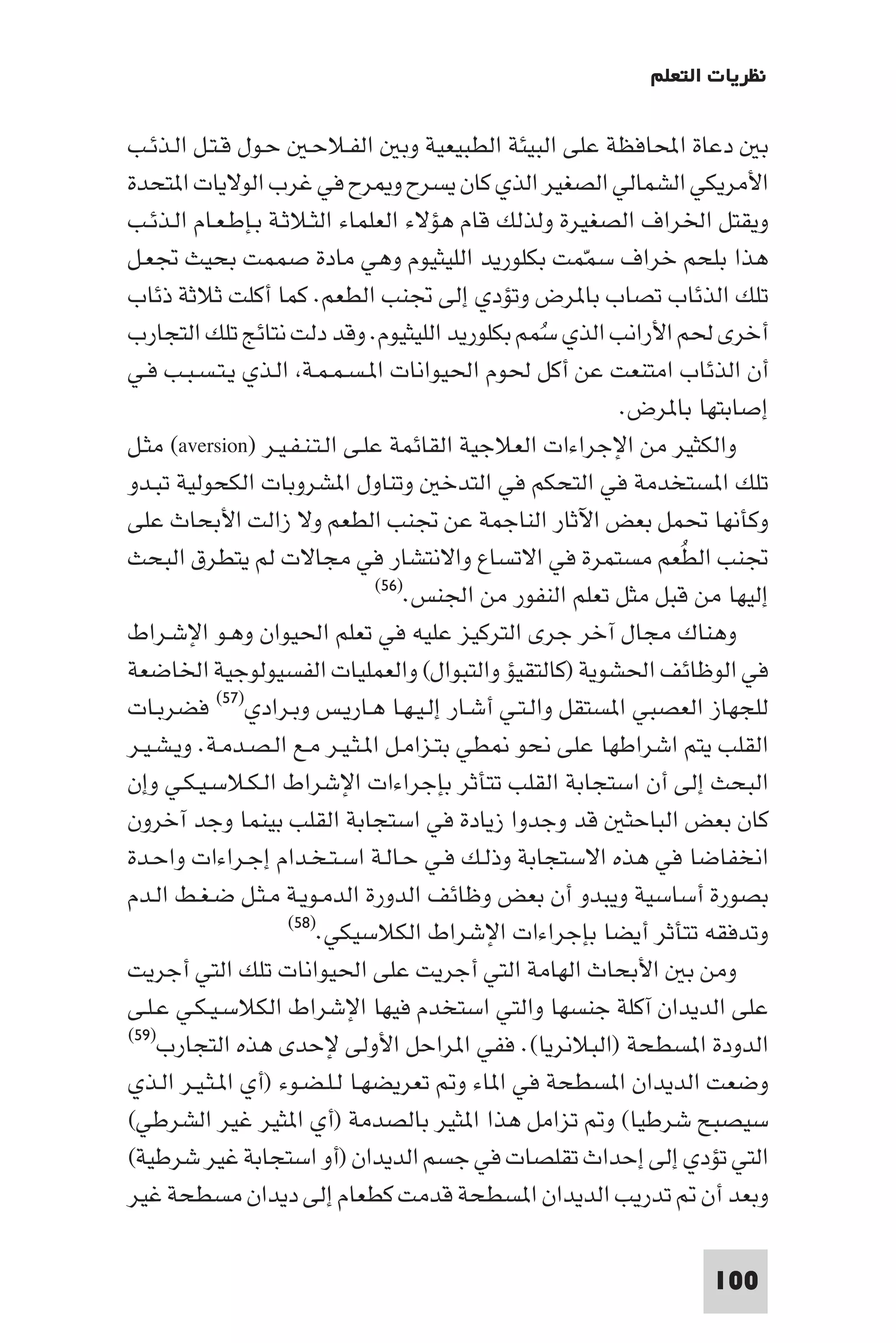 ‫ﻧﻈﺮﻳﺎت اﻟﺘﻌﻠﻢ‬

‫ﺑ دﻋﺎة اﶈﺎﻓﻈﺔ ﻋﻠﻰ اﻟﺒﻴﺌﺔ اﻟﻄﺒﻴﻌﻴﺔ وﺑ اﻟﻔـﻼﺣـ ﺣـﻮل ﻗـﺘـﻞ اﻟـﺬﺋـﺐ‬
‫اﻷﻣﺮﻳﻜﻲ اﻟﺸﻤﺎﻟﻲ اﻟﺼﻐﻴﺮ اﻟﺬي ﻛﺎن ﻳﺴﺮح و ﺮح ﻓﻲ ﻏﺮب اﻟﻮﻻﻳﺎت ا ﺘﺤﺪة‬
‫وﻳﻘﺘﻞ اﳋﺮاف اﻟﺼﻐﻴﺮة وﻟﺬﻟﻚ ﻗﺎم ﻫﺆﻻء اﻟﻌﻠﻤﺎء اﻟﺜـﻼﺛـﺔ ﺑـﺈﻃـﻌـﺎم اﻟـﺬﺋـﺐ‬
‫ﻫﺬا ﺑﻠﺤﻢ ﺧﺮاف ﺳﻤﻤﺖ ﺑﻜﻠﻮرﻳﺪ اﻟﻠﻴﺜﻴﻮم وﻫﻲ ﻣﺎدة ﺻﻤﻤﺖ ﺑﺤﻴﺚ ﲡﻌـﻞ‬
                                                      ‫ّ‬
‫ﺗﻠﻚ اﻟﺬﺋﺎب ﺗﺼﺎب ﺑﺎ ﺮض وﺗﺆدي إﻟﻰ ﲡﻨﺐ اﻟﻄﻌﻢ. ﻛﻤﺎ أﻛﻠﺖ ﺛﻼﺛﺔ ذﺋﺎب‬
‫أﺧﺮى ﳊﻢ اﻷراﻧﺐ اﻟﺬي ﺳﻤﻢ ﺑﻜﻠﻮرﻳﺪ اﻟﻠﻴﺜﻴﻮم. وﻗﺪ دﻟﺖ ﻧﺘﺎﺋﺞ ﺗﻠﻚ اﻟﺘﺠﺎرب‬
                                                 ‫ُ‬
‫أن اﻟﺬﺋﺎب اﻣﺘﻨﻌﺖ ﻋﻦ أﻛﻞ ﳊﻮم اﳊﻴﻮاﻧﺎت ا ـﺴـﻤـﻤـﺔ اﻟـﺬي ﻳـﺘـﺴـﺒـﺐ ﻓـﻲ‬
                                                         ‫إﺻﺎﺑﺘﻬﺎ ﺑﺎ ﺮض.‬
‫واﻟﻜﺜﻴﺮ ﻣﻦ اﻹﺟﺮاءات اﻟﻌﻼﺟﻴﺔ اﻟﻘﺎﺋﻤﺔ ﻋﻠـﻰ اﻟـﺘـﻨـﻔـﻴـﺮ )‪ (aversion‬ﻣﺜـﻞ‬
‫ﺗﻠﻚ ا ﺴﺘﺨﺪﻣﺔ ﻓﻲ اﻟﺘﺤﻜﻢ ﻓﻲ اﻟﺘﺪﺧ وﺗﻨﺎول ا ﺸﺮوﺑﺎت اﻟﻜﺤﻮﻟﻴﺔ ﺗﺒـﺪو‬
‫وﻛﺄﻧﻬﺎ ﲢﻤﻞ ﺑﻌﺾ اﻵﺛﺎر اﻟﻨﺎﺟﻤﺔ ﻋﻦ ﲡﻨﺐ اﻟﻄﻌﻢ وﻻ زاﻟﺖ اﻷﺑﺤﺎث ﻋﻠﻰ‬
‫ﲡﻨﺐ اﻟﻄﻌﻢ ﻣﺴﺘﻤﺮة ﻓﻲ اﻻﺗﺴﺎع واﻻﻧﺘﺸﺎر ﻓﻲ ﻣﺠﺎﻻت ﻟﻢ ﻳﺘﻄﺮق اﻟﺒﺤﺚ‬    ‫ُ‬
                                ‫إﻟﻴﻬﺎ ﻣﻦ ﻗﺒﻞ ﻣﺜﻞ ﺗﻌﻠﻢ اﻟﻨﻔﻮر ﻣﻦ اﳉﻨﺲ.)٦٥(‬

‫وﻫﻨﺎك ﻣﺠﺎل آﺧﺮ ﺟﺮى اﻟﺘﺮﻛﻴﺰ ﻋﻠﻴﻪ ﻓﻲ ﺗﻌﻠﻢ اﳊﻴﻮان وﻫـﻮ اﻹﺷـﺮاط‬
‫ﻓﻲ اﻟﻮﻇﺎﺋﻒ اﳊﺸﻮﻳﺔ )ﻛﺎﻟﺘﻘﻴﺆ واﻟﺘﺒﻮال( واﻟﻌﻤﻠﻴﺎت اﻟﻔﺴﻴﻮﻟﻮﺟﻴﺔ اﳋﺎﺿﻌﺔ‬
‫ﻟﻠﺠﻬﺎز اﻟﻌﺼﺒﻲ ا ﺴﺘﻘﻞ واﻟـﺘـﻲ أﺷـﺎر إﻟـﻴـﻬـﺎ ﻫـﺎرﻳـﺲ وﺑـﺮادي)٧٥( ﻓﻀﺮﺑـﺎت‬
‫اﻟﻘﻠﺐ ﻳﺘﻢ اﺷﺮاﻃﻬﺎ ﻋﻠﻰ ﻧﺤﻮ ﻄﻲ ﺑﺘـﺰاﻣـﻞ ا ـﺜـﻴـﺮ ﻣـﻊ اﻟـﺼـﺪﻣـﺔ. وﻳـﺸـﻴـﺮ‬
‫اﻟﺒﺤﺚ إﻟﻰ أن اﺳﺘﺠﺎﺑﺔ اﻟﻘﻠﺐ ﺗﺘﺄﺛﺮ ﺑﺈﺟﺮاءات اﻹﺷﺮاط اﻟـﻜـﻼﺳـﻴـﻜـﻲ وإن‬
‫ﻛﺎن ﺑﻌﺾ اﻟﺒﺎﺣﺜ ﻗﺪ وﺟﺪوا زﻳﺎدة ﻓﻲ اﺳﺘﺠﺎﺑﺔ اﻟﻘﻠﺐ ﺑﻴﻨﻤﺎ وﺟﺪ آﺧﺮون‬
‫اﻧﺨﻔﺎﺿﺎ ﻓﻲ ﻫﺬه اﻻﺳﺘﺠﺎﺑﺔ وذﻟـﻚ ﻓـﻲ ﺣـﺎﻟـﺔ اﺳـﺘـﺨـﺪام إﺟـﺮاءات واﺣـﺪة‬
‫ﺑﺼﻮرة أﺳﺎﺳﻴﺔ وﻳﺒﺪو أن ﺑﻌﺾ وﻇﺎﺋﻒ اﻟﺪورة اﻟﺪﻣـﻮﻳـﺔ ﻣـﺜـﻞ ﺿـﻐـﻂ اﻟـﺪم‬
                     ‫وﺗﺪﻓﻘﻪ ﺗﺘﺄﺛﺮ أﻳﻀﺎ ﺑﺈﺟﺮاءات اﻹﺷﺮاط اﻟﻜﻼﺳﻴﻜﻲ.)٨٥(‬

‫وﻣﻦ ﺑ اﻷﺑﺤﺎث اﻟﻬﺎﻣﺔ اﻟﺘﻲ أﺟﺮﻳﺖ ﻋﻠﻰ اﳊﻴﻮاﻧﺎت ﺗﻠﻚ اﻟﺘﻲ أﺟﺮﻳﺖ‬
‫ﻋﻠﻰ اﻟﺪﻳﺪان آﻛﻠﺔ ﺟﻨﺴﻬﺎ واﻟﺘﻲ اﺳﺘﺨﺪم ﻓﻴﻬﺎ اﻹﺷﺮاط اﻟﻜﻼﺳـﻴـﻜـﻲ ﻋـﻠـﻰ‬
‫اﻟﺪودة ا ﺴﻄﺤﺔ )اﻟﺒﻼﻧﺮﻳﺎ(. ﻓﻔﻲ ا ﺮاﺣﻞ اﻷوﻟﻰ ﻹﺣﺪى ﻫﺬه اﻟﺘﺠﺎرب)٩٥(‬

‫وﺿﻌﺖ اﻟﺪﻳﺪان ا ﺴﻄﺤﺔ ﻓﻲ ا ﺎء و ﺗﻌﺮﻳﻀﻬـﺎ ﻟـﻠـﻀـﻮء )أي ا ـﺜـﻴـﺮ اﻟـﺬي‬
‫ﺳﻴﺼﺒﺢ ﺷﺮﻃﻴﺎ( و ﺗﺰاﻣﻞ ﻫﺬا ا ﺜﻴﺮ ﺑﺎﻟﺼﺪﻣﺔ )أي ا ﺜﻴﺮ ﻏﻴﺮ اﻟﺸﺮﻃﻲ(‬
‫اﻟﺘﻲ ﺗﺆدي إﻟﻰ إﺣﺪاث ﺗﻘﻠﺼﺎت ﻓﻲ ﺟﺴﻢ اﻟﺪﻳﺪان )أو اﺳﺘﺠﺎﺑﺔ ﻏﻴﺮ ﺷﺮﻃﻴﺔ(‬
‫وﺑﻌﺪ أن ﺗﺪرﻳﺐ اﻟﺪﻳﺪان ا ﺴﻄﺤﺔ ﻗﺪﻣﺖ ﻛﻄﻌﺎم إﻟﻰ دﻳﺪان ﻣﺴﻄﺤﺔ ﻏﻴﺮ‬

                                                                  ‫001‬
 