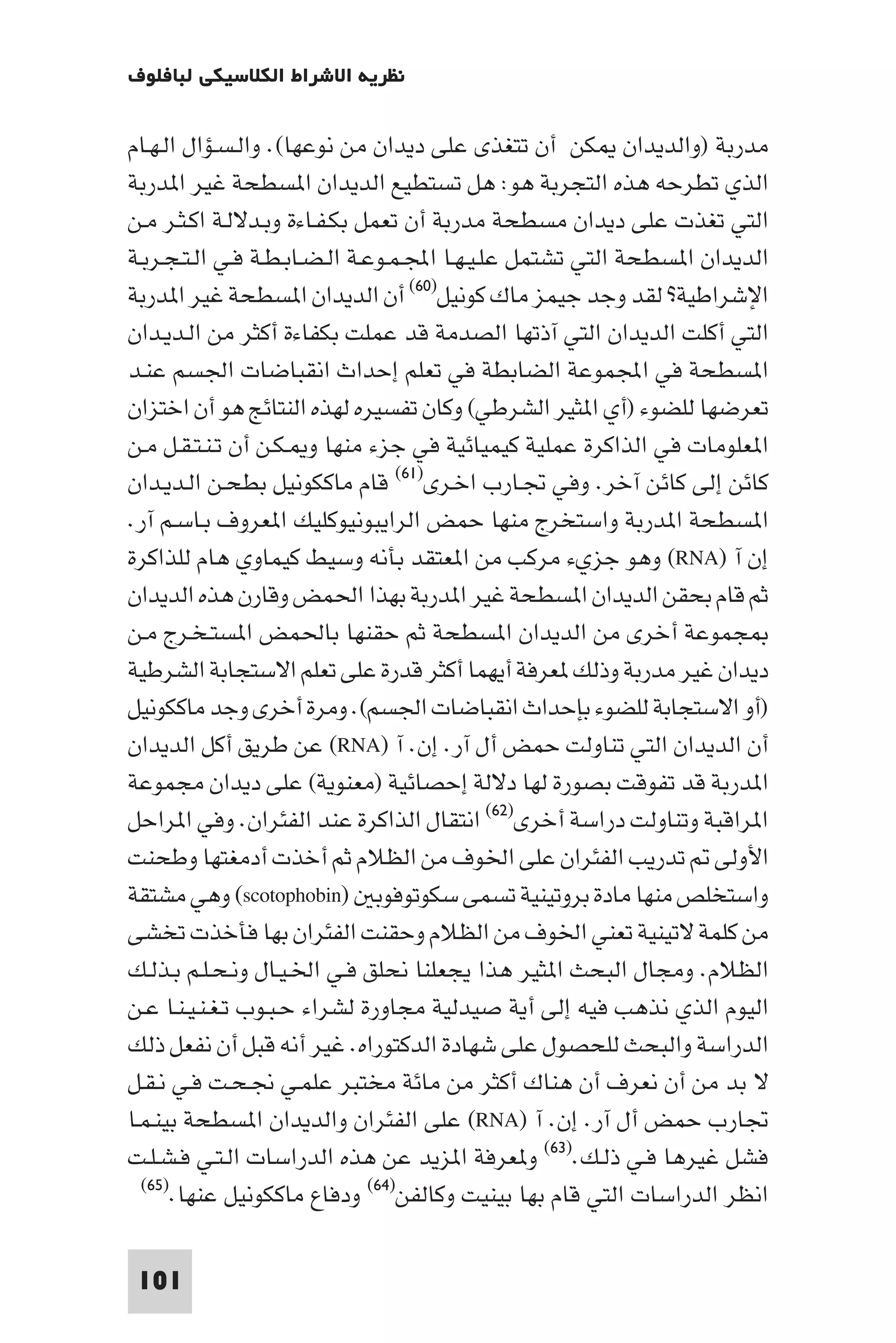 ‫ﻧﻈﺮﻳﺔ اﻻﺷﺮاط اﻟﻜﻼﺳﻴﻜﻲ ﻟﺒﺎﻓﻠﻮف‬

‫ﻣﺪرﺑﺔ )واﻟﺪﻳﺪان ﻜﻦ أن ﺗﺘﻐﺬى ﻋﻠﻰ دﻳﺪان ﻣﻦ ﻧﻮﻋﻬﺎ(. واﻟـﺴـﺆال اﻟـﻬـﺎم‬
‫اﻟﺬي ﺗﻄﺮﺣﻪ ﻫﺬه اﻟﺘﺠﺮﺑﺔ ﻫﻮ: ﻫﻞ ﺗﺴﺘﻄﻴﻊ اﻟﺪﻳﺪان ا ﺴﻄﺤﺔ ﻏﻴﺮ ا ﺪرﺑﺔ‬
‫اﻟﺘﻲ ﺗﻐﺬت ﻋﻠﻰ دﻳﺪان ﻣﺴﻄﺤﺔ ﻣﺪرﺑﺔ أن ﺗﻌﻤﻞ ﺑﻜـﻔـﺎءة وﺑـﺪﻻﻟـﺔ اﻛـﺜـﺮ ﻣـﻦ‬
‫اﻟﺪﻳﺪان ا ﺴﻄﺤﺔ اﻟﺘﻲ ﺗﺸﺘﻤﻞ ﻋﻠـﻴـﻬـﺎ اﺠﻤﻟـﻤـﻮﻋـﺔ اﻟـﻀـﺎﺑـﻄـﺔ ﻓـﻲ اﻟـﺘـﺠـﺮﺑـﺔ‬
‫اﻹﺷﺮاﻃﻴﺔ? ﻟﻘﺪ وﺟﺪ ﺟﻴﻤﺰ ﻣﺎك ﻛﻮﻧﻴﻞ)٠٦( أن اﻟﺪﻳﺪان ا ﺴﻄﺤﺔ ﻏﻴﺮ ا ﺪرﺑﺔ‬
‫اﻟﺘﻲ أﻛﻠﺖ اﻟﺪﻳﺪان اﻟﺘﻲ آذﺗﻬﺎ اﻟﺼﺪﻣﺔ ﻗﺪ ﻋﻤﻠﺖ ﺑﻜﻔﺎءة أﻛﺜﺮ ﻣﻦ اﻟـﺪﻳـﺪان‬
‫ا ﺴﻄﺤﺔ ﻓﻲ اﺠﻤﻟﻤﻮﻋﺔ اﻟﻀﺎﺑﻄﺔ ﻓﻲ ﺗﻌﻠﻢ إﺣﺪاث اﻧﻘﺒﺎﺿﺎت اﳉﺴﻢ ﻋﻨـﺪ‬
‫ﺗﻌﺮﺿﻬﺎ ﻟﻠﻀﻮء )أي ا ﺜﻴﺮ اﻟﺸﺮﻃﻲ( وﻛﺎن ﺗﻔﺴﻴﺮه ﻟﻬﺬه اﻟﻨﺘﺎﺋﺞ ﻫﻮ أن اﺧﺘﺰان‬
‫ا ﻌﻠﻮﻣﺎت ﻓﻲ اﻟﺬاﻛﺮة ﻋﻤﻠﻴﺔ ﻛﻴﻤﻴﺎﺋﻴﺔ ﻓﻲ ﺟﺰء ﻣﻨﻬﺎ و ـﻜـﻦ أن ﺗـﻨـﺘـﻘـﻞ ﻣـﻦ‬
‫ﻛﺎﺋﻦ إﻟﻰ ﻛﺎﺋﻦ آﺧﺮ. وﻓﻲ ﲡـﺎرب اﺧـﺮى)١٦( ﻗﺎم ﻣﺎﻛﻜﻮﻧﻴﻞ ﺑﻄﺤـﻦ اﻟـﺪﻳـﺪان‬
‫ا ﺴﻄﺤﺔ ا ﺪرﺑﺔ واﺳﺘﺨﺮج ﻣﻨﻬﺎ ﺣﻤﺾ اﻟﺮاﻳﺒﻮﻧﻴﻮﻛﻠﻴﻚ ا ﻌﺮوف ﺑـﺎﺳـﻢ آر.‬
‫إن آ )‪ (RNA‬وﻫﻮ ﺟﺰيء ﻣﺮﻛﺐ ﻣﻦ ا ﻌﺘﻘﺪ ﺑﺄﻧﻪ وﺳﻴﻂ ﻛﻴﻤﺎوي ﻫﺎم ﻟﻠﺬاﻛﺮة‬
‫ﺛﻢ ﻗﺎم ﺑﺤﻘﻦ اﻟﺪﻳﺪان ا ﺴﻄﺤﺔ ﻏﻴﺮ ا ﺪرﺑﺔ ﺑﻬﺬا اﳊﻤﺾ وﻗﺎرن ﻫﺬه اﻟﺪﻳﺪان‬
‫ﺠﻤﻮﻋﺔ أﺧﺮى ﻣﻦ اﻟﺪﻳﺪان ا ﺴﻄﺤﺔ ﺛﻢ ﺣﻘﻨﻬﺎ ﺑﺎﳊﻤﺾ ا ﺴﺘـﺨـﺮج ﻣـﻦ‬
‫دﻳﺪان ﻏﻴﺮ ﻣﺪرﺑﺔ وذﻟﻚ ﻌﺮﻓﺔ أﻳﻬﻤﺎ أﻛﺜﺮ ﻗﺪرة ﻋﻠﻰ ﺗﻌﻠﻢ اﻻﺳﺘﺠﺎﺑﺔ اﻟﺸﺮﻃﻴﺔ‬
‫)أو اﻻﺳﺘﺠﺎﺑﺔ ﻟﻠﻀﻮء ﺑﺈﺣﺪاث اﻧﻘﺒﺎﺿﺎت اﳉﺴﻢ(. وﻣﺮة أﺧﺮى وﺟﺪ ﻣﺎﻛﻜﻮﻧﻴﻞ‬
‫أن اﻟﺪﻳﺪان اﻟﺘﻲ ﺗﻨﺎوﻟﺖ ﺣﻤﺾ أل آر. إن. آ )‪ (RNA‬ﻋﻦ ﻃﺮﻳﻖ أﻛﻞ اﻟﺪﻳﺪان‬
‫ا ﺪرﺑﺔ ﻗﺪ ﺗﻔﻮﻗﺖ ﺑﺼﻮرة ﻟﻬﺎ دﻻﻟﺔ إﺣﺼﺎﺋﻴﺔ )ﻣﻌﻨﻮﻳﺔ( ﻋﻠﻰ دﻳﺪان ﻣﺠﻤﻮﻋﺔ‬
‫ا ﺮاﻗﺒﺔ وﺗﻨﺎوﻟﺖ دراﺳﺔ أﺧﺮى)٢٦( اﻧﺘﻘﺎل اﻟﺬاﻛﺮة ﻋﻨﺪ اﻟﻔﺌﺮان. وﻓﻲ ا ﺮاﺣﻞ‬
‫اﻷوﻟﻰ ﺗﺪرﻳﺐ اﻟﻔﺌﺮان ﻋﻠﻰ اﳋﻮف ﻣﻦ اﻟﻈﻼم ﺛﻢ أﺧﺬت أدﻣﻐﺘﻬﺎ وﻃﺤﻨﺖ‬
‫واﺳﺘﺨﻠﺺ ﻣﻨﻬﺎ ﻣﺎدة ﺑﺮوﺗﻴﻨﻴﺔ ﺗﺴﻤﻰ ﺳﻜﻮﺗﻮﻓﻮﺑ )‪ (scotophobin‬وﻫﻲ ﻣﺸﺘﻘﺔ‬
‫ﻣﻦ ﻛﻠﻤﺔ ﻻﺗﻴﻨﻴﺔ ﺗﻌﻨﻲ اﳋﻮف ﻣﻦ اﻟﻈﻼم وﺣﻘﻨﺖ اﻟﻔﺌﺮان ﺑﻬﺎ ﻓﺄﺧﺬت ﺗﺨﺸﻰ‬
‫اﻟﻈﻼم. وﻣﺠﺎل اﻟﺒﺤﺚ ا ﺜﻴﺮ ﻫﺬا ﻳﺠﻌﻠﻨﺎ ﻧﺤﻠﻖ ﻓـﻲ اﳋـﻴـﺎل وﻧـﺤـﻠـﻢ ﺑـﺬﻟـﻚ‬
‫اﻟﻴﻮم اﻟﺬي ﻧﺬﻫﺐ ﻓﻴﻪ إﻟﻰ أﻳﺔ ﺻﻴﺪﻟﻴﺔ ﻣﺠﺎورة ﻟﺸﺮاء ﺣـﺒـﻮب ﺗـﻐـﻨـﻴـﻨـﺎ ﻋـﻦ‬
‫اﻟﺪراﺳﺔ واﻟﺒﺤﺚ ﻟﻠﺤﺼﻮل ﻋﻠﻰ ﺷﻬﺎدة اﻟﺪﻛﺘﻮراه. ﻏﻴﺮ أﻧﻪ ﻗﺒﻞ أن ﻧﻔﻌﻞ ذﻟﻚ‬
‫ﻻ ﺑﺪ ﻣﻦ أن ﻧﻌﺮف أن ﻫﻨﺎك أﻛﺜﺮ ﻣﻦ ﻣﺎﺋﺔ ﻣﺨﺘﺒﺮ ﻋﻠﻤـﻲ ﳒـﺤـﺖ ﻓـﻲ ﻧـﻘـﻞ‬
‫ﲡﺎرب ﺣﻤﺾ أل آر. إن. آ )‪ (RNA‬ﻋﻠﻰ اﻟﻔﺌﺮان واﻟﺪﻳﺪان ا ﺴﻄﺤﺔ ﺑﻴﻨـﻤـﺎ‬
‫ﻓﺸﻞ ﻏﻴﺮﻫﺎ ﻓـﻲ ذﻟـﻚ.)٣٦( و ﻌﺮﻓﺔ ا ﺰﻳﺪ ﻋﻦ ﻫﺬه اﻟﺪراﺳﺎت اﻟـﺘـﻲ ﻓـﺸـﻠـﺖ‬
  ‫اﻧﻈﺮ اﻟﺪراﺳﺎت اﻟﺘﻲ ﻗﺎم ﺑﻬﺎ ﺑﻴﻨﻴﺖ وﻛﺎﻟﻔﻦ)٤٦( ودﻓﺎع ﻣﺎﻛﻜﻮﻧﻴﻞ ﻋﻨﻬﺎ.)٥٦(‬



 ‫101‬
 