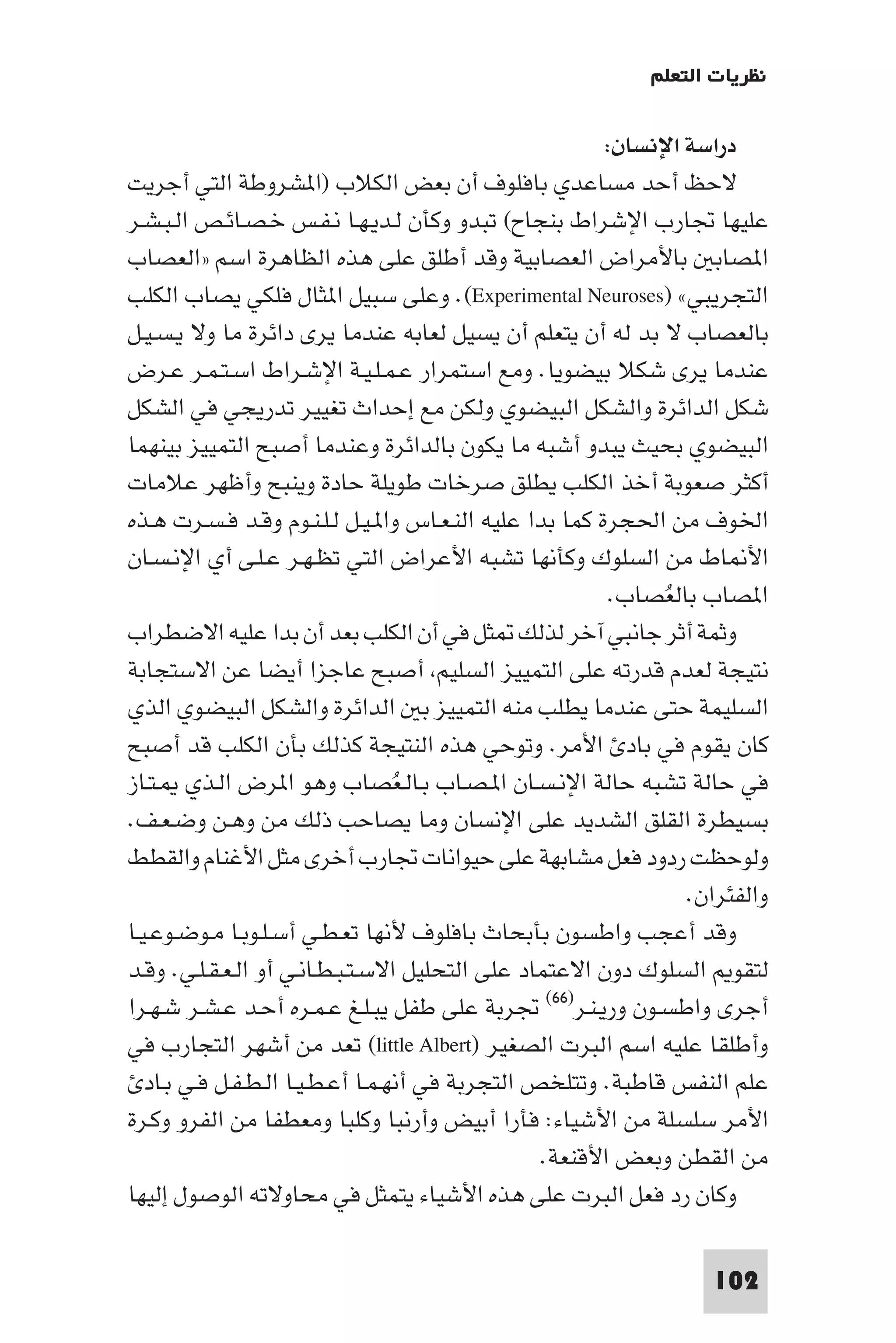 ‫ﻧﻈﺮﻳﺎت اﻟﺘﻌﻠﻢ‬

                                                         ‫دراﺳﺔ اﻹﻧﺴﺎن:‬
‫ﻻﺣﻆ أﺣﺪ ﻣﺴﺎﻋﺪي ﺑﺎﻓﻠﻮف أن ﺑﻌﺾ اﻟﻜﻼب )ا ﺸﺮوﻃﺔ اﻟﺘﻲ أﺟﺮﻳﺖ‬
‫ﻋﻠﻴﻬﺎ ﲡﺎرب اﻹﺷﺮاط ﺑﻨﺠﺎح( ﺗﺒﺪو وﻛﺄن ﻟـﺪﻳـﻬـﺎ ﻧـﻔـﺲ ﺧـﺼـﺎﺋـﺺ اﻟـﺒـﺸـﺮ‬
‫ا ﺼﺎﺑ ﺑﺎﻷﻣﺮاض اﻟﻌﺼﺎﺑﻴﺔ وﻗﺪ أﻃﻠﻖ ﻋﻠﻰ ﻫﺬه اﻟﻈﺎﻫﺮة اﺳﻢ »اﻟﻌﺼﺎب‬
‫اﻟﺘﺠﺮﻳﺒﻲ« )‪ .(Experimental Neuroses‬وﻋﻠﻰ ﺳﺒﻴﻞ ا ﺜﺎل ﻓﻠﻜﻲ ﻳﺼﺎب اﻟﻜﻠﺐ‬
‫ﺑﺎﻟﻌﺼﺎب ﻻ ﺑﺪ ﻟﻪ أن ﻳﺘﻌﻠﻢ أن ﻳﺴﻴﻞ ﻟﻌﺎﺑﻪ ﻋﻨﺪﻣﺎ ﻳﺮى داﺋﺮة ﻣﺎ وﻻ ﻳـﺴـﻴـﻞ‬
‫ﻋﻨﺪﻣﺎ ﻳﺮى ﺷﻜﻼ ﺑﻴﻀﻮﻳﺎ. وﻣﻊ اﺳﺘﻤﺮار ﻋـﻤـﻠـﻴـﺔ اﻹﺷـﺮاط اﺳـﺘـﻤـﺮ ﻋـﺮض‬
‫ﺷﻜﻞ اﻟﺪاﺋﺮة واﻟﺸﻜﻞ اﻟﺒﻴﻀﻮي وﻟﻜﻦ ﻣﻊ إﺣﺪاث ﺗﻐﻴﻴﺮ ﺗﺪرﻳﺠﻲ ﻓﻲ اﻟﺸﻜﻞ‬
‫اﻟﺒﻴﻀﻮي ﺑﺤﻴﺚ ﻳﺒﺪو أﺷﺒﻪ ﻣﺎ ﻳﻜﻮن ﺑﺎﻟﺪاﺋﺮة وﻋﻨﺪﻣﺎ أﺻﺒﺢ اﻟﺘﻤﻴﻴﺰ ﺑﻴﻨﻬﻤﺎ‬
‫أﻛﺜﺮ ﺻﻌﻮﺑﺔ أﺧﺬ اﻟﻜﻠﺐ ﻳﻄﻠﻖ ﺻﺮﺧﺎت ﻃﻮﻳﻠﺔ ﺣﺎدة وﻳﻨﺒﺢ وأﻇﻬﺮ ﻋﻼﻣﺎت‬
‫اﳋﻮف ﻣﻦ اﳊﺠﺮة ﻛﻤﺎ ﺑﺪا ﻋﻠﻴﻪ اﻟﻨـﻌـﺎس وا ـﻴـﻞ ﻟـﻠـﻨـﻮم وﻗـﺪ ﻓـﺴـﺮت ﻫـﺬه‬
‫اﻷ ﺎط ﻣﻦ اﻟﺴﻠﻮك وﻛﺄﻧﻬﺎ ﺗﺸﺒﻪ اﻷﻋﺮاض اﻟﺘﻲ ﺗﻈـﻬـﺮ ﻋـﻠـﻰ أي اﻹﻧـﺴـﺎن‬
                                                         ‫ا ﺼﺎب ﺑﺎﻟﻌﺼﺎب.‬
                                                              ‫ُ‬
‫وﺛﻤﺔ أﺛﺮ ﺟﺎﻧﺒﻲ آﺧﺮ ﻟﺬﻟﻚ ﺜﻞ ﻓﻲ أن اﻟﻜﻠﺐ ﺑﻌﺪ أن ﺑﺪا ﻋﻠﻴﻪ اﻻﺿﻄﺮاب‬
‫ﻧﺘﻴﺠﺔ ﻟﻌﺪم ﻗﺪرﺗﻪ ﻋﻠﻰ اﻟﺘﻤﻴﻴﺰ اﻟﺴﻠﻴﻢ أﺻﺒﺢ ﻋﺎﺟﺰا أﻳﻀﺎ ﻋﻦ اﻻﺳﺘﺠﺎﺑﺔ‬
‫اﻟﺴﻠﻴﻤﺔ ﺣﺘﻰ ﻋﻨﺪﻣﺎ ﻳﻄﻠﺐ ﻣﻨﻪ اﻟﺘﻤﻴﻴﺰ ﺑ اﻟﺪاﺋﺮة واﻟﺸﻜﻞ اﻟﺒﻴﻀﻮي اﻟﺬي‬
‫ﻛﺎن ﻳﻘﻮم ﻓﻲ ﺑﺎد اﻷﻣﺮ. وﺗﻮﺣﻲ ﻫﺬه اﻟﻨﺘﻴﺠﺔ ﻛﺬﻟﻚ ﺑﺄن اﻟﻜﻠﺐ ﻗﺪ أﺻﺒﺢ‬
‫ﻓﻲ ﺣﺎﻟﺔ ﺗﺸﺒﻪ ﺣﺎﻟﺔ اﻹﻧـﺴـﺎن ا ـﺼـﺎب ﺑـﺎﻟـﻌﺼﺎب وﻫﻮ ا ﺮض اﻟـﺬي ـﺘـﺎز‬
                                   ‫ُ‬
‫ﺑﺴﻴﻄﺮة اﻟﻘﻠﻖ اﻟﺸﺪﻳﺪ ﻋﻠﻰ اﻹﻧﺴﺎن وﻣﺎ ﻳﺼﺎﺣﺐ ذﻟﻚ ﻣﻦ وﻫـﻦ وﺿـﻌـﻒ.‬
‫وﻟﻮﺣﻈﺖ ردود ﻓﻌﻞ ﻣﺸﺎﺑﻬﺔ ﻋﻠﻰ ﺣﻴﻮاﻧﺎت ﲡﺎرب أﺧﺮى ﻣﺜﻞ اﻷﻏﻨﺎم واﻟﻘﻄﻂ‬
                                                                 ‫واﻟﻔﺌﺮان.‬
‫وﻗﺪ أﻋﺠﺐ واﻃﺴﻮن ﺑﺄﺑﺤﺎث ﺑﺎﻓﻠﻮف ﻷﻧﻬﺎ ﺗﻌـﻄـﻲ أﺳـﻠـﻮﺑـﺎ ﻣـﻮﺿـﻮﻋـﻴـﺎ‬
‫ﻟﺘﻘﻮ اﻟﺴﻠﻮك دون اﻻﻋﺘﻤﺎد ﻋﻠﻰ اﻟﺘﺤﻠﻴﻞ اﻻﺳـﺘـﺒـﻄـﺎﻧـﻲ أو اﻟـﻌـﻘـﻠـﻲ. وﻗـﺪ‬
‫أﺟﺮى واﻃﺴـﻮن ورﻳـﻨـﺮ)٦٦( ﲡﺮﺑﺔ ﻋﻠﻰ ﻃﻔﻞ ﻳﺒـﻠـﻎ ﻋـﻤـﺮه أﺣـﺪ ﻋـﺸـﺮ ﺷـﻬـﺮا‬
‫وأﻃﻠﻘﺎ ﻋﻠﻴﻪ اﺳﻢ اﻟﺒﺮت اﻟﺼﻐﻴﺮ )‪ (little Albert‬ﺗﻌﺪ ﻣﻦ أﺷﻬﺮ اﻟﺘﺠﺎرب ﻓﻲ‬
   ‫ﻋﻠﻢ اﻟﻨﻔﺲ ﻗﺎﻃﺒﺔ. وﺗﺘﻠﺨﺺ اﻟﺘﺠﺮﺑﺔ ﻓﻲ أﻧﻬـﻤـﺎ أﻋـﻄـﻴـﺎ اﻟـﻄـﻔـﻞ ﻓـﻲ ﺑـﺎد‬
‫اﻷﻣﺮ ﺳﻠﺴﻠﺔ ﻣﻦ اﻷﺷﻴﺎء: ﻓﺄرا أﺑﻴﺾ وأرﻧﺒﺎ وﻛﻠﺒﺎ وﻣﻌﻄﻔﺎ ﻣﻦ اﻟﻔﺮو وﻛـﺮة‬
                                                  ‫ﻣﻦ اﻟﻘﻄﻦ وﺑﻌﺾ اﻷﻗﻨﻌﺔ.‬
‫وﻛﺎن رد ﻓﻌﻞ اﻟﺒﺮت ﻋﻠﻰ ﻫﺬه اﻷﺷﻴﺎء ﻳﺘﻤﺜﻞ ﻓﻲ ﻣﺤﺎوﻻﺗﻪ اﻟﻮﺻﻮل إﻟﻴﻬﺎ‬

                                                                   ‫201‬
 