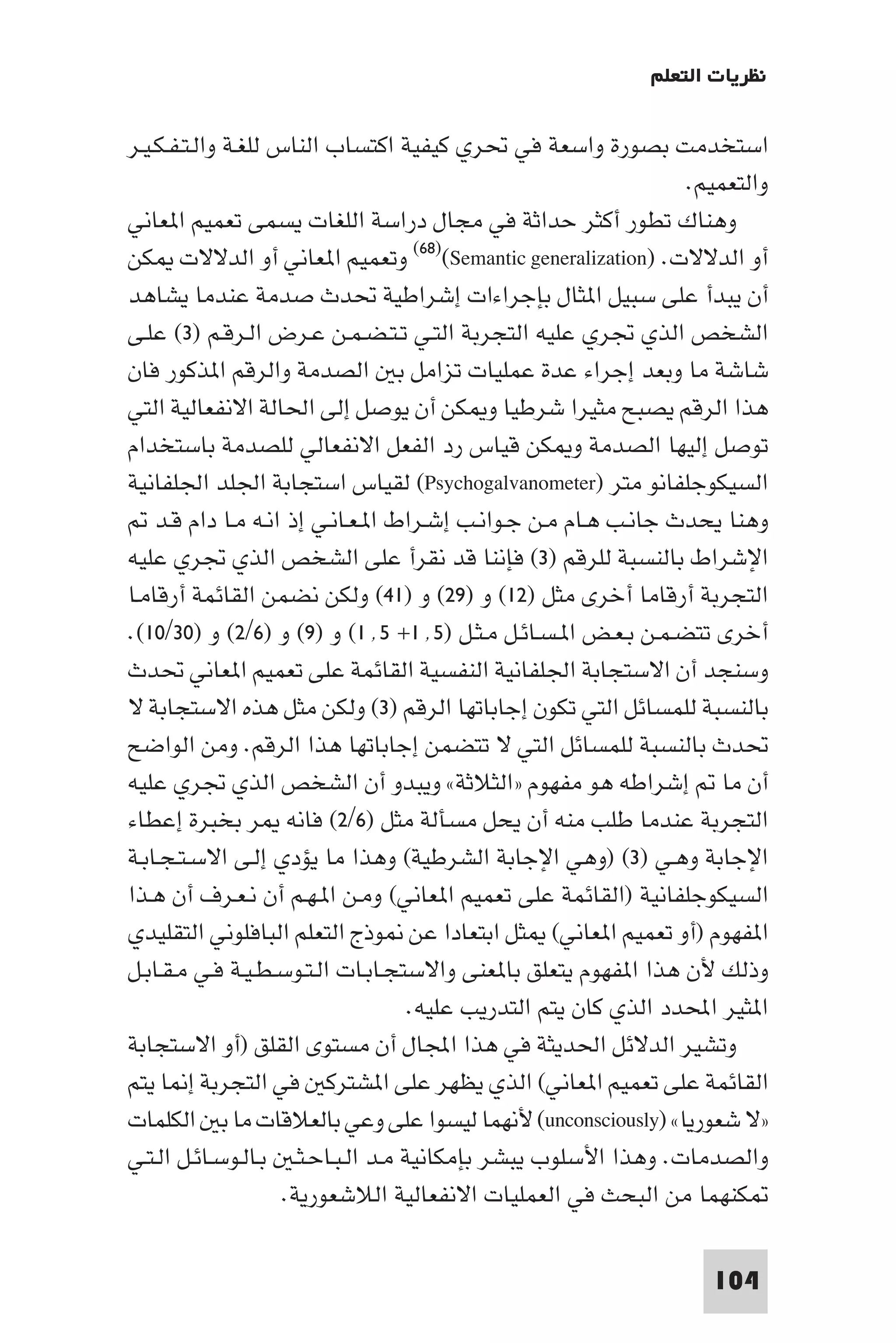 ‫ﻧﻈﺮﻳﺎت اﻟﺘﻌﻠﻢ‬

‫اﺳﺘﺨﺪﻣﺖ ﺑﺼﻮرة واﺳﻌﺔ ﻓﻲ ﲢﺮي ﻛﻴﻔﻴﺔ اﻛﺘﺴﺎب اﻟﻨﺎس ﻟﻠﻐـﺔ واﻟـﺘـﻔـﻜـﻴـﺮ‬
                                                                 ‫واﻟﺘﻌﻤﻴﻢ.‬
‫وﻫﻨﺎك ﺗﻄﻮر أﻛﺜﺮ ﺣﺪاﺛﺔ ﻓﻲ ﻣﺠﺎل دراﺳﺔ اﻟﻠﻐﺎت ﻳﺴﻤﻰ ﺗﻌﻤﻴﻢ ا ﻌﺎﻧﻲ‬
‫أو اﻟﺪﻻﻻت. )‪ (٦٨)(Semantic generalization‬وﺗﻌﻤﻴﻢ ا ﻌﺎﻧﻲ أو اﻟﺪﻻﻻت ﻜﻦ‬
‫أن ﻳﺒﺪأ ﻋﻠﻰ ﺳﺒﻴﻞ ا ﺜﺎل ﺑﺈﺟﺮاءات إﺷﺮاﻃﻴﺔ ﲢﺪث ﺻﺪﻣﺔ ﻋﻨﺪﻣﺎ ﻳﺸﺎﻫﺪ‬
‫اﻟﺸﺨﺺ اﻟﺬي ﲡﺮي ﻋﻠﻴﻪ اﻟﺘﺠﺮﺑﺔ اﻟﺘـﻲ ﺗـﺘـﻀـﻤـﻦ ﻋـﺮض اﻟـﺮﻗـﻢ )٣( ﻋﻠـﻰ‬
‫ﺷﺎﺷﺔ ﻣﺎ وﺑﻌﺪ إﺟﺮاء ﻋﺪة ﻋﻤﻠﻴﺎت ﺗﺰاﻣﻞ ﺑ اﻟﺼﺪﻣﺔ واﻟﺮﻗﻢ ا ﺬﻛﻮر ﻓﺎن‬
‫ﻫﺬا اﻟﺮﻗﻢ ﻳﺼﺒﺢ ﻣﺜﻴﺮا ﺷﺮﻃﻴﺎ و ﻜﻦ أن ﻳﻮﺻﻞ إﻟﻰ اﳊﺎﻟﺔ اﻻﻧﻔﻌﺎﻟﻴﺔ اﻟﺘﻲ‬
‫ﺗﻮﺻﻞ إﻟﻴﻬﺎ اﻟﺼﺪﻣﺔ و ﻜﻦ ﻗﻴﺎس رد اﻟﻔﻌﻞ اﻻﻧﻔﻌﺎﻟﻲ ﻟﻠﺼﺪﻣﺔ ﺑﺎﺳﺘﺨﺪام‬
‫اﻟﺴﻴﻜﻮﺟﻠﻔﺎﻧﻮ ﻣﺘﺮ )‪ (Psychogalvanometer‬ﻟﻘﻴﺎس اﺳﺘﺠﺎﺑﺔ اﳉﻠﺪ اﳉﻠﻔﺎﻧﻴﺔ‬
    ‫وﻫﻨﺎ ﻳﺤﺪث ﺟﺎﻧـﺐ ﻫـﺎم ﻣـﻦ ﺟـﻮاﻧـﺐ إﺷـﺮاط ا ـﻌـﺎﻧـﻲ إذ اﻧـﻪ ﻣـﺎ دام ﻗـﺪ‬
‫اﻹﺷﺮاط ﺑﺎﻟﻨﺴﺒﺔ ﻟﻠﺮﻗﻢ )٣( ﻓﺈﻧﻨﺎ ﻗﺪ ﻧﻘﺮأ ﻋﻠﻰ اﻟﺸﺨﺺ اﻟﺬي ﲡﺮي ﻋﻠﻴﻪ‬
‫اﻟﺘﺠﺮﺑﺔ أرﻗﺎﻣﺎ أﺧﺮى ﻣﺜﻞ )٢١( و )٩٢( و )١٤( وﻟﻜﻦ ﻧﻀﻤﻦ اﻟﻘﺎﺋﻤﺔ أرﻗﺎﻣـﺎ‬
‫أﺧﺮى ﺗﺘﻀـﻤـﻦ ﺑـﻌـﺾ ا ـﺴـﺎﺋـﻞ ﻣـﺜـﻞ )٥٬١+ ٥٬١( و )٩( و )٦/٢( و )٠٣/٠١(.‬
‫وﺳﻨﺠﺪ أن اﻻﺳﺘﺠﺎﺑﺔ اﳉﻠﻔﺎﻧﻴﺔ اﻟﻨﻔﺴﻴﺔ اﻟﻘﺎﺋﻤﺔ ﻋﻠﻰ ﺗﻌﻤﻴﻢ ا ﻌﺎﻧﻲ ﲢﺪث‬
‫ﺑﺎﻟﻨﺴﺒﺔ ﻟﻠﻤﺴﺎﺋﻞ اﻟﺘﻲ ﺗﻜﻮن إﺟﺎﺑﺎﺗﻬﺎ اﻟﺮﻗﻢ )٣( وﻟﻜﻦ ﻣﺜﻞ ﻫﺬه اﻻﺳﺘﺠﺎﺑﺔ ﻻ‬
‫ﲢﺪث ﺑﺎﻟﻨﺴﺒﺔ ﻟﻠﻤﺴﺎﺋﻞ اﻟﺘﻲ ﻻ ﺗﺘﻀﻤﻦ إﺟﺎﺑﺎﺗﻬﺎ ﻫﺬا اﻟﺮﻗﻢ. وﻣﻦ اﻟﻮاﺿﺢ‬
‫أن ﻣﺎ إﺷﺮاﻃﻪ ﻫﻮ ﻣﻔﻬﻮم »اﻟﺜﻼﺛﺔ« وﻳﺒﺪو أن اﻟﺸﺨﺺ اﻟﺬي ﲡﺮي ﻋﻠﻴﻪ‬
‫اﻟﺘﺠﺮﺑﺔ ﻋﻨﺪﻣﺎ ﻃﻠﺐ ﻣﻨﻪ أن ﻳﺤﻞ ﻣﺴﺄﻟﺔ ﻣﺜﻞ )٦/٢( ﻓﺎﻧﻪ ﺮ ﺑﺨﺒﺮة إﻋﻄﺎء‬
‫اﻹﺟﺎﺑﺔ وﻫـﻲ )٣( )وﻫﻲ اﻹﺟﺎﺑﺔ اﻟﺸﺮﻃﻴﺔ( وﻫﺬا ﻣﺎ ﻳﺆدي إﻟـﻰ اﻻﺳـﺘـﺠـﺎﺑـﺔ‬
‫اﻟﺴﻴﻜﻮﺟﻠﻔﺎﻧﻴﺔ )اﻟﻘﺎﺋﻤﺔ ﻋﻠﻰ ﺗﻌﻤﻴﻢ ا ﻌﺎﻧﻲ( وﻣـﻦ ا ـﻬـﻢ أن ﻧـﻌـﺮف أن ﻫـﺬا‬
‫ا ﻔﻬﻮم )أو ﺗﻌﻤﻴﻢ ا ﻌﺎﻧﻲ( ﺜﻞ اﺑﺘﻌﺎدا ﻋﻦ ﻮذج اﻟﺘﻌﻠﻢ اﻟﺒﺎﻓﻠﻮﻧﻲ اﻟﺘﻘﻠﻴﺪي‬
‫وذﻟﻚ ﻷن ﻫﺬا ا ﻔﻬﻮم ﻳﺘﻌﻠﻖ ﺑﺎ ﻌﻨﻰ واﻻﺳﺘﺠـﺎﺑـﺎت اﻟـﺘـﻮﺳـﻄـﻴـﺔ ﻓـﻲ ﻣـﻘـﺎﺑـﻞ‬
                                    ‫ا ﺜﻴﺮ اﶈﺪد اﻟﺬي ﻛﺎن ﻳﺘﻢ اﻟﺘﺪرﻳﺐ ﻋﻠﻴﻪ.‬
‫وﺗﺸﻴﺮ اﻟﺪﻻﺋﻞ اﳊﺪﻳﺜﺔ ﻓﻲ ﻫﺬا اﺠﻤﻟﺎل أن ﻣﺴﺘﻮى اﻟﻘﻠﻖ )أو اﻻﺳﺘﺠﺎﺑﺔ‬
‫اﻟﻘﺎﺋﻤﺔ ﻋﻠﻰ ﺗﻌﻤﻴﻢ ا ﻌﺎﻧﻲ( اﻟﺬي ﻳﻈﻬﺮ ﻋﻠﻰ ا ﺸﺘﺮﻛ ﻓﻲ اﻟﺘﺠﺮﺑﺔ إ ﺎ ﻳﺘﻢ‬
‫»ﻻ ﺷﻌﻮرﻳﺎ« )‪ (unconsciously‬ﻷﻧﻬﻤﺎ ﻟﻴﺴﻮا ﻋﻠﻰ وﻋﻲ ﺑﺎﻟﻌﻼﻗﺎت ﻣﺎ ﺑ اﻟﻜﻠﻤﺎت‬
‫واﻟﺼﺪﻣﺎت. وﻫﺬا اﻷﺳﻠﻮب ﻳﺒﺸﺮ ﺑﺈﻣﻜﺎﻧﻴﺔ ﻣـﺪ اﻟـﺒـﺎﺣـﺜـ ﺑـﺎﻟـﻮﺳـﺎﺋـﻞ اﻟـﺘـﻲ‬
                     ‫ﻜﻨﻬﻤﺎ ﻣﻦ اﻟﺒﺤﺚ ﻓﻲ اﻟﻌﻤﻠﻴﺎت اﻻﻧﻔﻌﺎﻟﻴﺔ اﻟﻼﺷﻌﻮرﻳﺔ.‬

                                                                   ‫401‬
 