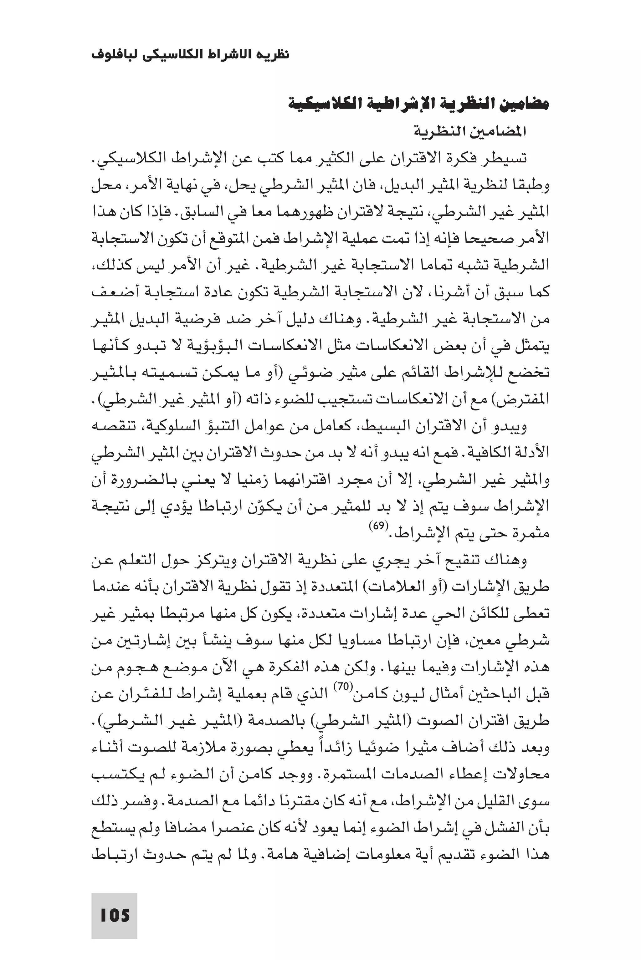 ‫ﻧﻈﺮﻳﺔ اﻻﺷﺮاط اﻟﻜﻼﺳﻴﻜﻲ ﻟﺒﺎﻓﻠﻮف‬

                              ‫ﻣﻀﺎﻣﲔ اﻟﻨﻈﺮﻳﺔ اﻹﺷﺮاﻃﻴﺔ اﻟﻜﻼﺳﻴﻜﻴﺔ‬
                                                      ‫ا ﻀﺎﻣ اﻟﻨﻈﺮﻳﺔ‬
‫ﺗﺴﻴﻄﺮ ﻓﻜﺮة اﻻﻗﺘﺮان ﻋﻠﻰ اﻟﻜﺜﻴﺮ ﺎ ﻛﺘﺐ ﻋﻦ اﻹﺷﺮاط اﻟﻜﻼﺳﻴﻜﻲ.‬
‫وﻃﺒﻘﺎ ﻟﻨﻈﺮﻳﺔ ا ﺜﻴﺮ اﻟﺒﺪﻳﻞ ﻓﺎن ا ﺜﻴﺮ اﻟﺸﺮﻃﻲ ﻳﺤﻞ ﻓﻲ ﻧﻬﺎﻳﺔ اﻷﻣﺮ ﻣﺤﻞ‬
‫ا ﺜﻴﺮ ﻏﻴﺮ اﻟﺸﺮﻃﻲ ﻧﺘﻴﺠﺔ ﻻﻗﺘﺮان ﻇﻬﻮرﻫﻤﺎ ﻣﻌﺎ ﻓﻲ اﻟﺴﺎﺑﻖ. ﻓﺈذا ﻛﺎن ﻫﺬا‬
‫اﻷﻣﺮ ﺻﺤﻴﺤﺎ ﻓﺈﻧﻪ إذا ﺖ ﻋﻤﻠﻴﺔ اﻹﺷﺮاط ﻓﻤﻦ ا ﺘﻮﻗﻊ أن ﺗﻜﻮن اﻻﺳﺘﺠﺎﺑﺔ‬
 ‫اﻟﺸﺮﻃﻴﺔ ﺗﺸﺒﻪ ﺎﻣﺎ اﻻﺳﺘﺠﺎﺑﺔ ﻏﻴﺮ اﻟﺸﺮﻃﻴﺔ. ﻏﻴﺮ أن اﻷﻣﺮ ﻟﻴﺲ ﻛﺬﻟﻚ‬
‫ﻛﻤﺎ ﺳﺒﻖ أن أﺷﺮﻧﺎ ﻻن اﻻﺳﺘﺠﺎﺑﺔ اﻟﺸﺮﻃﻴﺔ ﺗﻜﻮن ﻋﺎدة اﺳﺘﺠﺎﺑـﺔ أﺿـﻌـﻒ‬
‫ﻣﻦ اﻻﺳﺘﺠﺎﺑﺔ ﻏﻴﺮ اﻟﺸﺮﻃﻴﺔ. وﻫﻨﺎك دﻟﻴﻞ آﺧﺮ ﺿﺪ ﻓﺮﺿﻴﺔ اﻟﺒﺪﻳﻞ ا ﺜﻴـﺮ‬
‫ﻳﺘﻤﺜﻞ ﻓﻲ أن ﺑﻌﺾ اﻻﻧﻌﻜﺎﺳﺎت ﻣﺜﻞ اﻻﻧﻌﻜﺎﺳـﺎت اﻟـﺒـﺆﺑـﺆﻳـﺔ ﻻ ﺗـﺒـﺪو ﻛـﺄﻧـﻬـﺎ‬
‫ﺗﺨﻀﻊ ﻟﻺﺷﺮاط اﻟﻘﺎﺋﻢ ﻋﻠﻰ ﻣﺜﻴﺮ ﺿـﻮﺋـﻲ )أو ﻣـﺎ ـﻜـﻦ ﺗـﺴـﻤـﻴـﺘـﻪ ﺑـﺎ ـﺜـﻴـﺮ‬
‫ا ﻔﺘﺮض( ﻣﻊ أن اﻻﻧﻌﻜﺎﺳﺎت ﺗﺴﺘﺠﻴﺐ ﻟﻠﻀﻮء ذاﺗﻪ )أو ا ﺜﻴﺮ ﻏﻴﺮ اﻟﺸﺮﻃﻲ(.‬
‫وﻳﺒﺪو أن اﻻﻗﺘﺮان اﻟﺒﺴﻴﻂ ﻛﻌﺎﻣﻞ ﻣﻦ ﻋﻮاﻣﻞ اﻟﺘﻨﺒﺆ اﻟﺴﻠﻮﻛﻴﺔ ﺗﻨﻘﺼـﻪ‬
‫اﻷدﻟﺔ اﻟﻜﺎﻓﻴﺔ. ﻓﻤﻊ اﻧﻪ ﻳﺒﺪو أﻧﻪ ﻻ ﺑﺪ ﻣﻦ ﺣﺪوث اﻻﻗﺘﺮان ﺑ ا ﺜﻴﺮ اﻟﺸﺮﻃﻲ‬
‫وا ﺜﻴﺮ ﻏﻴﺮ اﻟﺸﺮﻃﻲ إﻻ أن ﻣﺠﺮد اﻗﺘﺮاﻧﻬﻤﺎ زﻣﻨﻴﺎ ﻻ ﻳﻌـﻨـﻲ ﺑـﺎﻟـﻀـﺮورة أن‬
‫اﻹﺷﺮاط ﺳﻮف ﻳﺘﻢ إذ ﻻ ﺑﺪ ﻟﻠﻤﺜﻴﺮ ﻣـﻦ أن ﻳـﻜـﻮّن ارﺗﺒﺎﻃﺎ ﻳﺆدي إﻟﻰ ﻧﺘﻴﺠـﺔ‬
                                               ‫ﻣﺜﻤﺮة ﺣﺘﻰ ﻳﺘﻢ اﻹﺷﺮاط.)٩٦(‬

‫وﻫﻨﺎك ﺗﻨﻘﻴﺢ آﺧﺮ ﻳﺠﺮي ﻋﻠﻰ ﻧﻈﺮﻳﺔ اﻻﻗﺘﺮان وﻳﺘﺮﻛﺰ ﺣﻮل اﻟﺘﻌﻠـﻢ ﻋـﻦ‬
‫ﻃﺮﻳﻖ اﻹﺷﺎرات )أو اﻟﻌﻼﻣﺎت( ا ﺘﻌﺪدة إذ ﺗﻘﻮل ﻧﻈﺮﻳﺔ اﻻﻗﺘﺮان ﺑﺄﻧﻪ ﻋﻨﺪﻣﺎ‬
‫ﺗﻌﻄﻰ ﻟﻠﻜﺎﺋﻦ اﳊﻲ ﻋﺪة إﺷﺎرات ﻣﺘﻌﺪدة ﻳﻜﻮن ﻛﻞ ﻣﻨﻬﺎ ﻣﺮﺗﺒﻄﺎ ﺜﻴﺮ ﻏﻴﺮ‬
‫ﺷﺮﻃﻲ ﻣﻌ ﻓﺈن ارﺗﺒﺎﻃﺎ ﻣﺴﺎوﻳﺎ ﻟﻜﻞ ﻣﻨﻬﺎ ﺳﻮف ﻳﻨﺸﺄ ﺑ إﺷـﺎرﺗـ ﻣـﻦ‬
‫ﻫﺬه اﻹﺷﺎرات وﻓﻴﻤﺎ ﺑﻴﻨﻬﺎ. وﻟﻜﻦ ﻫﺬه اﻟﻔﻜﺮة ﻫﻲ اﻵن ﻣـﻮﺿـﻊ ﻫـﺠـﻮم ﻣـﻦ‬
‫ﻗﺒﻞ اﻟﺒﺎﺣﺜ أﻣﺜﺎل ﻟـﻴـﻮن ﻛـﺎﻣـﻦ)٠٧( اﻟﺬي ﻗﺎم ﺑﻌﻤﻠﻴﺔ إﺷﺮاط ﻟـﻠـﻔـﺌـﺮان ﻋـﻦ‬
‫ﻃﺮﻳﻖ اﻗﺘﺮان اﻟﺼﻮت )ا ﺜﻴﺮ اﻟﺸﺮﻃﻲ( ﺑﺎﻟﺼﺪﻣﺔ )ا ﺜـﻴـﺮ ﻏـﻴـﺮ اﻟـﺸـﺮﻃـﻲ(.‬
‫وﺑﻌﺪ ذﻟﻚ أﺿﺎف ﻣﺜﻴﺮا ﺿﻮﺋﻴـﺎ زاﺋـﺪا ﻳﻌﻄﻲ ﺑﺼﻮرة ﻣﻼزﻣﺔ ﻟﻠﺼـﻮت أﺛـﻨـﺎء‬
                                         ‫ً‬
‫ﻣﺤﺎوﻻت إﻋﻄﺎء اﻟﺼﺪﻣﺎت ا ﺴﺘﻤﺮة. ووﺟﺪ ﻛﺎﻣـﻦ أن اﻟـﻀـﻮء ﻟـﻢ ﻳـﻜـﺘـﺴـﺐ‬
‫ﺳﻮى اﻟﻘﻠﻴﻞ ﻣﻦ اﻹﺷﺮاط ﻣﻊ أﻧﻪ ﻛﺎن ﻣﻘﺘﺮﻧﺎ داﺋﻤﺎ ﻣﻊ اﻟﺼﺪﻣﺔ. وﻓﺴﺮ ذﻟﻚ‬
‫ﺑﺄن اﻟﻔﺸﻞ ﻓﻲ إﺷﺮاط اﻟﻀﻮء إ ﺎ ﻳﻌﻮد ﻷﻧﻪ ﻛﺎن ﻋﻨﺼﺮا ﻣﻀﺎﻓﺎ وﻟﻢ ﻳﺴﺘﻄﻊ‬
‫ﻫﺬا اﻟﻀﻮء ﺗﻘﺪ أﻳﺔ ﻣﻌﻠﻮﻣﺎت إﺿﺎﻓﻴﺔ ﻫﺎﻣﺔ. و ﺎ ﻟﻢ ﻳﺘـﻢ ﺣـﺪوث ارﺗـﺒـﺎط‬

 ‫501‬
 