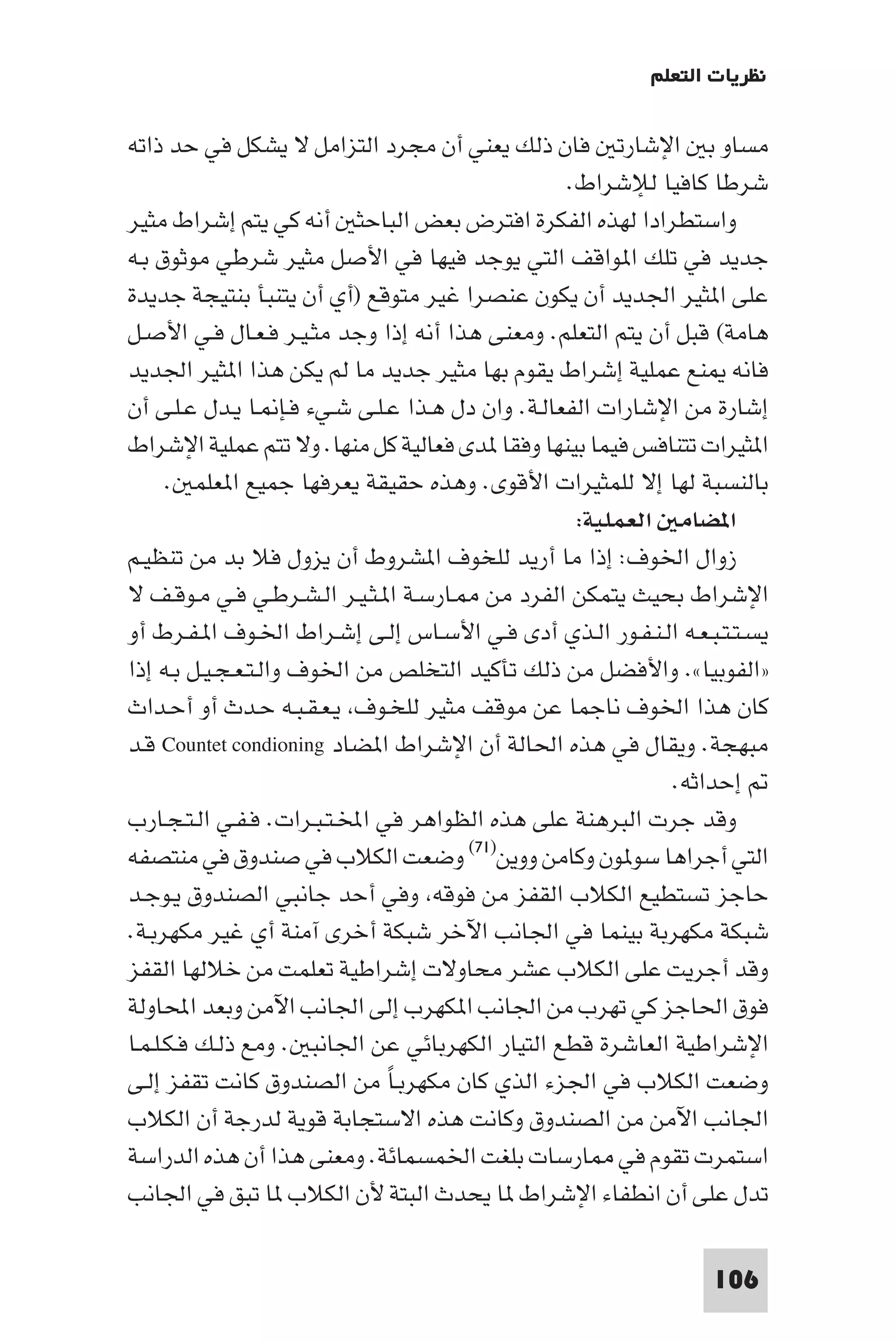 ‫ﻧﻈﺮﻳﺎت اﻟﺘﻌﻠﻢ‬

‫ﻣﺴﺎو ﺑ اﻹﺷﺎرﺗ ﻓﺎن ذﻟﻚ ﻳﻌﻨﻲ أن ﻣﺠﺮد اﻟﺘﺰاﻣﻞ ﻻ ﻳﺸﻜﻞ ﻓﻲ ﺣﺪ ذاﺗﻪ‬
                                                  ‫ﺷﺮﻃﺎ ﻛﺎﻓﻴﺎ ﻟﻺﺷﺮاط.‬
‫واﺳﺘﻄﺮادا ﻟﻬﺬه اﻟﻔﻜﺮة اﻓﺘﺮض ﺑﻌﺾ اﻟﺒﺎﺣﺜ أﻧﻪ ﻛﻲ ﻳﺘﻢ إﺷﺮاط ﻣﺜﻴﺮ‬
‫ﺟﺪﻳﺪ ﻓﻲ ﺗﻠﻚ ا ﻮاﻗﻒ اﻟﺘﻲ ﻳﻮﺟﺪ ﻓﻴﻬﺎ ﻓﻲ اﻷﺻﻞ ﻣﺜﻴﺮ ﺷﺮﻃﻲ ﻣﻮﺛﻮق ﺑـﻪ‬
‫ﻋﻠﻰ ا ﺜﻴﺮ اﳉﺪﻳﺪ أن ﻳﻜﻮن ﻋﻨﺼﺮا ﻏﻴﺮ ﻣﺘﻮﻗﻊ )أي أن ﻳﺘﻨﺒﺄ ﺑﻨﺘﻴﺠﺔ ﺟﺪﻳﺪة‬
‫ﻫﺎﻣﺔ( ﻗﺒﻞ أن ﻳﺘﻢ اﻟﺘﻌﻠﻢ. وﻣﻌﻨﻰ ﻫﺬا أﻧﻪ إذا وﺟﺪ ﻣﺜـﻴـﺮ ﻓـﻌـﺎل ﻓـﻲ اﻷﺻـﻞ‬
‫ﻓﺎﻧﻪ ﻨﻊ ﻋﻤﻠﻴﺔ إﺷﺮاط ﻳﻘﻮم ﺑﻬﺎ ﻣﺜﻴﺮ ﺟﺪﻳﺪ ﻣﺎ ﻟﻢ ﻳﻜﻦ ﻫﺬا ا ﺜﻴﺮ اﳉﺪﻳﺪ‬
‫إﺷﺎرة ﻣﻦ اﻹﺷﺎرات اﻟﻔﻌﺎﻟـﺔ. وان دل ﻫـﺬا ﻋـﻠـﻰ ﺷـﻲء ﻓـﺈ ـﺎ ﻳـﺪل ﻋـﻠـﻰ أن‬
‫ا ﺜﻴﺮات ﺗﺘﻨﺎﻓﺲ ﻓﻴﻤﺎ ﺑﻴﻨﻬﺎ وﻓﻘﺎ ﺪى ﻓﻌﺎﻟﻴﺔ ﻛﻞ ﻣﻨﻬﺎ. وﻻ ﺗﺘﻢ ﻋﻤﻠﻴﺔ اﻹﺷﺮاط‬
      ‫ﺑﺎﻟﻨﺴﺒﺔ ﻟﻬﺎ إﻻ ﻟﻠﻤﺜﻴﺮات اﻷﻗﻮى. وﻫﺬه ﺣﻘﻴﻘﺔ ﻳﻌﺮﻓﻬﺎ ﺟﻤﻴﻊ ا ﻌﻠﻤ .‬
                                                   ‫ا ﻀﺎﻣ اﻟﻌﻤﻠﻴﺔ:‬
‫زوال اﳋﻮف: إذا ﻣﺎ أرﻳﺪ ﻟﻠﺨﻮف ا ﺸﺮوط أن ﻳﺰول ﻓﻼ ﺑﺪ ﻣﻦ ﺗﻨﻈﻴـﻢ‬
‫اﻹﺷﺮاط ﺑﺤﻴﺚ ﻳﺘﻤﻜﻦ اﻟﻔﺮد ﻣﻦ ـﺎرﺳـﺔ ا ـﺜـﻴـﺮ اﻟـﺸـﺮﻃـﻲ ﻓـﻲ ﻣـﻮﻗـﻒ ﻻ‬
‫ﻳﺴـﺘـﺘـﺒـﻌـﻪ اﻟـﻨـﻔـﻮر اﻟـﺬي أدى ﻓـﻲ اﻷﺳـﺎس إﻟـﻰ إﺷـﺮاط اﳋـﻮف ا ـﻔـﺮط أو‬
‫»اﻟﻔﻮﺑﻴﺎ«. واﻷﻓﻀﻞ ﻣﻦ ذﻟﻚ ﺗﺄﻛﻴﺪ اﻟﺘﺨﻠﺺ ﻣﻦ اﳋﻮف واﻟـﺘـﻌـﺠـﻴـﻞ ﺑـﻪ إذا‬
‫ﻛﺎن ﻫﺬا اﳋﻮف ﻧﺎﺟﻤﺎ ﻋﻦ ﻣﻮﻗﻒ ﻣﺜﻴﺮ ﻟﻠﺨـﻮف ﻳـﻌـﻘـﺒـﻪ ﺣـﺪث أو أﺣـﺪاث‬
‫ﻣﺒﻬﺠﺔ. وﻳﻘﺎل ﻓﻲ ﻫﺬه اﳊﺎﻟﺔ أن اﻹﺷﺮاط ا ﻀﺎد ‪ Countet condioning‬ﻗـﺪ‬
                                                            ‫إﺣﺪاﺛﻪ.‬
‫وﻗﺪ ﺟﺮت اﻟﺒﺮﻫﻨﺔ ﻋﻠﻰ ﻫﺬه اﻟﻈﻮاﻫﺮ ﻓﻲ اﺨﻤﻟـﺘـﺒـﺮات. ﻓـﻔـﻲ اﻟـﺘـﺠـﺎرب‬
‫اﻟﺘﻲ أﺟﺮاﻫﺎ ﺳﻮ ﻮن وﻛﺎﻣﻦ ووﻳﻦ)١٧( وﺿﻌﺖ اﻟﻜﻼب ﻓﻲ ﺻﻨﺪوق ﻓﻲ ﻣﻨﺘﺼﻔﻪ‬
‫ﺣﺎﺟﺰ ﺗﺴﺘﻄﻴﻊ اﻟﻜﻼب اﻟﻘﻔﺰ ﻣﻦ ﻓﻮﻗﻪ وﻓﻲ أﺣﺪ ﺟﺎﻧﺒﻲ اﻟﺼﻨﺪوق ﻳـﻮﺟـﺪ‬
‫ﺷﺒﻜﺔ ﻣﻜﻬﺮﺑﺔ ﺑﻴﻨﻤﺎ ﻓﻲ اﳉﺎﻧﺐ اﻵﺧﺮ ﺷﺒﻜﺔ أﺧﺮى آﻣﻨﺔ أي ﻏﻴﺮ ﻣﻜﻬﺮﺑـﺔ.‬
‫وﻗﺪ أﺟﺮﻳﺖ ﻋﻠﻰ اﻟﻜﻼب ﻋﺸﺮ ﻣﺤﺎوﻻت إﺷﺮاﻃﻴﺔ ﺗﻌﻠﻤﺖ ﻣﻦ ﺧﻼﻟﻬﺎ اﻟﻘﻔﺰ‬
‫ﻓﻮق اﳊﺎﺟﺰ ﻛﻲ ﺗﻬﺮب ﻣﻦ اﳉﺎﻧﺐ ا ﻜﻬﺮب إﻟﻰ اﳉﺎﻧﺐ اﻵﻣﻦ وﺑﻌﺪ اﶈﺎوﻟﺔ‬
‫اﻹﺷﺮاﻃﻴﺔ اﻟﻌﺎﺷﺮة ﻗﻄﻊ اﻟﺘﻴﺎر اﻟﻜﻬﺮﺑﺎﺋﻲ ﻋﻦ اﳉﺎﻧﺒ . وﻣﻊ ذﻟـﻚ ﻓـﻜـﻠـﻤـﺎ‬
‫وﺿﻌﺖ اﻟﻜﻼب ﻓﻲ اﳉﺰء اﻟﺬي ﻛﺎن ﻣﻜﻬﺮﺑـﺎ ﻣﻦ اﻟﺼﻨﺪوق ﻛﺎﻧﺖ ﺗﻘﻔﺰ إﻟـﻰ‬
                                ‫ً‬
‫اﳉﺎﻧﺐ اﻵﻣﻦ ﻣﻦ اﻟﺼﻨﺪوق وﻛﺎﻧﺖ ﻫﺬه اﻻﺳﺘﺠﺎﺑﺔ ﻗﻮﻳﺔ ﻟﺪرﺟﺔ أن اﻟﻜﻼب‬
‫اﺳﺘﻤﺮت ﺗﻘﻮم ﻓﻲ ﺎرﺳﺎت ﺑﻠﻐﺖ اﳋﻤﺴﻤﺎﺋﺔ. وﻣﻌﻨﻰ ﻫﺬا أن ﻫﺬه اﻟﺪراﺳﺔ‬
‫ﺗﺪل ﻋﻠﻰ أن اﻧﻄﻔﺎء اﻹﺷﺮاط ﺎ ﻳﺤﺪث اﻟﺒﺘﺔ ﻷن اﻟﻜﻼب ﺎ ﺗﺒﻖ ﻓﻲ اﳉﺎﻧﺐ‬

                                                                 ‫601‬
 