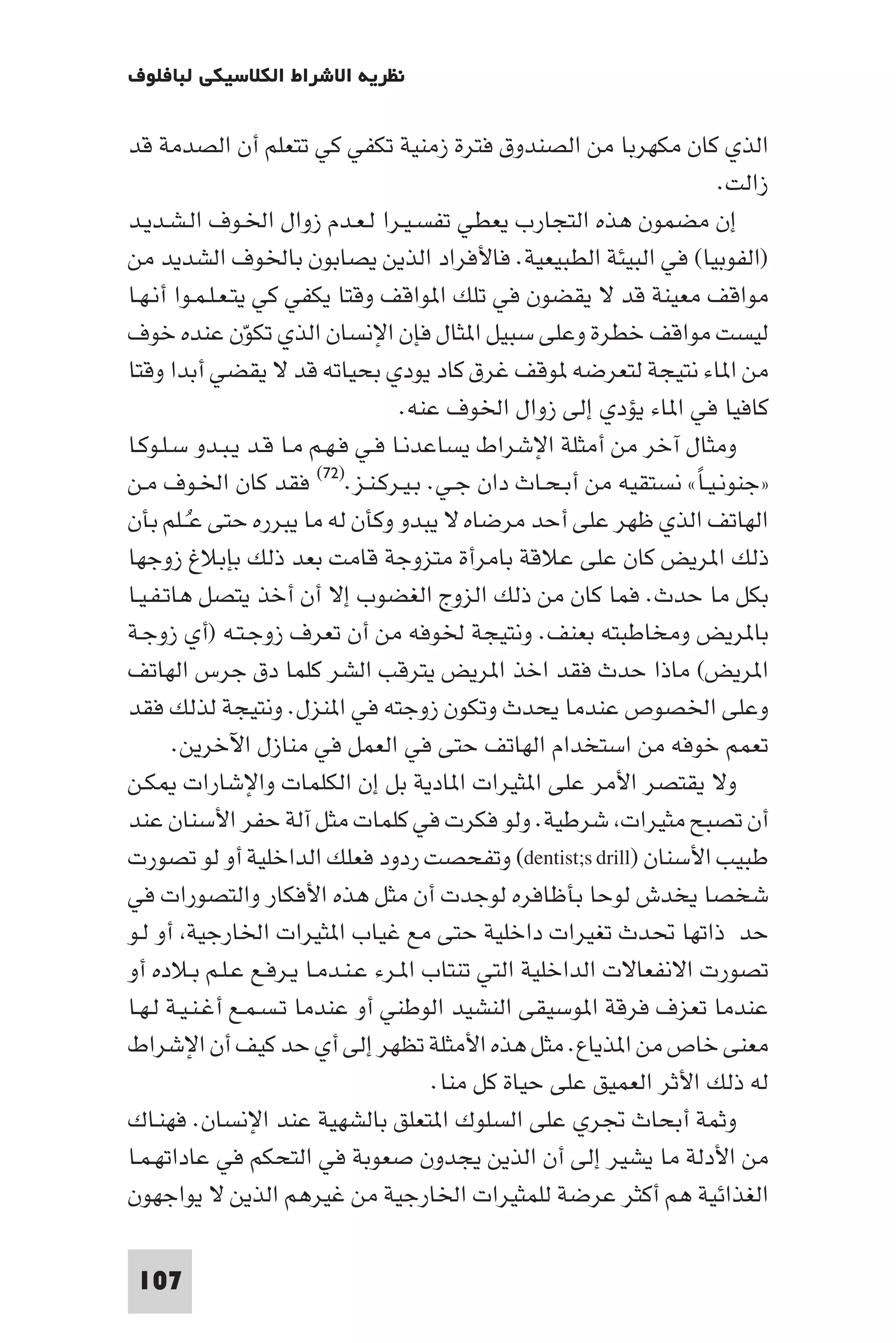 ‫ﻧﻈﺮﻳﺔ اﻻﺷﺮاط اﻟﻜﻼﺳﻴﻜﻲ ﻟﺒﺎﻓﻠﻮف‬

‫اﻟﺬي ﻛﺎن ﻣﻜﻬﺮﺑﺎ ﻣﻦ اﻟﺼﻨﺪوق ﻓﺘﺮة زﻣﻨﻴﺔ ﺗﻜﻔﻲ ﻛﻲ ﺗﺘﻌﻠﻢ أن اﻟﺼﺪﻣﺔ ﻗﺪ‬
                                                                     ‫زاﻟﺖ.‬
‫إن ﻣﻀﻤﻮن ﻫﺬه اﻟﺘﺠﺎرب ﻳﻌﻄﻲ ﺗﻔﺴـﻴـﺮا ﻟـﻌـﺪم زوال اﳋـﻮف اﻟـﺸـﺪﻳـﺪ‬
‫)اﻟﻔﻮﺑﻴﺎ( ﻓﻲ اﻟﺒﻴﺌﺔ اﻟﻄﺒﻴﻌﻴﺔ. ﻓﺎﻷﻓﺮاد اﻟﺬﻳﻦ ﻳﺼﺎﺑﻮن ﺑﺎﳋﻮف اﻟﺸﺪﻳﺪ ﻣﻦ‬
‫ﻣﻮاﻗﻒ ﻣﻌﻴﻨﺔ ﻗﺪ ﻻ ﻳﻘﻀﻮن ﻓﻲ ﺗﻠﻚ ا ﻮاﻗﻒ وﻗﺘﺎ ﻳﻜﻔﻲ ﻛﻲ ﻳﺘـﻌـﻠـﻤـﻮا أﻧـﻬـﺎ‬
‫ﻟﻴﺴﺖ ﻣﻮاﻗﻒ ﺧﻄﺮة وﻋﻠﻰ ﺳﺒﻴﻞ ا ﺜﺎل ﻓﺈن اﻹﻧﺴﺎن اﻟﺬي ﺗﻜﻮن ﻋﻨﺪه ﺧﻮف‬
                  ‫ّ‬
‫ﻣﻦ ا ﺎء ﻧﺘﻴﺠﺔ ﻟﺘﻌﺮﺿﻪ ﻮﻗﻒ ﻏﺮق ﻛﺎد ﻳﻮدي ﺑﺤﻴﺎﺗﻪ ﻗﺪ ﻻ ﻳﻘﻀﻲ أﺑﺪا وﻗﺘﺎ‬
                                   ‫ﻛﺎﻓﻴﺎ ﻓﻲ ا ﺎء ﻳﺆدي إﻟﻰ زوال اﳋﻮف ﻋﻨﻪ.‬
‫وﻣﺜﺎل آﺧﺮ ﻣﻦ أﻣﺜﻠﺔ اﻹﺷﺮاط ﻳﺴﺎﻋﺪﻧـﺎ ﻓـﻲ ﻓـﻬـﻢ ﻣـﺎ ﻗـﺪ ﻳـﺒـﺪو ﺳـﻠـﻮﻛـﺎ‬
‫»ﺟﻨﻮﻧـﻴـﺎ« ﻧﺴﺘﻘﻴﻪ ﻣﻦ أﺑـﺤـﺎث دان ﺟـﻲ. ﺑـﻴـﺮﻛـﻨـﺰ.)٢٧( ﻓﻘﺪ ﻛﺎن اﳋـﻮف ﻣـﻦ‬
                                                                   ‫ً‬
‫اﻟﻬﺎﺗﻒ اﻟﺬي ﻇﻬﺮ ﻋﻠﻰ أﺣﺪ ﻣﺮﺿﺎه ﻻ ﻳﺒﺪو وﻛﺄن ﻟﻪ ﻣﺎ ﻳﺒﺮره ﺣﺘﻰ ﻋــﻠﻢ ﺑﺄن‬
         ‫ُ‬
‫ذﻟﻚ ا ﺮﻳﺾ ﻛﺎن ﻋﻠﻰ ﻋﻼﻗﺔ ﺑﺎﻣﺮأة ﻣﺘﺰوﺟﺔ ﻗﺎﻣﺖ ﺑﻌﺪ ذﻟﻚ ﺑﺈﺑﻼغ زوﺟﻬﺎ‬
‫ﺑﻜﻞ ﻣﺎ ﺣﺪث. ﻓﻤﺎ ﻛﺎن ﻣﻦ ذﻟﻚ اﻟﺰوج اﻟﻐﻀﻮب إﻻ أن أﺧﺬ ﻳﺘﺼﻞ ﻫﺎﺗـﻔـﻴـﺎ‬
‫ﺑﺎ ﺮﻳﺾ وﻣﺨﺎﻃﺒﺘﻪ ﺑﻌﻨﻒ. وﻧﺘﻴﺠﺔ ﳋﻮﻓﻪ ﻣﻦ أن ﺗﻌﺮف زوﺟـﺘـﻪ )أي زوﺟـﺔ‬
‫ا ﺮﻳﺾ( ﻣﺎذا ﺣﺪث ﻓﻘﺪ اﺧﺬ ا ﺮﻳﺾ ﻳﺘﺮﻗﺐ اﻟﺸﺮ ﻛﻠﻤﺎ دق ﺟﺮس اﻟﻬﺎﺗﻒ‬
‫وﻋﻠﻰ اﳋﺼﻮص ﻋﻨﺪﻣﺎ ﻳﺤﺪث وﺗﻜﻮن زوﺟﺘﻪ ﻓﻲ ا ﻨﺰل. وﻧﺘﻴﺠﺔ ﻟﺬﻟﻚ ﻓﻘﺪ‬
       ‫ﺗﻌﻤﻢ ﺧﻮﻓﻪ ﻣﻦ اﺳﺘﺨﺪام اﻟﻬﺎﺗﻒ ﺣﺘﻰ ﻓﻲ اﻟﻌﻤﻞ ﻓﻲ ﻣﻨﺎزل اﻵﺧﺮﻳﻦ.‬
‫وﻻ ﻳﻘﺘﺼﺮ اﻷﻣﺮ ﻋﻠﻰ ا ﺜﻴﺮات ا ﺎدﻳﺔ ﺑﻞ إن اﻟﻜﻠﻤﺎت واﻹﺷﺎرات ﻜـﻦ‬
‫أن ﺗﺼﺒﺢ ﻣﺜﻴﺮات ﺷﺮﻃﻴﺔ. وﻟﻮ ﻓﻜﺮت ﻓﻲ ﻛﻠﻤﺎت ﻣﺜﻞ آﻟﺔ ﺣﻔﺮ اﻷﺳﻨﺎن ﻋﻨﺪ‬
‫ﻃﺒﻴﺐ اﻷﺳﻨﺎن )‪ (dentist;s drill‬وﺗﻔﺤﺼﺖ ردود ﻓﻌﻠﻚ اﻟﺪاﺧﻠﻴﺔ أو ﻟﻮ ﺗﺼﻮرت‬
‫ﺷﺨﺼﺎ ﻳﺨﺪش ﻟﻮﺣﺎ ﺑﺄﻇﺎﻓﺮه ﻟﻮﺟﺪت أن ﻣﺜﻞ ﻫﺬه اﻷﻓﻜﺎر واﻟﺘﺼﻮرات ﻓﻲ‬
‫ﺣﺪ ذاﺗﻬﺎ ﲢﺪث ﺗﻐﻴﺮات داﺧﻠﻴﺔ ﺣﺘﻰ ﻣﻊ ﻏﻴﺎب ا ﺜﻴﺮات اﳋﺎرﺟﻴﺔ أو ﻟـﻮ‬
‫ﺗﺼﻮرت اﻻﻧﻔﻌﺎﻻت اﻟﺪاﺧﻠﻴﺔ اﻟﺘﻲ ﺗﻨﺘﺎب ا ـﺮء ﻋـﻨـﺪﻣـﺎ ﻳـﺮﻓـﻊ ﻋـﻠـﻢ ﺑـﻼده أو‬
‫ﻋﻨﺪﻣﺎ ﺗﻌﺰف ﻓﺮﻗﺔ ا ﻮﺳﻴﻘﻰ اﻟﻨﺸﻴﺪ اﻟﻮﻃﻨﻲ أو ﻋﻨﺪﻣﺎ ﺗـﺴـﻤـﻊ أﻏـﻨـﻴـﺔ ﻟـﻬـﺎ‬
‫ﻣﻌﻨﻰ ﺧﺎص ﻣﻦ ا ﺬﻳﺎع. ﻣﺜﻞ ﻫﺬه اﻷﻣﺜﻠﺔ ﺗﻈﻬﺮ إﻟﻰ أي ﺣﺪ ﻛﻴﻒ أن اﻹﺷﺮاط‬
                                       ‫ﻟﻪ ذﻟﻚ اﻷﺛﺮ اﻟﻌﻤﻴﻖ ﻋﻠﻰ ﺣﻴﺎة ﻛﻞ ﻣﻨﺎ.‬
‫وﺛﻤﺔ أﺑﺤﺎث ﲡﺮي ﻋﻠﻰ اﻟﺴﻠﻮك ا ﺘﻌﻠﻖ ﺑﺎﻟﺸﻬﻴﺔ ﻋﻨﺪ اﻹﻧﺴﺎن. ﻓﻬﻨـﺎك‬
‫ﻣﻦ اﻷدﻟﺔ ﻣﺎ ﻳﺸﻴﺮ إﻟﻰ أن اﻟﺬﻳﻦ ﻳﺠﺪون ﺻﻌﻮﺑﺔ ﻓﻲ اﻟﺘﺤﻜﻢ ﻓﻲ ﻋﺎداﺗﻬـﻤـﺎ‬
‫اﻟﻐﺬاﺋﻴﺔ ﻫﻢ أﻛﺜﺮ ﻋﺮﺿﺔ ﻟﻠﻤﺜﻴﺮات اﳋﺎرﺟﻴﺔ ﻣﻦ ﻏﻴﺮﻫﻢ اﻟﺬﻳﻦ ﻻ ﻳﻮاﺟﻬﻮن‬

 ‫701‬
 