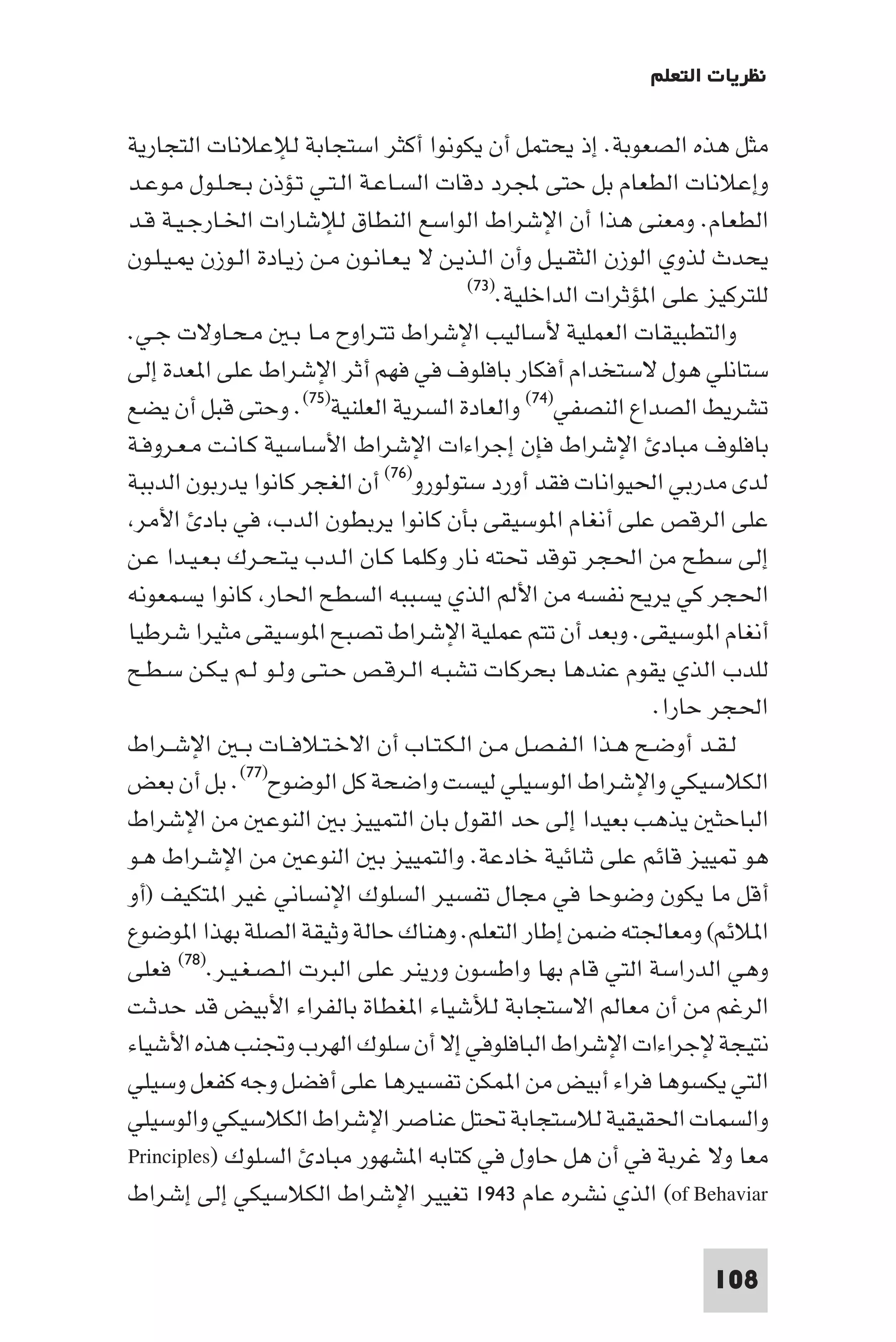 ‫ﻧﻈﺮﻳﺎت اﻟﺘﻌﻠﻢ‬

‫ﻣﺜﻞ ﻫﺬه اﻟﺼﻌﻮﺑﺔ. إذ ﻳﺤﺘﻤﻞ أن ﻳﻜﻮﻧﻮا أﻛﺜﺮ اﺳﺘﺠﺎﺑﺔ ﻟﻺﻋﻼﻧﺎت اﻟﺘﺠﺎرﻳﺔ‬
‫وإﻋﻼﻧﺎت اﻟﻄﻌﺎم ﺑﻞ ﺣﺘﻰ ﺠﻤﻟﺮد دﻗﺎت اﻟﺴـﺎﻋـﺔ اﻟـﺘـﻲ ﺗـﺆذن ﺑـﺤـﻠـﻮل ﻣـﻮﻋـﺪ‬
‫اﻟﻄﻌﺎم. وﻣﻌﻨﻰ ﻫﺬا أن اﻹﺷﺮاط اﻟﻮاﺳﻊ اﻟﻨﻄﺎق ﻟﻺﺷﺎرات اﳋـﺎرﺟـﻴـﺔ ﻗـﺪ‬
‫ﻳﺤﺪث ﻟﺬوي اﻟﻮزن اﻟﺜﻘـﻴـﻞ وأن اﻟـﺬﻳـﻦ ﻻ ﻳـﻌـﺎﻧـﻮن ﻣـﻦ زﻳـﺎدة اﻟـﻮزن ـﻴـﻠـﻮن‬
                                         ‫ﻟﻠﺘﺮﻛﻴﺰ ﻋﻠﻰ ا ﺆﺛﺮات اﻟﺪاﺧﻠﻴﺔ.)٣٧(‬

‫واﻟﺘﻄﺒﻴﻘﺎت اﻟﻌﻤﻠﻴﺔ ﻷﺳﺎﻟﻴﺐ اﻹﺷﺮاط ﺗﺘـﺮاوح ﻣـﺎ ﺑـ ﻣـﺤـﺎوﻻت ﺟـﻲ.‬
‫ﺳﺘﺎﻧﻠﻲ ﻫﻮل ﻻﺳﺘﺨﺪام أﻓﻜﺎر ﺑﺎﻓﻠﻮف ﻓﻲ ﻓﻬﻢ أﺛﺮ اﻹﺷﺮاط ﻋﻠﻰ ا ﻌﺪة إﻟﻰ‬
‫ﺗﺸﺮﻳﻂ اﻟﺼﺪاع اﻟﻨﺼﻔﻲ)٤٧( واﻟﻌﺎدة اﻟﺴﺮﻳﺔ اﻟﻌﻠﻨﻴﺔ)٥٧(. وﺣﺘﻰ ﻗﺒﻞ أن ﻳﻀﻊ‬
‫ﺑﺎﻓﻠﻮف ﻣﺒﺎد اﻹﺷﺮاط ﻓﺈن إﺟﺮاءات اﻹﺷﺮاط اﻷﺳﺎﺳﻴﺔ ﻛـﺎﻧـﺖ ﻣـﻌـﺮوﻓـﺔ‬
‫ﻟﺪى ﻣﺪرﺑﻲ اﳊﻴﻮاﻧﺎت ﻓﻘﺪ أورد ﺳﺘﻮﻟﻮرو)٦٧( أن اﻟﻐﺠﺮ ﻛﺎﻧﻮا ﻳﺪرﺑﻮن اﻟﺪﺑﺒﺔ‬
 ‫ﻋﻠﻰ اﻟﺮﻗﺺ ﻋﻠﻰ أﻧﻐﺎم ا ﻮﺳﻴﻘﻰ ﺑﺄن ﻛﺎﻧﻮا ﻳﺮﺑﻄﻮن اﻟﺪب ﻓﻲ ﺑﺎد اﻷﻣﺮ‬
‫إﻟﻰ ﺳﻄﺢ ﻣﻦ اﳊﺠﺮ ﺗﻮﻗﺪ ﲢﺘﻪ ﻧﺎر وﻛﻠﻤﺎ ﻛـﺎن اﻟـﺪب ﻳـﺘـﺤـﺮك ﺑـﻌـﻴـﺪا ﻋـﻦ‬
‫اﳊﺠﺮ ﻛﻲ ﻳﺮﻳﺢ ﻧﻔﺴﻪ ﻣﻦ اﻷﻟﻢ اﻟﺬي ﻳﺴﺒﺒﻪ اﻟﺴﻄﺢ اﳊﺎر ﻛﺎﻧﻮا ﻳﺴﻤﻌﻮﻧﻪ‬
‫أﻧﻐﺎم ا ﻮﺳﻴﻘﻰ. وﺑﻌﺪ أن ﺗﺘﻢ ﻋﻤﻠﻴﺔ اﻹﺷﺮاط ﺗﺼﺒﺢ ا ﻮﺳﻴﻘﻰ ﻣﺜﻴﺮا ﺷﺮﻃﻴﺎ‬
‫ﻟﻠﺪب اﻟﺬي ﻳﻘﻮم ﻋﻨﺪﻫﺎ ﺑﺤﺮﻛﺎت ﺗﺸﺒـﻪ اﻟـﺮﻗـﺺ ﺣـﺘـﻰ وﻟـﻮ ﻟـﻢ ﻳـﻜـﻦ ﺳـﻄـﺢ‬
                                                                ‫اﳊﺠﺮ ﺣﺎرا.‬
‫ﻟـﻘـﺪ أوﺿـﺢ ﻫـﺬا اﻟـﻔـﺼـﻞ ﻣـﻦ اﻟـﻜـﺘـﺎب أن اﻻﺧـﺘـﻼﻓــﺎت ﺑ ـ اﻹﺷــﺮاط‬
‫اﻟﻜﻼﺳﻴﻜﻲ واﻹﺷﺮاط اﻟﻮﺳﻴﻠﻲ ﻟﻴﺴﺖ واﺿﺤﺔ ﻛﻞ اﻟﻮﺿﻮح)٧٧(. ﺑﻞ أن ﺑﻌﺾ‬
‫اﻟﺒﺎﺣﺜ ﻳﺬﻫﺐ ﺑﻌﻴﺪا إﻟﻰ ﺣﺪ اﻟﻘﻮل ﺑﺎن اﻟﺘﻤﻴﻴﺰ ﺑ اﻟﻨﻮﻋ ﻣﻦ اﻹﺷﺮاط‬
‫ﻫﻮ ﻴﻴﺰ ﻗﺎﺋﻢ ﻋﻠﻰ ﺛﻨﺎﺋﻴﺔ ﺧﺎدﻋﺔ. واﻟﺘﻤﻴﻴﺰ ﺑ اﻟﻨﻮﻋ ﻣﻦ اﻹﺷـﺮاط ﻫـﻮ‬
‫أﻗﻞ ﻣﺎ ﻳﻜﻮن وﺿﻮﺣﺎ ﻓﻲ ﻣﺠﺎل ﺗﻔﺴﻴﺮ اﻟﺴﻠﻮك اﻹﻧﺴﺎﻧﻲ ﻏﻴﺮ ا ﺘﻜﻴﻒ )أو‬
‫ا ﻼﺋﻢ( وﻣﻌﺎﳉﺘﻪ ﺿﻤﻦ إﻃﺎر اﻟﺘﻌﻠﻢ. وﻫﻨﺎك ﺣﺎﻟﺔ وﺛﻴﻘﺔ اﻟﺼﻠﺔ ﺑﻬﺬا ا ﻮﺿﻮع‬
‫وﻫﻲ اﻟﺪراﺳﺔ اﻟﺘﻲ ﻗﺎم ﺑﻬﺎ واﻃﺴﻮن ورﻳﻨﺮ ﻋﻠﻰ اﻟﺒﺮت اﻟـﺼـﻐـﻴـﺮ.)٨٧( ﻓﻌﻠﻰ‬
‫اﻟﺮﻏﻢ ﻣﻦ أن ﻣﻌﺎﻟﻢ اﻻﺳﺘﺠﺎﺑﺔ ﻟﻸﺷﻴﺎء ا ﻐﻄﺎة ﺑﺎﻟﻔﺮاء اﻷﺑﻴﺾ ﻗﺪ ﺣﺪﺛـﺖ‬
‫ﻧﺘﻴﺠﺔ ﻹﺟﺮاءات اﻹﺷﺮاط اﻟﺒﺎﻓﻠﻮﻓﻲ إﻻ أن ﺳﻠﻮك اﻟﻬﺮب وﲡﻨﺐ ﻫﺬه اﻷﺷﻴﺎء‬
‫اﻟﺘﻲ ﻳﻜﺴﻮﻫﺎ ﻓﺮاء أﺑﻴﺾ ﻣﻦ ا ﻤﻜﻦ ﺗﻔﺴﻴﺮﻫﺎ ﻋﻠﻰ أﻓﻀﻞ وﺟﻪ ﻛﻔﻌﻞ وﺳﻴﻠﻲ‬
‫واﻟﺴﻤﺎت اﳊﻘﻴﻘﻴﺔ ﻟﻼﺳﺘﺠﺎﺑﺔ ﲢﺘﻞ ﻋﻨﺎﺻﺮ اﻹﺷﺮاط اﻟﻜﻼﺳﻴﻜﻲ واﻟﻮﺳﻴﻠﻲ‬
‫ﻣﻌﺎ وﻻ ﻏﺮﺑﺔ ﻓﻲ أن ﻫﻞ ﺣﺎول ﻓﻲ ﻛﺘﺎﺑﻪ ا ﺸﻬﻮر ﻣﺒﺎد اﻟﺴﻠﻮك )‪Principles‬‬
‫‪ (of Behaviar‬اﻟﺬي ﻧﺸﺮه ﻋﺎم ٣٤٩١ ﺗﻐﻴﻴﺮ اﻹﺷﺮاط اﻟﻜﻼﺳﻴﻜﻲ إﻟﻰ إﺷﺮاط‬

                                                                   ‫801‬
 