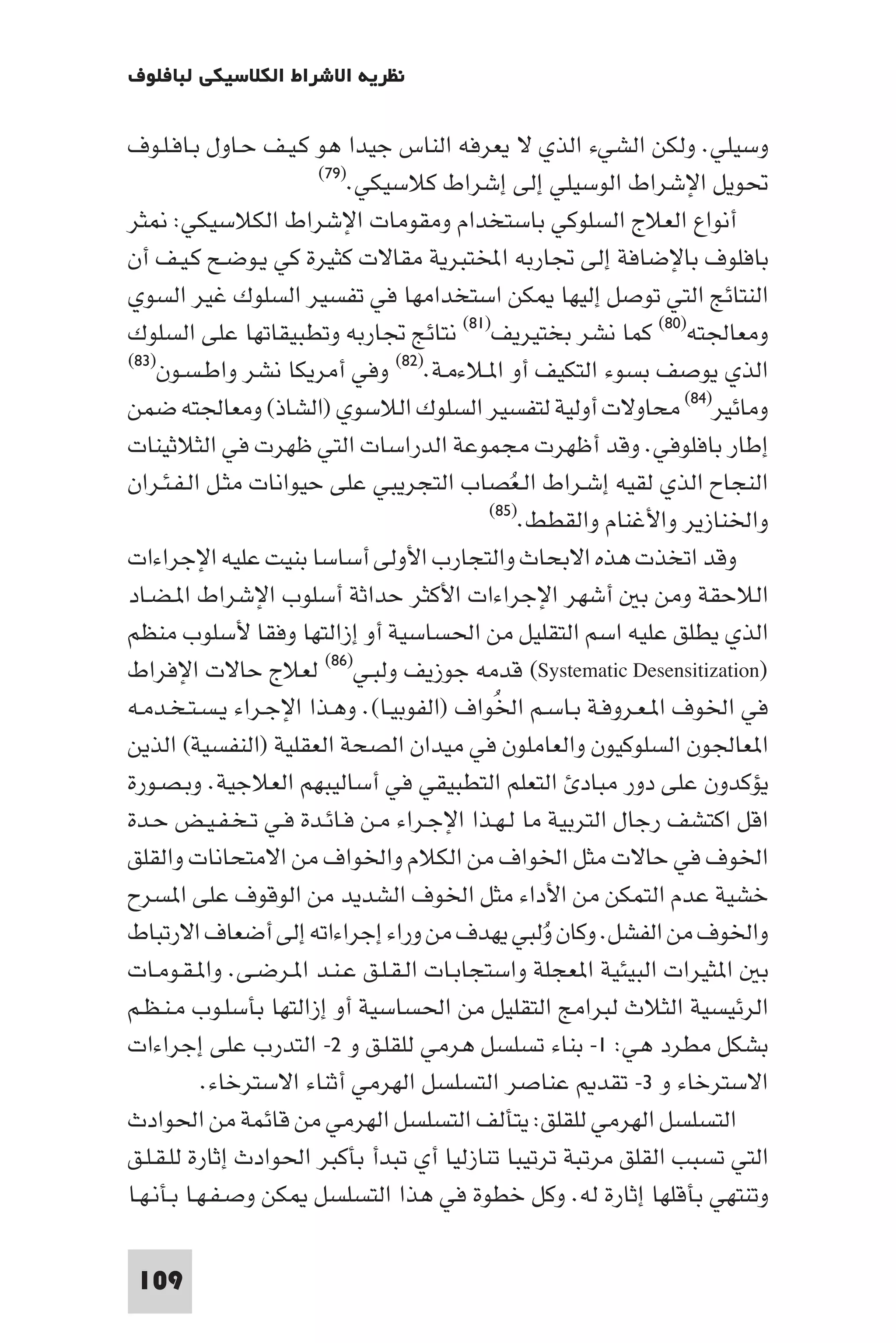 ‫ﻧﻈﺮﻳﺔ اﻻﺷﺮاط اﻟﻜﻼﺳﻴﻜﻲ ﻟﺒﺎﻓﻠﻮف‬

‫وﺳﻴﻠﻲ. وﻟﻜﻦ اﻟﺸﻲء اﻟﺬي ﻻ ﻳﻌﺮﻓﻪ اﻟﻨﺎس ﺟﻴﺪا ﻫﻮ ﻛـﻴـﻒ ﺣـﺎول ﺑـﺎﻓـﻠـﻮف‬
                       ‫ﲢﻮﻳﻞ اﻹﺷﺮاط اﻟﻮﺳﻴﻠﻲ إﻟﻰ إﺷﺮاط ﻛﻼﺳﻴﻜﻲ.)٩٧(‬

‫أﻧﻮاع اﻟﻌﻼج اﻟﺴﻠﻮﻛﻲ ﺑﺎﺳﺘﺨﺪام وﻣﻘﻮﻣﺎت اﻹﺷﺮاط اﻟﻜﻼﺳﻴﻜﻲ: ﺜﺮ‬
‫ﺑﺎﻓﻠﻮف ﺑﺎﻹﺿﺎﻓﺔ إﻟﻰ ﲡﺎرﺑﻪ اﺨﻤﻟﺘﺒﺮﻳﺔ ﻣﻘﺎﻻت ﻛﺜﻴﺮة ﻛﻲ ﻳـﻮﺿـﺢ ﻛـﻴـﻒ أن‬
‫اﻟﻨﺘﺎﺋﺞ اﻟﺘﻲ ﺗﻮﺻﻞ إﻟﻴﻬﺎ ﻜﻦ اﺳﺘﺨﺪاﻣﻬﺎ ﻓﻲ ﺗﻔﺴﻴﺮ اﻟﺴﻠﻮك ﻏﻴﺮ اﻟﺴﻮي‬
‫وﻣﻌﺎﳉﺘﻪ)٠٨( ﻛﻤﺎ ﻧﺸﺮ ﺑﺨﺘﻴﺮﻳﻒ)١٨( ﻧﺘﺎﺋﺞ ﲡﺎرﺑﻪ وﺗﻄﺒﻴﻘﺎﺗﻬﺎ ﻋﻠﻰ اﻟﺴﻠﻮك‬
‫اﻟﺬي ﻳﻮﺻﻒ ﺑﺴﻮء اﻟﺘﻜﻴﻒ أو ا ـﻼءﻣـﺔ.)٢٨( وﻓﻲ أﻣﺮﻳﻜﺎ ﻧﺸﺮ واﻃـﺴـﻮن)٣٨(‬

‫وﻣﺎﺋﻴﺮ)٤٨( ﻣﺤﺎوﻻت أوﻟﻴﺔ ﻟﺘﻔﺴﻴﺮ اﻟﺴﻠﻮك اﻟﻼﺳﻮي )اﻟﺸﺎذ( وﻣﻌﺎﳉﺘﻪ ﺿﻤﻦ‬
‫إﻃﺎر ﺑﺎﻓﻠﻮﻓﻲ. وﻗﺪ أﻇﻬﺮت ﻣﺠﻤﻮﻋﺔ اﻟﺪراﺳﺎت اﻟﺘﻲ ﻇﻬﺮت ﻓﻲ اﻟﺜﻼﺛﻴﻨﺎت‬
‫اﻟﻨﺠﺎح اﻟﺬي ﻟﻘﻴﻪ إﺷـﺮاط اﻟـﻌُﺼﺎب اﻟﺘﺠﺮﻳﺒﻲ ﻋﻠﻰ ﺣﻴﻮاﻧﺎت ﻣﺜـﻞ اﻟـﻔـﺌـﺮان‬
                                           ‫واﳋﻨﺎزﻳﺮ واﻷﻏﻨﺎم واﻟﻘﻄﻂ.)٥٨(‬

‫وﻗﺪ اﺗﺨﺬت ﻫﺬه اﻻﺑﺤﺎث واﻟﺘﺠﺎرب اﻷوﻟﻰ أﺳﺎﺳﺎ ﺑﻨﻴﺖ ﻋﻠﻴﻪ اﻹﺟﺮاءات‬
‫اﻟﻼﺣﻘﺔ وﻣﻦ ﺑ أﺷﻬﺮ اﻹﺟﺮاءات اﻷﻛﺜﺮ ﺣﺪاﺛﺔ أﺳﻠﻮب اﻹﺷﺮاط ا ـﻀـﺎد‬
‫اﻟﺬي ﻳﻄﻠﻖ ﻋﻠﻴﻪ اﺳﻢ اﻟﺘﻘﻠﻴﻞ ﻣﻦ اﳊﺴﺎﺳﻴﺔ أو إزاﻟﺘﻬﺎ وﻓﻘﺎ ﻷﺳﻠﻮب ﻣﻨﻈﻢ‬
‫)‪ (Systematic Desensitization‬ﻗﺪﻣﻪ ﺟﻮزﻳﻒ وﻟﺒـﻲ)٦٨( ﻟﻌﻼج ﺣﺎﻻت اﻹﻓﺮاط‬
‫ﻓﻲ اﳋﻮف ا ـﻌـﺮوﻓـﺔ ﺑـﺎﺳـﻢ اﳋﻮاف )اﻟﻔﻮﺑﻴـﺎ(. وﻫـﺬا اﻹﺟـﺮاء ﻳـﺴـﺘـﺨـﺪﻣـﻪ‬
                                            ‫ُ‬
‫ا ﻌﺎﳉﻮن اﻟﺴﻠﻮﻛﻴﻮن واﻟﻌﺎﻣﻠﻮن ﻓﻲ ﻣﻴﺪان اﻟﺼﺤﺔ اﻟﻌﻘﻠﻴﺔ )اﻟﻨﻔﺴﻴﺔ( اﻟﺬﻳﻦ‬
‫ﻳﺆﻛﺪون ﻋﻠﻰ دور ﻣﺒﺎد اﻟﺘﻌﻠﻢ اﻟﺘﻄﺒﻴﻘﻲ ﻓﻲ أﺳﺎﻟﻴﺒﻬﻢ اﻟﻌﻼﺟﻴﺔ. وﺑـﺼـﻮرة‬
‫اﻗﻞ اﻛﺘﺸﻒ رﺟﺎل اﻟﺘﺮﺑﻴﺔ ﻣﺎ ﻟـﻬـﺬا اﻹﺟـﺮاء ﻣـﻦ ﻓـﺎﺋـﺪة ﻓـﻲ ﺗـﺨـﻔـﻴـﺾ ﺣـﺪة‬
‫اﳋﻮف ﻓﻲ ﺣﺎﻻت ﻣﺜﻞ اﳋﻮاف ﻣﻦ اﻟﻜﻼم واﳋﻮاف ﻣﻦ اﻻﻣﺘﺤﺎﻧﺎت واﻟﻘﻠﻖ‬
‫ﺧﺸﻴﺔ ﻋﺪم اﻟﺘﻤﻜﻦ ﻣﻦ اﻷداء ﻣﺜﻞ اﳋﻮف اﻟﺸﺪﻳﺪ ﻣﻦ اﻟﻮﻗﻮف ﻋﻠﻰ ا ﺴﺮح‬
‫واﳋﻮف ﻣﻦ اﻟﻔﺸﻞ. وﻛﺎن وﻟﺒﻲ ﻳﻬﺪف ﻣﻦ وراء إﺟﺮاءاﺗﻪ إﻟﻰ أﺿﻌﺎف اﻻرﺗﺒﺎط‬
                                                 ‫ُ‬
‫ﺑ ا ﺜﻴﺮات اﻟﺒﻴﺌﻴﺔ ا ﻌﺠﻠﺔ واﺳﺘﺠﺎﺑـﺎت اﻟـﻘـﻠـﻖ ﻋـﻨـﺪ ا ـﺮﺿـﻰ. وا ـﻘـﻮﻣـﺎت‬
‫اﻟﺮﺋﻴﺴﻴﺔ اﻟﺜﻼث ﻟﺒﺮاﻣﺞ اﻟﺘﻘﻠﻴﻞ ﻣﻦ اﳊﺴﺎﺳﻴﺔ أو إزاﻟﺘﻬﺎ ﺑﺄﺳﻠـﻮب ﻣـﻨـﻈـﻢ‬
‫ﺑﺸﻜﻞ ﻣﻄﺮد ﻫﻲ: ١- ﺑﻨﺎء ﺗﺴﻠﺴﻞ ﻫﺮﻣﻲ ﻟﻠﻘﻠـﻖ و ٢- اﻟﺘﺪرب ﻋﻠﻰ إﺟﺮاءات‬
            ‫اﻻﺳﺘﺮﺧﺎء و ٣- ﺗﻘﺪ ﻋﻨﺎﺻﺮ اﻟﺘﺴﻠﺴﻞ اﻟﻬﺮﻣﻲ أﺛﻨﺎء اﻻﺳﺘﺮﺧﺎء.‬
‫اﻟﺘﺴﻠﺴﻞ اﻟﻬﺮﻣﻲ ﻟﻠﻘﻠﻖ: ﻳﺘﺄﻟﻒ اﻟﺘﺴﻠﺴﻞ اﻟﻬﺮﻣﻲ ﻣﻦ ﻗﺎﺋﻤﺔ ﻣﻦ اﳊﻮادث‬
‫اﻟﺘﻲ ﺗﺴﺒﺐ اﻟﻘﻠﻖ ﻣﺮﺗﺒﺔ ﺗﺮﺗﻴﺒﺎ ﺗﻨﺎزﻟﻴﺎ أي ﺗﺒﺪأ ﺑﺄﻛﺒﺮ اﳊﻮادث إﺛﺎرة ﻟﻠـﻘـﻠـﻖ‬
‫وﺗﻨﺘﻬﻲ ﺑﺄﻗﻠﻬﺎ إﺛﺎرة ﻟﻪ. وﻛﻞ ﺧﻄﻮة ﻓﻲ ﻫﺬا اﻟﺘﺴﻠﺴﻞ ﻜﻦ وﺻـﻔـﻬـﺎ ﺑـﺄﻧـﻬـﺎ‬

 ‫901‬
 