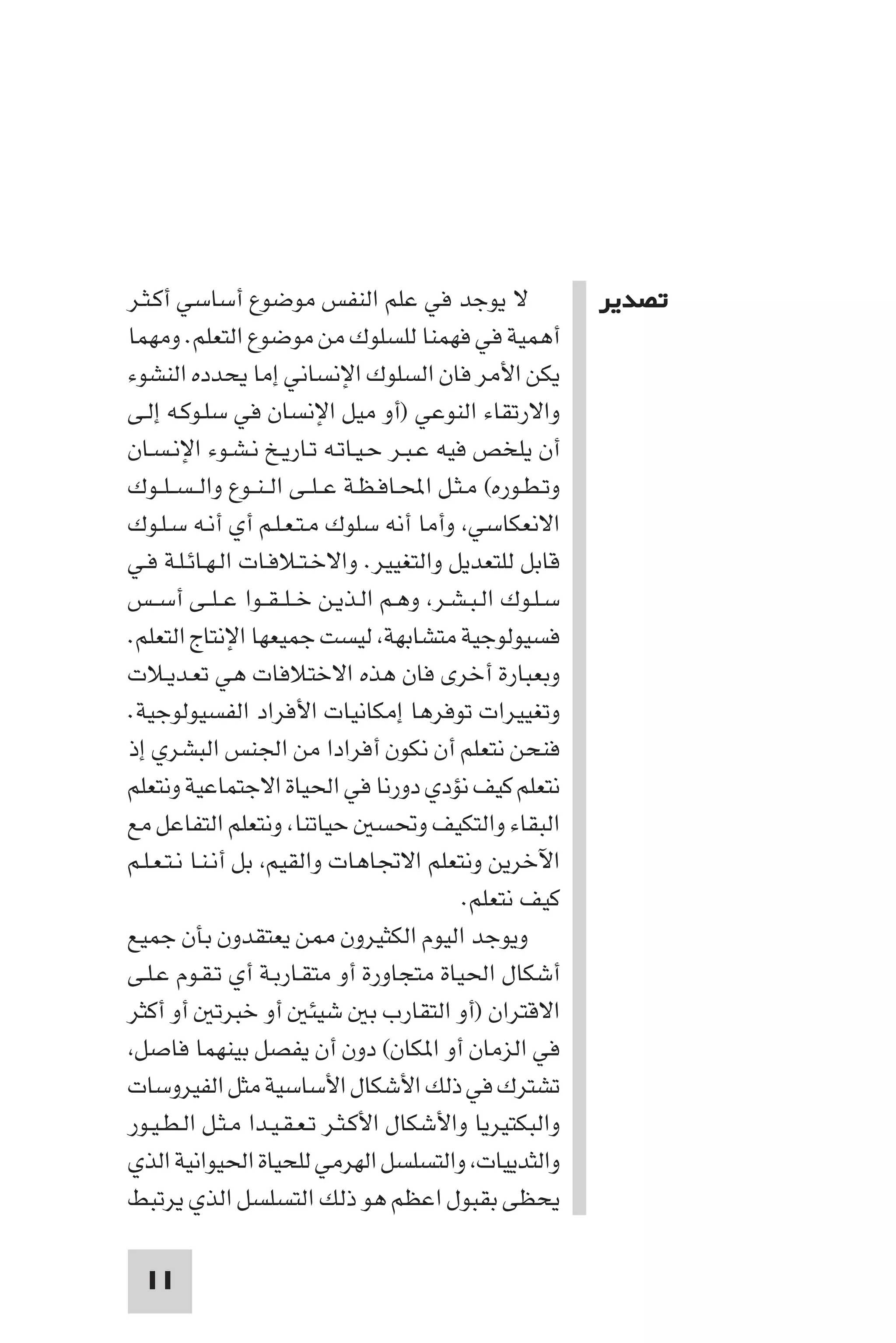 ‫ﺗﺼﺪﻳﺮ‬




‫ﻻ ﻳﻮﺟﺪ ﻓﻲ ﻋﻠﻢ اﻟﻨﻔﺲ ﻣﻮﺿﻮع أﺳﺎﺳﻲ أﻛـﺜـﺮ‬                      ‫ﺗﺼﺪﻳﺮ‬
‫أﻫﻤﻴﺔ ﻓﻲ ﻓﻬﻤﻨﺎ ﻟﻠﺴﻠﻮك ﻣﻦ ﻣﻮﺿﻮع اﻟﺘﻌﻠﻢ. وﻣﻬﻤﺎ‬
‫ﻳﻜﻦ اﻷﻣﺮ ﻓﺎن اﻟﺴﻠﻮك اﻹﻧﺴﺎﻧﻲ إﻣﺎ ﻳﺤﺪده اﻟﻨﺸﻮء‬
‫واﻻرﺗﻘﺎء اﻟﻨﻮﻋﻲ )أو ﻣﻴﻞ اﻹﻧﺴﺎن ﻓﻲ ﺳﻠـﻮﻛـﻪ إﻟـﻰ‬
‫أن ﻳﻠﺨﺺ ﻓﻴﻪ ﻋـﺒـﺮ ﺣـﻴـﺎﺗـﻪ ﺗـﺎرﻳـﺦ ﻧـﺸـﻮء اﻹﻧـﺴـﺎن‬
‫وﺗـﻄـﻮره( ﻣـﺜـﻞ اﶈـﺎﻓـﻈـﺔ ﻋ ـﻠــﻰ اﻟ ـﻨــﻮع واﻟ ـﺴ ـﻠــﻮك‬
‫اﻻﻧﻌﻜﺎﺳﻲ وأﻣﺎ أﻧﻪ ﺳﻠﻮك ﻣـﺘـﻌـﻠـﻢ أي أﻧـﻪ ﺳـﻠـﻮك‬
‫ﻗﺎﺑﻞ ﻟﻠﺘﻌﺪﻳﻞ واﻟﺘﻐﻴﻴﺮ. واﻻﺧـﺘـﻼﻓـﺎت اﻟـﻬـﺎﺋـﻠـﺔ ﻓـﻲ‬
‫ﺳـﻠـﻮك اﻟـﺒـﺸـﺮ وﻫـﻢ اﻟـﺬﻳـﻦ ﺧ ـﻠ ـﻘــﻮا ﻋ ـﻠــﻰ أﺳــﺲ‬
‫ﻓﺴﻴﻮﻟﻮﺟﻴﺔ ﻣﺘﺸﺎﺑﻬﺔ ﻟﻴﺴﺖ ﺟﻤﻴﻌﻬﺎ اﻹﻧﺘﺎج اﻟﺘﻌﻠﻢ.‬
‫وﺑﻌﺒﺎرة أﺧﺮى ﻓﺎن ﻫﺬه اﻻﺧﺘﻼﻓﺎت ﻫﻲ ﺗﻌـﺪﻳـﻼت‬
‫وﺗﻐﻴﻴﺮات ﺗﻮﻓﺮﻫﺎ إﻣﻜﺎﻧﻴﺎت اﻷﻓﺮاد اﻟﻔﺴﻴﻮﻟﻮﺟﻴﺔ.‬
‫ﻓﻨﺤﻦ ﻧﺘﻌﻠﻢ أن ﻧﻜﻮن أﻓﺮادا ﻣﻦ اﳉﻨﺲ اﻟﺒﺸﺮي إذ‬
‫ﻧﺘﻌﻠﻢ ﻛﻴﻒ ﻧﺆدي دورﻧﺎ ﻓﻲ اﳊﻴﺎة اﻻﺟﺘﻤﺎﻋﻴﺔ وﻧﺘﻌﻠﻢ‬
‫اﻟﺒﻘﺎء واﻟﺘﻜﻴﻒ وﲢﺴ ﺣﻴﺎﺗﻨﺎ وﻧﺘﻌﻠﻢ اﻟﺘﻔﺎﻋﻞ ﻣﻊ‬
‫اﻵﺧﺮﻳﻦ وﻧﺘﻌﻠﻢ اﻻﲡﺎﻫﺎت واﻟﻘﻴﻢ ﺑﻞ أﻧـﻨـﺎ ﻧـﺘـﻌـﻠـﻢ‬
                                             ‫ﻛﻴﻒ ﻧﺘﻌﻠﻢ.‬
‫وﻳﻮﺟﺪ اﻟﻴﻮم اﻟﻜﺜﻴﺮون ﻦ ﻳﻌﺘﻘﺪون ﺑﺄن ﺟﻤﻴﻊ‬
‫أﺷﻜﺎل اﳊﻴﺎة ﻣﺘﺠﺎورة أو ﻣﺘﻘـﺎرﺑـﺔ أي ﺗـﻘـﻮم ﻋـﻠـﻰ‬
‫اﻻﻗﺘﺮان )أو اﻟﺘﻘﺎرب ﺑ ﺷﻴﺌ أو ﺧﺒﺮﺗ أو أﻛﺜﺮ‬
 ‫ﻓﻲ اﻟﺰﻣﺎن أو ا ﻜﺎن( دون أن ﻳﻔﺼﻞ ﺑﻴﻨﻬﻤﺎ ﻓﺎﺻﻞ‬
‫ﺗﺸﺘﺮك ﻓﻲ ذﻟﻚ اﻷﺷﻜﺎل اﻷﺳﺎﺳﻴﺔ ﻣﺜﻞ اﻟﻔﻴﺮوﺳﺎت‬
‫واﻟﺒﻜﺘﻴﺮﻳﺎ واﻷﺷﻜﺎل اﻷﻛـﺜـﺮ ﺗـﻌـﻘـﻴـﺪا ﻣـﺜـﻞ اﻟـﻄـﻴـﻮر‬
‫واﻟﺜﺪﻳﻴﺎت واﻟﺘﺴﻠﺴﻞ اﻟﻬﺮﻣﻲ ﻟﻠﺤﻴﺎة اﳊﻴﻮاﻧﻴﺔ اﻟﺬي‬
‫ﻳﺤﻈﻰ ﺑﻘﺒﻮل اﻋﻈﻢ ﻫﻮ ذﻟﻚ اﻟﺘﺴﻠﺴﻞ اﻟﺬي ﻳﺮﺗﺒﻂ‬

  ‫11‬
 