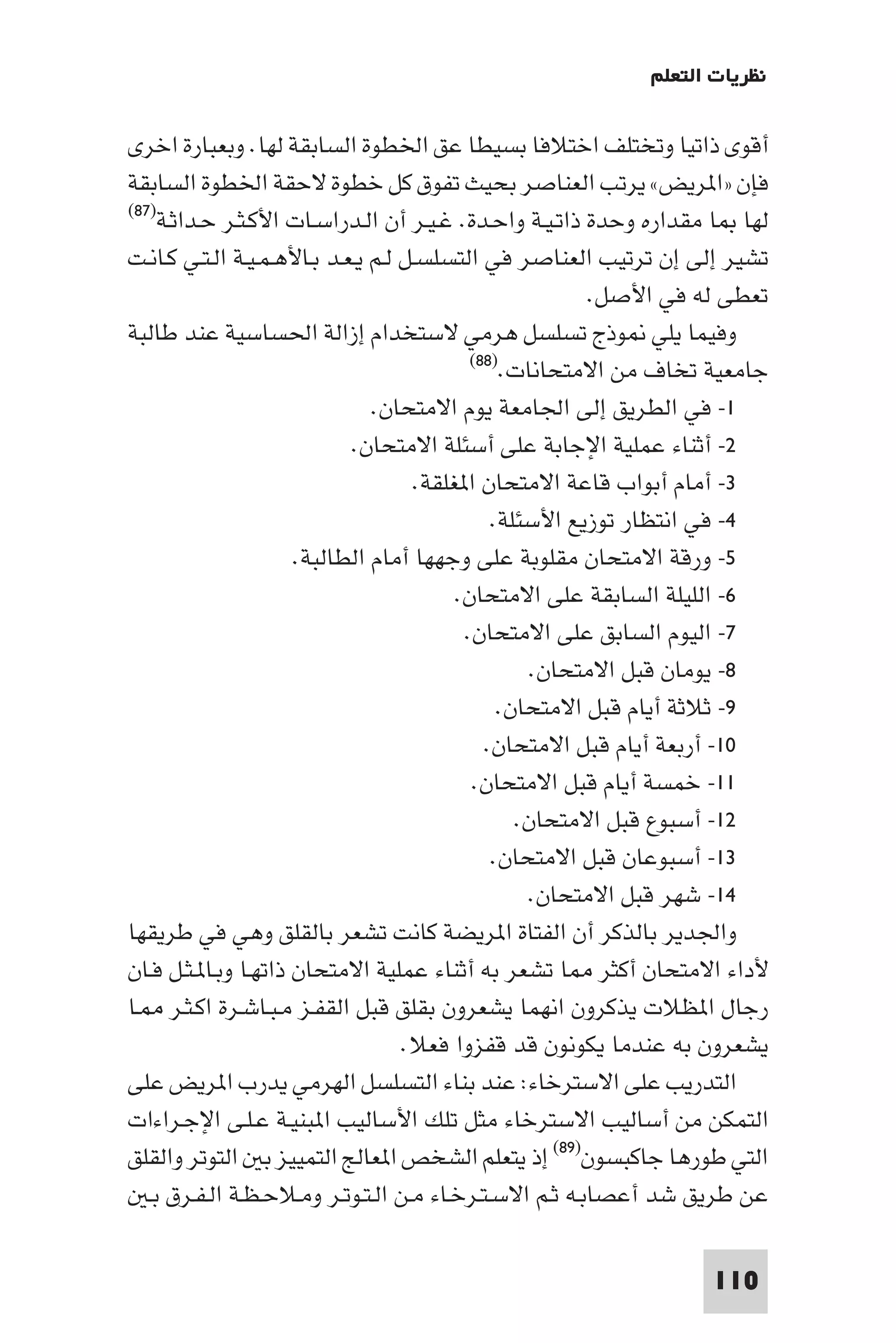 ‫ﻧﻈﺮﻳﺎت اﻟﺘﻌﻠﻢ‬

‫أﻗﻮى ذاﺗﻴﺎ وﺗﺨﺘﻠﻒ اﺧﺘﻼﻓﺎ ﺑﺴﻴﻄﺎ ﻋﻖ اﳋﻄﻮة اﻟﺴﺎﺑﻘﺔ ﻟﻬﺎ. وﺑﻌﺒﺎرة اﺧﺮى‬
‫ﻓﺈن »ا ﺮﻳﺾ« ﻳﺮﺗﺐ اﻟﻌﻨﺎﺻﺮ ﺑﺤﻴﺚ ﺗﻔﻮق ﻛﻞ ﺧﻄﻮة ﻻﺣﻘﺔ اﳋﻄﻮة اﻟﺴﺎﺑﻘﺔ‬
‫)٧٨(‬
     ‫ﻟﻬﺎ ﺎ ﻣﻘﺪاره وﺣﺪة ذاﺗـﻴـﺔ واﺣـﺪة. ﻏـﻴـﺮ أن اﻟـﺪراﺳـﺎت اﻷﻛـﺜـﺮ ﺣـﺪاﺛـﺔ‬
‫ﺗﺸﻴﺮ إﻟﻰ إن ﺗﺮﺗﻴﺐ اﻟﻌﻨﺎﺻﺮ ﻓﻲ اﻟﺘﺴﻠﺴـﻞ ﻟـﻢ ﻳـﻌـﺪ ﺑـﺎﻷﻫـﻤـﻴـﺔ اﻟـﺘـﻲ ﻛـﺎﻧـﺖ‬
                                                         ‫ﺗﻌﻄﻰ ﻟﻪ ﻓﻲ اﻷﺻﻞ.‬
‫وﻓﻴﻤﺎ ﻳﻠﻲ ﻮذج ﺗﺴﻠﺴﻞ ﻫﺮﻣﻲ ﻻﺳﺘﺨﺪام إزاﻟﺔ اﳊﺴﺎﺳﻴﺔ ﻋﻨﺪ ﻃﺎﻟﺒﺔ‬
                                            ‫ﺟﺎﻣﻌﻴﺔ ﺗﺨﺎف ﻣﻦ اﻻﻣﺘﺤﺎﻧﺎت.)٨٨(‬

                                ‫١- ﻓﻲ اﻟﻄﺮﻳﻖ إﻟﻰ اﳉﺎﻣﻌﺔ ﻳﻮم اﻻﻣﺘﺤﺎن.‬
                             ‫٢- أﺛﻨﺎء ﻋﻤﻠﻴﺔ اﻹﺟﺎﺑﺔ ﻋﻠﻰ أﺳﺌﻠﺔ اﻻﻣﺘﺤﺎن.‬
                                     ‫٣- أﻣﺎم أﺑﻮاب ﻗﺎﻋﺔ اﻻﻣﺘﺤﺎن ا ﻐﻠﻘﺔ.‬
                                               ‫٤- ﻓﻲ اﻧﺘﻈﺎر ﺗﻮزﻳﻊ اﻷﺳﺌﻠﺔ.‬
                      ‫٥- ورﻗﺔ اﻻﻣﺘﺤﺎن ﻣﻘﻠﻮﺑﺔ ﻋﻠﻰ وﺟﻬﻬﺎ أﻣﺎم اﻟﻄﺎﻟﺒﺔ.‬
                                          ‫٦- اﻟﻠﻴﻠﺔ اﻟﺴﺎﺑﻘﺔ ﻋﻠﻰ اﻻﻣﺘﺤﺎن.‬
                                           ‫٧- اﻟﻴﻮم اﻟﺴﺎﺑﻖ ﻋﻠﻰ اﻻﻣﺘﺤﺎن.‬
                                                   ‫٨- ﻳﻮﻣﺎن ﻗﺒﻞ اﻻﻣﺘﺤﺎن.‬
                                                ‫٩- ﺛﻼﺛﺔ أﻳﺎم ﻗﺒﻞ اﻻﻣﺘﺤﺎن.‬
                                              ‫٠١- أرﺑﻌﺔ أﻳﺎم ﻗﺒﻞ اﻻﻣﺘﺤﺎن.‬
                                            ‫١١- ﺧﻤﺴﺔ أﻳﺎم ﻗﺒﻞ اﻻﻣﺘﺤﺎن.‬
                                                  ‫٢١- أﺳﺒﻮع ﻗﺒﻞ اﻻﻣﺘﺤﺎن.‬
                                               ‫٣١- أﺳﺒﻮﻋﺎن ﻗﺒﻞ اﻻﻣﺘﺤﺎن.‬
                                                   ‫٤١- ﺷﻬﺮ ﻗﺒﻞ اﻻﻣﺘﺤﺎن.‬
‫واﳉﺪﻳﺮ ﺑﺎﻟﺬﻛﺮ أن اﻟﻔﺘﺎة ا ﺮﻳﻀﺔ ﻛﺎﻧﺖ ﺗﺸﻌﺮ ﺑﺎﻟﻘﻠﻖ وﻫﻲ ﻓﻲ ﻃﺮﻳﻘﻬﺎ‬
‫ﻷداء اﻻﻣﺘﺤﺎن أﻛﺜﺮ ﺎ ﺗﺸﻌﺮ ﺑﻪ أﺛﻨﺎء ﻋﻤﻠﻴﺔ اﻻﻣﺘﺤﺎن ذاﺗﻬـﺎ وﺑـﺎ ـﺜـﻞ ﻓـﺎن‬
‫رﺟﺎل ا ﻈﻼت ﻳﺬﻛﺮون اﻧﻬﻤﺎ ﻳﺸﻌﺮون ﺑﻘﻠﻖ ﻗﺒﻞ اﻟﻘﻔـﺰ ﻣـﺒـﺎﺷـﺮة اﻛـﺜـﺮ ـﺎ‬
                                    ‫ﻳﺸﻌﺮون ﺑﻪ ﻋﻨﺪﻣﺎ ﻳﻜﻮﻧﻮن ﻗﺪ ﻗﻔﺰوا ﻓﻌﻼ.‬
‫اﻟﺘﺪرﻳﺐ ﻋﻠﻰ اﻻﺳﺘﺮﺧﺎء: ﻋﻨﺪ ﺑﻨﺎء اﻟﺘﺴﻠﺴﻞ اﻟﻬﺮﻣﻲ ﻳﺪرب ا ﺮﻳﺾ ﻋﻠﻰ‬
‫اﻟﺘﻤﻜﻦ ﻣﻦ أﺳﺎﻟﻴﺐ اﻻﺳﺘﺮﺧﺎء ﻣﺜﻞ ﺗﻠﻚ اﻷﺳﺎﻟﻴﺐ ا ﺒﻨﻴـﺔ ﻋـﻠـﻰ اﻹﺟـﺮاءات‬
‫اﻟﺘﻲ ﻃﻮرﻫﺎ ﺟﺎﻛﺒﺴﻮن)٩٨( إذ ﻳﺘﻌﻠﻢ اﻟﺸﺨﺺ ا ﻌﺎﻟﺞ اﻟﺘﻤﻴﻴﺰ ﺑ اﻟﺘﻮﺗﺮ واﻟﻘﻠﻖ‬
   ‫ﻋﻦ ﻃﺮﻳﻖ ﺷﺪ أﻋﺼﺎﺑـﻪ ﺛـﻢ اﻻﺳـﺘـﺮﺧـﺎء ﻣـﻦ اﻟـﺘـﻮﺗـﺮ وﻣـﻼﺣـﻈـﺔ اﻟـﻔـﺮق ﺑـ‬

                                                                   ‫011‬
 