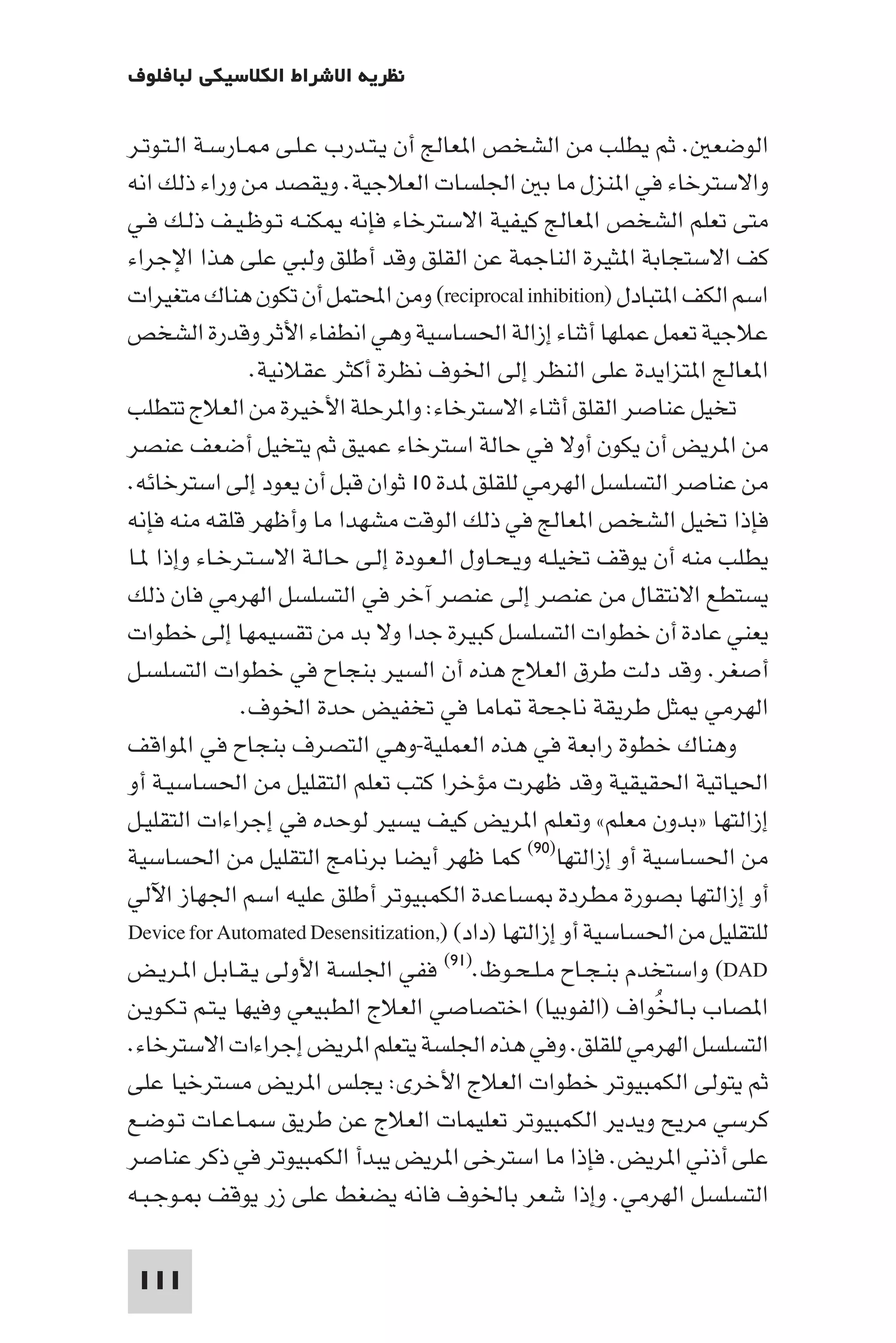 ‫ﻧﻈﺮﻳﺔ اﻻﺷﺮاط اﻟﻜﻼﺳﻴﻜﻲ ﻟﺒﺎﻓﻠﻮف‬

‫اﻟﻮﺿﻌ . ﺛﻢ ﻳﻄﻠﺐ ﻣﻦ اﻟﺸﺨﺺ ا ﻌﺎﻟﺞ أن ﻳـﺘـﺪرب ﻋـﻠـﻰ ـﺎرﺳـﺔ اﻟـﺘـﻮﺗـﺮ‬
‫واﻻﺳﺘﺮﺧﺎء ﻓﻲ ا ﻨﺰل ﻣﺎ ﺑ اﳉﻠﺴﺎت اﻟﻌﻼﺟﻴﺔ. وﻳﻘﺼﺪ ﻣﻦ وراء ذﻟﻚ اﻧﻪ‬
‫ﻣﺘﻰ ﺗﻌﻠﻢ اﻟﺸﺨﺺ ا ﻌﺎﻟﺞ ﻛﻴﻔﻴﺔ اﻻﺳﺘﺮﺧﺎء ﻓﺈﻧﻪ ﻜﻨـﻪ ﺗـﻮﻇـﻴـﻒ ذﻟـﻚ ﻓـﻲ‬
‫ﻛﻒ اﻻﺳﺘﺠﺎﺑﺔ ا ﺜﻴﺮة اﻟﻨﺎﺟﻤﺔ ﻋﻦ اﻟﻘﻠﻖ وﻗﺪ أﻃﻠﻖ وﻟﺒﻲ ﻋﻠﻰ ﻫﺬا اﻹﺟﺮاء‬
‫اﺳﻢ اﻟﻜﻒ ا ﺘﺒﺎدل )‪ (reciprocal inhibition‬وﻣﻦ اﶈﺘﻤﻞ أن ﺗﻜﻮن ﻫﻨﺎك ﻣﺘﻐﻴﺮات‬
‫ﻋﻼﺟﻴﺔ ﺗﻌﻤﻞ ﻋﻤﻠﻬﺎ أﺛﻨﺎء إزاﻟﺔ اﳊﺴﺎﺳﻴﺔ وﻫﻲ اﻧﻄﻔﺎء اﻷﺛﺮ وﻗﺪرة اﻟﺸﺨﺺ‬
                 ‫ا ﻌﺎﻟﺞ ا ﺘﺰاﻳﺪة ﻋﻠﻰ اﻟﻨﻈﺮ إﻟﻰ اﳋﻮف ﻧﻈﺮة أﻛﺜﺮ ﻋﻘﻼﻧﻴﺔ.‬
‫ﺗﺨﻴﻞ ﻋﻨﺎﺻﺮ اﻟﻘﻠﻖ أﺛﻨﺎء اﻻﺳﺘﺮﺧﺎء: وا ﺮﺣﻠﺔ اﻷﺧﻴﺮة ﻣﻦ اﻟﻌﻼج ﺗﺘﻄﻠﺐ‬
‫ﻣﻦ ا ﺮﻳﺾ أن ﻳﻜﻮن أوﻻ ﻓﻲ ﺣﺎﻟﺔ اﺳﺘﺮﺧﺎء ﻋﻤﻴﻖ ﺛﻢ ﻳﺘﺨﻴﻞ أﺿﻌﻒ ﻋﻨﺼﺮ‬
‫ﻣﻦ ﻋﻨﺎﺻﺮ اﻟﺘﺴﻠﺴﻞ اﻟﻬﺮﻣﻲ ﻟﻠﻘﻠﻖ ﺪة ٠١ ﺛﻮان ﻗﺒﻞ أن ﻳﻌﻮد إﻟﻰ اﺳﺘﺮﺧﺎﺋﻪ.‬
‫ﻓﺈذا ﺗﺨﻴﻞ اﻟﺸﺨﺺ ا ﻌﺎﻟﺞ ﻓﻲ ذﻟﻚ اﻟﻮﻗﺖ ﻣﺸﻬﺪا ﻣﺎ وأﻇﻬﺮ ﻗﻠﻘﻪ ﻣﻨﻪ ﻓﺈﻧﻪ‬
‫ﻳﻄﻠﺐ ﻣﻨﻪ أن ﻳﻮﻗﻒ ﺗﺨﻴﻠـﻪ وﻳـﺤـﺎول اﻟـﻌـﻮدة إﻟـﻰ ﺣـﺎﻟـﺔ اﻻﺳـﺘـﺮﺧـﺎء وإذا ـﺎ‬
‫ﻳﺴﺘﻄﻊ اﻻﻧﺘﻘﺎل ﻣﻦ ﻋﻨﺼﺮ إﻟﻰ ﻋﻨﺼﺮ آﺧﺮ ﻓﻲ اﻟﺘﺴﻠﺴﻞ اﻟﻬﺮﻣﻲ ﻓﺎن ذﻟﻚ‬
‫ﻳﻌﻨﻲ ﻋﺎدة أن ﺧﻄﻮات اﻟﺘﺴﻠﺴﻞ ﻛﺒﻴﺮة ﺟﺪا وﻻ ﺑﺪ ﻣﻦ ﺗﻘﺴﻴﻤﻬﺎ إﻟﻰ ﺧﻄﻮات‬
‫أﺻﻐﺮ. وﻗﺪ دﻟﺖ ﻃﺮق اﻟﻌﻼج ﻫﺬه أن اﻟﺴﻴﺮ ﺑﻨﺠﺎح ﻓﻲ ﺧﻄﻮات اﻟﺘﺴﻠﺴـﻞ‬
                ‫اﻟﻬﺮﻣﻲ ﺜﻞ ﻃﺮﻳﻘﺔ ﻧﺎﺟﺤﺔ ﺎﻣﺎ ﻓﻲ ﺗﺨﻔﻴﺾ ﺣﺪة اﳋﻮف.‬
‫وﻫﻨﺎك ﺧﻄﻮة راﺑﻌﺔ ﻓﻲ ﻫﺬه اﻟﻌﻤﻠﻴﺔ-وﻫﻲ اﻟﺘﺼﺮف ﺑﻨﺠﺎح ﻓﻲ ا ﻮاﻗﻒ‬
‫اﳊﻴﺎﺗﻴﺔ اﳊﻘﻴﻘﻴﺔ وﻗﺪ ﻇﻬﺮت ﻣﺆﺧﺮا ﻛﺘﺐ ﺗﻌﻠﻢ اﻟﺘﻘﻠﻴﻞ ﻣﻦ اﳊﺴﺎﺳﻴـﺔ أو‬
‫إزاﻟﺘﻬﺎ »ﺑﺪون ﻣﻌﻠﻢ« وﺗﻌﻠﻢ ا ﺮﻳﺾ ﻛﻴﻒ ﻳﺴﻴﺮ ﻟﻮﺣﺪه ﻓﻲ إﺟﺮاءات اﻟﺘﻘﻠﻴـﻞ‬
‫ﻣﻦ اﳊﺴﺎﺳﻴﺔ أو إزاﻟﺘﻬﺎ)٠٩( ﻛﻤﺎ ﻇﻬﺮ أﻳﻀﺎ ﺑﺮﻧﺎﻣﺞ اﻟﺘﻘﻠﻴﻞ ﻣﻦ اﳊﺴﺎﺳﻴﺔ‬
‫أو إزاﻟﺘﻬﺎ ﺑﺼﻮرة ﻣﻄﺮدة ﺴﺎﻋﺪة اﻟﻜﻤﺒﻴﻮﺗﺮ أﻃﻠﻖ ﻋﻠﻴﻪ اﺳﻢ اﳉﻬﺎز اﻵﻟﻲ‬
‫ﻟﻠﺘﻘﻠﻴﻞ ﻣﻦ اﳊﺴﺎﺳﻴﺔ أو إزاﻟﺘﻬﺎ )داد( ),‪Device for Automated Desensitization‬‬
‫‪ (DAD‬واﺳﺘﺨﺪم ﺑﻨـﺠـﺎح ﻣـﻠـﺤـﻮظ.)١٩( ﻓﻔﻲ اﳉﻠﺴﺔ اﻷوﻟﻰ ﻳـﻘـﺎﺑـﻞ ا ـﺮﻳـﺾ‬
‫ا ﺼﺎب ﺑـﺎﳋﻮاف )اﻟﻔﻮﺑﻴﺎ( اﺧﺘﺼﺎﺻﻲ اﻟﻌﻼج اﻟﻄﺒﻴﻌﻲ وﻓﻴﻬﺎ ﻳـﺘـﻢ ﺗـﻜـﻮﻳـﻦ‬
                                                              ‫ُ‬
‫اﻟﺘﺴﻠﺴﻞ اﻟﻬﺮﻣﻲ ﻟﻠﻘﻠﻖ. وﻓﻲ ﻫﺬه اﳉﻠﺴﺔ ﻳﺘﻌﻠﻢ ا ﺮﻳﺾ إﺟﺮاءات اﻻﺳﺘﺮﺧﺎء.‬
‫ﺛﻢ ﻳﺘﻮﻟﻰ اﻟﻜﻤﺒﻴﻮﺗﺮ ﺧﻄﻮات اﻟﻌﻼج اﻷﺧﺮى: ﻳﺠﻠﺲ ا ﺮﻳﺾ ﻣﺴﺘﺮﺧﻴﺎ ﻋﻠﻰ‬
‫ﻛﺮﺳﻲ ﻣﺮﻳﺢ وﻳﺪﻳﺮ اﻟﻜﻤﺒﻴﻮﺗﺮ ﺗﻌﻠﻴﻤﺎت اﻟﻌﻼج ﻋﻦ ﻃﺮﻳﻖ ﺳﻤـﺎﻋـﺎت ﺗـﻮﺿـﻊ‬
‫ﻋﻠﻰ أذﻧﻲ ا ﺮﻳﺾ. ﻓﺈذا ﻣﺎ اﺳﺘﺮﺧﻰ ا ﺮﻳﺾ ﻳﺒﺪأ اﻟﻜﻤﺒﻴﻮﺗﺮ ﻓﻲ ذﻛﺮ ﻋﻨﺎﺻﺮ‬
‫اﻟﺘﺴﻠﺴﻞ اﻟﻬﺮﻣﻲ. وإذا ﺷﻌﺮ ﺑﺎﳋﻮف ﻓﺎﻧﻪ ﻳﻀﻐﻂ ﻋﻠﻰ زر ﻳﻮﻗﻒ ـﻮﺟـﺒـﻪ‬

 ‫111‬
 