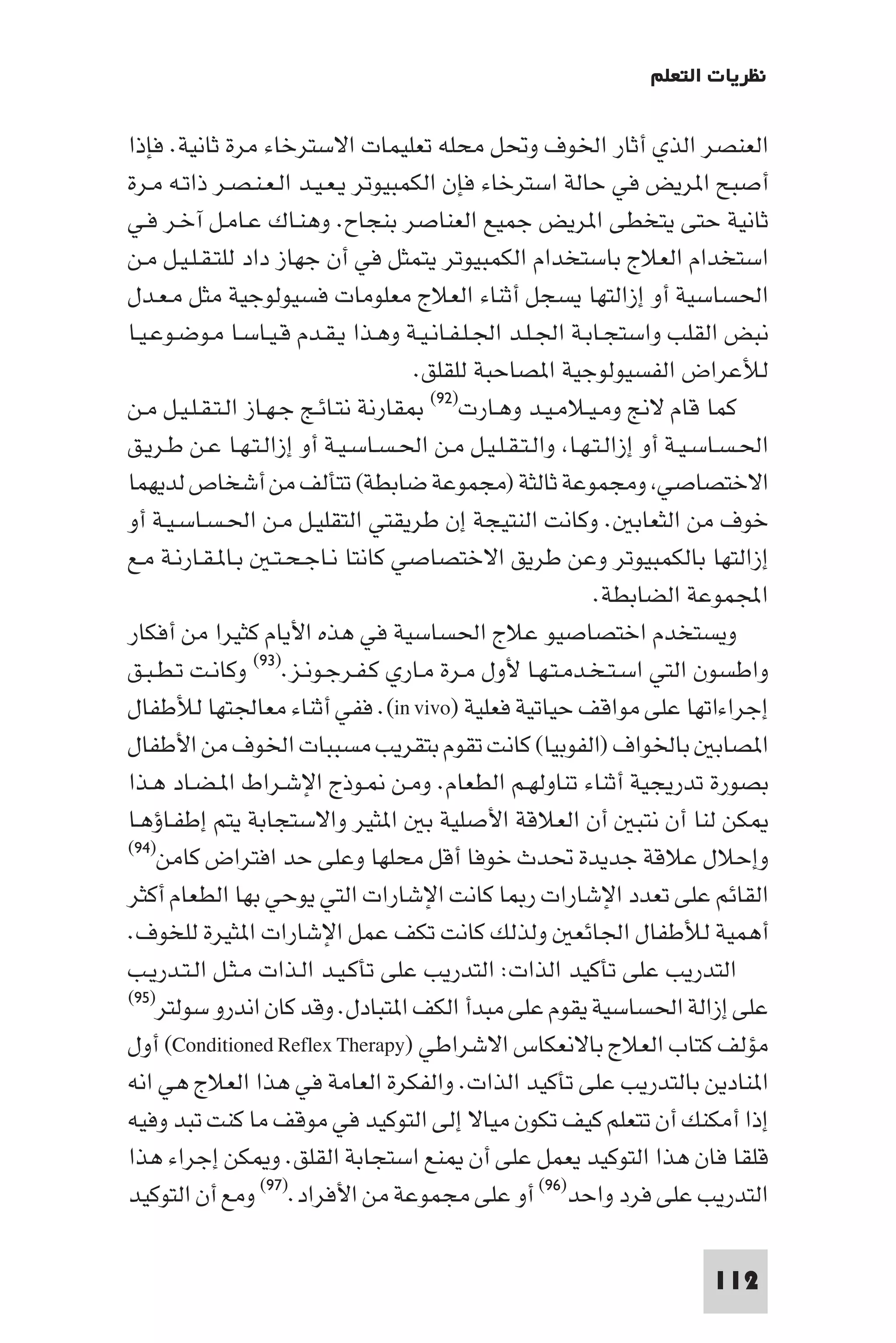 ‫ﻧﻈﺮﻳﺎت اﻟﺘﻌﻠﻢ‬

‫اﻟﻌﻨﺼﺮ اﻟﺬي أﺛﺎر اﳋﻮف وﲢﻞ ﻣﺤﻠﻪ ﺗﻌﻠﻴﻤﺎت اﻻﺳﺘﺮﺧﺎء ﻣﺮة ﺛﺎﻧﻴﺔ. ﻓﺈذا‬
‫أﺻﺒﺢ ا ﺮﻳﺾ ﻓﻲ ﺣﺎﻟﺔ اﺳﺘﺮﺧﺎء ﻓﺈن اﻟﻜﻤﺒﻴﻮﺗﺮ ﻳـﻌـﻴـﺪ اﻟـﻌـﻨـﺼـﺮ ذاﺗـﻪ ﻣـﺮة‬
‫ﺛﺎﻧﻴﺔ ﺣﺘﻰ ﻳﺘﺨﻄﻰ ا ﺮﻳﺾ ﺟﻤﻴﻊ اﻟﻌﻨﺎﺻﺮ ﺑﻨﺠﺎح. وﻫﻨـﺎك ﻋـﺎﻣـﻞ آﺧـﺮ ﻓـﻲ‬
‫اﺳﺘﺨﺪام اﻟﻌﻼج ﺑﺎﺳﺘﺨﺪام اﻟﻜﻤﺒﻴﻮﺗﺮ ﻳﺘﻤﺜﻞ ﻓﻲ أن ﺟﻬﺎز داد ﻟﻠﺘـﻘـﻠـﻴـﻞ ﻣـﻦ‬
‫اﳊﺴﺎﺳﻴﺔ أو إزاﻟﺘﻬﺎ ﻳﺴﺠﻞ أﺛﻨﺎء اﻟﻌﻼج ﻣﻌﻠﻮﻣﺎت ﻓﺴﻴﻮﻟﻮﺟﻴﺔ ﻣﺜﻞ ﻣـﻌـﺪل‬
‫ﻧﺒﺾ اﻟﻘﻠﺐ واﺳﺘﺠـﺎﺑـﺔ اﳉـﻠـﺪ اﳉـﻠـﻔـﺎﻧـﻴـﺔ وﻫـﺬا ﻳـﻘـﺪم ﻗـﻴـﺎﺳـﺎ ﻣـﻮﺿـﻮﻋـﻴـﺎ‬
                                     ‫ﻟﻸﻋﺮاض اﻟﻔﺴﻴﻮﻟﻮﺟﻴﺔ ا ﺼﺎﺣﺒﺔ ﻟﻠﻘﻠﻖ.‬
‫ﻛﻤﺎ ﻗﺎم ﻻﱋ وﻣـﻴـﻼﻣـﻴـﺪ وﻫـﺎرت)٢٩( ﻘﺎرﻧﺔ ﻧﺘـﺎﺋـﺞ ﺟـﻬـﺎز اﻟـﺘـﻘـﻠـﻴـﻞ ﻣـﻦ‬
‫اﳊـﺴـﺎﺳـﻴـﺔ أو إزاﻟـﺘـﻬـﺎ واﻟـﺘـﻘـﻠـﻴـﻞ ﻣـﻦ اﳊـﺴـﺎﺳـﻴـﺔ أو إزاﻟـﺘـﻬـﺎ ﻋـﻦ ﻃـﺮﻳـﻖ‬
‫اﻻﺧﺘﺼﺎﺻﻲ وﻣﺠﻤﻮﻋﺔ ﺛﺎﻟﺜﺔ )ﻣﺠﻤﻮﻋﺔ ﺿﺎﺑﻄﺔ( ﺗﺘﺄﻟﻒ ﻣﻦ أﺷﺨﺎص ﻟﺪﻳﻬﻤﺎ‬
‫ﺧﻮف ﻣﻦ اﻟﺜﻌﺎﺑ . وﻛﺎﻧﺖ اﻟﻨﺘﻴﺠﺔ إن ﻃﺮﻳﻘﺘﻲ اﻟﺘﻘﻠﻴـﻞ ﻣـﻦ اﳊـﺴـﺎﺳـﻴـﺔ أو‬
‫إزاﻟﺘﻬﺎ ﺑﺎﻟﻜﻤﺒﻴﻮﺗﺮ وﻋﻦ ﻃﺮﻳﻖ اﻻﺧﺘﺼﺎﺻﻲ ﻛﺎﻧﺘﺎ ﻧـﺎﺟـﺤـﺘـ ﺑـﺎ ـﻘـﺎرﻧـﺔ ﻣـﻊ‬
                                                           ‫اﺠﻤﻟﻤﻮﻋﺔ اﻟﻀﺎﺑﻄﺔ.‬
‫وﻳﺴﺘﺨﺪم اﺧﺘﺼﺎﺻﻴﻮ ﻋﻼج اﳊﺴﺎﺳﻴﺔ ﻓﻲ ﻫﺬه اﻷﻳﺎم ﻛﺜﻴﺮا ﻣﻦ أﻓﻜﺎر‬
‫واﻃﺴﻮن اﻟﺘﻲ اﺳـﺘـﺨـﺪﻣـﺘـﻬـﺎ ﻷول ﻣـﺮة ﻣـﺎري ﻛـﻔـﺮﺟـﻮﻧـﺰ.)٣٩( وﻛﺎﻧـﺖ ﺗـﻄـﺒـﻖ‬
‫إﺟﺮاءاﺗﻬﺎ ﻋﻠﻰ ﻣﻮاﻗﻒ ﺣﻴﺎﺗﻴﺔ ﻓﻌﻠﻴﺔ )‪ .(in vivo‬ﻓﻔﻲ أﺛﻨﺎء ﻣﻌﺎﳉﺘﻬﺎ ﻟﻸﻃﻔﺎل‬
‫ا ﺼﺎﺑ ﺑﺎﳋﻮاف )اﻟﻔﻮﺑﻴﺎ( ﻛﺎﻧﺖ ﺗﻘﻮم ﺑﺘﻘﺮﻳﺐ ﻣﺴﺒﺒﺎت اﳋﻮف ﻣﻦ اﻷﻃﻔﺎل‬
‫ﺑﺼﻮرة ﺗﺪرﻳﺠﻴﺔ أﺛﻨﺎء ﺗﻨﺎوﻟﻬـﻢ اﻟﻄﻌﺎم. وﻣـﻦ ـﻮذج اﻹﺷـﺮاط ا ـﻀـﺎد ﻫـﺬا‬
‫ﻜﻦ ﻟﻨﺎ أن ﻧﺘﺒ أن اﻟﻌﻼﻗﺔ اﻷﺻﻠﻴﺔ ﺑ ا ﺜﻴﺮ واﻻﺳﺘﺠﺎﺑﺔ ﻳﺘﻢ إﻃﻔـﺎؤﻫـﺎ‬
‫وإﺣﻼل ﻋﻼﻗﺔ ﺟﺪﻳﺪة ﲢﺪث ﺧﻮﻓﺎ أﻗﻞ ﻣﺤﻠﻬﺎ وﻋﻠﻰ ﺣﺪ اﻓﺘﺮاض ﻛﺎﻣﻦ)٤٩(‬

‫اﻟﻘﺎﺋﻢ ﻋﻠﻰ ﺗﻌﺪد اﻹﺷﺎرات ر ﺎ ﻛﺎﻧﺖ اﻹﺷﺎرات اﻟﺘﻲ ﻳﻮﺣﻲ ﺑﻬﺎ اﻟﻄﻌﺎم أﻛﺜﺮ‬
‫أﻫﻤﻴﺔ ﻟﻸﻃﻔﺎل اﳉﺎﺋﻌ وﻟﺬﻟﻚ ﻛﺎﻧﺖ ﺗﻜﻒ ﻋﻤﻞ اﻹﺷﺎرات ا ﺜﻴﺮة ﻟﻠﺨﻮف.‬
‫اﻟﺘﺪرﻳﺐ ﻋﻠﻰ ﺗﺄﻛﻴﺪ اﻟﺬات: اﻟﺘﺪرﻳﺐ ﻋﻠﻰ ﺗﺄﻛـﻴـﺪ اﻟـﺬات ﻣـﺜـﻞ اﻟـﺘـﺪرﻳـﺐ‬
‫)٥٩(‬
    ‫ﻋﻠﻰ إزاﻟﺔ اﳊﺴﺎﺳﻴﺔ ﻳﻘﻮم ﻋﻠﻰ ﻣﺒﺪأ اﻟﻜﻒ ا ﺘﺒﺎدل. وﻗﺪ ﻛﺎن اﻧﺪرو ﺳﻮﻟﺘﺮ‬
‫ﻣﺆﻟﻒ ﻛﺘﺎب اﻟﻌﻼج ﺑﺎﻻﻧﻌﻜﺎس اﻻﺷﺮاﻃﻲ )‪ (Conditioned Reflex Therapy‬أول‬
‫ا ﻨﺎدﻳﻦ ﺑﺎﻟﺘﺪرﻳﺐ ﻋﻠﻰ ﺗﺄﻛﻴﺪ اﻟﺬات. واﻟﻔﻜﺮة اﻟﻌﺎﻣﺔ ﻓﻲ ﻫﺬا اﻟﻌﻼج ﻫﻲ اﻧﻪ‬
‫إذا أﻣﻜﻨﻚ أن ﺗﺘﻌﻠﻢ ﻛﻴﻒ ﺗﻜﻮن ﻣﻴﺎﻻ إﻟﻰ اﻟﺘﻮﻛﻴﺪ ﻓﻲ ﻣﻮﻗﻒ ﻣﺎ ﻛﻨﺖ ﺗﺒﺪ وﻓﻴﻪ‬
‫ﻗﻠﻘﺎ ﻓﺎن ﻫﺬا اﻟﺘﻮﻛﻴﺪ ﻳﻌﻤﻞ ﻋﻠﻰ أن ﻨﻊ اﺳﺘﺠﺎﺑﺔ اﻟﻘﻠﻖ. و ﻜﻦ إﺟﺮاء ﻫﺬا‬
‫اﻟﺘﺪرﻳﺐ ﻋﻠﻰ ﻓﺮد واﺣﺪ)٦٩( أو ﻋﻠﻰ ﻣﺠﻤﻮﻋﺔ ﻣﻦ اﻷﻓﺮاد.)٧٩( وﻣﻊ أن اﻟﺘﻮﻛﻴﺪ‬

                                                                         ‫211‬
 