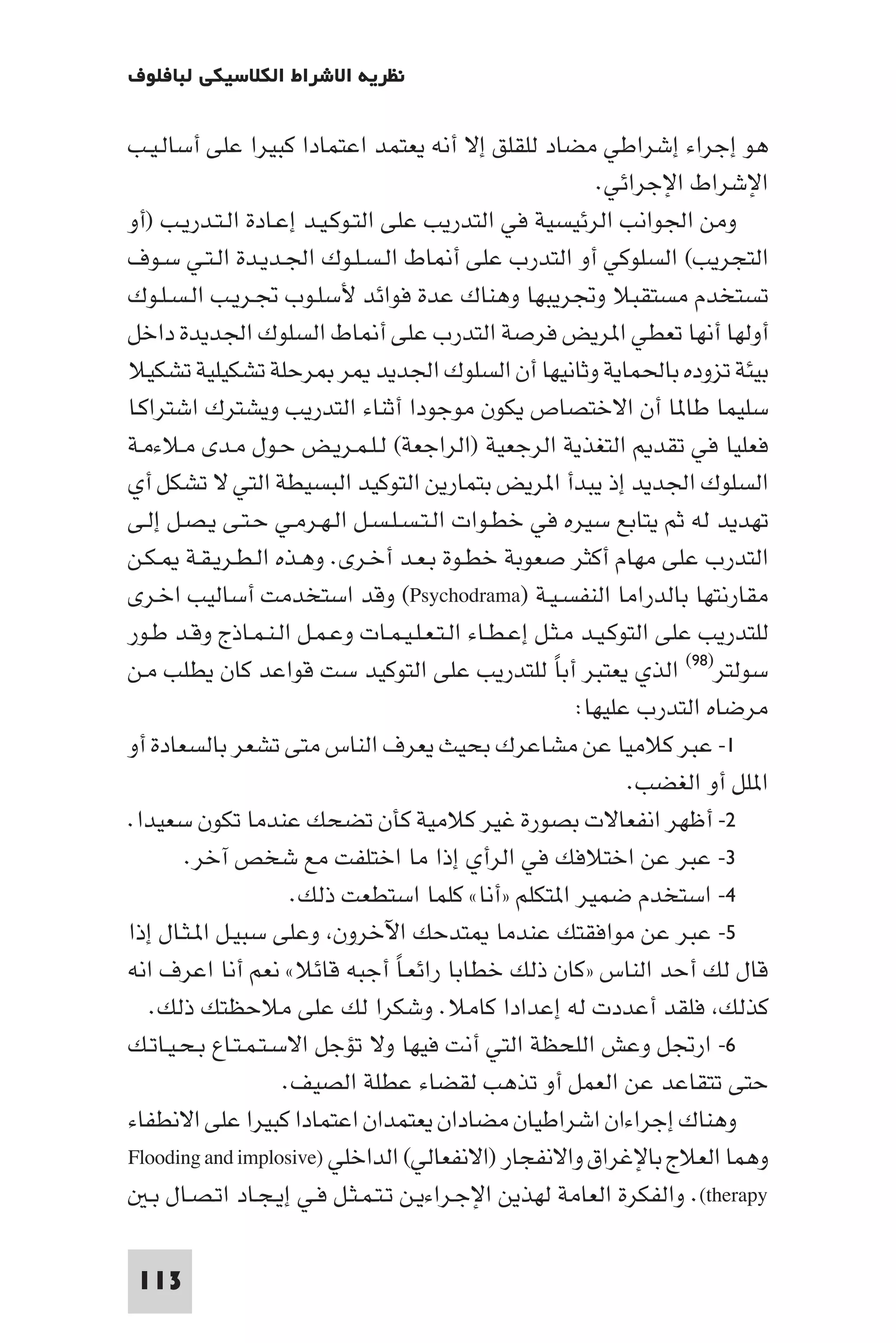 ‫ﻧﻈﺮﻳﺔ اﻻﺷﺮاط اﻟﻜﻼﺳﻴﻜﻲ ﻟﺒﺎﻓﻠﻮف‬

‫ﻫﻮ إﺟﺮاء إﺷﺮاﻃﻲ ﻣﻀﺎد ﻟﻠﻘﻠﻖ إﻻ أﻧﻪ ﻳﻌﺘﻤﺪ اﻋﺘﻤﺎدا ﻛﺒﻴﺮا ﻋﻠﻰ أﺳﺎﻟـﻴـﺐ‬
                                                            ‫اﻹﺷﺮاط اﻹﺟﺮاﺋﻲ.‬
‫وﻣﻦ اﳉﻮاﻧﺐ اﻟﺮﺋﻴﺴﻴﺔ ﻓﻲ اﻟﺘﺪرﻳﺐ ﻋﻠﻰ اﻟﺘـﻮﻛـﻴـﺪ إﻋـﺎدة اﻟـﺘـﺪرﻳـﺐ )أو‬
‫اﻟﺘﺠﺮﻳﺐ( اﻟﺴﻠﻮﻛﻲ أو اﻟﺘﺪرب ﻋﻠﻰ أ ﺎط اﻟـﺴـﻠـﻮك اﳉـﺪﻳـﺪة اﻟـﺘـﻲ ﺳـﻮف‬
‫ﺗﺴﺘﺨﺪم ﻣﺴﺘﻘﺒﻼ وﲡﺮﻳﺒﻬﺎ وﻫﻨﺎك ﻋﺪة ﻓﻮاﺋﺪ ﻷﺳﻠـﻮب ﲡـﺮﻳـﺐ اﻟـﺴـﻠـﻮك‬
‫أوﻟﻬﺎ أﻧﻬﺎ ﺗﻌﻄﻲ ا ﺮﻳﺾ ﻓﺮﺻﺔ اﻟﺘﺪرب ﻋﻠﻰ أ ﺎط اﻟﺴﻠﻮك اﳉﺪﻳﺪة داﺧﻞ‬
‫ﺑﻴﺌﺔ ﺗﺰوده ﺑﺎﳊﻤﺎﻳﺔ وﺛﺎﻧﻴﻬﺎ أن اﻟﺴﻠﻮك اﳉﺪﻳﺪ ﺮ ﺮﺣﻠﺔ ﺗﺸﻜﻴﻠﻴﺔ ﺗﺸﻜﻴﻼ‬
‫ﺳﻠﻴﻤﺎ ﻃﺎ ﺎ أن اﻻﺧﺘﺼﺎص ﻳﻜﻮن ﻣﻮﺟﻮدا أﺛﻨﺎء اﻟﺘﺪرﻳﺐ وﻳﺸﺘﺮك اﺷﺘﺮاﻛـﺎ‬
‫ﻓﻌﻠﻴﺎ ﻓﻲ ﺗﻘﺪ اﻟﺘﻐﺬﻳﺔ اﻟﺮﺟﻌﻴﺔ )اﻟﺮاﺟﻌﺔ( ﻟـﻠـﻤـﺮﻳـﺾ ﺣـﻮل ﻣـﺪى ﻣـﻼءﻣـﺔ‬
‫اﻟﺴﻠﻮك اﳉﺪﻳﺪ إذ ﻳﺒﺪأ ا ﺮﻳﺾ ﺑﺘﻤﺎرﻳﻦ اﻟﺘﻮﻛﻴﺪ اﻟﺒﺴﻴﻄﺔ اﻟﺘﻲ ﻻ ﺗﺸﻜﻞ أي‬
‫ﺗﻬﺪﻳﺪ ﻟﻪ ﺛﻢ ﻳﺘﺎﺑﻊ ﺳﻴﺮه ﻓﻲ ﺧﻄـﻮات اﻟـﺘـﺴـﻠـﺴـﻞ اﻟـﻬـﺮﻣـﻲ ﺣـﺘـﻰ ﻳـﺼـﻞ إﻟـﻰ‬
‫اﻟﺘﺪرب ﻋﻠﻰ ﻣﻬﺎم أﻛﺜﺮ ﺻﻌﻮﺑﺔ ﺧﻄـﻮة ﺑـﻌـﺪ أﺧـﺮى. وﻫـﺬه اﻟـﻄـﺮﻳـﻘـﺔ ـﻜـﻦ‬
‫ﻣﻘﺎرﻧﺘﻬﺎ ﺑﺎﻟﺪراﻣﺎ اﻟﻨﻔﺴـﻴـﺔ )‪ (Psychodrama‬وﻗﺪ اﺳﺘﺨﺪﻣﺖ أﺳﺎﻟﻴﺐ اﺧـﺮى‬
‫ﻟﻠﺘﺪرﻳﺐ ﻋﻠﻰ اﻟﺘﻮﻛـﻴـﺪ ﻣـﺜـﻞ إﻋـﻄـﺎء اﻟـﺘـﻌـﻠـﻴـﻤـﺎت وﻋـﻤـﻞ اﻟـﻨـﻤـﺎذج وﻗـﺪ ﻃـﻮر‬
‫ﺳﻮﻟﺘﺮ)٨٩( اﻟﺬي ﻳﻌﺘﺒﺮ أﺑﺎ ﻟﻠﺘﺪرﻳﺐ ﻋﻠﻰ اﻟﺘﻮﻛﻴﺪ ﺳﺖ ﻗﻮاﻋﺪ ﻛﺎن ﻳﻄﻠﺐ ﻣـﻦ‬
                                                      ‫ً‬
                                                         ‫ﻣﺮﺿﺎه اﻟﺘﺪرب ﻋﻠﻴﻬﺎ:‬
‫١- ﻋﺒﺮ ﻛﻼﻣﻴﺎ ﻋﻦ ﻣﺸﺎﻋﺮك ﺑﺤﻴﺚ ﻳﻌﺮف اﻟﻨﺎس ﻣﺘﻰ ﺗﺸﻌﺮ ﺑﺎﻟﺴﻌﺎدة أو‬
                                                                ‫ا ﻠﻞ أو اﻟﻐﻀﺐ.‬
‫٢- أﻇﻬﺮ اﻧﻔﻌﺎﻻت ﺑﺼﻮرة ﻏﻴﺮ ﻛﻼﻣﻴﺔ ﻛﺄن ﺗﻀﺤﻚ ﻋﻨﺪﻣﺎ ﺗﻜﻮن ﺳﻌﻴﺪا.‬
        ‫٣- ﻋﺒﺮ ﻋﻦ اﺧﺘﻼﻓﻚ ﻓﻲ اﻟﺮأي إذا ﻣﺎ اﺧﺘﻠﻔﺖ ﻣﻊ ﺷﺨﺺ آﺧﺮ.‬
                      ‫٤- اﺳﺘﺨﺪم ﺿﻤﻴﺮ ا ﺘﻜﻠﻢ »أﻧﺎ« ﻛﻠﻤﺎ اﺳﺘﻄﻌﺖ ذﻟﻚ.‬
‫٥- ﻋﺒﺮ ﻋﻦ ﻣﻮاﻓﻘﺘﻚ ﻋﻨﺪﻣﺎ ﺘﺪﺣﻚ اﻵﺧﺮون وﻋﻠﻰ ﺳﺒﻴـﻞ ا ـﺜـﺎل إذا‬
‫ﻗﺎل ﻟﻚ أﺣﺪ اﻟﻨﺎس »ﻛﺎن ذﻟﻚ ﺧﻄﺎﺑﺎ راﺋﻌـﺎ أﺟﺒﻪ ﻗﺎﺋﻼ« ﻧﻌﻢ أﻧﺎ اﻋﺮف اﻧﻪ‬
                                   ‫ً‬
   ‫ﻛﺬﻟﻚ ﻓﻠﻘﺪ أﻋﺪدت ﻟﻪ إﻋﺪادا ﻛﺎﻣﻼ. وﺷﻜﺮا ﻟﻚ ﻋﻠﻰ ﻣﻼﺣﻈﺘﻚ ذﻟﻚ.‬
‫٦- ارﲡﻞ وﻋﺶ اﻟﻠﺤﻈﺔ اﻟﺘﻲ أﻧﺖ ﻓﻴﻬﺎ وﻻ ﺗﺆﺟﻞ اﻻﺳـﺘـﻤـﺘـﺎع ﺑـﺤـﻴـﺎﺗـﻚ‬
                     ‫ﺣﺘﻰ ﺗﺘﻘﺎﻋﺪ ﻋﻦ اﻟﻌﻤﻞ أو ﺗﺬﻫﺐ ﻟﻘﻀﺎء ﻋﻄﻠﺔ اﻟﺼﻴﻒ.‬
‫وﻫﻨﺎك إﺟﺮاءان اﺷﺮاﻃﻴﺎن ﻣﻀﺎدان ﻳﻌﺘﻤﺪان اﻋﺘﻤﺎدا ﻛﺒﻴﺮا ﻋﻠﻰ اﻻﻧﻄﻔﺎء‬
‫وﻫﻤﺎ اﻟﻌﻼج ﺑﺎﻹﻏﺮاق واﻻﻧﻔﺠﺎر )اﻻﻧﻔﻌﺎﻟﻲ( اﻟﺪاﺧﻠﻲ )‪Flooding and implosive‬‬
   ‫‪ .(therapy‬واﻟﻔﻜﺮة اﻟﻌﺎﻣﺔ ﻟﻬﺬﻳﻦ اﻹﺟـﺮاءﻳـﻦ ﺗـﺘـﻤـﺜـﻞ ﻓـﻲ إﻳـﺠـﺎد اﺗـﺼـﺎل ﺑـ‬

 ‫311‬
 