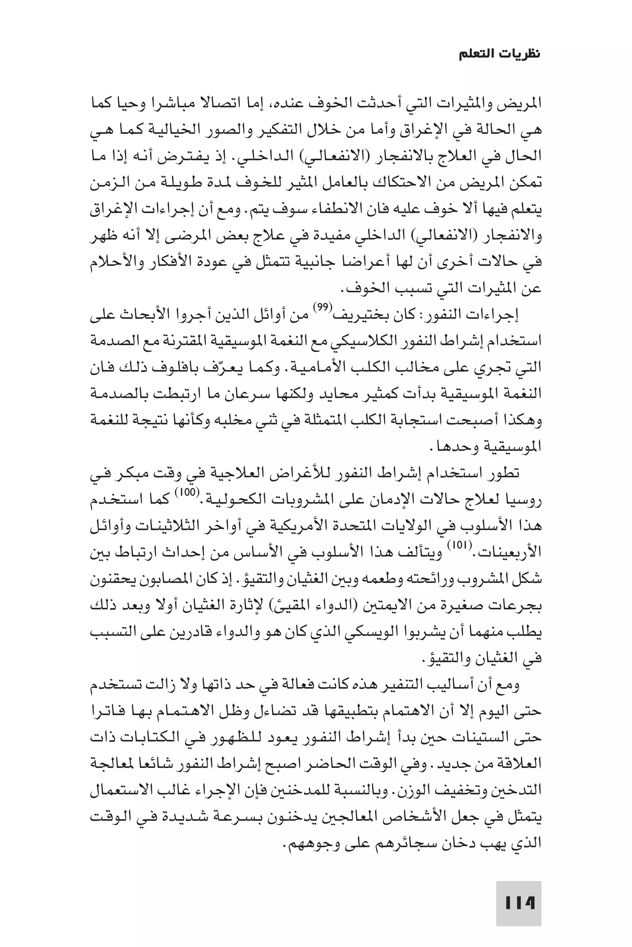 ‫ﻧﻈﺮﻳﺎت اﻟﺘﻌﻠﻢ‬

‫ا ﺮﻳﺾ وا ﺜﻴﺮات اﻟﺘﻲ أﺣﺪﺛﺖ اﳋﻮف ﻋﻨﺪه إﻣﺎ اﺗﺼﺎﻻ ﻣﺒﺎﺷﺮا وﺣﻴﺎ ﻛﻤﺎ‬
‫ﻫﻲ اﳊﺎﻟﺔ ﻓﻲ اﻹﻏﺮاق وأﻣﺎ ﻣﻦ ﺧﻼل اﻟﺘﻔﻜﻴﺮ واﻟﺼﻮر اﳋﻴﺎﻟﻴـﺔ ﻛـﻤـﺎ ﻫـﻲ‬
‫اﳊﺎل ﻓﻲ اﻟﻌﻼج ﺑﺎﻻﻧﻔﺠﺎر )اﻻﻧﻔﻌـﺎﻟـﻲ( اﻟـﺪاﺧـﻠـﻲ. إذ ﻳـﻔـﺘـﺮض أﻧـﻪ إذا ﻣـﺎ‬
‫ﻜﻦ ا ﺮﻳﺾ ﻣﻦ اﻻﺣﺘﻜﺎك ﺑﺎﻟﻌﺎﻣﻞ ا ﺜﻴﺮ ﻟﻠﺨـﻮف ـﺪة ﻃـﻮﻳـﻠـﺔ ﻣـﻦ اﻟـﺰﻣـﻦ‬
‫ﻳﺘﻌﻠﻢ ﻓﻴﻬﺎ أﻻ ﺧﻮف ﻋﻠﻴﻪ ﻓﺎن اﻻﻧﻄﻔﺎء ﺳﻮف ﻳﺘﻢ. وﻣﻊ أن إﺟﺮاءات اﻹﻏﺮاق‬
‫واﻻﻧﻔﺠﺎر )اﻻﻧﻔﻌﺎﻟﻲ( اﻟﺪاﺧﻠﻲ ﻣﻔﻴﺪة ﻓﻲ ﻋﻼج ﺑﻌﺾ ا ﺮﺿﻰ إﻻ أﻧﻪ ﻇﻬﺮ‬
‫ﻓﻲ ﺣﺎﻻت أﺧﺮى أن ﻟﻬﺎ أﻋﺮاﺿﺎ ﺟﺎﻧﺒﻴﺔ ﺗﺘﻤﺜﻞ ﻓﻲ ﻋﻮدة اﻷﻓﻜﺎر واﻷﺣﻼم‬
                                              ‫ﻋﻦ ا ﺜﻴﺮات اﻟﺘﻲ ﺗﺴﺒﺐ اﳋﻮف.‬
                                        ‫)٩٩(‬
‫إﺟﺮاءات اﻟﻨﻔﻮر: ﻛﺎن ﺑﺨﺘﻴﺮﻳﻒ ﻣﻦ أواﺋﻞ اﻟﺬﻳﻦ أﺟﺮوا اﻷﺑﺤﺎث ﻋﻠﻰ‬
‫اﺳﺘﺨﺪام إﺷﺮاط اﻟﻨﻔﻮر اﻟﻜﻼﺳﻴﻜﻲ ﻣﻊ اﻟﻨﻐﻤﺔ ا ﻮﺳﻴﻘﻴﺔ ا ﻘﺘﺮﻧﺔ ﻣﻊ اﻟﺼﺪﻣﺔ‬
‫اﻟﺘﻲ ﲡﺮي ﻋﻠﻰ ﻣﺨﺎﻟﺐ اﻟﻜـﻠـﺐ اﻷﻣـﺎﻣـﻴـﺔ. وﻛـﻤـﺎ ﻳـﻌـﺮف ﺑﺎﻓﻠـﻮف ذﻟـﻚ ﻓـﺎن‬
                         ‫ّ‬
‫اﻟﻨﻐﻤﺔ ا ﻮﺳﻴﻘﻴﺔ ﺑﺪأت ﻛﻤﺜﻴﺮ ﻣﺤﺎﻳﺪ وﻟﻜﻨﻬﺎ ﺳﺮﻋﺎن ﻣﺎ ارﺗﺒﻄﺖ ﺑﺎﻟﺼﺪﻣـﺔ‬
‫وﻫﻜﺬا أﺻﺒﺤﺖ اﺳﺘﺠﺎﺑﺔ اﻟﻜﻠﺐ ا ﺘﻤﺜﻠﺔ ﻓﻲ ﺛﻨﻲ ﻣﺨﻠﺒﻪ وﻛﺄﻧﻬﺎ ﻧﺘﻴﺠﺔ ﻟﻠﻨﻐﻤﺔ‬
                                                         ‫ا ﻮﺳﻴﻘﻴﺔ وﺣﺪﻫﺎ.‬
‫ﺗﻄﻮر اﺳﺘﺨﺪام إﺷﺮاط اﻟﻨﻔﻮر ﻟﻸﻏﺮاض اﻟﻌﻼﺟﻴﺔ ﻓﻲ وﻗﺖ ﻣﺒﻜـﺮ ﻓـﻲ‬
‫روﺳﻴﺎ ﻟﻌﻼج ﺣﺎﻻت اﻹدﻣﺎن ﻋﻠﻰ ا ﺸﺮوﺑﺎت اﻟﻜﺤـﻮﻟـﻴـﺔ.)٠٠١( ﻛﻤﺎ اﺳﺘﺨـﺪم‬
‫ﻫﺬا اﻷﺳﻠﻮب ﻓﻲ اﻟﻮﻻﻳﺎت ا ﺘﺤﺪة اﻷﻣﺮﻳﻜﻴﺔ ﻓﻲ أواﺧﺮ اﻟﺜﻼﺛﻴﻨـﺎت وأواﺋـﻞ‬
   ‫اﻷرﺑﻌﻴﻨﺎت.)١٠١( وﻳﺘﺄﻟﻒ ﻫﺬا اﻷﺳﻠﻮب ﻓﻲ اﻷﺳﺎس ﻣﻦ إﺣﺪاث ارﺗﺒﺎط ﺑ‬
‫ﺷﻜﻞ ا ﺸﺮوب وراﺋﺤﺘﻪ وﻃﻌﻤﻪ وﺑ اﻟﻐﺜﻴﺎن واﻟﺘﻘﻴﺆ. إذ ﻛﺎن ا ﺼﺎﺑﻮن ﻳﺤﻘﻨﻮن‬
‫ﺑﺠﺮﻋﺎت ﺻﻐﻴﺮة ﻣﻦ اﻻ ﺘ )اﻟﺪواء ا ﻘﻴﺊ( ﻹﺛﺎرة اﻟﻐﺜﻴﺎن أوﻻ وﺑﻌﺪ ذﻟﻚ‬
‫ﻳﻄﻠﺐ ﻣﻨﻬﻤﺎ أن ﻳﺸﺮﺑﻮا اﻟﻮﻳﺴﻜﻲ اﻟﺬي ﻛﺎن ﻫﻮ واﻟﺪواء ﻗﺎدرﻳﻦ ﻋﻠﻰ اﻟﺘﺴﺒﺐ‬
                                                        ‫ﻓﻲ اﻟﻐﺜﻴﺎن واﻟﺘﻘﻴﺆ.‬
‫وﻣﻊ أن أﺳﺎﻟﻴﺐ اﻟﺘﻨﻔﻴﺮ ﻫﺬه ﻛﺎﻧﺖ ﻓﻌﺎﻟﺔ ﻓﻲ ﺣﺪ ذاﺗﻬﺎ وﻻ زاﻟﺖ ﺗﺴﺘﺨﺪم‬
‫ﺣﺘﻰ اﻟﻴﻮم إﻻ أن اﻻﻫﺘﻤﺎم ﺑﺘﻄﺒﻴﻘﻬﺎ ﻗﺪ ﺗﻀﺎءل وﻇـﻞ اﻻﻫـﺘـﻤـﺎم ﺑـﻬـﺎ ﻓـﺎﺗـﺮا‬
‫ﺣﺘﻰ اﻟﺴﺘﻴﻨﺎت ﺣ ﺑﺪأ إﺷﺮاط اﻟﻨﻔـﻮر ﻳـﻌـﻮد ﻟـﻠـﻈـﻬـﻮر ﻓـﻲ اﻟـﻜـﺘـﺎﺑـﺎت ذات‬
‫اﻟﻌﻼﻗﺔ ﻣﻦ ﺟﺪﻳﺪ. وﻓﻲ اﻟﻮﻗﺖ اﳊﺎﺿﺮ اﺻﺒﺢ إﺷﺮاط اﻟﻨﻔﻮر ﺷﺎﺋﻌﺎ ﻌﺎﳉﺔ‬
‫اﻟﺘﺪﺧ وﺗﺨﻔﻴﻒ اﻟﻮزن. وﺑﺎﻟﻨﺴﺒﺔ ﻟﻠﻤﺪﺧﻨ ﻓﺈن اﻹﺟﺮاء ﻏﺎﻟﺐ اﻻﺳﺘﻌﻤﺎل‬
‫ﻳﺘﻤﺜﻞ ﻓﻲ ﺟﻌﻞ اﻷﺷﺨﺎص ا ﻌﺎﳉ ﻳﺪﺧﻨـﻮن ﺑـﺴـﺮﻋـﺔ ﺷـﺪﻳـﺪة ﻓـﻲ اﻟـﻮﻗـﺖ‬
                                   ‫اﻟﺬي ﻳﻬﺐ دﺧﺎن ﺳﺠﺎﺋﺮﻫﻢ ﻋﻠﻰ وﺟﻮﻫﻬﻢ.‬

                                                                    ‫411‬
 