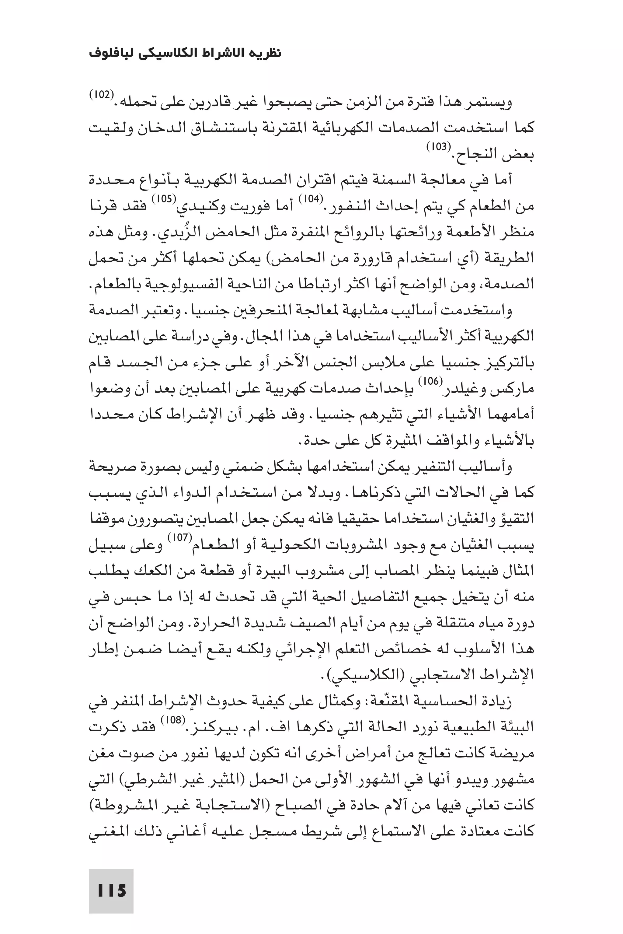 ‫ﻧﻈﺮﻳﺔ اﻻﺷﺮاط اﻟﻜﻼﺳﻴﻜﻲ ﻟﺒﺎﻓﻠﻮف‬

‫وﻳﺴﺘﻤﺮ ﻫﺬا ﻓﺘﺮة ﻣﻦ اﻟﺰﻣﻦ ﺣﺘﻰ ﻳﺼﺒﺤﻮا ﻏﻴﺮ ﻗﺎدرﻳﻦ ﻋﻠﻰ ﲢﻤﻠﻪ.)٢٠١(‬

‫ﻛﻤﺎ اﺳﺘﺨﺪﻣﺖ اﻟﺼﺪﻣﺎت اﻟﻜﻬﺮﺑﺎﺋﻴﺔ ا ﻘﺘﺮﻧﺔ ﺑﺎﺳﺘـﻨـﺸـﺎق اﻟـﺪﺧـﺎن وﻟـﻘـﻴـﺖ‬
                                                          ‫)٣٠١(‬
                                                                ‫ﺑﻌﺾ اﻟﻨﺠﺎح.‬
‫أﻣﺎ ﻓﻲ ﻣﻌﺎﳉﺔ اﻟﺴﻤﻨﺔ ﻓﻴﺘﻢ اﻗﺘﺮان اﻟﺼﺪﻣﺔ اﻟﻜﻬﺮﺑﻴـﺔ ﺑـﺄﻧـﻮاع ﻣـﺤـﺪدة‬
‫ﻣﻦ اﻟﻄﻌﺎم ﻛﻲ ﻳﺘﻢ إﺣﺪاث اﻟـﻨـﻔـﻮر.)٤٠١( أﻣﺎ ﻓﻮرﻳﺖ وﻛﻨـﻴـﺪي)٥٠١( ﻓﻘﺪ ﻗﺮﻧـﺎ‬
‫ﻣﻨﻈﺮ اﻷﻃﻌﻤﺔ وراﺋﺤﺘﻬﺎ ﺑﺎﻟﺮواﺋﺢ ا ﻨﻔﺮة ﻣﺜﻞ اﳊﺎﻣﺾ اﻟﺰﺑﺪي. وﻣﺜﻞ ﻫﺬه‬
                 ‫ُ‬
‫اﻟﻄﺮﻳﻘﺔ )أي اﺳﺘﺨﺪام ﻗﺎرورة ﻣﻦ اﳊﺎﻣﺾ( ﻜﻦ ﲢﻤﻠﻬﺎ أﻛﺜﺮ ﻣﻦ ﲢﻤﻞ‬
‫اﻟﺼﺪﻣﺔ وﻣﻦ اﻟﻮاﺿﺢ أﻧﻬﺎ اﻛﺜﺮ ارﺗﺒﺎﻃﺎ ﻣﻦ اﻟﻨﺎﺣﻴﺔ اﻟﻔﺴﻴﻮﻟﻮﺟﻴﺔ ﺑﺎﻟﻄﻌﺎم.‬
‫واﺳﺘﺨﺪﻣﺖ أﺳﺎﻟﻴﺐ ﻣﺸﺎﺑﻬﺔ ﻌﺎﳉﺔ ا ﻨﺤﺮﻓ ﺟﻨﺴﻴﺎ. وﺗﻌﺘﺒﺮ اﻟﺼﺪﻣﺔ‬
   ‫اﻟﻜﻬﺮﺑﻴﺔ أﻛﺜﺮ اﻷﺳﺎﻟﻴﺐ اﺳﺘﺨﺪاﻣﺎ ﻓﻲ ﻫﺬا اﺠﻤﻟﺎل. وﻓﻲ دراﺳﺔ ﻋﻠﻰ ا ﺼﺎﺑ‬
‫ﺑﺎﻟﺘﺮﻛﻴﺰ ﺟﻨﺴﻴﺎ ﻋﻠﻰ ﻣﻼﺑﺲ اﳉﻨﺲ اﻵﺧﺮ أو ﻋﻠـﻰ ﺟـﺰء ﻣـﻦ اﳉـﺴـﺪ ﻗـﺎم‬
‫ﻣﺎرﻛﺲ وﻏﻴﻠﺪر)٦٠١( ﺑﺈﺣﺪاث ﺻﺪﻣﺎت ﻛﻬﺮﺑﻴﺔ ﻋﻠﻰ ا ﺼﺎﺑ ﺑﻌﺪ أن وﺿﻌﻮا‬
‫أﻣﺎﻣﻬﻤﺎ اﻷﺷﻴﺎء اﻟﺘﻲ ﺗﺜﻴﺮﻫﻢ ﺟﻨﺴﻴﺎ. وﻗﺪ ﻇﻬـﺮ أن اﻹﺷـﺮاط ﻛـﺎن ﻣـﺤـﺪدا‬
                                       ‫ﺑﺎﻷﺷﻴﺎء وا ﻮاﻗﻒ ا ﺜﻴﺮة ﻛﻞ ﻋﻠﻰ ﺣﺪة.‬
‫وأﺳﺎﻟﻴﺐ اﻟﺘﻨﻔﻴﺮ ﻜﻦ اﺳﺘﺨﺪاﻣﻬﺎ ﺑﺸﻜﻞ ﺿﻤﻨﻲ وﻟﻴﺲ ﺑﺼﻮرة ﺻﺮﻳﺤﺔ‬
‫ﻛﻤﺎ ﻓﻲ اﳊﺎﻻت اﻟﺘﻲ ذﻛﺮﻧﺎﻫـﺎ. وﺑـﺪﻻ ﻣـﻦ اﺳـﺘـﺨـﺪام اﻟـﺪواء اﻟـﺬي ﻳـﺴـﺒـﺐ‬
‫اﻟﺘﻘﻴﺆ واﻟﻐﺜﻴﺎن اﺳﺘﺨﺪاﻣﺎ ﺣﻘﻴﻘﻴﺎ ﻓﺎﻧﻪ ﻜﻦ ﺟﻌﻞ ا ﺼﺎﺑ ﻳﺘﺼﻮرون ﻣﻮﻗﻔﺎ‬
‫ﻳﺴﺒﺐ اﻟﻐﺜﻴﺎن ﻣﻊ وﺟﻮد ا ﺸﺮوﺑﺎت اﻟﻜﺤـﻮﻟـﻴـﺔ أو اﻟـﻄـﻌـﺎم)٧٠١( وﻋﻠﻰ ﺳﺒـﻴـﻞ‬
‫ا ﺜﺎل ﻓﺒﻴﻨﻤﺎ ﻳﻨﻈﺮ ا ﺼﺎب إﻟﻰ ﻣﺸﺮوب اﻟﺒﻴﺮة أو ﻗﻄﻌﺔ ﻣﻦ اﻟﻜﻌﻚ ﻳـﻄـﻠـﺐ‬
‫ﻣﻨﻪ أن ﻳﺘﺨﻴﻞ ﺟﻤﻴﻊ اﻟﺘﻔﺎﺻﻴﻞ اﳊﻴﺔ اﻟﺘﻲ ﻗﺪ ﲢﺪث ﻟﻪ إذا ﻣـﺎ ﺣـﺒـﺲ ﻓـﻲ‬
‫دورة ﻣﻴﺎه ﻣﺘﻨﻘﻠﺔ ﻓﻲ ﻳﻮم ﻣﻦ أﻳﺎم اﻟﺼﻴﻒ ﺷﺪﻳﺪة اﳊﺮارة. وﻣﻦ اﻟﻮاﺿﺢ أن‬
‫ﻫﺬا اﻷﺳﻠﻮب ﻟﻪ ﺧﺼﺎﺋﺺ اﻟﺘﻌﻠﻢ اﻹﺟﺮاﺋﻲ وﻟﻜﻨـﻪ ﻳـﻘـﻊ أﻳـﻀـﺎ ﺿـﻤـﻦ إﻃـﺎر‬
                                          ‫اﻹﺷﺮاط اﻻﺳﺘﺠﺎﺑﻲ )اﻟﻜﻼﺳﻴﻜﻲ(.‬
‫زﻳﺎدة اﳊﺴﺎﺳﻴﺔ ا ﻘﻨﻌﺔ: وﻛﻤﺜﺎل ﻋﻠﻰ ﻛﻴﻔﻴﺔ ﺣﺪوث اﻹﺷﺮاط ا ﻨﻔﺮ ﻓﻲ‬
                                                    ‫ّ‬
‫ﻓﻘﺪ ذﻛـﺮت‬    ‫اﻟﺒﻴﺌﺔ اﻟﻄﺒﻴﻌﻴﺔ ﻧﻮرد اﳊﺎﻟﺔ اﻟﺘﻲ ذﻛﺮﻫﺎ اف. ام. ﺑـﻴـﺮﻛـﻨـﺰ.)٨٠١(‬

‫ﻣﺮﻳﻀﺔ ﻛﺎﻧﺖ ﺗﻌﺎﻟﺞ ﻣﻦ أﻣﺮاض أﺧﺮى اﻧﻪ ﺗﻜﻮن ﻟﺪﻳﻬﺎ ﻧﻔﻮر ﻣﻦ ﺻﻮت ﻣﻐﻦ‬
‫ﻣﺸﻬﻮر وﻳﺒﺪو أﻧﻬﺎ ﻓﻲ اﻟﺸﻬﻮر اﻷوﻟﻰ ﻣﻦ اﳊﻤﻞ )ا ﺜﻴﺮ ﻏﻴﺮ اﻟﺸﺮﻃﻲ( اﻟﺘﻲ‬
‫ﻛﺎﻧﺖ ﺗﻌﺎﻧﻲ ﻓﻴﻬﺎ ﻣﻦ آﻻم ﺣﺎدة ﻓﻲ اﻟﺼﺒـﺎح )اﻻﺳـﺘـﺠـﺎﺑـﺔ ﻏـﻴـﺮ ا ـﺸـﺮوﻃـﺔ(‬
‫ﻛﺎﻧﺖ ﻣﻌﺘﺎدة ﻋﻠﻰ اﻻﺳﺘﻤﺎع إﻟﻰ ﺷﺮﻳﻂ ﻣـﺴـﺠـﻞ ﻋـﻠـﻴـﻪ أﻏـﺎﻧـﻲ ذﻟـﻚ ا ـﻐـﻨـﻲ‬

 ‫511‬
 