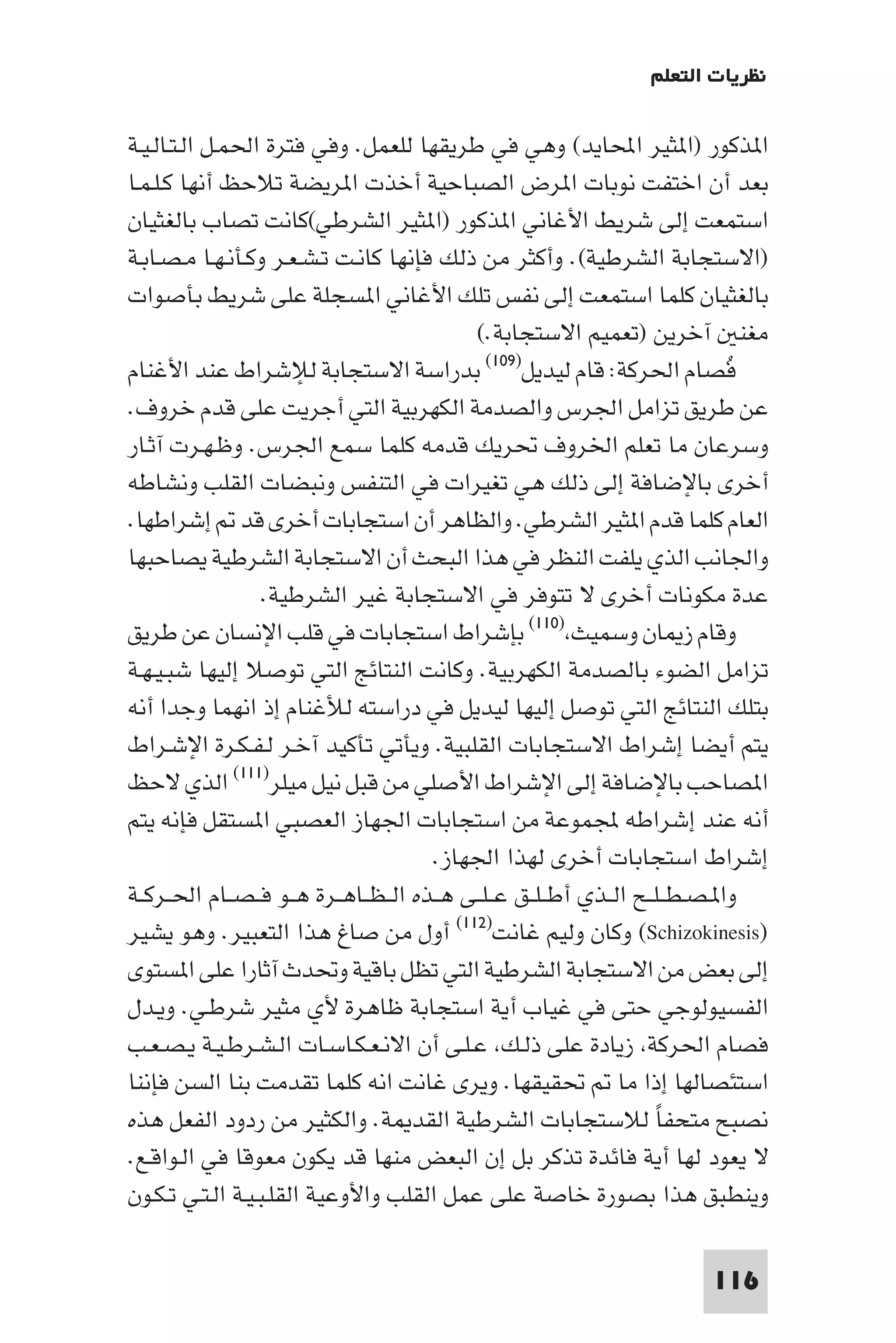 ‫ﻧﻈﺮﻳﺎت اﻟﺘﻌﻠﻢ‬

‫ا ﺬﻛﻮر )ا ﺜﻴﺮ اﶈﺎﻳﺪ( وﻫﻲ ﻓﻲ ﻃﺮﻳﻘﻬﺎ ﻟﻠﻌﻤﻞ. وﻓﻲ ﻓﺘﺮة اﳊﻤـﻞ اﻟـﺘـﺎﻟـﻴـﺔ‬
‫ﺑﻌﺪ أن اﺧﺘﻔﺖ ﻧﻮﺑﺎت ا ﺮض اﻟﺼﺒﺎﺣﻴﺔ أﺧﺬت ا ﺮﻳﻀﺔ ﺗﻼﺣﻆ أﻧﻬﺎ ﻛـﻠـﻤـﺎ‬
‫اﺳﺘﻤﻌﺖ إﻟﻰ ﺷﺮﻳﻂ اﻷﻏﺎﻧﻲ ا ﺬﻛﻮر )ا ﺜﻴﺮ اﻟﺸﺮﻃﻲ(ﻛﺎﻧﺖ ﺗﺼﺎب ﺑﺎﻟﻐﺜﻴﺎن‬
‫)اﻻﺳﺘﺠﺎﺑﺔ اﻟﺸﺮﻃﻴﺔ(. وأﻛﺜﺮ ﻣﻦ ذﻟﻚ ﻓﺈﻧﻬﺎ ﻛﺎﻧـﺖ ﺗـﺸـﻌـﺮ وﻛـﺄﻧـﻬـﺎ ﻣـﺼـﺎﺑـﺔ‬
‫ﺑﺎﻟﻐﺜﻴﺎن ﻛﻠﻤﺎ اﺳﺘﻤﻌﺖ إﻟﻰ ﻧﻔﺲ ﺗﻠﻚ اﻷﻏﺎﻧﻲ ا ﺴﺠﻠﺔ ﻋﻠﻰ ﺷﺮﻳﻂ ﺑﺄﺻﻮات‬
                                             ‫ﻣﻐﻨ آﺧﺮﻳﻦ )ﺗﻌﻤﻴﻢ اﻻﺳﺘﺠﺎﺑﺔ.(‬
‫ﻓﺼﺎم اﳊﺮﻛﺔ: ﻗﺎم ﻟﻴﺪﻳﻞ)٩٠١( ﺑﺪراﺳﺔ اﻻﺳﺘﺠﺎﺑﺔ ﻟﻺﺷﺮاط ﻋﻨﺪ اﻷﻏﻨﺎم‬                    ‫ُ‬
‫ﻋﻦ ﻃﺮﻳﻖ ﺗﺰاﻣﻞ اﳉﺮس واﻟﺼﺪﻣﺔ اﻟﻜﻬﺮﺑﻴﺔ اﻟﺘﻲ أﺟﺮﻳﺖ ﻋﻠﻰ ﻗﺪم ﺧﺮوف.‬
‫وﺳﺮﻋﺎن ﻣﺎ ﺗﻌﻠﻢ اﳋﺮوف ﲢﺮﻳﻚ ﻗﺪﻣﻪ ﻛﻠﻤﺎ ﺳﻤﻊ اﳉﺮس. وﻇـﻬـﺮت آﺛـﺎر‬
‫أﺧﺮى ﺑﺎﻹﺿﺎﻓﺔ إﻟﻰ ذﻟﻚ ﻫﻲ ﺗﻐﻴﺮات ﻓﻲ اﻟﺘﻨﻔﺲ وﻧﺒﻀﺎت اﻟﻘﻠﺐ وﻧﺸﺎﻃﻪ‬
‫اﻟﻌﺎم ﻛﻠﻤﺎ ﻗﺪم ا ﺜﻴﺮ اﻟﺸﺮﻃﻲ. واﻟﻈﺎﻫﺮ أن اﺳﺘﺠﺎﺑﺎت أﺧﺮى ﻗﺪ إﺷﺮاﻃﻬﺎ.‬
‫واﳉﺎﻧﺐ اﻟﺬي ﻳﻠﻔﺖ اﻟﻨﻈﺮ ﻓﻲ ﻫﺬا اﻟﺒﺤﺚ أن اﻻﺳﺘﺠﺎﺑﺔ اﻟﺸﺮﻃﻴﺔ ﻳﺼﺎﺣﺒﻬﺎ‬
                   ‫ﻋﺪة ﻣﻜﻮﻧﺎت أﺧﺮى ﻻ ﺗﺘﻮﻓﺮ ﻓﻲ اﻻﺳﺘﺠﺎﺑﺔ ﻏﻴﺮ اﻟﺸﺮﻃﻴﺔ.‬
‫وﻗﺎم ز ﺎن وﺳﻤﻴﺚ )٠١١( ﺑﺈﺷﺮاط اﺳﺘﺠﺎﺑﺎت ﻓﻲ ﻗﻠﺐ اﻹﻧﺴﺎن ﻋﻦ ﻃﺮﻳﻖ‬
‫ﺗﺰاﻣﻞ اﻟﻀﻮء ﺑﺎﻟﺼﺪﻣﺔ اﻟﻜﻬﺮﺑﻴﺔ. وﻛﺎﻧﺖ اﻟﻨﺘﺎﺋﺞ اﻟﺘﻲ ﺗﻮﺻﻼ إﻟﻴﻬﺎ ﺷﺒـﻴـﻬـﺔ‬
‫ﺑﺘﻠﻚ اﻟﻨﺘﺎﺋﺞ اﻟﺘﻲ ﺗﻮﺻﻞ إﻟﻴﻬﺎ ﻟﻴﺪﻳﻞ ﻓﻲ دراﺳﺘﻪ ﻟﻸﻏﻨﺎم إذ اﻧﻬﻤﺎ وﺟﺪا أﻧﻪ‬
‫ﻳﺘﻢ أﻳﻀﺎ إﺷﺮاط اﻻﺳﺘﺠﺎﺑﺎت اﻟﻘﻠﺒﻴﺔ. وﻳﺄﺗﻲ ﺗﺄﻛﻴﺪ آﺧـﺮ ﻟـﻔـﻜـﺮة اﻹﺷـﺮاط‬
‫ا ﺼﺎﺣﺐ ﺑﺎﻹﺿﺎﻓﺔ إﻟﻰ اﻹﺷﺮاط اﻷﺻﻠﻲ ﻣﻦ ﻗﺒﻞ ﻧﻴﻞ ﻣﻴﻠﺮ)١١١( اﻟﺬي ﻻﺣﻆ‬
‫أﻧﻪ ﻋﻨﺪ إﺷﺮاﻃﻪ ﺠﻤﻟﻤﻮﻋﺔ ﻣﻦ اﺳﺘﺠﺎﺑﺎت اﳉﻬﺎز اﻟﻌﺼﺒﻲ ا ﺴﺘﻘﻞ ﻓﺈﻧﻪ ﻳﺘﻢ‬
                                        ‫إﺷﺮاط اﺳﺘﺠﺎﺑﺎت أﺧﺮى ﻟﻬﺬا اﳉﻬﺎز.‬
‫وا ـﺼـﻄ ـﻠــﺢ اﻟــﺬي أﻃ ـﻠــﻖ ﻋ ـﻠــﻰ ﻫــﺬه اﻟ ـﻈــﺎﻫــﺮة ﻫــﻮ ﻓ ـﺼــﺎم اﳊــﺮﻛــﺔ‬
‫)‪ (Schizokinesis‬وﻛﺎن وﻟﻴﻢ ﻏﺎﻧﺖ)٢١١( أول ﻣﻦ ﺻﺎغ ﻫﺬا اﻟﺘﻌﺒﻴﺮ. وﻫﻮ ﻳﺸﻴﺮ‬
‫إﻟﻰ ﺑﻌﺾ ﻣﻦ اﻻﺳﺘﺠﺎﺑﺔ اﻟﺸﺮﻃﻴﺔ اﻟﺘﻲ ﺗﻈﻞ ﺑﺎﻗﻴﺔ وﲢﺪث آﺛﺎرا ﻋﻠﻰ ا ﺴﺘﻮى‬
‫اﻟﻔﺴﻴﻮﻟﻮﺟﻲ ﺣﺘﻰ ﻓﻲ ﻏﻴﺎب أﻳﺔ اﺳﺘﺠﺎﺑﺔ ﻇﺎﻫﺮة ﻷي ﻣﺜﻴﺮ ﺷﺮﻃـﻲ. وﻳـﺪل‬
‫ﻓﺼﺎم اﳊﺮﻛﺔ زﻳﺎدة ﻋﻠﻰ ذﻟـﻚ ﻋـﻠـﻰ أن اﻻﻧـﻌـﻜـﺎﺳـﺎت اﻟـﺸـﺮﻃـﻴـﺔ ﻳـﺼـﻌـﺐ‬
‫اﺳﺘﺌﺼﺎﻟﻬﺎ إذا ﻣﺎ ﲢﻘﻴﻘﻬﺎ. وﻳﺮى ﻏﺎﻧﺖ اﻧﻪ ﻛﻠﻤﺎ ﺗﻘﺪﻣﺖ ﺑﻨﺎ اﻟﺴﻦ ﻓﺈﻧﻨﺎ‬
‫ﻧﺼﺒﺢ ﻣﺘﺤﻔﺎ ﻟﻼﺳﺘﺠﺎﺑﺎت اﻟﺸﺮﻃﻴﺔ اﻟﻘﺪ ﺔ. واﻟﻜﺜﻴﺮ ﻣﻦ ردود اﻟﻔﻌﻞ ﻫﺬه‬         ‫ً‬
‫ﻻ ﻳﻌﻮد ﻟﻬﺎ أﻳﺔ ﻓﺎﺋﺪة ﺗﺬﻛﺮ ﺑﻞ إن اﻟﺒﻌﺾ ﻣﻨﻬﺎ ﻗﺪ ﻳﻜﻮن ﻣﻌﻮﻗﺎ ﻓﻲ اﻟـﻮاﻗـﻊ.‬
‫وﻳﻨﻄﺒﻖ ﻫﺬا ﺑﺼﻮرة ﺧﺎﺻﺔ ﻋﻠﻰ ﻋﻤﻞ اﻟﻘﻠﺐ واﻷوﻋﻴﺔ اﻟﻘﻠـﺒـﻴـﺔ اﻟـﺘـﻲ ﺗـﻜـﻮن‬

                                                                         ‫611‬
 