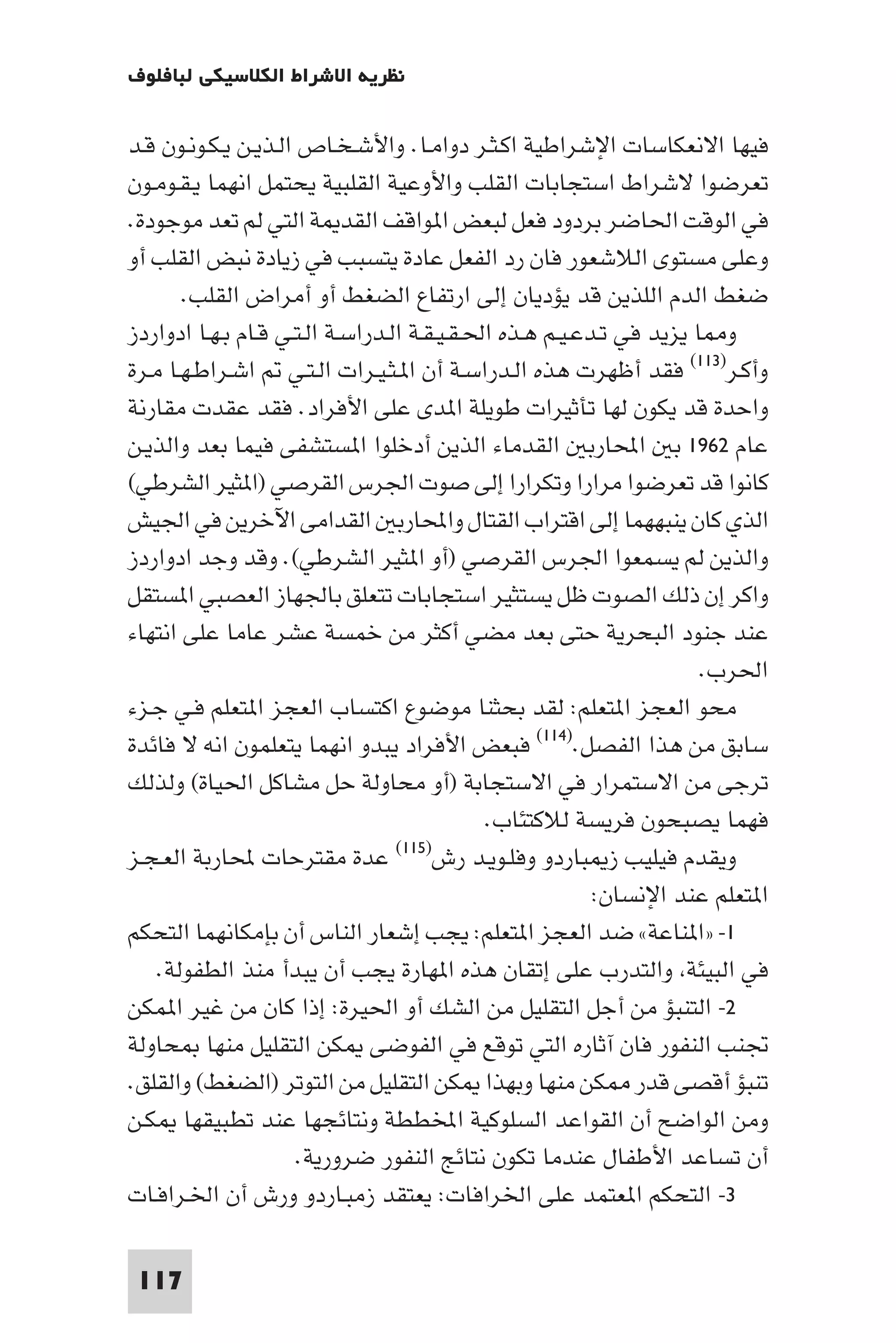 ‫ﻧﻈﺮﻳﺔ اﻻﺷﺮاط اﻟﻜﻼﺳﻴﻜﻲ ﻟﺒﺎﻓﻠﻮف‬

‫ﻓﻴﻬﺎ اﻻﻧﻌﻜﺎﺳﺎت اﻹﺷﺮاﻃﻴﺔ اﻛـﺜـﺮ دواﻣـﺎ. واﻷﺷـﺨـﺎص اﻟـﺬﻳـﻦ ﻳـﻜـﻮﻧـﻮن ﻗـﺪ‬
‫ﺗﻌﺮﺿﻮا ﻻﺷﺮاط اﺳﺘﺠﺎﺑﺎت اﻟﻘﻠﺐ واﻷوﻋﻴﺔ اﻟﻘﻠﺒﻴﺔ ﻳﺤﺘﻤﻞ اﻧﻬﻤﺎ ﻳـﻘـﻮﻣـﻮن‬
‫ﻓﻲ اﻟﻮﻗﺖ اﳊﺎﺿﺮ ﺑﺮدود ﻓﻌﻞ ﻟﺒﻌﺾ ا ﻮاﻗﻒ اﻟﻘﺪ ﺔ اﻟﺘﻲ ﻟﻢ ﺗﻌﺪ ﻣﻮﺟﻮدة.‬
‫وﻋﻠﻰ ﻣﺴﺘﻮى اﻟﻼﺷﻌﻮر ﻓﺎن رد اﻟﻔﻌﻞ ﻋﺎدة ﻳﺘﺴﺒﺐ ﻓﻲ زﻳﺎدة ﻧﺒﺾ اﻟﻘﻠﺐ أو‬
       ‫ﺿﻐﻂ اﻟﺪم اﻟﻠﺬﻳﻦ ﻗﺪ ﻳﺆدﻳﺎن إﻟﻰ ارﺗﻔﺎع اﻟﻀﻐﻂ أو أﻣﺮاض اﻟﻘﻠﺐ.‬
‫و ﺎ ﻳﺰﻳﺪ ﻓﻲ ﺗـﺪﻋـﻴـﻢ ﻫـﺬه اﳊـﻘـﻴـﻘـﺔ اﻟـﺪراﺳـﺔ اﻟـﺘـﻲ ﻗـﺎم ﺑـﻬـﺎ ادواردز‬
‫وأﻛـﺮ)٣١١( ﻓﻘﺪ أﻇﻬﺮت ﻫﺬه اﻟـﺪراﺳـﺔ أن ا ـﺜـﻴـﺮات اﻟـﺘـﻲ اﺷـﺮاﻃـﻬـﺎ ﻣـﺮة‬
‫واﺣﺪة ﻗﺪ ﻳﻜﻮن ﻟﻬﺎ ﺗﺄﺛﻴﺮات ﻃﻮﻳﻠﺔ ا ﺪى ﻋﻠﻰ اﻷﻓﺮاد. ﻓﻘﺪ ﻋﻘﺪت ﻣﻘﺎرﻧﺔ‬
‫ﻋﺎم ٢٦٩١ ﺑ اﶈﺎرﺑ اﻟﻘﺪﻣﺎء اﻟﺬﻳﻦ أدﺧﻠﻮا ا ﺴﺘﺸﻔﻰ ﻓﻴﻤﺎ ﺑﻌﺪ واﻟﺬﻳـﻦ‬
‫ﻛﺎﻧﻮا ﻗﺪ ﺗﻌﺮﺿﻮا ﻣﺮارا وﺗﻜﺮارا إﻟﻰ ﺻﻮت اﳉﺮس اﻟﻘﺮﺻﻲ )ا ﺜﻴﺮ اﻟﺸﺮﻃﻲ(‬
‫اﻟﺬي ﻛﺎن ﻳﻨﺒﻬﻬﻤﺎ إﻟﻰ اﻗﺘﺮاب اﻟﻘﺘﺎل واﶈﺎرﺑ اﻟﻘﺪاﻣﻰ اﻵﺧﺮﻳﻦ ﻓﻲ اﳉﻴﺶ‬
‫واﻟﺬﻳﻦ ﻟﻢ ﻳﺴﻤﻌﻮا اﳉﺮس اﻟﻘﺮﺻﻲ )أو ا ﺜﻴﺮ اﻟﺸﺮﻃﻲ(. وﻗﺪ وﺟﺪ ادواردز‬
‫واﻛﺮ إن ذﻟﻚ اﻟﺼﻮت ﻇﻞ ﻳﺴﺘﺜﻴﺮ اﺳﺘﺠﺎﺑﺎت ﺗﺘﻌﻠﻖ ﺑﺎﳉﻬﺎز اﻟﻌﺼﺒﻲ ا ﺴﺘﻘﻞ‬
‫ﻋﻨﺪ ﺟﻨﻮد اﻟﺒﺤﺮﻳﺔ ﺣﺘﻰ ﺑﻌﺪ ﻣﻀﻲ أﻛﺜﺮ ﻣﻦ ﺧﻤﺴﺔ ﻋﺸﺮ ﻋﺎﻣﺎ ﻋﻠﻰ اﻧﺘﻬﺎء‬
                                                                      ‫اﳊﺮب.‬
‫ﻣﺤﻮ اﻟﻌﺠﺰ ا ﺘﻌﻠﻢ: ﻟﻘﺪ ﺑﺤﺜﻨﺎ ﻣﻮﺿﻮع اﻛﺘﺴﺎب اﻟﻌﺠﺰ ا ﺘﻌﻠﻢ ﻓـﻲ ﺟـﺰء‬
‫ﺳﺎﺑﻖ ﻣﻦ ﻫﺬا اﻟﻔﺼﻞ.)٤١١( ﻓﺒﻌﺾ اﻷﻓﺮاد ﻳﺒﺪو اﻧﻬﻤﺎ ﻳﺘﻌﻠﻤﻮن اﻧﻪ ﻻ ﻓﺎﺋﺪة‬
‫ﺗﺮﺟﻰ ﻣﻦ اﻻﺳﺘﻤﺮار ﻓﻲ اﻻﺳﺘﺠﺎﺑﺔ )أو ﻣﺤﺎوﻟﺔ ﺣﻞ ﻣﺸﺎﻛﻞ اﳊﻴﺎة( وﻟﺬﻟﻚ‬
                                             ‫ﻓﻬﻤﺎ ﻳﺼﺒﺤﻮن ﻓﺮﻳﺴﺔ ﻟﻼﻛﺘﺌﺎب.‬
‫ﻋﺪة ﻣﻘﺘﺮﺣﺎت ﶈﺎرﺑﺔ اﻟﻌـﺠـﺰ‬         ‫وﻳﻘﺪم ﻓﻴﻠﻴﺐ ز ﺒﺎردو وﻓﻠـﻮﻳـﺪ رش)٥١١(‬

                                                          ‫ا ﺘﻌﻠﻢ ﻋﻨﺪ اﻹﻧﺴﺎن:‬
‫١- »ا ﻨﺎﻋﺔ« ﺿﺪ اﻟﻌﺠﺰ ا ﺘﻌﻠﻢ: ﻳﺠﺐ إﺷﻌﺎر اﻟﻨﺎس أن ﺑﺈﻣﻜﺎﻧﻬﻤﺎ اﻟﺘﺤﻜﻢ‬
    ‫ﻓﻲ اﻟﺒﻴﺌﺔ واﻟﺘﺪرب ﻋﻠﻰ إﺗﻘﺎن ﻫﺬه ا ﻬﺎرة ﻳﺠﺐ أن ﻳﺒﺪأ ﻣﻨﺬ اﻟﻄﻔﻮﻟﺔ.‬
‫٢- اﻟﺘﻨﺒﺆ ﻣﻦ أﺟﻞ اﻟﺘﻘﻠﻴﻞ ﻣﻦ اﻟﺸﻚ أو اﳊﻴﺮة: إذا ﻛﺎن ﻣﻦ ﻏﻴﺮ ا ﻤﻜﻦ‬
‫ﲡﻨﺐ اﻟﻨﻔﻮر ﻓﺎن آﺛﺎره اﻟﺘﻲ ﺗﻮﻗﻊ ﻓﻲ اﻟﻔﻮﺿﻰ ﻜﻦ اﻟﺘﻘﻠﻴﻞ ﻣﻨﻬﺎ ﺤﺎوﻟﺔ‬
‫ﺗﻨﺒﺆ أﻗﺼﻰ ﻗﺪر ﻜﻦ ﻣﻨﻬﺎ وﺑﻬﺬا ﻜﻦ اﻟﺘﻘﻠﻴﻞ ﻣﻦ اﻟﺘﻮﺗﺮ )اﻟﻀﻐﻂ( واﻟﻘﻠﻖ.‬
‫وﻣﻦ اﻟﻮاﺿﺢ أن اﻟﻘﻮاﻋﺪ اﻟﺴﻠﻮﻛﻴﺔ اﺨﻤﻟﻄﻄﺔ وﻧﺘﺎﺋﺠﻬﺎ ﻋﻨﺪ ﺗﻄﺒﻴﻘﻬﺎ ﻜـﻦ‬
                      ‫أن ﺗﺴﺎﻋﺪ اﻷﻃﻔﺎل ﻋﻨﺪﻣﺎ ﺗﻜﻮن ﻧﺘﺎﺋﺞ اﻟﻨﻔﻮر ﺿﺮورﻳﺔ.‬
‫٣- اﻟﺘﺤﻜﻢ ا ﻌﺘﻤﺪ ﻋﻠﻰ اﳋﺮاﻓﺎت: ﻳﻌﺘﻘﺪ زﻣﺒـﺎردو ورش أن اﳋـﺮاﻓـﺎت‬

 ‫711‬
 