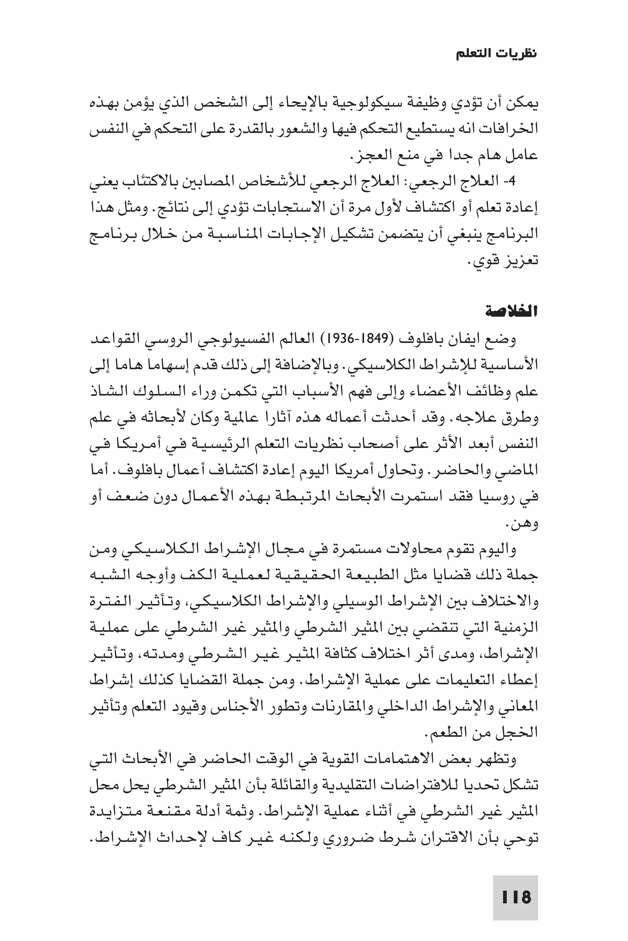 ‫ﻧﻈﺮﻳﺎت اﻟﺘﻌﻠﻢ‬

‫ﻜﻦ أن ﺗﺆدي وﻇﻴﻔﺔ ﺳﻴﻜﻮﻟﻮﺟﻴﺔ ﺑﺎﻹﻳﺤﺎء إﻟﻰ اﻟﺸﺨﺺ اﻟﺬي ﻳﺆﻣﻦ ﺑﻬـﺬه‬
‫اﳋﺮاﻓﺎت اﻧﻪ ﻳﺴﺘﻄﻴﻊ اﻟﺘﺤﻜﻢ ﻓﻴﻬﺎ واﻟﺸﻌﻮر ﺑﺎﻟﻘﺪرة ﻋﻠﻰ اﻟﺘﺤﻜﻢ ﻓﻲ اﻟﻨﻔﺲ‬
                                            ‫ﻋﺎﻣﻞ ﻫﺎم ﺟﺪا ﻓﻲ ﻣﻨﻊ اﻟﻌﺠﺰ.‬
‫٤- اﻟﻌﻼج اﻟﺮﺟﻌﻲ: اﻟﻌﻼج اﻟﺮﺟﻌﻲ ﻟﻸﺷﺨﺎص ا ﺼﺎﺑ ﺑﺎﻻﻛﺘﺌﺎب ﻳﻌﻨﻲ‬
‫إﻋﺎدة ﺗﻌﻠﻢ أو اﻛﺘﺸﺎف ﻷول ﻣﺮة أن اﻻﺳﺘﺠﺎﺑﺎت ﺗﺆدي إﻟﻰ ﻧﺘﺎﺋﺞ. وﻣﺜﻞ ﻫﺬا‬
‫اﻟﺒﺮﻧﺎﻣﺞ ﻳﻨﺒﻐﻲ أن ﻳﺘﻀﻤﻦ ﺗﺸﻜﻴـﻞ اﻹﺟـﺎﺑـﺎت ا ـﻨـﺎﺳـﺒـﺔ ﻣـﻦ ﺧـﻼل ﺑـﺮﻧـﺎﻣـﺞ‬
                                                             ‫ﺗﻌﺰﻳﺰ ﻗﻮي.‬

                                                                   ‫اﳋﻼﺻﺔ‬
‫وﺿﻊ اﻳﻔﺎن ﺑﺎﻓﻠﻮف )٩٤٨١-٦٣٩١( اﻟﻌﺎﻟﻢ اﻟﻔﺴﻴﻮﻟﻮﺟﻲ اﻟﺮوﺳﻲ اﻟﻘﻮاﻋـﺪ‬
‫اﻷﺳﺎﺳﻴﺔ ﻟﻺﺷﺮاط اﻟﻜﻼﺳﻴﻜﻲ. وﺑﺎﻹﺿﺎﻓﺔ إﻟﻰ ذﻟﻚ ﻗﺪم إﺳﻬﺎﻣﺎ ﻫﺎﻣﺎ إﻟﻰ‬
‫ﻋﻠﻢ وﻇﺎﺋﻒ اﻷﻋﻀﺎء وإﻟﻰ ﻓﻬﻢ اﻷﺳﺒﺎب اﻟﺘﻲ ﺗﻜـﻤـﻦ وراء اﻟـﺴـﻠـﻮك اﻟـﺸـﺎذ‬
‫وﻃﺮق ﻋﻼﺟﻪ. وﻗﺪ أﺣﺪﺛﺖ أﻋﻤﺎﻟﻪ ﻫﺬه آﺛﺎرا ﻋﺎ ﻴﺔ وﻛﺎن ﻷﺑﺤﺎﺛﻪ ﻓﻲ ﻋﻠﻢ‬
‫اﻟﻨﻔﺲ أﺑﻌﺪ اﻷﺛﺮ ﻋﻠﻰ أﺻﺤﺎب ﻧﻈﺮﻳﺎت اﻟﺘﻌﻠﻢ اﻟﺮﺋﻴﺴـﻴـﺔ ﻓـﻲ أﻣـﺮﻳـﻜـﺎ ﻓـﻲ‬
‫ا ﺎﺿﻲ واﳊﺎﺿﺮ. وﲢﺎول أﻣﺮﻳﻜﺎ اﻟﻴﻮم إﻋﺎدة اﻛﺘﺸﺎف أﻋﻤﺎل ﺑﺎﻓﻠﻮف. أﻣﺎ‬
‫ﻓﻲ روﺳﻴﺎ ﻓﻘﺪ اﺳﺘﻤﺮت اﻷﺑﺤﺎث ا ﺮﺗـﺒـﻄـﺔ ﺑـﻬـﺬه اﻷﻋـﻤـﺎل دون ﺿـﻌـﻒ أو‬
                                                                         ‫وﻫﻦ.‬
‫واﻟﻴﻮم ﺗﻘﻮم ﻣﺤﺎوﻻت ﻣﺴﺘﻤﺮة ﻓﻲ ﻣـﺠـﺎل اﻹﺷـﺮاط اﻟـﻜـﻼﺳـﻴـﻜـﻲ وﻣـﻦ‬
‫ﺟﻤﻠﺔ ذﻟﻚ ﻗﻀﺎﻳﺎ ﻣﺜﻞ اﻟﻄﺒـﻴـﻌـﺔ اﳊـﻘـﻴـﻘـﻴـﺔ ﻟـﻌـﻤـﻠـﻴـﺔ اﻟـﻜـﻒ وأوﺟـﻪ اﻟـﺸـﺒـﻪ‬
‫واﻻﺧﺘﻼف ﺑ اﻹﺷﺮاط اﻟﻮﺳﻴﻠﻲ واﻹﺷﺮاط اﻟﻜﻼﺳﻴـﻜـﻲ وﺗـﺄﺛـﻴـﺮ اﻟـﻔـﺘـﺮة‬
‫اﻟﺰﻣﻨﻴﺔ اﻟﺘﻲ ﺗﻨﻘﻀﻲ ﺑ ا ﺜﻴﺮ اﻟﺸﺮﻃﻲ وا ﺜﻴﺮ ﻏﻴﺮ اﻟﺸﺮﻃﻲ ﻋﻠﻰ ﻋﻤﻠـﻴـﺔ‬
‫اﻹﺷﺮاط وﻣﺪى أﺛﺮ اﺧﺘﻼف ﻛﺜﺎﻓﺔ ا ﺜـﻴـﺮ ﻏـﻴـﺮ اﻟـﺸـﺮﻃـﻲ وﻣـﺪﺗـﻪ وﺗـﺄﺛـﻴـﺮ‬
‫إﻋﻄﺎء اﻟﺘﻌﻠﻴﻤﺎت ﻋﻠﻰ ﻋﻤﻠﻴﺔ اﻹﺷﺮاط. وﻣﻦ ﺟﻤﻠﺔ اﻟﻘﻀﺎﻳﺎ ﻛﺬﻟﻚ إﺷﺮاط‬
‫ا ﻌﺎﻧﻲ واﻹﺷﺮاط اﻟﺪاﺧﻠﻲ وا ﻘﺎرﻧﺎت وﺗﻄﻮر اﻷﺟﻨﺎس وﻗﻴﻮد اﻟﺘﻌﻠﻢ وﺗﺄﺛﻴﺮ‬
                                                              ‫اﳋﺠﻞ ﻣﻦ اﻟﻄﻌﻢ.‬
‫وﺗﻈﻬﺮ ﺑﻌﺾ اﻻﻫﺘﻤﺎﻣﺎت اﻟﻘﻮﻳﺔ ﻓﻲ اﻟﻮﻗﺖ اﳊﺎﺿﺮ ﻓﻲ اﻷﺑﺤﺎث اﻟﺘـﻲ‬
‫ﺗﺸﻜﻞ ﲢﺪﻳﺎ ﻟﻼﻓﺘﺮاﺿﺎت اﻟﺘﻘﻠﻴﺪﻳﺔ واﻟﻘﺎﺋﻠﺔ ﺑﺄن ا ﺜﻴﺮ اﻟﺸﺮﻃﻲ ﻳﺤﻞ ﻣﺤﻞ‬
‫ا ﺜﻴﺮ ﻏﻴﺮ اﻟﺸﺮﻃﻲ ﻓﻲ أﺛﻨﺎء ﻋﻤﻠﻴﺔ اﻹﺷﺮاط. وﺛﻤﺔ أدﻟﺔ ﻣـﻘـﻨـﻌـﺔ ﻣـﺘـﺰاﻳـﺪة‬
‫ﺗﻮﺣﻲ ﺑﺄن اﻻﻗﺘـﺮان ﺷـﺮط ﺿـﺮوري وﻟـﻜـﻨـﻪ ﻏـﻴـﺮ ﻛـﺎف ﻹﺣـﺪاث اﻹﺷـﺮاط.‬

                                                                      ‫811‬
 