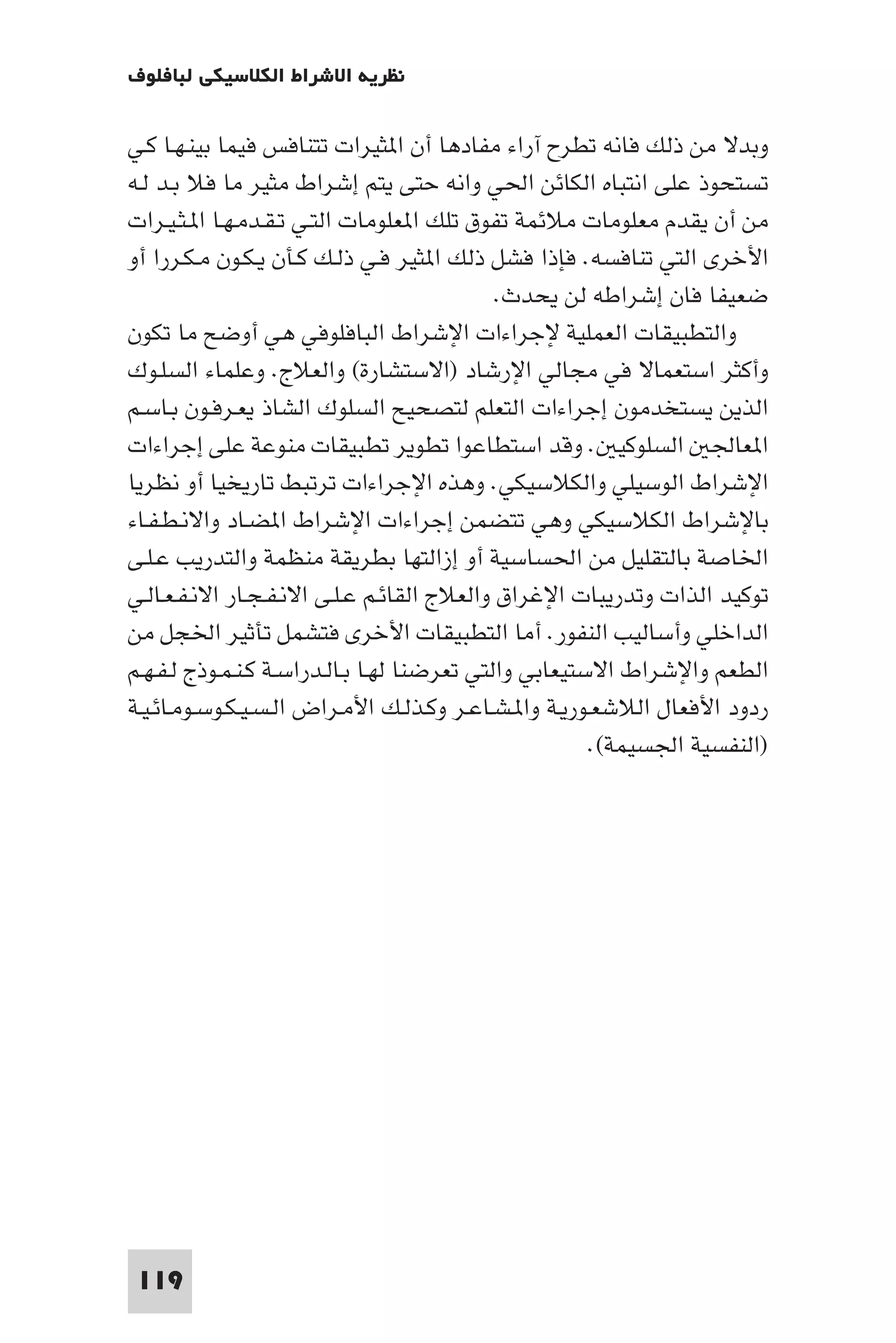 ‫ﻧﻈﺮﻳﺔ اﻻﺷﺮاط اﻟﻜﻼﺳﻴﻜﻲ ﻟﺒﺎﻓﻠﻮف‬

‫وﺑﺪﻻ ﻣﻦ ذﻟﻚ ﻓﺎﻧﻪ ﺗﻄﺮح آراء ﻣﻔﺎدﻫﺎ أن ا ﺜﻴﺮات ﺗﺘﻨﺎﻓﺲ ﻓﻴﻤﺎ ﺑﻴﻨـﻬـﺎ ﻛـﻲ‬
‫ﺗﺴﺘﺤﻮذ ﻋﻠﻰ اﻧﺘﺒﺎه اﻟﻜﺎﺋﻦ اﳊﻲ واﻧﻪ ﺣﺘﻰ ﻳﺘﻢ إﺷﺮاط ﻣﺜﻴﺮ ﻣﺎ ﻓﻼ ﺑـﺪ ﻟـﻪ‬
‫ﻣﻦ أن ﻳﻘﺪم ﻣﻌﻠﻮﻣﺎت ﻣﻼﺋﻤﺔ ﺗﻔﻮق ﺗﻠﻚ ا ﻌﻠﻮﻣﺎت اﻟﺘـﻲ ﺗـﻘـﺪﻣـﻬـﺎ ا ـﺜـﻴـﺮات‬
‫اﻷﺧﺮى اﻟﺘﻲ ﺗﻨﺎﻓﺴﻪ. ﻓﺈذا ﻓﺸﻞ ذﻟﻚ ا ﺜﻴﺮ ﻓـﻲ ذﻟـﻚ ﻛـﺄن ﻳـﻜـﻮن ﻣـﻜـﺮرا أو‬
                                             ‫ﺿﻌﻴﻔﺎ ﻓﺎن إﺷﺮاﻃﻪ ﻟﻦ ﻳﺤﺪث.‬
‫واﻟﺘﻄﺒﻴﻘﺎت اﻟﻌﻤﻠﻴﺔ ﻹﺟﺮاءات اﻹﺷﺮاط اﻟﺒﺎﻓﻠﻮﻓﻲ ﻫﻲ أوﺿﺢ ﻣﺎ ﺗﻜﻮن‬
‫وأﻛﺜﺮ اﺳﺘﻌﻤﺎﻻ ﻓﻲ ﻣﺠﺎﻟﻲ اﻹرﺷﺎد )اﻻﺳﺘﺸﺎرة( واﻟﻌﻼج. وﻋﻠﻤﺎء اﻟﺴﻠـﻮك‬
‫اﻟﺬﻳﻦ ﻳﺴﺘﺨﺪﻣﻮن إﺟﺮاءات اﻟﺘﻌﻠﻢ ﻟﺘﺼﺤﻴﺢ اﻟﺴﻠﻮك اﻟﺸﺎذ ﻳﻌـﺮﻓـﻮن ﺑـﺎﺳـﻢ‬
‫ا ﻌﺎﳉ اﻟﺴﻠﻮﻛﻴ . وﻗﺪ اﺳﺘﻄﺎﻋﻮا ﺗﻄﻮﻳﺮ ﺗﻄﺒﻴﻘﺎت ﻣﻨﻮﻋﺔ ﻋﻠﻰ إﺟﺮاءات‬
‫اﻹﺷﺮاط اﻟﻮﺳﻴﻠﻲ واﻟﻜﻼﺳﻴﻜﻲ. وﻫﺬه اﻹﺟﺮاءات ﺗﺮﺗﺒﻂ ﺗﺎرﻳﺨﻴﺎ أو ﻧﻈﺮﻳﺎ‬
‫ﺑﺎﻹﺷﺮاط اﻟﻜﻼﺳﻴﻜﻲ وﻫﻲ ﺗﺘﻀﻤﻦ إﺟﺮاءات اﻹﺷﺮاط ا ﻀـﺎد واﻻﻧـﻄـﻔـﺎء‬
‫اﳋﺎﺻﺔ ﺑﺎﻟﺘﻘﻠﻴﻞ ﻣﻦ اﳊﺴﺎﺳﻴﺔ أو إزاﻟﺘﻬﺎ ﺑﻄﺮﻳﻘﺔ ﻣﻨﻈﻤﺔ واﻟﺘﺪرﻳﺐ ﻋـﻠـﻰ‬
‫ﺗﻮﻛﻴﺪ اﻟﺬات وﺗﺪرﻳﺒﺎت اﻹﻏﺮاق واﻟﻌﻼج اﻟﻘﺎﺋـﻢ ﻋـﻠـﻰ اﻻﻧـﻔـﺠـﺎر اﻻﻧـﻔـﻌـﺎﻟـﻲ‬
‫اﻟﺪاﺧﻠﻲ وأﺳﺎﻟﻴﺐ اﻟﻨﻔﻮر. أﻣﺎ اﻟﺘﻄﺒﻴﻘﺎت اﻷﺧﺮى ﻓﺘﺸﻤﻞ ﺗﺄﺛﻴﺮ اﳋﺠﻞ ﻣﻦ‬
‫اﻟﻄﻌﻢ واﻹﺷﺮاط اﻻﺳﺘﻴﻌﺎﺑﻲ واﻟﺘﻲ ﺗﻌﺮﺿﻨﺎ ﻟﻬـﺎ ﺑـﺎﻟـﺪراﺳـﺔ ﻛـﻨـﻤـﻮذج ﻟـﻔـﻬـﻢ‬
‫ردود اﻷﻓﻌﺎل اﻟﻼﺷﻌـﻮرﻳـﺔ وا ـﺸـﺎﻋـﺮ وﻛـﺬﻟـﻚ اﻷﻣـﺮاض اﻟـﺴـﻴـﻜـﻮﺳـﻮﻣـﺎﺋـﻴـﺔ‬
                                                       ‫)اﻟﻨﻔﺴﻴﺔ اﳉﺴﻴﻤﺔ(.‬




 ‫911‬
 