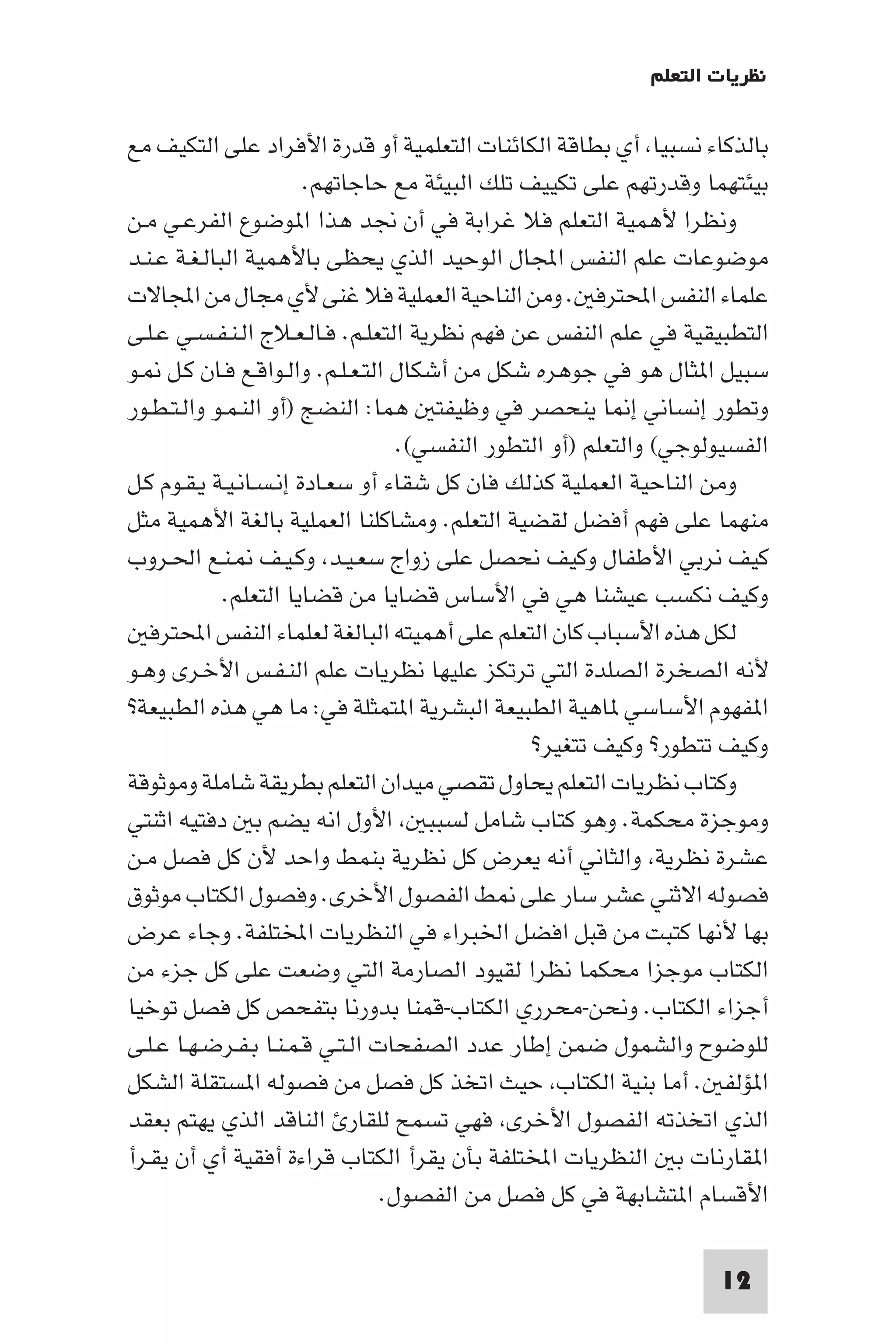 ‫ﻧﻈﺮﻳﺎت اﻟﺘﻌﻠﻢ‬

‫ﺑﺎﻟﺬﻛﺎء ﻧﺴﺒﻴﺎ أي ﺑﻄﺎﻗﺔ اﻟﻜﺎﺋﻨﺎت اﻟﺘﻌﻠﻤﻴﺔ أو ﻗﺪرة اﻷﻓﺮاد ﻋﻠﻰ اﻟﺘﻜﻴﻒ ﻣﻊ‬
                        ‫ﺑﻴﺌﺘﻬﻤﺎ وﻗﺪرﺗﻬﻢ ﻋﻠﻰ ﺗﻜﻴﻴﻒ ﺗﻠﻚ اﻟﺒﻴﺌﺔ ﻣﻊ ﺣﺎﺟﺎﺗﻬﻢ.‬
‫وﻧﻈﺮا ﻷﻫﻤﻴﺔ اﻟﺘﻌﻠﻢ ﻓﻼ ﻏﺮاﺑﺔ ﻓﻲ أن ﳒﺪ ﻫﺬا ا ﻮﺿﻮع اﻟﻔﺮﻋـﻲ ﻣـﻦ‬
‫ﻣﻮﺿﻮﻋﺎت ﻋﻠﻢ اﻟﻨﻔﺲ اﺠﻤﻟﺎل اﻟﻮﺣﻴﺪ اﻟﺬي ﻳﺤﻈﻰ ﺑﺎﻷﻫﻤﻴﺔ اﻟﺒﺎﻟـﻐـﺔ ﻋـﻨـﺪ‬
‫ﻋﻠﻤﺎء اﻟﻨﻔﺲ اﶈﺘﺮﻓ . وﻣﻦ اﻟﻨﺎﺣﻴﺔ اﻟﻌﻤﻠﻴﺔ ﻓﻼ ﻏﻨﻰ ﻷي ﻣﺠﺎل ﻣﻦ اﺠﻤﻟﺎﻻت‬
‫اﻟﺘﻄﺒﻴﻘﻴﺔ ﻓﻲ ﻋﻠﻢ اﻟﻨﻔﺲ ﻋﻦ ﻓﻬﻢ ﻧﻈﺮﻳﺔ اﻟﺘﻌﻠـﻢ. ﻓـﺎﻟـﻌـﻼج اﻟـﻨـﻔـﺴـﻲ ﻋـﻠـﻰ‬
‫ﺳﺒﻴﻞ ا ﺜﺎل ﻫﻮ ﻓﻲ ﺟﻮﻫﺮه ﺷﻜﻞ ﻣﻦ أﺷﻜﺎل اﻟﺘـﻌـﻠـﻢ. واﻟـﻮاﻗـﻊ ﻓـﺎن ﻛـﻞ ـﻮ‬
‫وﺗﻄﻮر إﻧﺴﺎﻧﻲ إ ﺎ ﻳﻨﺤﺼﺮ ﻓﻲ وﻇﻴﻔﺘ ﻫﻤﺎ: اﻟﻨﻀﺞ )أو اﻟﻨـﻤـﻮ واﻟـﺘـﻄـﻮر‬
                                   ‫اﻟﻔﺴﻴﻮﻟﻮﺟﻲ( واﻟﺘﻌﻠﻢ )أو اﻟﺘﻄﻮر اﻟﻨﻔﺴﻲ(.‬
‫وﻣﻦ اﻟﻨﺎﺣﻴﺔ اﻟﻌﻤﻠﻴﺔ ﻛﺬﻟﻚ ﻓﺎن ﻛﻞ ﺷﻘﺎء أو ﺳﻌـﺎدة إﻧـﺴـﺎﻧـﻴـﺔ ﻳـﻘـﻮم ﻛـﻞ‬
‫ﻣﻨﻬﻤﺎ ﻋﻠﻰ ﻓﻬﻢ أﻓﻀﻞ ﻟﻘﻀﻴﺔ اﻟﺘﻌﻠﻢ. وﻣﺸﺎﻛﻠﻨﺎ اﻟﻌﻤﻠﻴﺔ ﺑﺎﻟﻐﺔ اﻷﻫﻤﻴﺔ ﻣﺜﻞ‬
‫ﻛﻴﻒ ﻧﺮﺑﻲ اﻷﻃﻔﺎل وﻛﻴﻒ ﻧﺤﺼﻞ ﻋﻠﻰ زواج ﺳﻌـﻴـﺪ وﻛـﻴـﻒ ـﻨـﻊ اﳊـﺮوب‬
             ‫وﻛﻴﻒ ﻧﻜﺴﺐ ﻋﻴﺸﻨﺎ ﻫﻲ ﻓﻲ اﻷﺳﺎس ﻗﻀﺎﻳﺎ ﻣﻦ ﻗﻀﺎﻳﺎ اﻟﺘﻌﻠﻢ.‬
   ‫ﻟﻜﻞ ﻫﺬه اﻷﺳﺒﺎب ﻛﺎن اﻟﺘﻌﻠﻢ ﻋﻠﻰ أﻫﻤﻴﺘﻪ اﻟﺒﺎﻟﻐﺔ ﻟﻌﻠﻤﺎء اﻟﻨﻔﺲ اﶈﺘﺮﻓ‬
‫ﻷﻧﻪ اﻟﺼﺨﺮة اﻟﺼﻠﺪة اﻟﺘﻲ ﺗﺮﺗﻜﺰ ﻋﻠﻴﻬﺎ ﻧﻈﺮﻳﺎت ﻋﻠﻢ اﻟﻨـﻔـﺲ اﻷﺧـﺮى وﻫـﻮ‬
‫ا ﻔﻬﻮم اﻷﺳﺎﺳﻲ ﺎﻫﻴﺔ اﻟﻄﺒﻴﻌﺔ اﻟﺒﺸﺮﻳﺔ ا ﺘﻤﺜﻠﺔ ﻓﻲ: ﻣﺎ ﻫﻲ ﻫﺬه اﻟﻄﺒﻴﻌﺔ?‬
                                                ‫وﻛﻴﻒ ﺗﺘﻄﻮر? وﻛﻴﻒ ﺗﺘﻐﻴﺮ?‬
‫وﻛﺘﺎب ﻧﻈﺮﻳﺎت اﻟﺘﻌﻠﻢ ﻳﺤﺎول ﺗﻘﺼﻲ ﻣﻴﺪان اﻟﺘﻌﻠﻢ ﺑﻄﺮﻳﻘﺔ ﺷﺎﻣﻠﺔ وﻣﻮﺛﻮﻗﺔ‬
‫وﻣﻮﺟﺰة ﻣﺤﻜﻤﺔ. وﻫﻮ ﻛﺘﺎب ﺷﺎﻣﻞ ﻟﺴﺒﺒ اﻷول اﻧﻪ ﻳﻀﻢ ﺑ دﻓﺘﻴﻪ اﺛﻨﺘﻲ‬
‫ﻋﺸﺮة ﻧﻈﺮﻳﺔ واﻟﺜﺎﻧﻲ أﻧﻪ ﻳﻌﺮض ﻛﻞ ﻧﻈﺮﻳﺔ ﺑﻨﻤﻂ واﺣﺪ ﻷن ﻛﻞ ﻓﺼﻞ ﻣـﻦ‬
‫ﻓﺼﻮﻟﻪ اﻻﺛﻨﻲ ﻋﺸﺮ ﺳﺎر ﻋﻠﻰ ﻂ اﻟﻔﺼﻮل اﻷﺧﺮى. وﻓﺼﻮل اﻟﻜﺘﺎب ﻣﻮﺛﻮق‬
‫ﺑﻬﺎ ﻷﻧﻬﺎ ﻛﺘﺒﺖ ﻣﻦ ﻗﺒﻞ اﻓﻀﻞ اﳋﺒﺮاء ﻓﻲ اﻟﻨﻈﺮﻳﺎت اﺨﻤﻟﺘﻠﻔﺔ. وﺟﺎء ﻋﺮض‬
‫اﻟﻜﺘﺎب ﻣﻮﺟﺰا ﻣﺤﻜﻤﺎ ﻧﻈﺮا ﻟﻘﻴﻮد اﻟﺼﺎرﻣﺔ اﻟﺘﻲ وﺿﻌﺖ ﻋﻠﻰ ﻛﻞ ﺟﺰء ﻣﻦ‬
‫أﺟﺰاء اﻟﻜﺘﺎب. وﻧﺤﻦ-ﻣﺤﺮري اﻟﻜﺘﺎب-ﻗﻤﻨﺎ ﺑﺪورﻧﺎ ﺑﺘﻔﺤﺺ ﻛﻞ ﻓﺼﻞ ﺗﻮﺧﻴﺎ‬
‫ﻟﻠﻮﺿﻮح واﻟﺸﻤﻮل ﺿﻤﻦ إﻃﺎر ﻋﺪد اﻟﺼﻔﺤﺎت اﻟـﺘـﻲ ﻗـﻤـﻨـﺎ ﺑـﻔـﺮﺿـﻬـﺎ ﻋـﻠـﻰ‬
‫ا ﺆﻟﻔ . أﻣﺎ ﺑﻨﻴﺔ اﻟﻜﺘﺎب ﺣﻴﺚ اﺗﺨﺬ ﻛﻞ ﻓﺼﻞ ﻣﻦ ﻓﺼﻮﻟﻪ ا ﺴﺘﻘﻠﺔ اﻟﺸﻜﻞ‬
‫اﻟﺬي اﺗﺨﺬﺗﻪ اﻟﻔﺼﻮل اﻷﺧﺮى ﻓﻬﻲ ﺗﺴﻤﺢ ﻟﻠﻘﺎر اﻟﻨﺎﻗﺪ اﻟﺬي ﻳﻬﺘﻢ ﺑﻌﻘﺪ‬
‫ا ﻘﺎرﻧﺎت ﺑ اﻟﻨﻈﺮﻳﺎت اﺨﻤﻟﺘﻠﻔﺔ ﺑﺄن ﻳﻘﺮأ اﻟﻜﺘﺎب ﻗﺮاءة أﻓﻘﻴﺔ أي أن ﻳﻘـﺮأ‬
                                 ‫اﻷﻗﺴﺎم ا ﺘﺸﺎﺑﻬﺔ ﻓﻲ ﻛﻞ ﻓﺼﻞ ﻣﻦ اﻟﻔﺼﻮل.‬

                                                                    ‫21‬
 