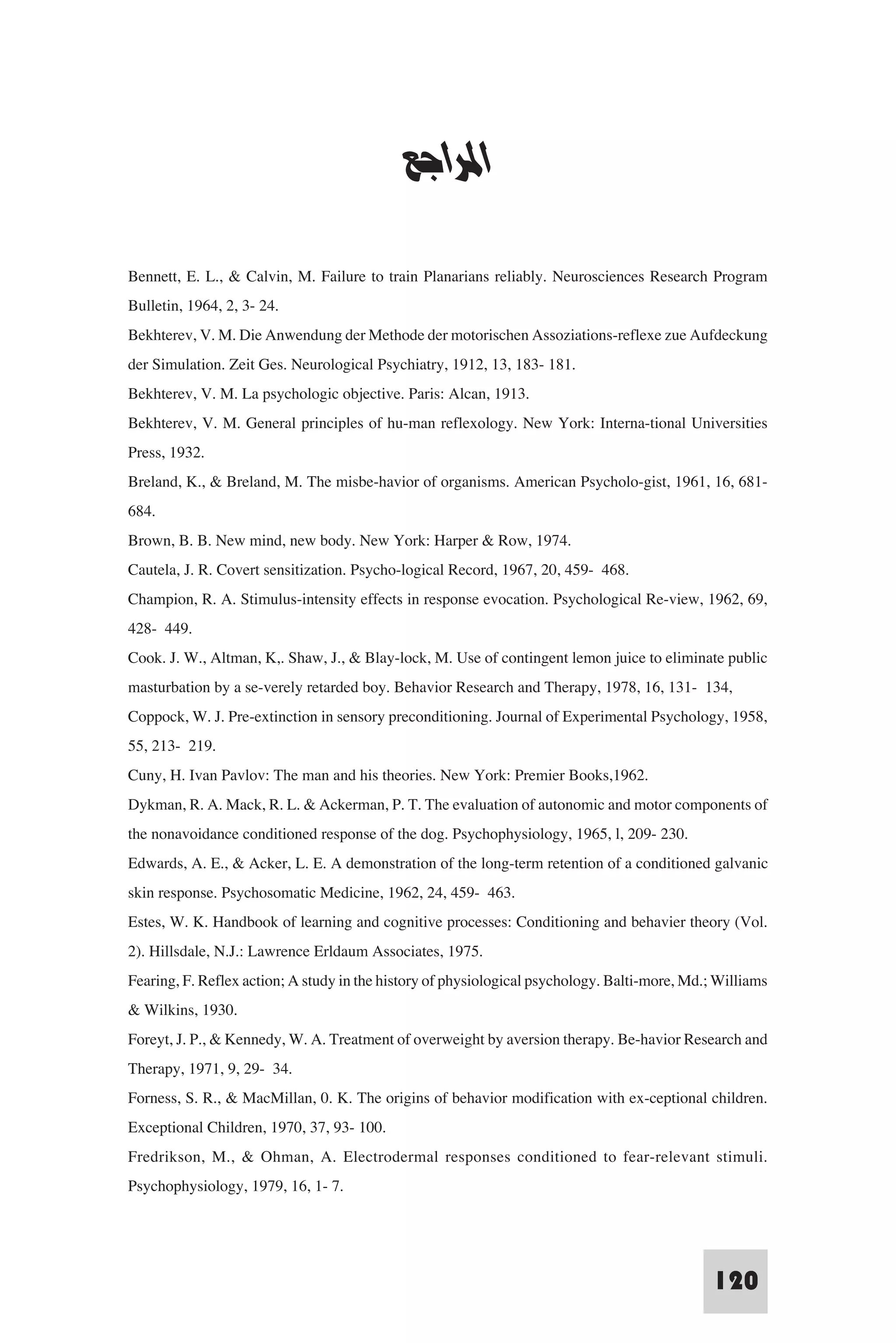 ‫ﻧﻈﺮﻳﺎت اﻟﺘﻌﻠﻢ‬


                                            ‫اﳌﺮاﺟﻊ‬

Bennett, E. L., & Calvin, M. Failure to train Planarians reliably. Neurosciences Research Program
Bulletin, 1964, 2, 3- 24.
Bekhterev, V. M. Die Anwendung der Methode der motorischen Assoziations-reflexe zue Aufdeckung
der Simulation. Zeit Ges. Neurological Psychiatry, 1912, 13, 183- 181.
Bekhterev, V. M. La psychologic objective. Paris: Alcan, 1913.
Bekhterev, V. M. General principles of hu-man reflexology. New York: Interna-tional Universities
Press, 1932.
Breland, K., & Breland, M. The misbe-havior of organisms. American Psycholo-gist, 1961, 16, 681-
684.
Brown, B. B. New mind, new body. New York: Harper & Row, 1974.
Cautela, J. R. Covert sensitization. Psycho-logical Record, 1967, 20, 459- 468.
Champion, R. A. Stimulus-intensity effects in response evocation. Psychological Re-view, 1962, 69,
428- 449.
Cook. J. W., Altman, K,. Shaw, J., & Blay-lock, M. Use of contingent lemon juice to eliminate public
masturbation by a se-verely retarded boy. Behavior Research and Therapy, 1978, 16, 131- 134,
Coppock, W. J. Pre-extinction in sensory preconditioning. Journal of Experimental Psychology, 1958,
55, 213- 219.
Cuny, H. Ivan Pavlov: The man and his theories. New York: Premier Books,1962.
Dykman, R. A. Mack, R. L. & Ackerman, P. T. The evaluation of autonomic and motor components of
the nonavoidance conditioned response of the dog. Psychophysiology, 1965, l, 209- 230.
Edwards, A. E., & Acker, L. E. A demonstration of the long-term retention of a conditioned galvanic
skin response. Psychosomatic Medicine, 1962, 24, 459- 463.
Estes, W. K. Handbook of learning and cognitive processes: Conditioning and behavier theory (Vol.
2). Hillsdale, N.J.: Lawrence Erldaum Associates, 1975.
Fearing, F. Reflex action; A study in the history of physiological psychology. Balti-more, Md.; Williams
& Wilkins, 1930.
Foreyt, J. P., & Kennedy, W. A. Treatment of overweight by aversion therapy. Be-havior Research and
Therapy, 1971, 9, 29- 34.
Forness, S. R., & MacMillan, 0. K. The origins of behavior modification with ex-ceptional children.
Exceptional Children, 1970, 37, 93- 100.
Fredrikson, M., & Ohman, A. Electrodermal responses conditioned to fear-relevant stimuli.
Psychophysiology, 1979, 16, 1- 7.



                                                                                              120
 