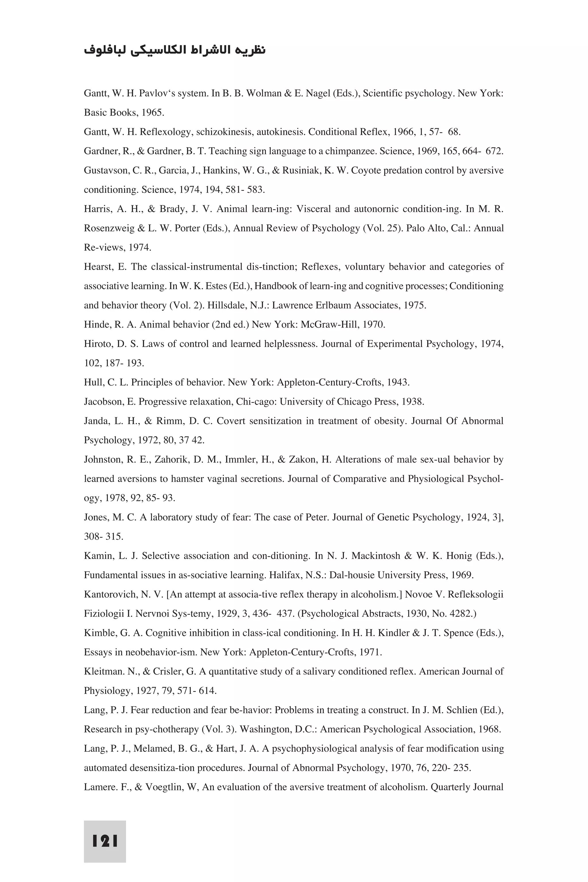 ‫ﻧﻈﺮﻳﺔ اﻻﺷﺮاط اﻟﻜﻼﺳﻴﻜﻲ ﻟﺒﺎﻓﻠﻮف‬

Gantt, W. H. Pavlov‘s system. In B. B. Wolman & E. Nagel (Eds.), Scientific psychology. New York:
Basic Books, 1965.
Gantt, W. H. Reflexology, schizokinesis, autokinesis. Conditional Reflex, 1966, 1, 57- 68.
Gardner, R., & Gardner, B. T. Teaching sign language to a chimpanzee. Science, 1969, 165, 664- 672.
Gustavson, C. R., Garcia, J., Hankins, W. G., & Rusiniak, K. W. Coyote predation control by aversive
conditioning. Science, 1974, 194, 581- 583.
Harris, A. H., & Brady, J. V. Animal learn-ing: Visceral and autonornic condition-ing. In M. R.
Rosenzweig & L. W. Porter (Eds.), Annual Review of Psychology (Vol. 25). Palo Alto, Cal.: Annual
Re-views, 1974.
Hearst, E. The classical-instrumental dis-tinction; Reflexes, voluntary behavior and categories of
associative learning. In W. K. Estes (Ed.), Handbook of learn-ing and cognitive processes; Conditioning
and behavior theory (Vol. 2). Hillsdale, N.J.: Lawrence Erlbaum Associates, 1975.
Hinde, R. A. Animal behavior (2nd ed.) New York: McGraw-Hill, 1970.
Hiroto, D. S. Laws of control and learned helplessness. Journal of Experimental Psychology, 1974,
102, 187- 193.
Hull, C. L. Principles of behavior. New York: Appleton-Century-Crofts, 1943.
Jacobson, E. Progressive relaxation, Chi-cago: University of Chicago Press, 1938.
Janda, L. H., & Rimm, D. C. Covert sensitization in treatment of obesity. Journal Of Abnormal
Psychology, 1972, 80, 37 42.
Johnston, R. E., Zahorik, D. M., Immler, H., & Zakon, H. Alterations of male sex-ual behavior by
learned aversions to hamster vaginal secretions. Journal of Comparative and Physiological Psychol-
ogy, 1978, 92, 85- 93.
Jones, M. C. A laboratory study of fear: The case of Peter. Journal of Genetic Psychology, 1924, 3],
308- 315.
Kamin, L. J. Selective association and con-ditioning. In N. J. Mackintosh & W. K. Honig (Eds.),
Fundamental issues in as-sociative learning. Halifax, N.S.: Dal-housie University Press, 1969.
Kantorovich, N. V. [An attempt at associa-tive reflex therapy in alcoholism.] Novoe V. Refleksologii
Fiziologii I. Nervnoi Sys-temy, 1929, 3, 436- 437. (Psychological Abstracts, 1930, No. 4282.)
Kimble, G. A. Cognitive inhibition in class-ical conditioning. In H. H. Kindler & J. T. Spence (Eds.),
Essays in neobehavior-ism. New York: Appleton-Century-Crofts, 1971.
Kleitman. N., & Crisler, G. A quantitative study of a salivary conditioned reflex. American Journal of
Physiology, 1927, 79, 571- 614.
Lang, P. J. Fear reduction and fear be-havior: Problems in treating a construct. In J. M. Schlien (Ed.),
Research in psy-chotherapy (Vol. 3). Washington, D.C.: American Psychological Association, 1968.
Lang, P. J., Melamed, B. G., & Hart, J. A. A psychophysiological analysis of fear modification using
automated desensitiza-tion procedures. Journal of Abnormal Psychology, 1970, 76, 220- 235.
Lamere. F., & Voegtlin, W, An evaluation of the aversive treatment of alcoholism. Quarterly Journal


 121
 