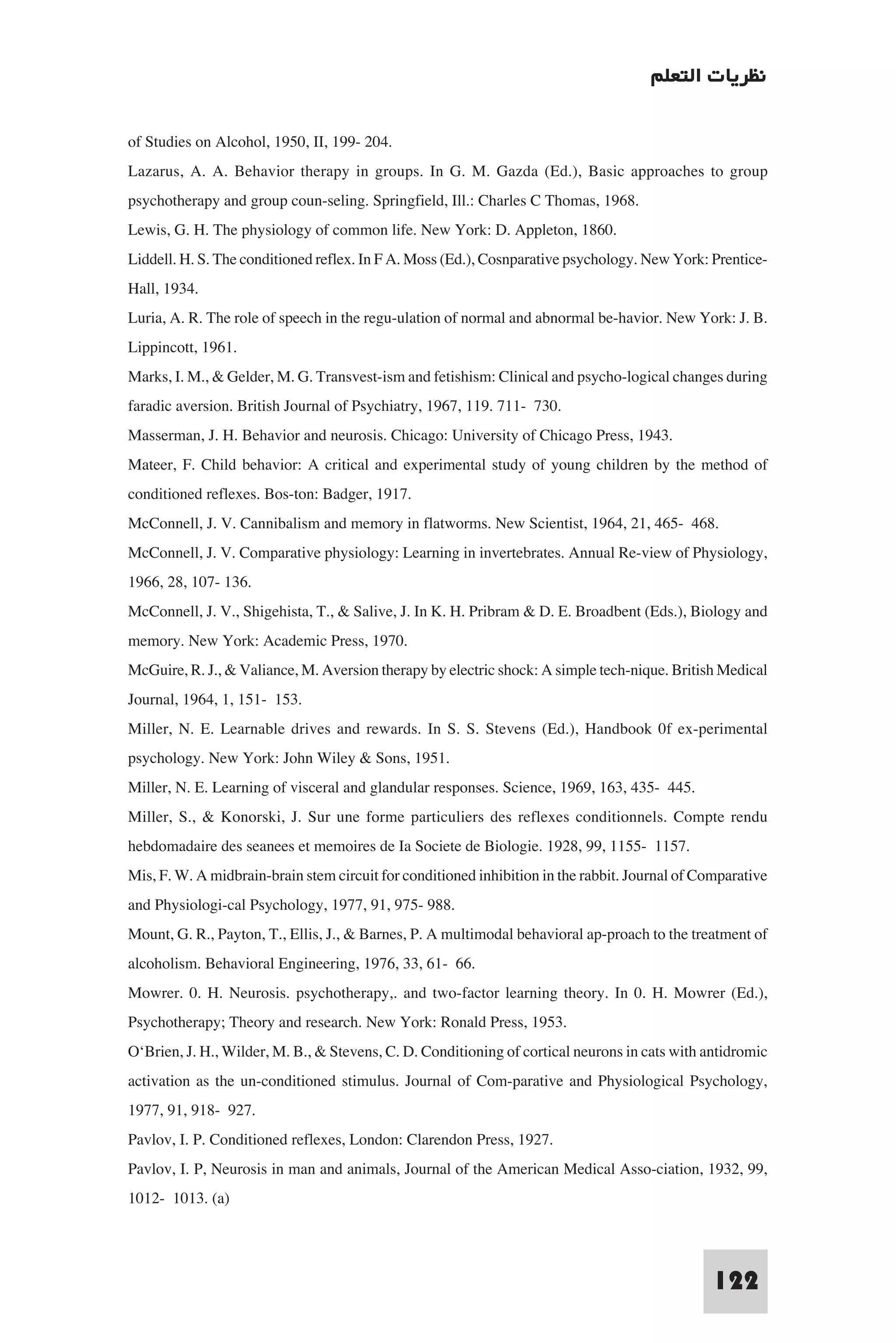 ‫ﻧﻈﺮﻳﺎت اﻟﺘﻌﻠﻢ‬

of Studies on Alcohol, 1950, II, 199- 204.
Lazarus, A. A. Behavior therapy in groups. In G. M. Gazda (Ed.), Basic approaches to group
psychotherapy and group coun-seling. Springfield, Ill.: Charles C Thomas, 1968.
Lewis, G. H. The physiology of common life. New York: D. Appleton, 1860.
Liddell. H. S. The conditioned reflex. In F A. Moss (Ed.), Cosnparative psychology. New York: Prentice-
Hall, 1934.
Luria, A. R. The role of speech in the regu-ulation of normal and abnormal be-havior. New York: J. B.
Lippincott, 1961.
Marks, I. M., & Gelder, M. G. Transvest-ism and fetishism: Clinical and psycho-logical changes during
faradic aversion. British Journal of Psychiatry, 1967, 119. 711- 730.
Masserman, J. H. Behavior and neurosis. Chicago: University of Chicago Press, 1943.
Mateer, F. Child behavior: A critical and experimental study of young children by the method of
conditioned reflexes. Bos-ton: Badger, 1917.
McConnell, J. V. Cannibalism and memory in flatworms. New Scientist, 1964, 21, 465- 468.
McConnell, J. V. Comparative physiology: Learning in invertebrates. Annual Re-view of Physiology,
1966, 28, 107- 136.
McConnell, J. V., Shigehista, T., & Salive, J. In K. H. Pribram & D. E. Broadbent (Eds.), Biology and
memory. New York: Academic Press, 1970.
McGuire, R. J., & Valiance, M. Aversion therapy by electric shock: A simple tech-nique. British Medical
Journal, 1964, 1, 151- 153.
Miller, N. E. Learnable drives and rewards. In S. S. Stevens (Ed.), Handbook 0f ex-perimental
psychology. New York: John Wiley & Sons, 1951.
Miller, N. E. Learning of visceral and glandular responses. Science, 1969, 163, 435- 445.
Miller, S., & Konorski, J. Sur une forme particuliers des reflexes conditionnels. Compte rendu
hebdomadaire des seanees et memoires de Ia Societe de Biologie. 1928, 99, 1155- 1157.
Mis, F. W. A midbrain-brain stem circuit for conditioned inhibition in the rabbit. Journal of Comparative
and Physiologi-cal Psychology, 1977, 91, 975- 988.
Mount, G. R., Payton, T., Ellis, J., & Barnes, P. A multimodal behavioral ap-proach to the treatment of
alcoholism. Behavioral Engineering, 1976, 33, 61- 66.
Mowrer. 0. H. Neurosis. psychotherapy,. and two-factor learning theory. In 0. H. Mowrer (Ed.),
Psychotherapy; Theory and research. New York: Ronald Press, 1953.
O‘Brien, J. H., Wilder, M. B., & Stevens, C. D. Conditioning of cortical neurons in cats with antidromic
activation as the un-conditioned stimulus. Journal of Com-parative and Physiological Psychology,
1977, 91, 918- 927.
Pavlov, I. P. Conditioned reflexes, London: Clarendon Press, 1927.
Pavlov, I. P, Neurosis in man and animals, Journal of the American Medical Asso-ciation, 1932, 99,
1012- 1013. (a)


                                                                                               122
 