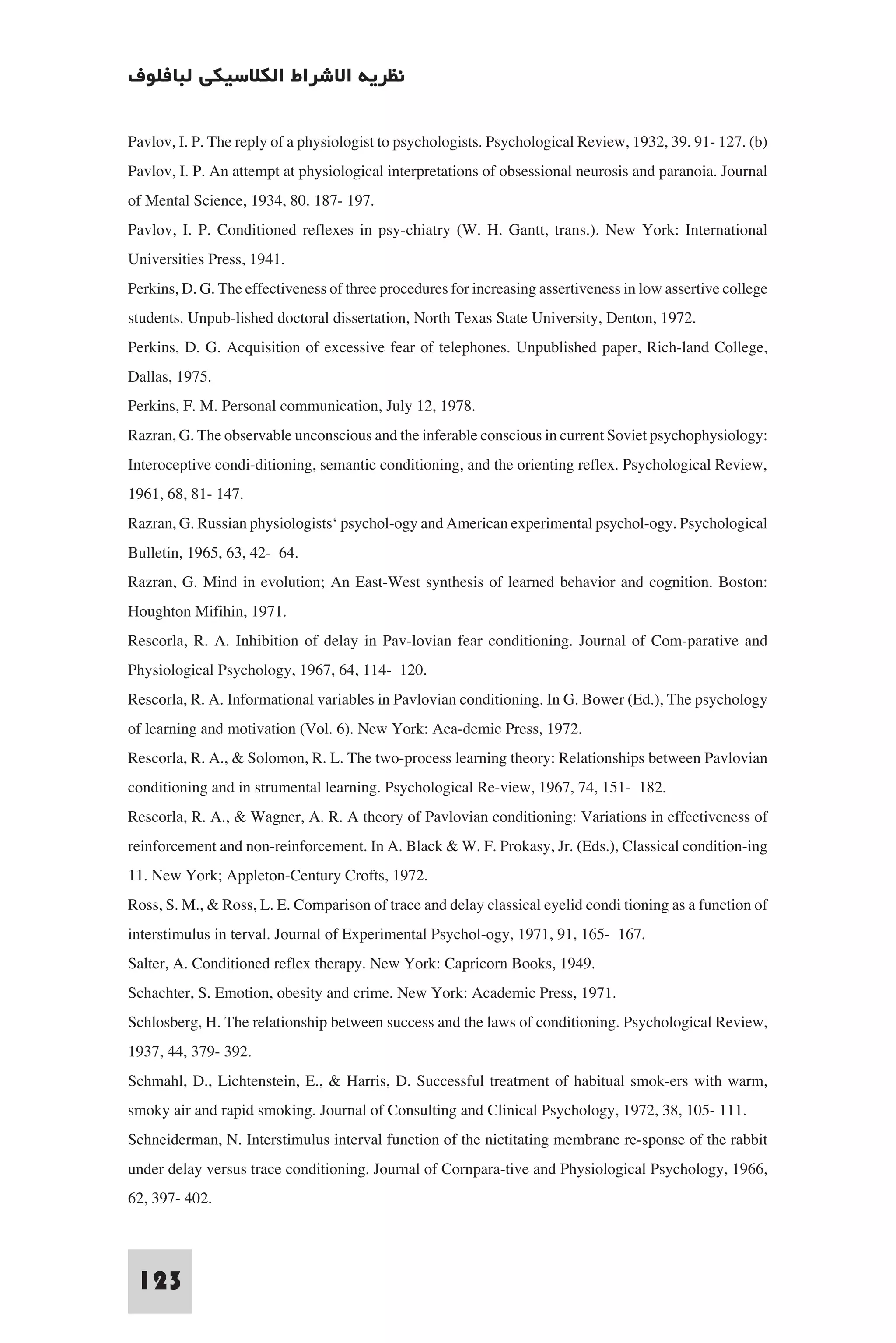 ‫ﻧﻈﺮﻳﺔ اﻻﺷﺮاط اﻟﻜﻼﺳﻴﻜﻲ ﻟﺒﺎﻓﻠﻮف‬

Pavlov, I. P. The reply of a physiologist to psychologists. Psychological Review, 1932, 39. 91- 127. (b)
Pavlov, I. P. An attempt at physiological interpretations of obsessional neurosis and paranoia. Journal
of Mental Science, 1934, 80. 187- 197.
Pavlov, I. P. Conditioned reflexes in psy-chiatry (W. H. Gantt, trans.). New York: International
Universities Press, 1941.
Perkins, D. G. The effectiveness of three procedures for increasing assertiveness in low assertive college
students. Unpub-lished doctoral dissertation, North Texas State University, Denton, 1972.
Perkins, D. G. Acquisition of excessive fear of telephones. Unpublished paper, Rich-land College,
Dallas, 1975.
Perkins, F. M. Personal communication, July 12, 1978.
Razran, G. The observable unconscious and the inferable conscious in current Soviet psychophysiology:
Interoceptive condi-ditioning, semantic conditioning, and the orienting reflex. Psychological Review,
1961, 68, 81- 147.
Razran, G. Russian physiologists‘ psychol-ogy and American experimental psychol-ogy. Psychological
Bulletin, 1965, 63, 42- 64.
Razran, G. Mind in evolution; An East-West synthesis of learned behavior and cognition. Boston:
Houghton Mifihin, 1971.
Rescorla, R. A. Inhibition of delay in Pav-lovian fear conditioning. Journal of Com-parative and
Physiological Psychology, 1967, 64, 114- 120.
Rescorla, R. A. Informational variables in Pavlovian conditioning. In G. Bower (Ed.), The psychology
of learning and motivation (Vol. 6). New York: Aca-demic Press, 1972.
Rescorla, R. A., & Solomon, R. L. The two-process learning theory: Relationships between Pavlovian
conditioning and in strumental learning. Psychological Re-view, 1967, 74, 151- 182.
Rescorla, R. A., & Wagner, A. R. A theory of Pavlovian conditioning: Variations in effectiveness of
reinforcement and non-reinforcement. In A. Black & W. F. Prokasy, Jr. (Eds.), Classical condition-ing
11. New York; Appleton-Century Crofts, 1972.
Ross, S. M., & Ross, L. E. Comparison of trace and delay classical eyelid condi tioning as a function of
interstimulus in terval. Journal of Experimental Psychol-ogy, 1971, 91, 165- 167.
Salter, A. Conditioned reflex therapy. New York: Capricorn Books, 1949.
Schachter, S. Emotion, obesity and crime. New York: Academic Press, 1971.
Schlosberg, H. The relationship between success and the laws of conditioning. Psychological Review,
1937, 44, 379- 392.
Schmahl, D., Lichtenstein, E., & Harris, D. Successful treatment of habitual smok-ers with warm,
smoky air and rapid smoking. Journal of Consulting and Clinical Psychology, 1972, 38, 105- 111.
Schneiderman, N. Interstimulus interval function of the nictitating membrane re-sponse of the rabbit
under delay versus trace conditioning. Journal of Cornpara-tive and Physiological Psychology, 1966,
62, 397- 402.


 123
 