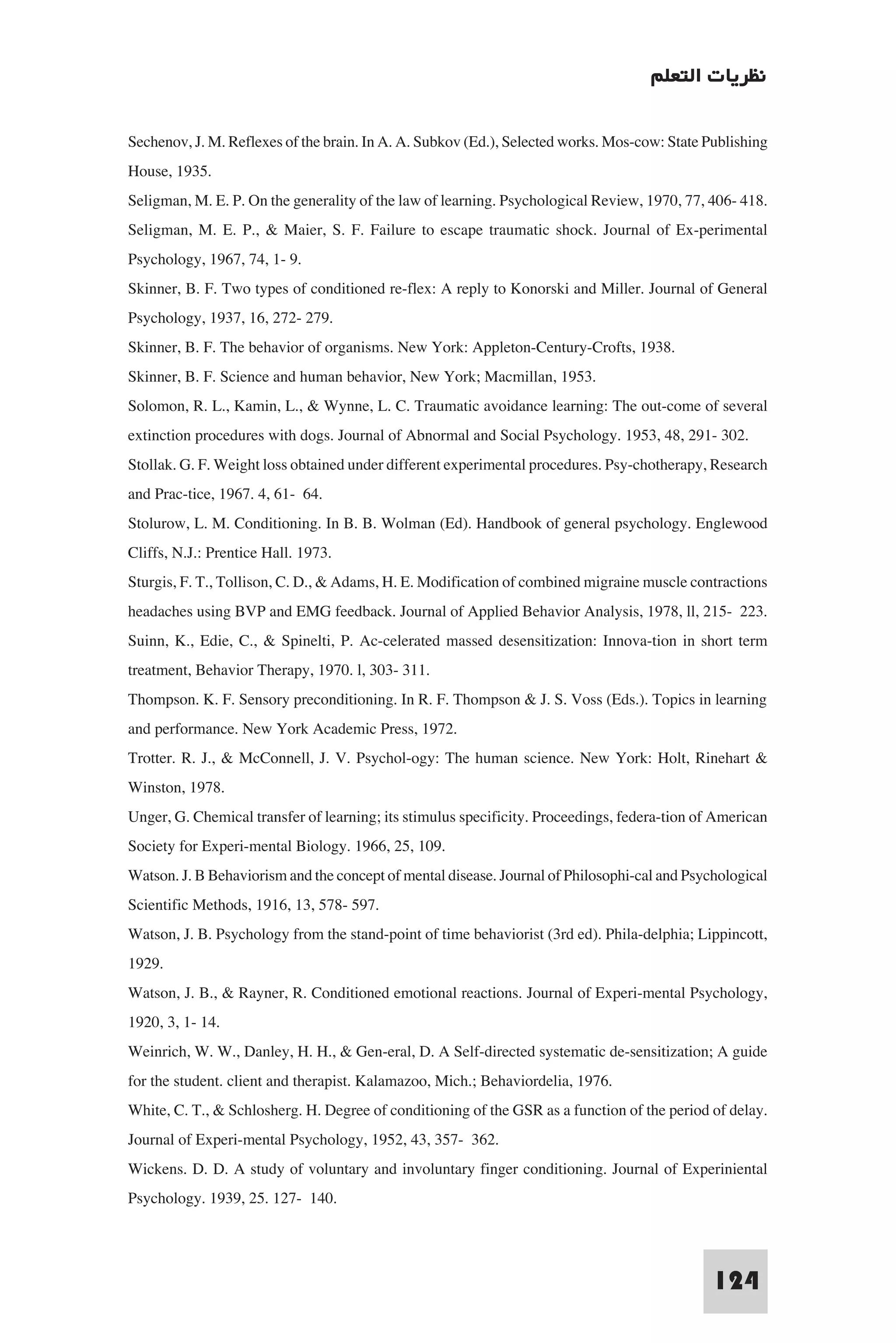 ‫ﻧﻈﺮﻳﺎت اﻟﺘﻌﻠﻢ‬

Sechenov, J. M. Reflexes of the brain. In A. A. Subkov (Ed.), Selected works. Mos-cow: State Publishing
House, 1935.
Seligman, M. E. P. On the generality of the law of learning. Psychological Review, 1970, 77, 406- 418.
Seligman, M. E. P., & Maier, S. F. Failure to escape traumatic shock. Journal of Ex-perimental
Psychology, 1967, 74, 1- 9.
Skinner, B. F. Two types of conditioned re-flex: A reply to Konorski and Miller. Journal of General
Psychology, 1937, 16, 272- 279.
Skinner, B. F. The behavior of organisms. New York: Appleton-Century-Crofts, 1938.
Skinner, B. F. Science and human behavior, New York; Macmillan, 1953.
Solomon, R. L., Kamin, L., & Wynne, L. C. Traumatic avoidance learning: The out-come of several
extinction procedures with dogs. Journal of Abnormal and Social Psychology. 1953, 48, 291- 302.
Stollak. G. F. Weight loss obtained under different experimental procedures. Psy-chotherapy, Research
and Prac-tice, 1967. 4, 61- 64.
Stolurow, L. M. Conditioning. In B. B. Wolman (Ed). Handbook of general psychology. Englewood
Cliffs, N.J.: Prentice Hall. 1973.
Sturgis, F. T., Tollison, C. D., & Adams, H. E. Modification of combined migraine muscle contractions
headaches using BVP and EMG feedback. Journal of Applied Behavior Analysis, 1978, ll, 215- 223.
Suinn, K., Edie, C., & Spinelti, P. Ac-celerated massed desensitization: Innova-tion in short term
treatment, Behavior Therapy, 1970. l, 303- 311.
Thompson. K. F. Sensory preconditioning. In R. F. Thompson & J. S. Voss (Eds.). Topics in learning
and performance. New York Academic Press, 1972.
Trotter. R. J., & McConnell, J. V. Psychol-ogy: The human science. New York: Holt, Rinehart &
Winston, 1978.
Unger, G. Chemical transfer of learning; its stimulus specificity. Proceedings, federa-tion of American
Society for Experi-mental Biology. 1966, 25, 109.
Watson. J. B Behaviorism and the concept of mental disease. Journal of Philosophi-cal and Psychological
Scientific Methods, 1916, 13, 578- 597.
Watson, J. B. Psychology from the stand-point of time behaviorist (3rd ed). Phila-delphia; Lippincott,
1929.
Watson, J. B., & Rayner, R. Conditioned emotional reactions. Journal of Experi-mental Psychology,
1920, 3, 1- 14.
Weinrich, W. W., Danley, H. H., & Gen-eral, D. A Self-directed systematic de-sensitization; A guide
for the student. client and therapist. Kalamazoo, Mich.; Behaviordelia, 1976.
White, C. T., & Schlosherg. H. Degree of conditioning of the GSR as a function of the period of delay.
Journal of Experi-mental Psychology, 1952, 43, 357- 362.
Wickens. D. D. A study of voluntary and involuntary finger conditioning. Journal of Experiniental
Psychology. 1939, 25. 127- 140.


                                                                                              124
 