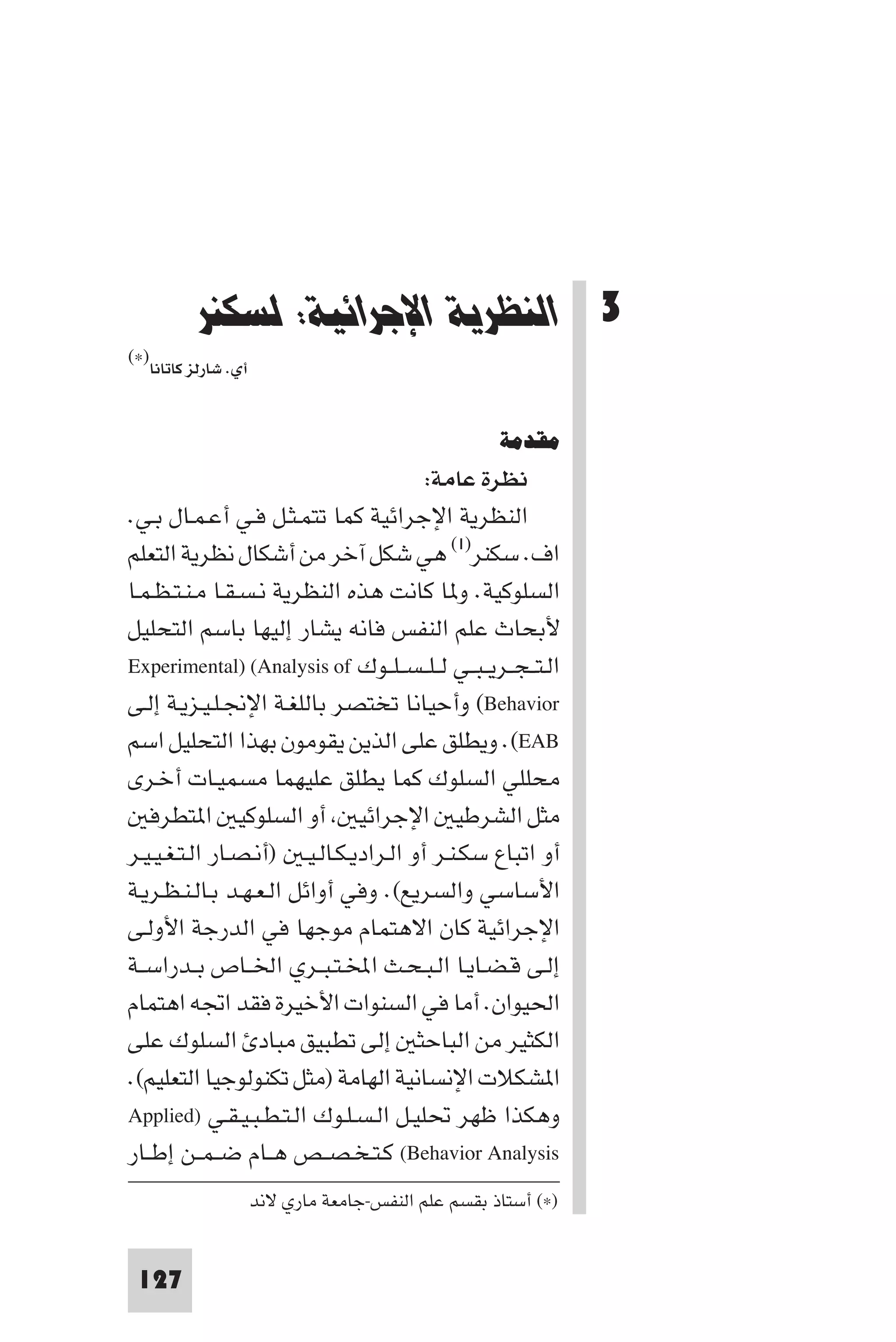 ‫اﻟﻨﻈﺮﻳﺔ اﻹﺟﺮاﺋﻴﺔ: ﻟﺴﻜﻨﺮ‬




         ‫3 اﻟﻨﻈﺮﻳﺔ اﻹﺟﺮاﺋﻴﺔ: ﻟﺴﻜﻨﺮ‬
‫)×(‬
  ‫أي. ﺷﺎرﻟﺰ ﻛﺎﺗﺎﻧﺎ‬


                                                    ‫ﻣﻘﺪﻣﺔ‬
                                        ‫ﻧﻈﺮة ﻋﺎﻣﺔ:‬
‫اﻟﻨﻈﺮﻳﺔ اﻹﺟﺮاﺋﻴﺔ ﻛﻤﺎ ﺗﺘﻤـﺜـﻞ ﻓـﻲ أﻋـﻤـﺎل ﺑـﻲ.‬
‫اف. ﺳﻜﻨﺮ)١( ﻫﻲ ﺷﻜﻞ آﺧﺮ ﻣﻦ أﺷﻜﺎل ﻧﻈﺮﻳﺔ اﻟﺘﻌﻠﻢ‬
‫اﻟﺴﻠﻮﻛﻴﺔ. و ﺎ ﻛﺎﻧﺖ ﻫﺬه اﻟﻨﻈﺮﻳﺔ ﻧـﺴـﻘـﺎ ﻣـﻨـﺘـﻈـﻤـﺎ‬
‫ﻷﺑﺤﺎث ﻋﻠﻢ اﻟﻨﻔﺲ ﻓﺎﻧﻪ ﻳﺸﺎر إﻟﻴﻬﺎ ﺑﺎﺳﻢ اﻟﺘﺤﻠﻴﻞ‬
‫اﻟـﺘ ـﺠــﺮﻳ ـﺒــﻲ ﻟ ـﻠ ـﺴ ـﻠــﻮك ‪Experimental) (Analysis of‬‬
‫‪ (Behavior‬وأﺣﻴﺎﻧﺎ ﺗﺨﺘﺼﺮ ﺑﺎﻟﻠﻐـﺔ اﻹﳒـﻠـﻴـﺰﻳـﺔ إﻟـﻰ‬
‫‪ .(EAB‬وﻳﻄﻠﻖ ﻋﻠﻰ اﻟﺬﻳﻦ ﻳﻘﻮﻣﻮن ﺑﻬﺬا اﻟﺘﺤﻠﻴﻞ اﺳﻢ‬
‫ﻣﺤﻠﻠﻲ اﻟﺴﻠﻮك ﻛﻤﺎ ﻳﻄﻠﻖ ﻋﻠﻴﻬﻤﺎ ﻣﺴﻤﻴـﺎت أﺧـﺮى‬
   ‫ﻣﺜﻞ اﻟﺸﺮﻃﻴ اﻹﺟﺮاﺋﻴ أو اﻟﺴﻠﻮﻛﻴ ا ﺘﻄﺮﻓ‬
‫أو اﺗﺒﺎع ﺳﻜـﻨـﺮ أو اﻟـﺮادﻳـﻜـﺎﻟـﻴـ )أﻧـﺼـﺎر اﻟـﺘـﻐـﻴـﻴـﺮ‬
‫اﻷﺳﺎﺳﻲ واﻟﺴﺮﻳﻊ(. وﻓﻲ أواﺋﻞ اﻟـﻌـﻬـﺪ ﺑـﺎﻟـﻨـﻈـﺮﻳـﺔ‬
‫اﻹﺟﺮاﺋﻴﺔ ﻛﺎن اﻻﻫﺘﻤﺎم ﻣﻮﺟﻬﺎ ﻓﻲ اﻟﺪرﺟﺔ اﻷوﻟـﻰ‬
‫إﻟـﻰ ﻗـﻀـﺎﻳـﺎ اﻟـﺒـﺤـﺚ اﺨﻤﻟـﺘـﺒــﺮي اﳋــﺎص ﺑــﺪراﺳــﺔ‬
‫اﳊﻴﻮان. أﻣﺎ ﻓﻲ اﻟﺴﻨﻮات اﻷﺧﻴﺮة ﻓﻘﺪ اﲡﻪ اﻫﺘﻤﺎم‬
‫اﻟﻜﺜﻴﺮ ﻣﻦ اﻟﺒﺎﺣﺜ إﻟﻰ ﺗﻄﺒﻴﻖ ﻣﺒﺎد اﻟﺴﻠﻮك ﻋﻠﻰ‬
‫ا ﺸﻜﻼت اﻹﻧﺴﺎﻧﻴﺔ اﻟﻬﺎﻣﺔ )ﻣﺜﻞ ﺗﻜﻨﻮﻟﻮﺟﻴﺎ اﻟﺘﻌﻠﻴﻢ(.‬
‫وﻫﻜﺬا ﻇﻬﺮ ﲢﻠﻴـﻞ اﻟـﺴـﻠـﻮك اﻟـﺘـﻄـﺒـﻴـﻘـﻲ )‪Applied‬‬
‫‪ (Behavior Analysis‬ﻛـﺘـﺨـﺼــﺺ ﻫــﺎم ﺿ ـﻤــﻦ إﻃــﺎر‬
                     ‫)×( أﺳﺘﺎذ ﺑﻘﺴﻢ ﻋﻠﻢ اﻟﻨﻔﺲ-ﺟﺎﻣﻌﺔ ﻣﺎري ﻻﻧﺪ‬


 ‫721‬
 