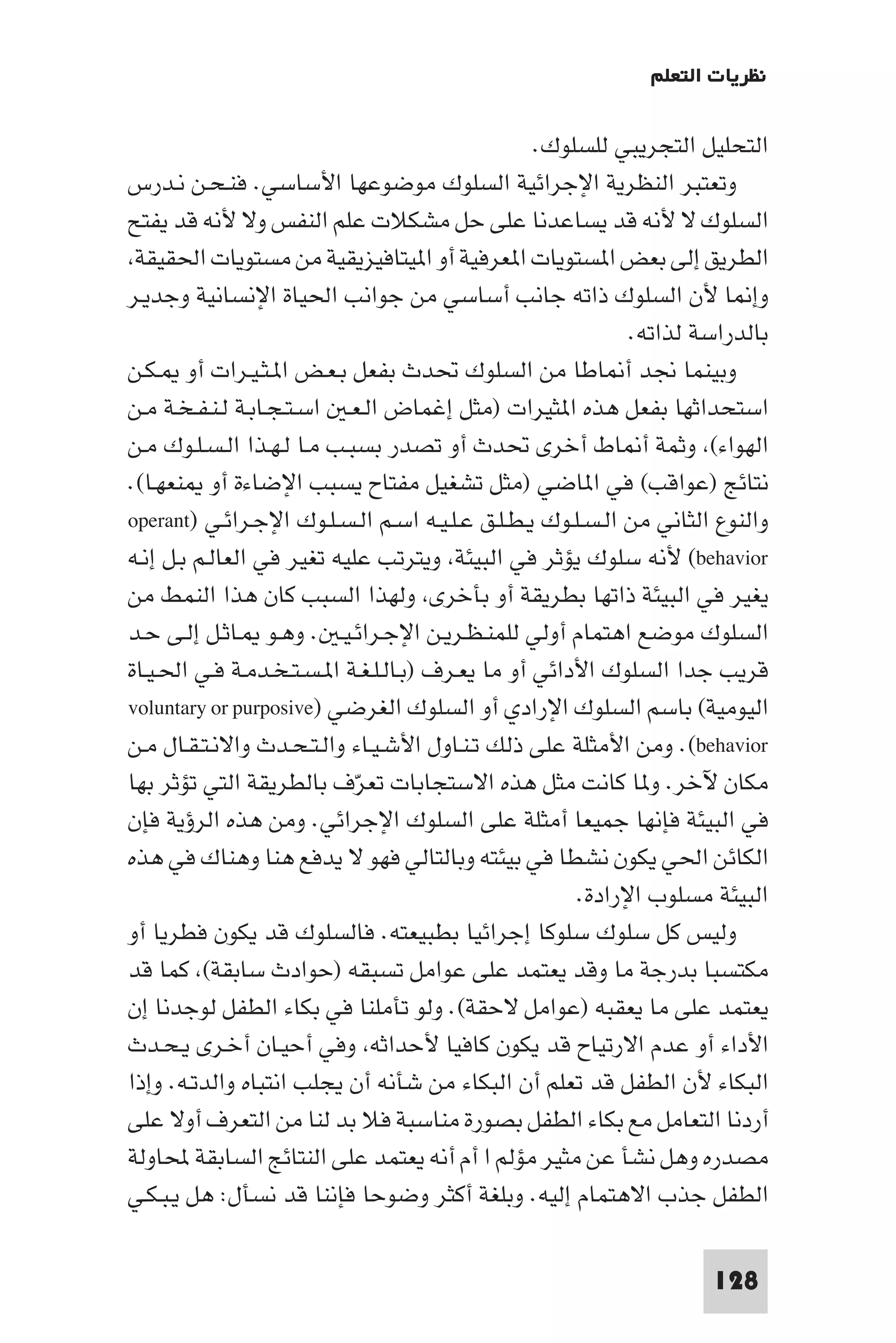 ‫ﻧﻈﺮﻳﺎت اﻟﺘﻌﻠﻢ‬

                                                  ‫اﻟﺘﺤﻠﻴﻞ اﻟﺘﺠﺮﻳﺒﻲ ﻟﻠﺴﻠﻮك.‬
‫وﺗﻌﺘﺒﺮ اﻟﻨﻈﺮﻳﺔ اﻹﺟﺮاﺋﻴﺔ اﻟﺴﻠﻮك ﻣﻮﺿﻮﻋﻬﺎ اﻷﺳﺎﺳﻲ. ﻓﻨـﺤـﻦ ﻧـﺪرس‬
‫اﻟﺴﻠﻮك ﻻ ﻷﻧﻪ ﻗﺪ ﻳﺴﺎﻋﺪﻧﺎ ﻋﻠﻰ ﺣﻞ ﻣﺸﻜﻼت ﻋﻠﻢ اﻟﻨﻔﺲ وﻻ ﻷﻧﻪ ﻗﺪ ﻳﻔﺘﺢ‬
 ‫اﻟﻄﺮﻳﻖ إﻟﻰ ﺑﻌﺾ ا ﺴﺘﻮﻳﺎت ا ﻌﺮﻓﻴﺔ أو ا ﻴﺘﺎﻓﻴﺰﻳﻘﻴﺔ ﻣﻦ ﻣﺴﺘﻮﻳﺎت اﳊﻘﻴﻘﺔ‬
‫وإ ﺎ ﻷن اﻟﺴﻠﻮك ذاﺗﻪ ﺟﺎﻧﺐ أﺳﺎﺳﻲ ﻣﻦ ﺟﻮاﻧﺐ اﳊﻴﺎة اﻹﻧﺴﺎﻧﻴﺔ وﺟﺪﻳـﺮ‬
                                                            ‫ﺑﺎﻟﺪراﺳﺔ ﻟﺬاﺗﻪ.‬
‫وﺑﻴﻨﻤﺎ ﳒﺪ أ ﺎﻃﺎ ﻣﻦ اﻟﺴﻠﻮك ﲢﺪث ﺑﻔﻌﻞ ﺑـﻌـﺾ ا ـﺜـﻴـﺮات أو ـﻜـﻦ‬
‫اﺳﺘﺤﺪاﺛﻬﺎ ﺑﻔﻌﻞ ﻫﺬه ا ﺜﻴﺮات )ﻣﺜﻞ إﻏﻤﺎض اﻟـﻌـ اﺳـﺘـﺠـﺎﺑـﺔ ﻟـﻨـﻔـﺨـﺔ ﻣـﻦ‬
‫اﻟﻬﻮاء( وﺛﻤﺔ أ ﺎط أﺧﺮى ﲢﺪث أو ﺗﺼﺪر ﺑﺴﺒـﺐ ﻣـﺎ ﻟـﻬـﺬا اﻟـﺴـﻠـﻮك ﻣـﻦ‬
‫ﻧﺘﺎﺋﺞ )ﻋﻮاﻗﺐ( ﻓﻲ ا ﺎﺿﻲ )ﻣﺜﻞ ﺗﺸﻐﻴﻞ ﻣﻔﺘﺎح ﻳﺴﺒﺐ اﻹﺿﺎءة أو ﻨﻌﻬـﺎ(.‬
‫واﻟﻨﻮع اﻟﺜﺎﻧﻲ ﻣﻦ اﻟـﺴـﻠـﻮك ﻳـﻄـﻠـﻖ ﻋـﻠـﻴـﻪ اﺳـﻢ اﻟـﺴـﻠـﻮك اﻹﺟـﺮاﺋـﻲ )‪operant‬‬
‫‪ (behavior‬ﻷﻧﻪ ﺳﻠﻮك ﻳﺆﺛﺮ ﻓﻲ اﻟﺒﻴﺌﺔ وﻳﺘﺮﺗﺐ ﻋﻠﻴﻪ ﺗﻐﻴﺮ ﻓﻲ اﻟﻌﺎﻟـﻢ ﺑـﻞ إﻧـﻪ‬
‫ﻳﻐﻴﺮ ﻓﻲ اﻟﺒﻴﺌﺔ ذاﺗﻬﺎ ﺑﻄﺮﻳﻘﺔ أو ﺑﺄﺧﺮى وﻟﻬﺬا اﻟﺴﺒﺐ ﻛﺎن ﻫﺬا اﻟﻨﻤﻂ ﻣﻦ‬
‫اﻟﺴﻠﻮك ﻣﻮﺿﻊ اﻫﺘﻤﺎم أوﻟﻲ ﻟﻠﻤﻨـﻈـﺮﻳـﻦ اﻹﺟـﺮاﺋـﻴـ . وﻫـﻮ ـﺎﺛـﻞ إﻟـﻰ ﺣـﺪ‬
‫ﻗﺮﻳﺐ ﺟﺪا اﻟﺴﻠﻮك اﻷداﺋﻲ أو ﻣﺎ ﻳﻌـﺮف )ﺑـﺎﻟـﻠـﻐـﺔ ا ـﺴـﺘـﺨـﺪﻣـﺔ ﻓـﻲ اﳊـﻴـﺎة‬
‫اﻟﻴﻮﻣﻴﺔ( ﺑﺎﺳﻢ اﻟﺴﻠﻮك اﻹرادي أو اﻟﺴﻠﻮك اﻟﻐﺮﺿﻲ )‪voluntary or purposive‬‬
‫‪ .(behavior‬وﻣﻦ اﻷﻣﺜﻠﺔ ﻋﻠﻰ ذﻟﻚ ﺗـﻨـﺎول اﻷﺷـﻴـﺎء واﻟـﺘـﺤـﺪث واﻻﻧـﺘـﻘـﺎل ﻣـﻦ‬
‫ﻣﻜﺎن ﻵﺧﺮ. و ﺎ ﻛﺎﻧﺖ ﻣﺜﻞ ﻫﺬه اﻻﺳﺘﺠﺎﺑﺎت ﺗﻌﺮف ﺑﺎﻟﻄﺮﻳﻘﺔ اﻟﺘﻲ ﺗﺆﺛﺮ ﺑﻬﺎ‬
                            ‫ّ‬
‫ﻓﻲ اﻟﺒﻴﺌﺔ ﻓﺈﻧﻬﺎ ﺟﻤﻴﻌﺎ أﻣﺜﻠﺔ ﻋﻠﻰ اﻟﺴﻠﻮك اﻹﺟﺮاﺋﻲ. وﻣﻦ ﻫﺬه اﻟﺮؤﻳﺔ ﻓﺈن‬
‫اﻟﻜﺎﺋﻦ اﳊﻲ ﻳﻜﻮن ﻧﺸﻄﺎ ﻓﻲ ﺑﻴﺌﺘﻪ وﺑﺎﻟﺘﺎﻟﻲ ﻓﻬﻮ ﻻ ﻳﺪﻓﻊ ﻫﻨﺎ وﻫﻨﺎك ﻓﻲ ﻫﺬه‬
                                                      ‫اﻟﺒﻴﺌﺔ ﻣﺴﻠﻮب اﻹرادة.‬
‫وﻟﻴﺲ ﻛﻞ ﺳﻠﻮك ﺳﻠﻮﻛﺎ إﺟﺮاﺋﻴﺎ ﺑﻄﺒﻴﻌﺘﻪ. ﻓﺎﻟﺴﻠﻮك ﻗﺪ ﻳﻜﻮن ﻓﻄﺮﻳﺎ أو‬
‫ﻣﻜﺘﺴﺒﺎ ﺑﺪرﺟﺔ ﻣﺎ وﻗﺪ ﻳﻌﺘﻤﺪ ﻋﻠﻰ ﻋﻮاﻣﻞ ﺗﺴﺒﻘﻪ )ﺣﻮادث ﺳﺎﺑﻘﺔ( ﻛﻤﺎ ﻗﺪ‬
‫ﻳﻌﺘﻤﺪ ﻋﻠﻰ ﻣﺎ ﻳﻌﻘﺒﻪ )ﻋﻮاﻣﻞ ﻻﺣﻘﺔ(. وﻟﻮ ﺗﺄﻣﻠﻨﺎ ﻓﻲ ﺑﻜﺎء اﻟﻄﻔﻞ ﻟﻮﺟﺪﻧﺎ إن‬
‫اﻷداء أو ﻋﺪم اﻻرﺗﻴﺎح ﻗﺪ ﻳﻜﻮن ﻛﺎﻓﻴﺎ ﻷﺣﺪاﺛﻪ وﻓﻲ أﺣﻴـﺎن أﺧـﺮى ﻳـﺤـﺪث‬
‫اﻟﺒﻜﺎء ﻷن اﻟﻄﻔﻞ ﻗﺪ ﺗﻌﻠﻢ أن اﻟﺒﻜﺎء ﻣﻦ ﺷﺄﻧﻪ أن ﻳﺠﻠﺐ اﻧﺘﺒﺎه واﻟﺪﺗـﻪ. وإذا‬
‫أردﻧﺎ اﻟﺘﻌﺎﻣﻞ ﻣﻊ ﺑﻜﺎء اﻟﻄﻔﻞ ﺑﺼﻮرة ﻣﻨﺎﺳﺒﺔ ﻓﻼ ﺑﺪ ﻟﻨﺎ ﻣﻦ اﻟﺘﻌﺮف أوﻻ ﻋﻠﻰ‬
‫ﻣﺼﺪره وﻫﻞ ﻧﺸﺄ ﻋﻦ ﻣﺜﻴﺮ ﻣﺆﻟﻢ ا أم أﻧﻪ ﻳﻌﺘﻤﺪ ﻋﻠﻰ اﻟﻨﺘﺎﺋﺞ اﻟﺴﺎﺑﻘﺔ ﶈﺎوﻟﺔ‬
‫اﻟﻄﻔﻞ ﺟﺬب اﻻﻫﺘﻤﺎم إﻟﻴﻪ. وﺑﻠﻐﺔ أﻛﺜﺮ وﺿﻮﺣﺎ ﻓﺈﻧﻨﺎ ﻗﺪ ﻧﺴﺄل: ﻫﻞ ﻳـﺒـﻜـﻲ‬

                                                                     ‫821‬
 