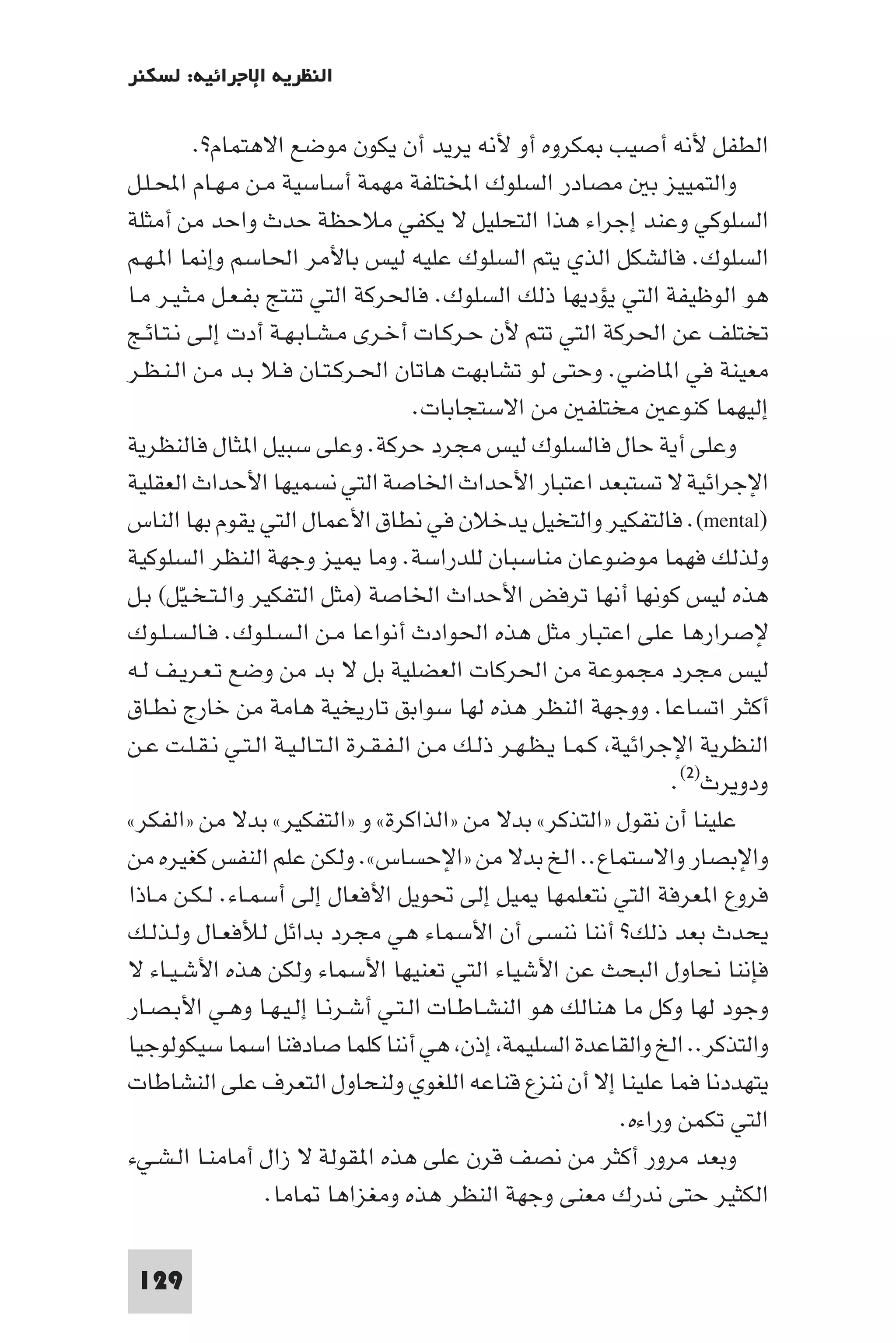 ‫اﻟﻨﻈﺮﻳﺔ اﻹﺟﺮاﺋﻴﺔ: ﻟﺴﻜﻨﺮ‬

          ‫اﻟﻄﻔﻞ ﻷﻧﻪ أﺻﻴﺐ ﻜﺮوه أو ﻷﻧﻪ ﻳﺮﻳﺪ أن ﻳﻜﻮن ﻣﻮﺿﻊ اﻻﻫﺘﻤﺎم?.‬
‫واﻟﺘﻤﻴﻴﺰ ﺑ ﻣﺼﺎدر اﻟﺴﻠﻮك اﺨﻤﻟﺘﻠﻔﺔ ﻣﻬﻤﺔ أﺳﺎﺳﻴﺔ ﻣـﻦ ﻣـﻬـﺎم اﶈـﻠـﻞ‬
‫اﻟﺴﻠﻮﻛﻲ وﻋﻨﺪ إﺟﺮاء ﻫﺬا اﻟﺘﺤﻠﻴﻞ ﻻ ﻳﻜﻔﻲ ﻣﻼﺣﻈﺔ ﺣﺪث واﺣﺪ ﻣﻦ أﻣﺜﻠﺔ‬
‫اﻟﺴﻠﻮك. ﻓﺎﻟﺸﻜﻞ اﻟﺬي ﻳﺘﻢ اﻟﺴﻠﻮك ﻋﻠﻴﻪ ﻟﻴﺲ ﺑﺎﻷﻣﺮ اﳊﺎﺳﻢ وإ ﺎ ا ـﻬـﻢ‬
‫ﻫﻮ اﻟﻮﻇﻴﻔﺔ اﻟﺘﻲ ﻳﺆدﻳﻬﺎ ذﻟﻚ اﻟﺴﻠﻮك. ﻓﺎﳊﺮﻛﺔ اﻟﺘﻲ ﺗﻨﺘﺞ ﺑﻔـﻌـﻞ ﻣـﺜـﻴـﺮ ﻣـﺎ‬
‫ﺗﺨﺘﻠﻒ ﻋﻦ اﳊﺮﻛﺔ اﻟﺘﻲ ﺗﺘﻢ ﻷن ﺣـﺮﻛـﺎت أﺧـﺮى ﻣـﺸـﺎﺑـﻬـﺔ أدت إﻟـﻰ ﻧـﺘـﺎﺋـﺞ‬
‫ﻣﻌﻴﻨﺔ ﻓﻲ ا ﺎﺿﻲ. وﺣﺘﻰ ﻟﻮ ﺗﺸﺎﺑﻬﺖ ﻫﺎﺗﺎن اﳊـﺮﻛـﺘـﺎن ﻓـﻼ ﺑـﺪ ﻣـﻦ اﻟـﻨـﻈـﺮ‬
                                        ‫إﻟﻴﻬﻤﺎ ﻛﻨﻮﻋ ﻣﺨﺘﻠﻔ ﻣﻦ اﻻﺳﺘﺠﺎﺑﺎت.‬
‫وﻋﻠﻰ أﻳﺔ ﺣﺎل ﻓﺎﻟﺴﻠﻮك ﻟﻴﺲ ﻣﺠﺮد ﺣﺮﻛﺔ. وﻋﻠﻰ ﺳﺒﻴﻞ ا ﺜﺎل ﻓﺎﻟﻨﻈﺮﻳﺔ‬
‫اﻹﺟﺮاﺋﻴﺔ ﻻ ﺗﺴﺘﺒﻌﺪ اﻋﺘﺒﺎر اﻷﺣﺪاث اﳋﺎﺻﺔ اﻟﺘﻲ ﻧﺴﻤﻴﻬﺎ اﻷﺣﺪاث اﻟﻌﻘﻠﻴﺔ‬
‫)‪ .(mental‬ﻓﺎﻟﺘﻔﻜﻴﺮ واﻟﺘﺨﻴﻞ ﻳﺪﺧﻼن ﻓﻲ ﻧﻄﺎق اﻷﻋﻤﺎل اﻟﺘﻲ ﻳﻘﻮم ﺑﻬﺎ اﻟﻨﺎس‬
‫وﻟﺬﻟﻚ ﻓﻬﻤﺎ ﻣﻮﺿﻮﻋﺎن ﻣﻨﺎﺳﺒﺎن ﻟﻠﺪراﺳﺔ. وﻣﺎ ﻴﺰ وﺟﻬﺔ اﻟﻨﻈﺮ اﻟﺴﻠﻮﻛﻴﺔ‬
‫ﻫﺬه ﻟﻴﺲ ﻛﻮﻧﻬﺎ أﻧﻬﺎ ﺗﺮﻓﺾ اﻷﺣﺪاث اﳋﺎﺻﺔ )ﻣﺜﻞ اﻟﺘﻔﻜﻴﺮ واﻟـﺘـﺨـﻴﻞ( ﺑـﻞ‬
        ‫ّ‬
‫ﻹﺻﺮارﻫﺎ ﻋﻠﻰ اﻋﺘﺒﺎر ﻣﺜﻞ ﻫﺬه اﳊﻮادث أﻧﻮاﻋﺎ ﻣـﻦ اﻟـﺴـﻠـﻮك. ﻓـﺎﻟـﺴـﻠـﻮك‬
‫ﻟﻴﺲ ﻣﺠﺮد ﻣﺠﻤﻮﻋﺔ ﻣﻦ اﳊﺮﻛﺎت اﻟﻌﻀﻠﻴﺔ ﺑﻞ ﻻ ﺑﺪ ﻣﻦ وﺿﻊ ﺗـﻌـﺮﻳـﻒ ﻟـﻪ‬
‫أﻛﺜﺮ اﺗﺴﺎﻋﺎ. ووﺟﻬﺔ اﻟﻨﻈﺮ ﻫﺬه ﻟﻬﺎ ﺳﻮاﺑﻖ ﺗﺎرﻳﺨﻴﺔ ﻫﺎﻣﺔ ﻣﻦ ﺧﺎرج ﻧﻄـﺎق‬
‫اﻟﻨﻈﺮﻳﺔ اﻹﺟﺮاﺋﻴﺔ ﻛـﻤـﺎ ﻳـﻈـﻬـﺮ ذﻟـﻚ ﻣـﻦ اﻟـﻔـﻘـﺮة اﻟـﺘـﺎﻟـﻴـﺔ اﻟـﺘـﻲ ﻧـﻘـﻠـﺖ ﻋـﻦ‬
                                                                       ‫ودوﻳﺮث)٢(.‬
‫ﻋﻠﻴﻨﺎ أن ﻧﻘﻮل »اﻟﺘﺬﻛﺮ« ﺑﺪﻻ ﻣﻦ »اﻟﺬاﻛﺮة« و »اﻟﺘﻔﻜﻴﺮ« ﺑﺪﻻ ﻣﻦ »اﻟﻔﻜﺮ«‬
‫واﻹﺑﺼﺎر واﻻﺳﺘﻤﺎع.. اﻟﺦ ﺑﺪﻻ ﻣﻦ »اﻹﺣﺴﺎس«. وﻟﻜﻦ ﻋﻠﻢ اﻟﻨﻔﺲ ﻛﻐﻴﺮه ﻣﻦ‬
‫ﻓﺮوع ا ﻌﺮﻓﺔ اﻟﺘﻲ ﻧﺘﻌﻠﻤﻬﺎ ﻴﻞ إﻟﻰ ﲢﻮﻳﻞ اﻷﻓﻌﺎل إﻟﻰ أﺳﻤـﺎء. ﻟـﻜـﻦ ﻣـﺎذا‬
‫ﻳﺤﺪث ﺑﻌﺪ ذﻟﻚ? أﻧﻨﺎ ﻧﻨﺴﻰ أن اﻷﺳﻤﺎء ﻫﻲ ﻣﺠﺮد ﺑﺪاﺋﻞ ﻟﻸﻓﻌـﺎل وﻟـﺬﻟـﻚ‬
‫ﻓﺈﻧﻨﺎ ﻧﺤﺎول اﻟﺒﺤﺚ ﻋﻦ اﻷﺷﻴﺎء اﻟﺘﻲ ﺗﻌﻨﻴﻬﺎ اﻷﺳﻤﺎء وﻟﻜﻦ ﻫﺬه اﻷﺷـﻴـﺎء ﻻ‬
‫وﺟﻮد ﻟﻬﺎ وﻛﻞ ﻣﺎ ﻫﻨﺎﻟﻚ ﻫﻮ اﻟﻨﺸـﺎﻃـﺎت اﻟـﺘـﻲ أﺷـﺮﻧـﺎ إﻟـﻴـﻬـﺎ وﻫـﻲ اﻷﺑـﺼـﺎر‬
‫واﻟﺘﺬﻛﺮ.. اﻟﺦ واﻟﻘﺎﻋﺪة اﻟﺴﻠﻴﻤﺔ إذن ﻫﻲ أﻧﻨﺎ ﻛﻠﻤﺎ ﺻﺎدﻓﻨﺎ اﺳﻤﺎ ﺳﻴﻜﻮﻟﻮﺟﻴﺎ‬
‫ﻳﺘﻬﺪدﻧﺎ ﻓﻤﺎ ﻋﻠﻴﻨﺎ إﻻ أن ﻧﻨﺰع ﻗﻨﺎﻋﻪ اﻟﻠﻐﻮي وﻟﻨﺤﺎول اﻟﺘﻌﺮف ﻋﻠﻰ اﻟﻨﺸﺎﻃﺎت‬
                                                                 ‫اﻟﺘﻲ ﺗﻜﻤﻦ وراءه.‬
‫وﺑﻌﺪ ﻣﺮور أﻛﺜﺮ ﻣﻦ ﻧﺼﻒ ﻗﺮن ﻋﻠﻰ ﻫﺬه ا ﻘﻮﻟﺔ ﻻ زال أﻣﺎﻣﻨـﺎ اﻟـﺸـﻲء‬
                   ‫اﻟﻜﺜﻴﺮ ﺣﺘﻰ ﻧﺪرك ﻣﻌﻨﻰ وﺟﻬﺔ اﻟﻨﻈﺮ ﻫﺬه وﻣﻐﺰاﻫﺎ ﺎﻣﺎ.‬

 ‫921‬
 