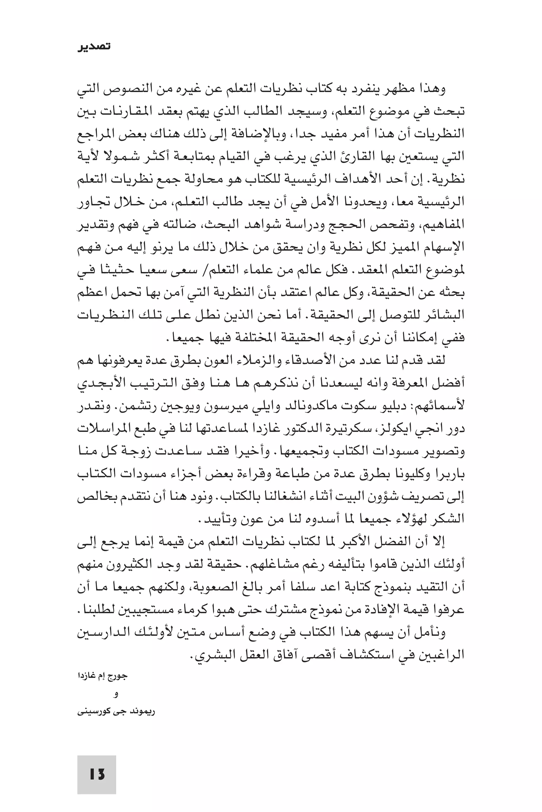 ‫ﺗﺼﺪﻳﺮ‬

‫وﻫﺬا ﻣﻈﻬﺮ ﻳﻨﻔﺮد ﺑﻪ ﻛﺘﺎب ﻧﻈﺮﻳﺎت اﻟﺘﻌﻠﻢ ﻋﻦ ﻏﻴﺮه ﻣﻦ اﻟﻨﺼﻮص اﻟﺘﻲ‬
    ‫ﺗﺒﺤﺚ ﻓﻲ ﻣﻮﺿﻮع اﻟﺘﻌﻠﻢ وﺳﻴﺠﺪ اﻟﻄﺎﻟﺐ اﻟﺬي ﻳﻬﺘﻢ ﺑﻌﻘﺪ ا ـﻘـﺎرﻧـﺎت ﺑـ‬
‫اﻟﻨﻈﺮﻳﺎت أن ﻫﺬا أﻣﺮ ﻣﻔﻴﺪ ﺟﺪا وﺑﺎﻹﺿﺎﻓﺔ إﻟﻰ ذﻟﻚ ﻫﻨﺎك ﺑﻌﺾ ا ﺮاﺟﻊ‬
‫اﻟﺘﻲ ﻳﺴﺘﻌ ﺑﻬﺎ اﻟﻘﺎر اﻟﺬي ﻳﺮﻏﺐ ﻓﻲ اﻟﻘﻴﺎم ﺘﺎﺑـﻌـﺔ أﻛـﺜـﺮ ﺷـﻤـﻮﻻ ﻷﻳـﺔ‬
‫ﻧﻈﺮﻳﺔ. إن أﺣﺪ اﻷﻫﺪاف اﻟﺮﺋﻴﺴﻴﺔ ﻟﻠﻜﺘﺎب ﻫﻮ ﻣﺤﺎوﻟﺔ ﺟﻤﻊ ﻧﻈﺮﻳﺎت اﻟﺘﻌﻠﻢ‬
‫اﻟﺮﺋﻴﺴﻴﺔ ﻣﻌﺎ وﻳﺤﺪوﻧﺎ اﻷﻣﻞ ﻓﻲ أن ﻳﺠﺪ ﻃﺎﻟﺐ اﻟﺘﻌـﻠـﻢ ﻣـﻦ ﺧـﻼل ﲡـﺎور‬
‫ا ﻔﺎﻫﻴﻢ وﺗﻔﺤﺺ اﳊﺠﺞ ودراﺳﺔ ﺷﻮاﻫﺪ اﻟﺒﺤﺚ ﺿﺎﻟﺘﻪ ﻓﻲ ﻓﻬﻢ وﺗﻘﺪﻳﺮ‬
‫اﻹﺳﻬﺎم ا ﻤﻴﺰ ﻟﻜﻞ ﻧﻈﺮﻳﺔ وان ﻳﺤﻘﻖ ﻣﻦ ﺧﻼل ذﻟﻚ ﻣﺎ ﻳﺮﻧﻮ إﻟﻴﻪ ﻣـﻦ ﻓـﻬـﻢ‬
‫ﻮﺿﻮع اﻟﺘﻌﻠﻢ ا ﻌﻘﺪ. ﻓﻜﻞ ﻋﺎﻟﻢ ﻣﻦ ﻋﻠﻤﺎء اﻟﺘﻌﻠﻢ/ ﺳﻌﻰ ﺳﻌﻴـﺎ ﺣـﺜـﻴـﺜـﺎ ﻓـﻲ‬
‫ﺑﺤﺜﻪ ﻋﻦ اﳊﻘﻴﻘﺔ وﻛﻞ ﻋﺎﻟﻢ اﻋﺘﻘﺪ ﺑﺄن اﻟﻨﻈﺮﻳﺔ اﻟﺘﻲ آﻣﻦ ﺑﻬﺎ ﲢﻤﻞ اﻋﻈﻢ‬
‫اﻟﺒﺸﺎﺋﺮ ﻟﻠﺘﻮﺻﻞ إﻟﻰ اﳊﻘﻴﻘﺔ. أﻣﺎ ﻧﺤﻦ اﻟﺬﻳﻦ ﻧﻄـﻞ ﻋـﻠـﻰ ﺗـﻠـﻚ اﻟـﻨـﻈـﺮﻳـﺎت‬
                    ‫ﻓﻔﻲ إﻣﻜﺎﻧﻨﺎ أن ﻧﺮى أوﺟﻪ اﳊﻘﻴﻘﺔ اﺨﻤﻟﺘﻠﻔﺔ ﻓﻴﻬﺎ ﺟﻤﻴﻌﺎ.‬
‫ﻟﻘﺪ ﻗﺪم ﻟﻨﺎ ﻋﺪد ﻣﻦ اﻷﺻﺪﻗﺎء واﻟﺰﻣﻼء اﻟﻌﻮن ﺑﻄﺮق ﻋﺪة ﻳﻌﺮﻓﻮﻧﻬﺎ ﻫﻢ‬
‫أﻓﻀﻞ ا ﻌﺮﻓﺔ واﻧﻪ ﻟﻴﺴﻌﺪﻧﺎ أن ﻧﺬﻛـﺮﻫـﻢ ﻫـﺎ ﻫـﻨـﺎ وﻓـﻖ اﻟـﺘـﺮﺗـﻴـﺐ اﻷﺑـﺠـﺪي‬
‫ﻷﺳﻤﺎﺋﻬﻢ: دﺑﻠﻴﻮ ﺳﻜﻮت ﻣﺎﻛﺪوﻧﺎﻟﺪ واﻳﻠﻲ ﻣﻴﺮﺳﻮن وﻳﻮﺟ رﺗﺸﻤﻦ. وﻧﻘـﺪر‬
‫دور اﳒﻲ اﻳﻜﻮﻟﺰ ﺳﻜﺮﺗﻴﺮة اﻟﺪﻛﺘﻮر ﻏﺎزدا ﺴﺎﻋﺪﺗﻬﺎ ﻟﻨﺎ ﻓﻲ ﻃﺒﻊ ا ﺮاﺳﻼت‬
‫وﺗﺼﻮﻳﺮ ﻣﺴﻮدات اﻟﻜﺘﺎب وﲡﻤﻴﻌﻬﺎ. وأﺧﻴﺮا ﻓﻘـﺪ ﺳـﺎﻋـﺪت زوﺟـﺔ ﻛـﻞ ﻣـﻨـﺎ‬
‫ﺑﺎرﺑﺮا وﻛﻠﻴﻮﻧﺎ ﺑﻄﺮق ﻋﺪة ﻣﻦ ﻃﺒﺎﻋﺔ وﻗﺮاءة ﺑﻌﺾ أﺟﺰاء ﻣﺴﻮدات اﻟﻜـﺘـﺎب‬
‫إﻟﻰ ﺗﺼﺮﻳﻒ ﺷﺆون اﻟﺒﻴﺖ أﺛﻨﺎء اﻧﺸﻐﺎﻟﻨﺎ ﺑﺎﻟﻜﺘﺎب. وﻧﻮد ﻫﻨﺎ أن ﻧﺘﻘﺪم ﺑﺨﺎﻟﺺ‬
                          ‫اﻟﺸﻜﺮ ﻟﻬﺆﻻء ﺟﻤﻴﻌﺎ ﺎ أﺳﺪوه ﻟﻨﺎ ﻣﻦ ﻋﻮن وﺗﺄﻳﻴﺪ.‬
‫إﻻ أن اﻟﻔﻀﻞ اﻷﻛﺒﺮ ﺎ ﻟﻜﺘﺎب ﻧﻈﺮﻳﺎت اﻟﺘﻌﻠﻢ ﻣﻦ ﻗﻴﻤﺔ إ ﺎ ﻳﺮﺟﻊ إﻟـﻰ‬
‫أوﻟﺌﻚ اﻟﺬﻳﻦ ﻗﺎﻣﻮا ﺑﺘﺄﻟﻴﻔﻪ رﻏﻢ ﻣﺸﺎﻏﻠﻬﻢ. ﺣﻘﻴﻘﺔ ﻟﻘﺪ وﺟﺪ اﻟﻜﺜﻴﺮون ﻣﻨﻬﻢ‬
‫أن اﻟﺘﻘﻴﺪ ﺑﻨﻤﻮذج ﻛﺘﺎﺑﺔ اﻋﺪ ﺳﻠﻔﺎ أﻣﺮ ﺑﺎﻟﻎ اﻟﺼﻌﻮﺑﺔ وﻟﻜﻨﻬﻢ ﺟﻤﻴﻌﺎ ﻣـﺎ أن‬
‫ﻋﺮﻓﻮا ﻗﻴﻤﺔ اﻹﻓﺎدة ﻣﻦ ﻮذج ﻣﺸﺘﺮك ﺣﺘﻰ ﻫﺒﻮا ﻛﺮﻣﺎء ﻣﺴﺘﺠﻴﺒ ﻟﻄﻠﺒﻨﺎ.‬
    ‫وﻧﺄﻣﻞ أن ﻳﺴﻬﻢ ﻫﺬا اﻟﻜﺘﺎب ﻓﻲ وﺿﻊ أﺳـﺎس ﻣـﺘـ ﻷوﻟـﺌـﻚ اﻟـﺪارﺳـ‬
                        ‫اﻟﺮاﻏﺒ ﻓﻲ اﺳﺘﻜﺸﺎف أﻗﺼﻰ آﻓﺎق اﻟﻌﻘﻞ اﻟﺒﺸﺮي.‬
‫ﺟﻮرج إم ﻏﺎزدا‬
          ‫و‬
‫ر ﻮﻧﺪ ﺟﻰ ﻛﻮرﺳﻴﻨﻰ‬




  ‫31‬
 