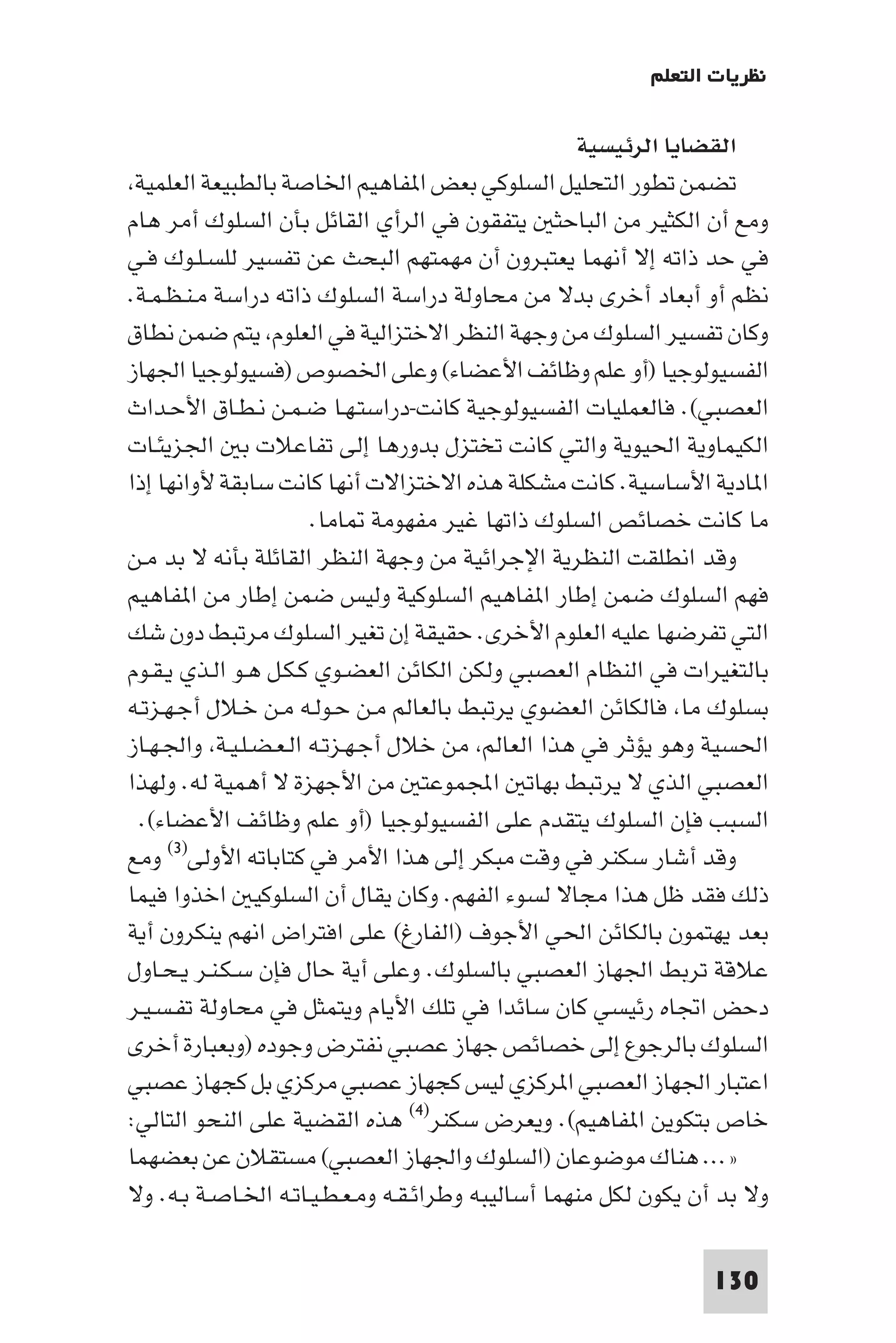 ‫ﻧﻈﺮﻳﺎت اﻟﺘﻌﻠﻢ‬

                                                    ‫اﻟﻘﻀﺎﻳﺎ اﻟﺮﺋﻴﺴﻴﺔ‬
 ‫ﺗﻀﻤﻦ ﺗﻄﻮر اﻟﺘﺤﻠﻴﻞ اﻟﺴﻠﻮﻛﻲ ﺑﻌﺾ ا ﻔﺎﻫﻴﻢ اﳋﺎﺻﺔ ﺑﺎﻟﻄﺒﻴﻌﺔ اﻟﻌﻠﻤﻴﺔ‬
‫وﻣﻊ أن اﻟﻜﺜﻴﺮ ﻣﻦ اﻟﺒﺎﺣﺜ ﻳﺘﻔﻘﻮن ﻓﻲ اﻟﺮأي اﻟﻘﺎﺋﻞ ﺑﺄن اﻟﺴﻠﻮك أﻣﺮ ﻫﺎم‬
‫ﻓﻲ ﺣﺪ ذاﺗﻪ إﻻ أﻧﻬﻤﺎ ﻳﻌﺘﺒﺮون أن ﻣﻬﻤﺘﻬﻢ اﻟﺒﺤﺚ ﻋﻦ ﺗﻔﺴﻴﺮ ﻟﻠﺴـﻠـﻮك ﻓـﻲ‬
‫ﻧﻈﻢ أو أﺑﻌﺎد أﺧﺮى ﺑﺪﻻ ﻣﻦ ﻣﺤﺎوﻟﺔ دراﺳﺔ اﻟﺴﻠﻮك ذاﺗﻪ دراﺳﺔ ﻣـﻨـﻈـﻤـﺔ.‬
‫وﻛﺎن ﺗﻔﺴﻴﺮ اﻟﺴﻠﻮك ﻣﻦ وﺟﻬﺔ اﻟﻨﻈﺮ اﻻﺧﺘﺰاﻟﻴﺔ ﻓﻲ اﻟﻌﻠﻮم ﻳﺘﻢ ﺿﻤﻦ ﻧﻄﺎق‬
‫اﻟﻔﺴﻴﻮﻟﻮﺟﻴﺎ )أو ﻋﻠﻢ وﻇﺎﺋﻒ اﻷﻋﻀﺎء( وﻋﻠﻰ اﳋﺼﻮص )ﻓﺴﻴﻮﻟﻮﺟﻴﺎ اﳉﻬﺎز‬
‫اﻟﻌﺼﺒﻲ(. ﻓﺎﻟﻌﻤﻠﻴﺎت اﻟﻔﺴﻴﻮﻟﻮﺟﻴﺔ ﻛﺎﻧﺖ-دراﺳﺘـﻬـﺎ ﺿـﻤـﻦ ﻧـﻄـﺎق اﻷﺣـﺪاث‬
‫اﻟﻜﻴﻤﺎوﻳﺔ اﳊﻴﻮﻳﺔ واﻟﺘﻲ ﻛﺎﻧﺖ ﺗﺨﺘﺰل ﺑﺪورﻫﺎ إﻟﻰ ﺗﻔﺎﻋﻼت ﺑ اﳉﺰﻳﺌـﺎت‬
‫ا ﺎدﻳﺔ اﻷﺳﺎﺳﻴﺔ. ﻛﺎﻧﺖ ﻣﺸﻜﻠﺔ ﻫﺬه اﻻﺧﺘﺰاﻻت أﻧﻬﺎ ﻛﺎﻧﺖ ﺳﺎﺑﻘﺔ ﻷواﻧﻬﺎ إذا‬
                      ‫ﻣﺎ ﻛﺎﻧﺖ ﺧﺼﺎﺋﺺ اﻟﺴﻠﻮك ذاﺗﻬﺎ ﻏﻴﺮ ﻣﻔﻬﻮﻣﺔ ﺎﻣﺎ.‬
‫وﻗﺪ اﻧﻄﻠﻘﺖ اﻟﻨﻈﺮﻳﺔ اﻹﺟﺮاﺋﻴﺔ ﻣﻦ وﺟﻬﺔ اﻟﻨﻈﺮ اﻟﻘﺎﺋﻠﺔ ﺑﺄﻧﻪ ﻻ ﺑﺪ ﻣـﻦ‬
‫ﻓﻬﻢ اﻟﺴﻠﻮك ﺿﻤﻦ إﻃﺎر ا ﻔﺎﻫﻴﻢ اﻟﺴﻠﻮﻛﻴﺔ وﻟﻴﺲ ﺿﻤﻦ إﻃﺎر ﻣﻦ ا ﻔﺎﻫﻴﻢ‬
‫اﻟﺘﻲ ﺗﻔﺮﺿﻬﺎ ﻋﻠﻴﻪ اﻟﻌﻠﻮم اﻷﺧﺮى. ﺣﻘﻴﻘﺔ إن ﺗﻐﻴﺮ اﻟﺴﻠﻮك ﻣﺮﺗﺒﻂ دون ﺷﻚ‬
‫ﺑﺎﻟﺘﻐﻴﺮات ﻓﻲ اﻟﻨﻈﺎم اﻟﻌﺼﺒﻲ وﻟﻜﻦ اﻟﻜﺎﺋﻦ اﻟﻌﻀـﻮي ﻛـﻜـﻞ ﻫـﻮ اﻟـﺬي ﻳـﻘـﻮم‬
‫ﺑﺴﻠﻮك ﻣﺎ ﻓﺎﻟﻜﺎﺋﻦ اﻟﻌﻀﻮي ﻳﺮﺗﺒﻂ ﺑﺎﻟﻌﺎﻟﻢ ﻣـﻦ ﺣـﻮﻟـﻪ ﻣـﻦ ﺧـﻼل أﺟـﻬـﺰﺗـﻪ‬
‫اﳊﺴﻴﺔ وﻫﻮ ﻳﺆﺛﺮ ﻓﻲ ﻫﺬا اﻟﻌﺎﻟﻢ ﻣﻦ ﺧﻼل أﺟـﻬـﺰﺗـﻪ اﻟـﻌـﻀـﻠـﻴـﺔ واﳉـﻬـﺎز‬
‫اﻟﻌﺼﺒﻲ اﻟﺬي ﻻ ﻳﺮﺗﺒﻂ ﺑﻬﺎﺗ اﺠﻤﻟﻤﻮﻋﺘ ﻣﻦ اﻷﺟﻬﺰة ﻻ أﻫﻤﻴﺔ ﻟﻪ. وﻟﻬﺬا‬
 ‫اﻟﺴﺒﺐ ﻓﺈن اﻟﺴﻠﻮك ﻳﺘﻘﺪم ﻋﻠﻰ اﻟﻔﺴﻴﻮﻟﻮﺟﻴﺎ )أو ﻋﻠﻢ وﻇﺎﺋﻒ اﻷﻋﻀﺎء(.‬
‫وﻗﺪ أﺷﺎر ﺳﻜﻨﺮ ﻓﻲ وﻗﺖ ﻣﺒﻜﺮ إﻟﻰ ﻫﺬا اﻷﻣﺮ ﻓﻲ ﻛﺘﺎﺑﺎﺗﻪ اﻷوﻟﻰ)٣( وﻣﻊ‬
‫ذﻟﻚ ﻓﻘﺪ ﻇﻞ ﻫﺬا ﻣﺠﺎﻻ ﻟﺴﻮء اﻟﻔﻬﻢ. وﻛﺎن ﻳﻘﺎل أن اﻟﺴﻠﻮﻛﻴ اﺧﺬوا ﻓﻴﻤﺎ‬
‫ﺑﻌﺪ ﻳﻬﺘﻤﻮن ﺑﺎﻟﻜﺎﺋﻦ اﳊﻲ اﻷﺟﻮف )اﻟﻔﺎرغ( ﻋﻠﻰ اﻓﺘﺮاض اﻧﻬﻢ ﻳﻨﻜﺮون أﻳﺔ‬
‫ﻋﻼﻗﺔ ﺗﺮﺑﻂ اﳉﻬﺎز اﻟﻌﺼﺒﻲ ﺑﺎﻟﺴﻠﻮك. وﻋﻠﻰ أﻳﺔ ﺣﺎل ﻓﺈن ﺳـﻜـﻨـﺮ ﻳـﺤـﺎول‬
‫دﺣﺾ اﲡﺎه رﺋﻴﺴﻲ ﻛﺎن ﺳﺎﺋﺪا ﻓﻲ ﺗﻠﻚ اﻷﻳﺎم وﻳﺘﻤﺜﻞ ﻓﻲ ﻣﺤﺎوﻟﺔ ﺗﻔـﺴـﻴـﺮ‬
‫اﻟﺴﻠﻮك ﺑﺎﻟﺮﺟﻮع إﻟﻰ ﺧﺼﺎﺋﺺ ﺟﻬﺎز ﻋﺼﺒﻲ ﻧﻔﺘﺮض وﺟﻮده )وﺑﻌﺒﺎرة أﺧﺮى‬
‫اﻋﺘﺒﺎر اﳉﻬﺎز اﻟﻌﺼﺒﻲ ا ﺮﻛﺰي ﻟﻴﺲ ﻛﺠﻬﺎز ﻋﺼﺒﻲ ﻣﺮﻛﺰي ﺑﻞ ﻛﺠﻬﺎز ﻋﺼﺒﻲ‬
‫ﺧﺎص ﺑﺘﻜﻮﻳﻦ ا ﻔﺎﻫﻴﻢ(. وﻳﻌﺮض ﺳﻜﻨﺮ)٤( ﻫﺬه اﻟﻘﻀﻴﺔ ﻋﻠﻰ اﻟﻨﺤﻮ اﻟﺘﺎﻟﻲ:‬
‫»... ﻫﻨﺎك ﻣﻮﺿﻮﻋﺎن )اﻟﺴﻠﻮك واﳉﻬﺎز اﻟﻌﺼﺒﻲ( ﻣﺴﺘﻘﻼن ﻋﻦ ﺑﻌﻀﻬﻤﺎ‬
‫وﻻ ﺑﺪ أن ﻳﻜﻮن ﻟﻜﻞ ﻣﻨﻬﻤﺎ أﺳﺎﻟﻴﺒﻪ وﻃﺮاﺋـﻘـﻪ وﻣـﻌـﻄـﻴـﺎﺗـﻪ اﳋـﺎﺻـﺔ ﺑـﻪ. وﻻ‬

                                                                ‫031‬
 