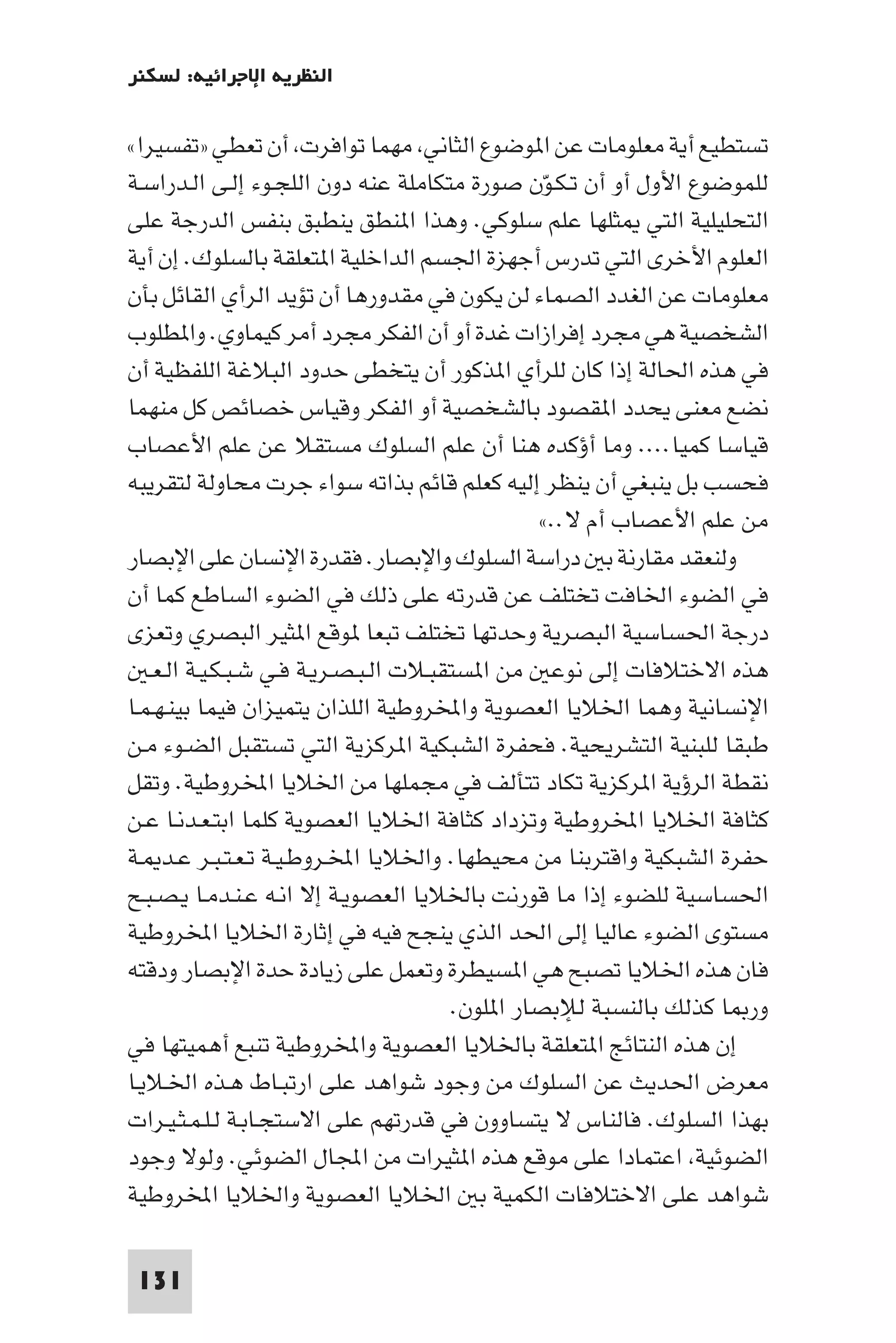 ‫اﻟﻨﻈﺮﻳﺔ اﻹﺟﺮاﺋﻴﺔ: ﻟﺴﻜﻨﺮ‬

‫ﺗﺴﺘﻄﻴﻊ أﻳﺔ ﻣﻌﻠﻮﻣﺎت ﻋﻦ ا ﻮﺿﻮع اﻟﺜﺎﻧﻲ ﻣﻬﻤﺎ ﺗﻮاﻓﺮت أن ﺗﻌﻄﻲ »ﺗﻔﺴﻴﺮا«‬
‫ﻟﻠﻤﻮﺿﻮع اﻷول أو أن ﺗـﻜـﻮن ﺻﻮرة ﻣﺘﻜﺎﻣﻠﺔ ﻋﻨﻪ دون اﻟﻠﺠـﻮء إﻟـﻰ اﻟـﺪراﺳـﺔ‬
                                                  ‫ّ‬
‫اﻟﺘﺤﻠﻴﻠﻴﺔ اﻟﺘﻲ ﺜﻠﻬﺎ ﻋﻠﻢ ﺳﻠﻮﻛﻲ. وﻫﺬا ا ﻨﻄﻖ ﻳﻨﻄﺒﻖ ﺑﻨﻔﺲ اﻟﺪرﺟﺔ ﻋﻠﻰ‬
‫اﻟﻌﻠﻮم اﻷﺧﺮى اﻟﺘﻲ ﺗﺪرس أﺟﻬﺰة اﳉﺴﻢ اﻟﺪاﺧﻠﻴﺔ ا ﺘﻌﻠﻘﺔ ﺑﺎﻟﺴﻠﻮك. إن أﻳﺔ‬
‫ﻣﻌﻠﻮﻣﺎت ﻋﻦ اﻟﻐﺪد اﻟﺼﻤﺎء ﻟﻦ ﻳﻜﻮن ﻓﻲ ﻣﻘﺪورﻫﺎ أن ﺗﺆﻳﺪ اﻟﺮأي اﻟﻘﺎﺋﻞ ﺑﺄن‬
‫اﻟﺸﺨﺼﻴﺔ ﻫﻲ ﻣﺠﺮد إﻓﺮازات ﻏﺪة أو أن اﻟﻔﻜﺮ ﻣﺠﺮد أﻣﺮ ﻛﻴﻤﺎوي. وا ﻄﻠﻮب‬
‫ﻓﻲ ﻫﺬه اﳊﺎﻟﺔ إذا ﻛﺎن ﻟﻠﺮأي ا ﺬﻛﻮر أن ﻳﺘﺨﻄﻰ ﺣﺪود اﻟﺒﻼﻏﺔ اﻟﻠﻔﻈﻴﺔ أن‬
‫ﻧﻀﻊ ﻣﻌﻨﻰ ﻳﺤﺪد ا ﻘﺼﻮد ﺑﺎﻟﺸﺨﺼﻴﺔ أو اﻟﻔﻜﺮ وﻗﻴﺎس ﺧﺼﺎﺋﺺ ﻛﻞ ﻣﻨﻬﻤﺎ‬
‫ﻗﻴﺎﺳﺎ ﻛﻤﻴﺎ.... وﻣﺎ أؤﻛﺪه ﻫﻨﺎ أن ﻋﻠﻢ اﻟﺴﻠﻮك ﻣﺴﺘﻘﻼ ﻋﻦ ﻋﻠﻢ اﻷﻋﺼﺎب‬
‫ﻓﺤﺴﺐ ﺑﻞ ﻳﻨﺒﻐﻲ أن ﻳﻨﻈﺮ إﻟﻴﻪ ﻛﻌﻠﻢ ﻗﺎﺋﻢ ﺑﺬاﺗﻪ ﺳﻮاء ﺟﺮت ﻣﺤﺎوﻟﺔ ﻟﺘﻘﺮﻳﺒﻪ‬
                                                 ‫ﻣﻦ ﻋﻠﻢ اﻷﻋﺼﺎب أم ﻻ..«‬
‫وﻟﻨﻌﻘﺪ ﻣﻘﺎرﻧﺔ ﺑ دراﺳﺔ اﻟﺴﻠﻮك واﻹﺑﺼﺎر. ﻓﻘﺪرة اﻹﻧﺴﺎن ﻋﻠﻰ اﻹﺑﺼﺎر‬
‫ﻓﻲ اﻟﻀﻮء اﳋﺎﻓﺖ ﺗﺨﺘﻠﻒ ﻋﻦ ﻗﺪرﺗﻪ ﻋﻠﻰ ذﻟﻚ ﻓﻲ اﻟﻀﻮء اﻟﺴﺎﻃﻊ ﻛﻤﺎ أن‬
‫درﺟﺔ اﳊﺴﺎﺳﻴﺔ اﻟﺒﺼﺮﻳﺔ وﺣﺪﺗﻬﺎ ﺗﺨﺘﻠﻒ ﺗﺒﻌﺎ ﻮﻗﻊ ا ﺜﻴﺮ اﻟﺒﺼﺮي وﺗﻌﺰى‬
   ‫ﻫﺬه اﻻﺧﺘﻼﻓﺎت إﻟﻰ ﻧﻮﻋ ﻣﻦ ا ﺴﺘﻘﺒـﻼت اﻟـﺒـﺼـﺮﻳـﺔ ﻓـﻲ ﺷـﺒـﻜـﻴـﺔ اﻟـﻌـ‬
‫اﻹﻧﺴﺎﻧﻴﺔ وﻫﻤﺎ اﳋﻼﻳﺎ اﻟﻌﺼﻮﻳﺔ واﺨﻤﻟﺮوﻃﻴﺔ اﻟﻠﺬان ﻳﺘﻤﻴﺰان ﻓﻴﻤﺎ ﺑﻴﻨـﻬـﻤـﺎ‬
‫ﻃﺒﻘﺎ ﻟﻠﺒﻨﻴﺔ اﻟﺘﺸﺮﻳﺤﻴﺔ. ﻓﺤﻔﺮة اﻟﺸﺒﻜﻴﺔ ا ﺮﻛﺰﻳﺔ اﻟﺘﻲ ﺗﺴﺘﻘﺒﻞ اﻟﻀـﻮء ﻣـﻦ‬
‫ﻧﻘﻄﺔ اﻟﺮؤﻳﺔ ا ﺮﻛﺰﻳﺔ ﺗﻜﺎد ﺗﺘﺄﻟﻒ ﻓﻲ ﻣﺠﻤﻠﻬﺎ ﻣﻦ اﳋﻼﻳﺎ اﺨﻤﻟﺮوﻃﻴﺔ. وﺗﻘﻞ‬
‫ﻛﺜﺎﻓﺔ اﳋﻼﻳﺎ اﺨﻤﻟﺮوﻃﻴﺔ وﺗﺰداد ﻛﺜﺎﻓﺔ اﳋﻼﻳﺎ اﻟﻌﺼﻮﻳﺔ ﻛﻠﻤﺎ اﺑﺘـﻌـﺪﻧـﺎ ﻋـﻦ‬
‫ﺣﻔﺮة اﻟﺸﺒﻜﻴﺔ واﻗﺘﺮﺑﻨﺎ ﻣﻦ ﻣﺤﻴﻄﻬﺎ. واﳋﻼﻳﺎ اﺨﻤﻟـﺮوﻃـﻴـﺔ ﺗـﻌـﺘـﺒـﺮ ﻋـﺪ ـﺔ‬
‫اﳊﺴﺎﺳﻴﺔ ﻟﻠﻀﻮء إذا ﻣﺎ ﻗﻮرﻧﺖ ﺑﺎﳋﻼﻳﺎ اﻟﻌﺼﻮﻳـﺔ إﻻ اﻧـﻪ ﻋـﻨـﺪﻣـﺎ ﻳـﺼـﺒـﺢ‬
‫ﻣﺴﺘﻮى اﻟﻀﻮء ﻋﺎﻟﻴﺎ إﻟﻰ اﳊﺪ اﻟﺬي ﻳﻨﺠﺢ ﻓﻴﻪ ﻓﻲ إﺛﺎرة اﳋﻼﻳﺎ اﺨﻤﻟﺮوﻃﻴﺔ‬
‫ﻓﺎن ﻫﺬه اﳋﻼﻳﺎ ﺗﺼﺒﺢ ﻫﻲ ا ﺴﻴﻄﺮة وﺗﻌﻤﻞ ﻋﻠﻰ زﻳﺎدة ﺣﺪة اﻹﺑﺼﺎر ودﻗﺘﻪ‬
                                        ‫ور ﺎ ﻛﺬﻟﻚ ﺑﺎﻟﻨﺴﺒﺔ ﻟﻺﺑﺼﺎر ا ﻠﻮن.‬
‫إن ﻫﺬه اﻟﻨﺘﺎﺋﺞ ا ﺘﻌﻠﻘﺔ ﺑﺎﳋﻼﻳﺎ اﻟﻌﺼﻮﻳﺔ واﺨﻤﻟﺮوﻃﻴﺔ ﺗﻨﺒﻊ أﻫﻤﻴﺘﻬﺎ ﻓﻲ‬
‫ﻣﻌﺮض اﳊﺪﻳﺚ ﻋﻦ اﻟﺴﻠﻮك ﻣﻦ وﺟﻮد ﺷﻮاﻫﺪ ﻋﻠﻰ ارﺗﺒـﺎط ﻫـﺬه اﳋـﻼﻳـﺎ‬
‫ﺑﻬﺬا اﻟﺴﻠﻮك. ﻓﺎﻟﻨﺎس ﻻ ﻳﺘﺴﺎوون ﻓﻲ ﻗﺪرﺗﻬﻢ ﻋﻠﻰ اﻻﺳﺘﺠـﺎﺑـﺔ ﻟـﻠـﻤـﺜـﻴـﺮات‬
‫اﻟﻀﻮﺋﻴﺔ اﻋﺘﻤﺎدا ﻋﻠﻰ ﻣﻮﻗﻊ ﻫﺬه ا ﺜﻴﺮات ﻣﻦ اﺠﻤﻟﺎل اﻟﻀﻮﺋﻲ. وﻟﻮﻻ وﺟﻮد‬
‫ﺷﻮاﻫﺪ ﻋﻠﻰ اﻻﺧﺘﻼﻓﺎت اﻟﻜﻤﻴﺔ ﺑ اﳋﻼﻳﺎ اﻟﻌﺼﻮﻳﺔ واﳋﻼﻳﺎ اﺨﻤﻟﺮوﻃﻴﺔ‬

 ‫131‬
 