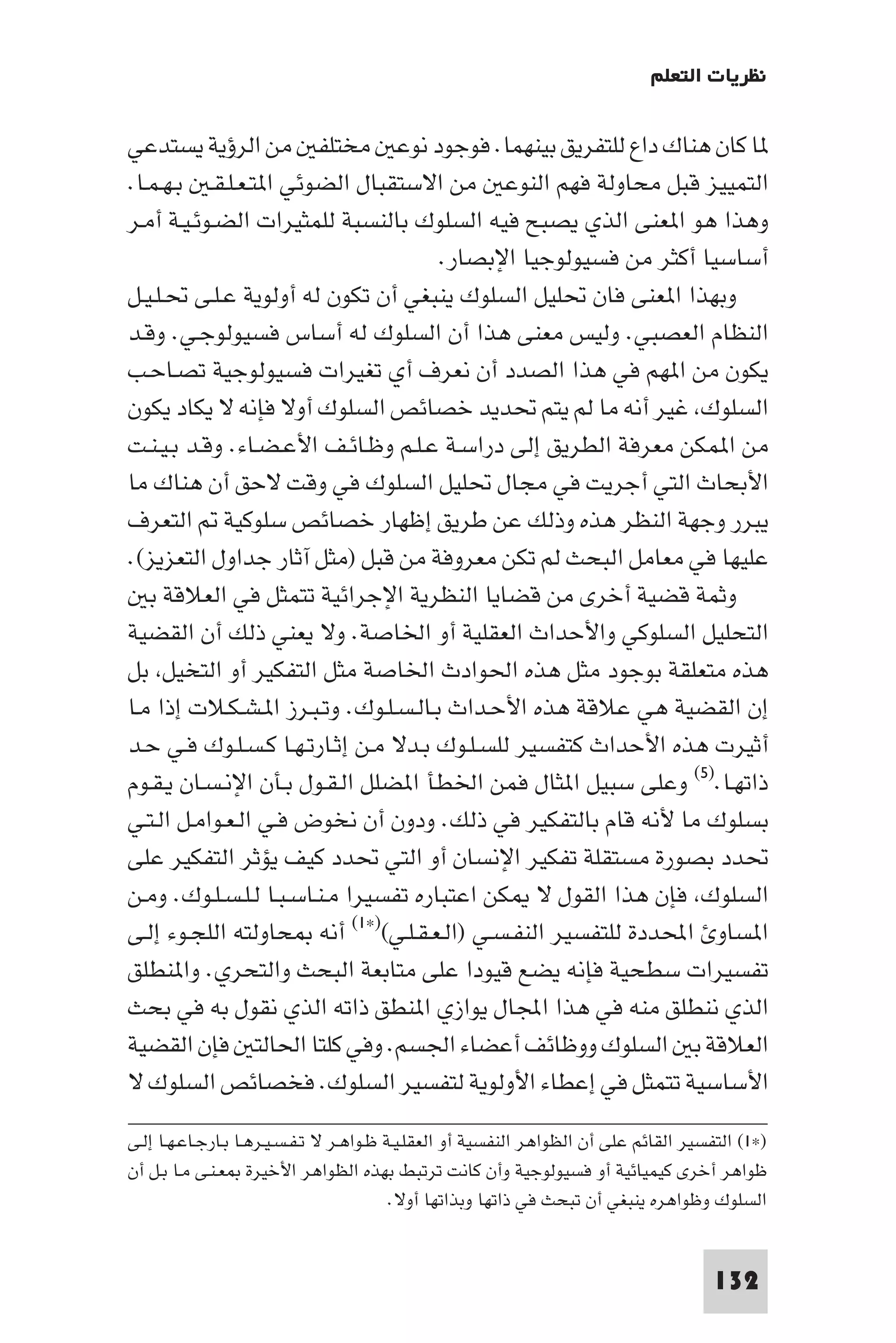 ‫ﻧﻈﺮﻳﺎت اﻟﺘﻌﻠﻢ‬

‫ﺎ ﻛﺎن ﻫﻨﺎك داع ﻟﻠﺘﻔﺮﻳﻖ ﺑﻴﻨﻬﻤﺎ. ﻓﻮﺟﻮد ﻧﻮﻋ ﻣﺨﺘﻠﻔ ﻣﻦ اﻟﺮؤﻳﺔ ﻳﺴﺘﺪﻋﻲ‬
‫اﻟﺘﻤﻴﻴﺰ ﻗﺒﻞ ﻣﺤﺎوﻟﺔ ﻓﻬﻢ اﻟﻨﻮﻋ ﻣﻦ اﻻﺳﺘﻘﺒﺎل اﻟﻀﻮﺋﻲ ا ﺘـﻌـﻠـﻘـ ﺑـﻬـﻤـﺎ.‬
‫وﻫﺬا ﻫﻮ ا ﻌﻨﻰ اﻟﺬي ﻳﺼﺒﺢ ﻓﻴﻪ اﻟﺴﻠﻮك ﺑﺎﻟﻨﺴﺒﺔ ﻟﻠﻤﺜﻴﺮات اﻟﻀـﻮﺋـﻴـﺔ أﻣـﺮ‬
                                      ‫أﺳﺎﺳﻴﺎ أﻛﺜﺮ ﻣﻦ ﻓﺴﻴﻮﻟﻮﺟﻴﺎ اﻹﺑﺼﺎر.‬
‫وﺑﻬﺬا ا ﻌﻨﻰ ﻓﺎن ﲢﻠﻴﻞ اﻟﺴﻠﻮك ﻳﻨﺒﻐﻲ أن ﺗﻜﻮن ﻟﻪ أوﻟﻮﻳﺔ ﻋـﻠـﻰ ﲢـﻠـﻴـﻞ‬
‫اﻟﻨﻈﺎم اﻟﻌﺼﺒﻲ. وﻟﻴﺲ ﻣﻌﻨﻰ ﻫﺬا أن اﻟﺴﻠﻮك ﻟﻪ أﺳﺎس ﻓﺴﻴﻮﻟﻮﺟـﻲ. وﻗـﺪ‬
‫ﻳﻜﻮن ﻣﻦ ا ﻬﻢ ﻓﻲ ﻫﺬا اﻟﺼﺪد أن ﻧﻌﺮف أي ﺗﻐﻴﺮات ﻓﺴﻴﻮﻟﻮﺟﻴﺔ ﺗﺼـﺎﺣـﺐ‬
‫اﻟﺴﻠﻮك ﻏﻴﺮ أﻧﻪ ﻣﺎ ﻟﻢ ﻳﺘﻢ ﲢﺪﻳﺪ ﺧﺼﺎﺋﺺ اﻟﺴﻠﻮك أوﻻ ﻓﺈﻧﻪ ﻻ ﻳﻜﺎد ﻳﻜﻮن‬
‫ﻣﻦ ا ﻤﻜﻦ ﻣﻌﺮﻓﺔ اﻟﻄﺮﻳﻖ إﻟﻰ دراﺳـﺔ ﻋـﻠـﻢ وﻇـﺎﺋـﻒ اﻷﻋـﻀـﺎء. وﻗـﺪ ﺑـﻴـﻨـﺖ‬
‫اﻷﺑﺤﺎث اﻟﺘﻲ أﺟﺮﻳﺖ ﻓﻲ ﻣﺠﺎل ﲢﻠﻴﻞ اﻟﺴﻠﻮك ﻓﻲ وﻗﺖ ﻻﺣﻖ أن ﻫﻨﺎك ﻣﺎ‬
‫ﻳﺒﺮر وﺟﻬﺔ اﻟﻨﻈﺮ ﻫﺬه وذﻟﻚ ﻋﻦ ﻃﺮﻳﻖ إﻇﻬﺎر ﺧﺼﺎﺋﺺ ﺳﻠﻮﻛﻴﺔ اﻟﺘﻌﺮف‬
‫ﻋﻠﻴﻬﺎ ﻓﻲ ﻣﻌﺎﻣﻞ اﻟﺒﺤﺚ ﻟﻢ ﺗﻜﻦ ﻣﻌﺮوﻓﺔ ﻣﻦ ﻗﺒﻞ )ﻣﺜﻞ آﺛﺎر ﺟﺪاول اﻟﺘﻌﺰﻳﺰ(.‬
   ‫وﺛﻤﺔ ﻗﻀﻴﺔ أﺧﺮى ﻣﻦ ﻗﻀﺎﻳﺎ اﻟﻨﻈﺮﻳﺔ اﻹﺟﺮاﺋﻴﺔ ﺗﺘﻤﺜﻞ ﻓﻲ اﻟﻌﻼﻗﺔ ﺑ‬
‫اﻟﺘﺤﻠﻴﻞ اﻟﺴﻠﻮﻛﻲ واﻷﺣﺪاث اﻟﻌﻘﻠﻴﺔ أو اﳋﺎﺻﺔ. وﻻ ﻳﻌﻨﻲ ذﻟﻚ أن اﻟﻘﻀﻴﺔ‬
‫ﻫﺬه ﻣﺘﻌﻠﻘﺔ ﺑﻮﺟﻮد ﻣﺜﻞ ﻫﺬه اﳊﻮادث اﳋﺎﺻﺔ ﻣﺜﻞ اﻟﺘﻔﻜﻴﺮ أو اﻟﺘﺨﻴﻞ ﺑﻞ‬
‫إن اﻟﻘﻀﻴﺔ ﻫﻲ ﻋﻼﻗﺔ ﻫﺬه اﻷﺣـﺪاث ﺑـﺎﻟـﺴـﻠـﻮك. وﺗـﺒـﺮز ا ـﺸـﻜـﻼت إذا ﻣـﺎ‬
‫أﺛﻴﺮت ﻫﺬه اﻷﺣﺪاث ﻛﺘﻔﺴﻴﺮ ﻟﻠﺴـﻠـﻮك ﺑـﺪﻻ ﻣـﻦ إﺛـﺎرﺗـﻬـﺎ ﻛـﺴـﻠـﻮك ﻓـﻲ ﺣـﺪ‬
‫ذاﺗﻬـﺎ.)٥( وﻋﻠﻰ ﺳﺒﻴﻞ ا ﺜﺎل ﻓﻤﻦ اﳋﻄﺄ ا ﻀﻠﻞ اﻟـﻘـﻮل ﺑـﺄن اﻹﻧـﺴـﺎن ﻳـﻘـﻮم‬
‫ﺑﺴﻠﻮك ﻣﺎ ﻷﻧﻪ ﻗﺎم ﺑﺎﻟﺘﻔﻜﻴﺮ ﻓﻲ ذﻟﻚ. ودون أن ﻧﺨﻮض ﻓـﻲ اﻟـﻌـﻮاﻣـﻞ اﻟـﺘـﻲ‬
‫ﲢﺪد ﺑﺼﻮرة ﻣﺴﺘﻘﻠﺔ ﺗﻔﻜﻴﺮ اﻹﻧﺴﺎن أو اﻟﺘﻲ ﲢﺪد ﻛﻴﻒ ﻳﺆﺛﺮ اﻟﺘﻔﻜﻴﺮ ﻋﻠﻰ‬
‫اﻟﺴﻠﻮك ﻓﺈن ﻫﺬا اﻟﻘﻮل ﻻ ﻜﻦ اﻋﺘﺒﺎره ﺗﻔﺴﻴﺮا ﻣـﻨـﺎﺳـﺒـﺎ ﻟـﻠـﺴـﻠـﻮك. وﻣـﻦ‬
‫ا ﺴﺎو اﶈﺪدة ﻟﻠﺘﻔﺴﻴﺮ اﻟﻨﻔـﺴـﻲ )اﻟـﻌـﻘـﻠـﻲ()×١( أﻧﻪ ﺤﺎوﻟﺘﻪ اﻟﻠﺠـﻮء إﻟـﻰ‬
‫ﺗﻔﺴﻴﺮات ﺳﻄﺤﻴﺔ ﻓﺈﻧﻪ ﻳﻀﻊ ﻗﻴﻮدا ﻋﻠﻰ ﻣﺘﺎﺑﻌﺔ اﻟﺒﺤﺚ واﻟﺘﺤﺮي. وا ﻨﻄﻠﻖ‬
‫اﻟﺬي ﻧﻨﻄﻠﻖ ﻣﻨﻪ ﻓﻲ ﻫﺬا اﺠﻤﻟﺎل ﻳﻮازي ا ﻨﻄﻖ ذاﺗﻪ اﻟﺬي ﻧﻘﻮل ﺑﻪ ﻓﻲ ﺑﺤﺚ‬
‫اﻟﻌﻼﻗﺔ ﺑ اﻟﺴﻠﻮك ووﻇﺎﺋﻒ أﻋﻀﺎء اﳉﺴﻢ. وﻓﻲ ﻛﻠﺘﺎ اﳊﺎﻟﺘ ﻓﺈن اﻟﻘﻀﻴﺔ‬
‫اﻷﺳﺎﺳﻴﺔ ﺗﺘﻤﺜﻞ ﻓﻲ إﻋﻄﺎء اﻷوﻟﻮﻳﺔ ﻟﺘﻔﺴﻴﺮ اﻟﺴﻠﻮك. ﻓﺨﺼﺎﺋﺺ اﻟﺴﻠﻮك ﻻ‬
‫)×١( اﻟﺘﻔﺴﻴﺮ اﻟﻘﺎﺋﻢ ﻋﻠﻰ أن اﻟﻈﻮاﻫﺮ اﻟﻨﻔﺴﻴﺔ أو اﻟﻌﻘﻠـﻴـﺔ ﻇـﻮاﻫـﺮ ﻻ ﺗـﻔـﺴـﻴـﺮﻫـﺎ ﺑـﺎرﺟـﺎﻋـﻬـﺎ إﻟـﻰ‬
‫ﻇﻮاﻫﺮ أﺧﺮى ﻛﻴﻤﻴﺎﺋﻴﺔ أو ﻓﺴﻴﻮﻟﻮﺟﻴﺔ وأن ﻛﺎﻧﺖ ﺗﺮﺗﺒﻂ ﺑﻬﺬه اﻟﻈﻮاﻫﺮ اﻷﺧﻴﺮة ﻌـﻨـﻰ ﻣـﺎ ﺑـﻞ أن‬
                                          ‫اﻟﺴﻠﻮك وﻇﻮاﻫﺮه ﻳﻨﺒﻐﻲ أن ﺗﺒﺤﺚ ﻓﻲ ذاﺗﻬﺎ وﺑﺬاﺗﻬﺎ أوﻻ.‬


                                                                                       ‫231‬
 