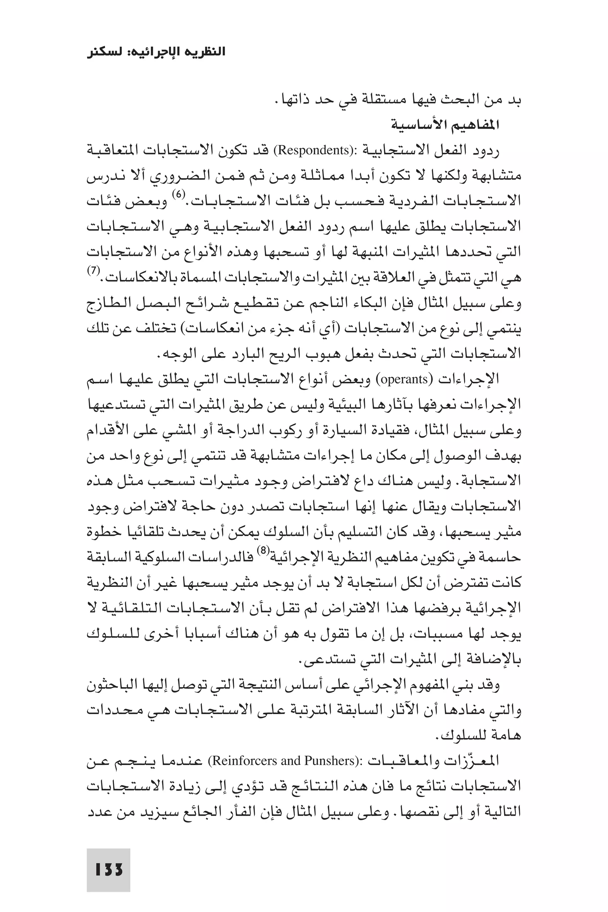 ‫اﻟﻨﻈﺮﻳﺔ اﻹﺟﺮاﺋﻴﺔ: ﻟﺴﻜﻨﺮ‬

                                     ‫ﺑﺪ ﻣﻦ اﻟﺒﺤﺚ ﻓﻴﻬﺎ ﻣﺴﺘﻘﻠﺔ ﻓﻲ ﺣﺪ ذاﺗﻬﺎ.‬
                                                         ‫ا ﻔﺎﻫﻴﻢ اﻷﺳﺎﺳﻴﺔ‬
‫ردود اﻟﻔﻌﻞ اﻻﺳﺘﺠﺎﺑﻴـﺔ :)‪ (Respondents‬ﻗﺪ ﺗﻜﻮن اﻻﺳﺘﺠﺎﺑﺎت ا ﺘﻌﺎﻗـﺒـﺔ‬
‫ﻣﺘﺸﺎﺑﻬﺔ وﻟﻜﻨﻬﺎ ﻻ ﺗﻜـﻮن أﺑـﺪا ـﺎﺛـﻠـﺔ وﻣـﻦ ﺛـﻢ ﻓـﻤـﻦ اﻟـﻀـﺮوري أﻻ ﻧـﺪرس‬
‫اﻻﺳـﺘـﺠـﺎﺑـﺎت اﻟـﻔـﺮدﻳـﺔ ﻓـﺤـﺴـﺐ ﺑـﻞ ﻓـﺌـﺎت اﻻﺳـﺘـﺠـﺎﺑــﺎت.)٦( وﺑـﻌـﺾ ﻓـﺌـﺎت‬
‫اﻻﺳﺘﺠﺎﺑﺎت ﻳﻄﻠﻖ ﻋﻠﻴﻬﺎ اﺳﻢ ردود اﻟﻔﻌﻞ اﻻﺳﺘﺠـﺎﺑـﻴـﺔ وﻫـﻲ اﻻﺳـﺘـﺠـﺎﺑـﺎت‬
‫اﻟﺘﻲ ﲢﺪدﻫﺎ ا ﺜﻴﺮات ا ﻨﺒﻬﺔ ﻟﻬﺎ أو ﺗﺴﺤﺒﻬﺎ وﻫﺬه اﻷﻧﻮاع ﻣﻦ اﻻﺳﺘﺠﺎﺑﺎت‬
‫ﻫﻲ اﻟﺘﻲ ﺗﺘﻤﺜﻞ ﻓﻲ اﻟﻌﻼﻗﺔ ﺑ ا ﺜﻴﺮات واﻻﺳﺘﺠﺎﺑﺎت ا ﺴﻤﺎة ﺑﺎﻻﻧﻌﻜﺎﺳﺎت.)٧(‬

‫وﻋﻠﻰ ﺳﺒﻴﻞ ا ﺜﺎل ﻓﺈن اﻟﺒﻜﺎء اﻟﻨﺎﺟﻢ ﻋـﻦ ﺗـﻘـﻄـﻴـﻊ ﺷـﺮاﺋـﺢ اﻟـﺒـﺼـﻞ اﻟـﻄـﺎزج‬
‫ﻳﻨﺘﻤﻲ إﻟﻰ ﻧﻮع ﻣﻦ اﻻﺳﺘﺠﺎﺑﺎت )أي أﻧﻪ ﺟﺰء ﻣﻦ اﻧﻌﻜﺎﺳﺎت( ﺗﺨﺘﻠﻒ ﻋﻦ ﺗﻠﻚ‬
                ‫اﻻﺳﺘﺠﺎﺑﺎت اﻟﺘﻲ ﲢﺪث ﺑﻔﻌﻞ ﻫﺒﻮب اﻟﺮﻳﺢ اﻟﺒﺎرد ﻋﻠﻰ اﻟﻮﺟﻪ.‬
‫اﻹﺟﺮاءات )‪ (operants‬وﺑﻌﺾ أﻧﻮاع اﻻﺳﺘﺠﺎﺑﺎت اﻟﺘﻲ ﻳﻄﻠﻖ ﻋﻠﻴـﻬـﺎ اﺳـﻢ‬
‫اﻹﺟﺮاءات ﻧﻌﺮﻓﻬﺎ ﺑﺂﺛﺎرﻫﺎ اﻟﺒﻴﺌﻴﺔ وﻟﻴﺲ ﻋﻦ ﻃﺮﻳﻖ ا ﺜﻴﺮات اﻟﺘﻲ ﺗﺴﺘﺪﻋﻴﻬﺎ‬
‫وﻋﻠﻰ ﺳﺒﻴﻞ ا ﺜﺎل ﻓﻘﻴﺎدة اﻟﺴﻴﺎرة أو رﻛﻮب اﻟﺪراﺟﺔ أو ا ﺸﻲ ﻋﻠﻰ اﻷﻗﺪام‬
‫ﺑﻬﺪف اﻟﻮﺻﻮل إﻟﻰ ﻣﻜﺎن ﻣﺎ إﺟﺮاءات ﻣﺘﺸﺎﺑﻬﺔ ﻗﺪ ﺗﻨﺘﻤﻲ إﻟﻰ ﻧﻮع واﺣﺪ ﻣﻦ‬
‫اﻻﺳﺘﺠﺎﺑﺔ. وﻟﻴﺲ ﻫﻨـﺎك داع ﻻﻓـﺘـﺮاض وﺟـﻮد ﻣـﺜـﻴـﺮات ﺗـﺴـﺤـﺐ ﻣـﺜـﻞ ﻫـﺬه‬
‫اﻻﺳﺘﺠﺎﺑﺎت وﻳﻘﺎل ﻋﻨﻬﺎ إﻧﻬﺎ اﺳﺘﺠﺎﺑﺎت ﺗﺼﺪر دون ﺣﺎﺟﺔ ﻻﻓﺘﺮاض وﺟﻮد‬
‫ﻣﺜﻴﺮ ﻳﺴﺤﺒﻬﺎ وﻗﺪ ﻛﺎن اﻟﺘﺴﻠﻴﻢ ﺑﺄن اﻟﺴﻠﻮك ﻜﻦ أن ﻳﺤﺪث ﺗﻠﻘﺎﺋﻴﺎ ﺧﻄﻮة‬
‫ﺣﺎﺳﻤﺔ ﻓﻲ ﺗﻜﻮﻳﻦ ﻣﻔﺎﻫﻴﻢ اﻟﻨﻈﺮﻳﺔ اﻹﺟﺮاﺋﻴﺔ)٨( ﻓﺎﻟﺪراﺳﺎت اﻟﺴﻠﻮﻛﻴﺔ اﻟﺴﺎﺑﻘﺔ‬
‫ﻛﺎﻧﺖ ﺗﻔﺘﺮض أن ﻟﻜﻞ اﺳﺘﺠﺎﺑﺔ ﻻ ﺑﺪ أن ﻳﻮﺟﺪ ﻣﺜﻴﺮ ﻳﺴﺤﺒﻬﺎ ﻏﻴﺮ أن اﻟﻨﻈﺮﻳﺔ‬
‫اﻹﺟﺮاﺋﻴﺔ ﺑﺮﻓﻀﻬﺎ ﻫﺬا اﻻﻓﺘﺮاض ﻟﻢ ﺗﻘـﻞ ﺑـﺄن اﻻﺳـﺘـﺠـﺎﺑـﺎت اﻟـﺘـﻠـﻘـﺎﺋـﻴـﺔ ﻻ‬
‫ﻳﻮﺟﺪ ﻟﻬﺎ ﻣﺴﺒﺒﺎت ﺑﻞ إن ﻣﺎ ﺗﻘﻮل ﺑﻪ ﻫﻮ أن ﻫﻨﺎك أﺳﺒﺎﺑﺎ أﺧﺮى ﻟـﻠـﺴـﻠـﻮك‬
                                         ‫ﺑﺎﻹﺿﺎﻓﺔ إﻟﻰ ا ﺜﻴﺮات اﻟﺘﻲ ﺗﺴﺘﺪﻋﻰ.‬
‫وﻗﺪ ﺑﻨﻲ ا ﻔﻬﻮم اﻹﺟﺮاﺋﻲ ﻋﻠﻰ أﺳﺎس اﻟﻨﺘﻴﺠﺔ اﻟﺘﻲ ﺗﻮﺻﻞ إﻟﻴﻬﺎ اﻟﺒﺎﺣﺜﻮن‬
‫واﻟﺘﻲ ﻣﻔﺎدﻫﺎ أن اﻵﺛﺎر اﻟﺴﺎﺑﻘﺔ ا ﺘﺮﺗﺒﺔ ﻋـﻠـﻰ اﻻﺳـﺘـﺠـﺎﺑـﺎت ﻫـﻲ ﻣـﺤـﺪدات‬
                                                                   ‫ﻫﺎﻣﺔ ﻟﻠﺴﻠﻮك.‬
‫ا ـﻌــﺰزات وا ـﻌـﺎﻗ ـﺒــﺎت :)‪ (Reinforcers and Punshers‬ﻋـﻨـﺪﻣـﺎ ﻳ ـﻨ ـﺠــﻢ ﻋــﻦ‬
                                                                        ‫ّ‬
‫اﻻﺳﺘﺠﺎﺑﺎت ﻧﺘﺎﺋﺞ ﻣﺎ ﻓﺎن ﻫﺬه اﻟـﻨـﺘـﺎﺋـﺞ ﻗـﺪ ﺗـﺆدي إﻟـﻰ زﻳـﺎدة اﻻﺳـﺘـﺠـﺎﺑـﺎت‬
‫اﻟﺘﺎﻟﻴﺔ أو إﻟﻰ ﻧﻘﺼﻬﺎ. وﻋﻠﻰ ﺳﺒﻴﻞ ا ﺜﺎل ﻓﺈن اﻟﻔﺄر اﳉﺎﺋﻊ ﺳﻴﺰﻳﺪ ﻣﻦ ﻋﺪد‬

 ‫331‬
 