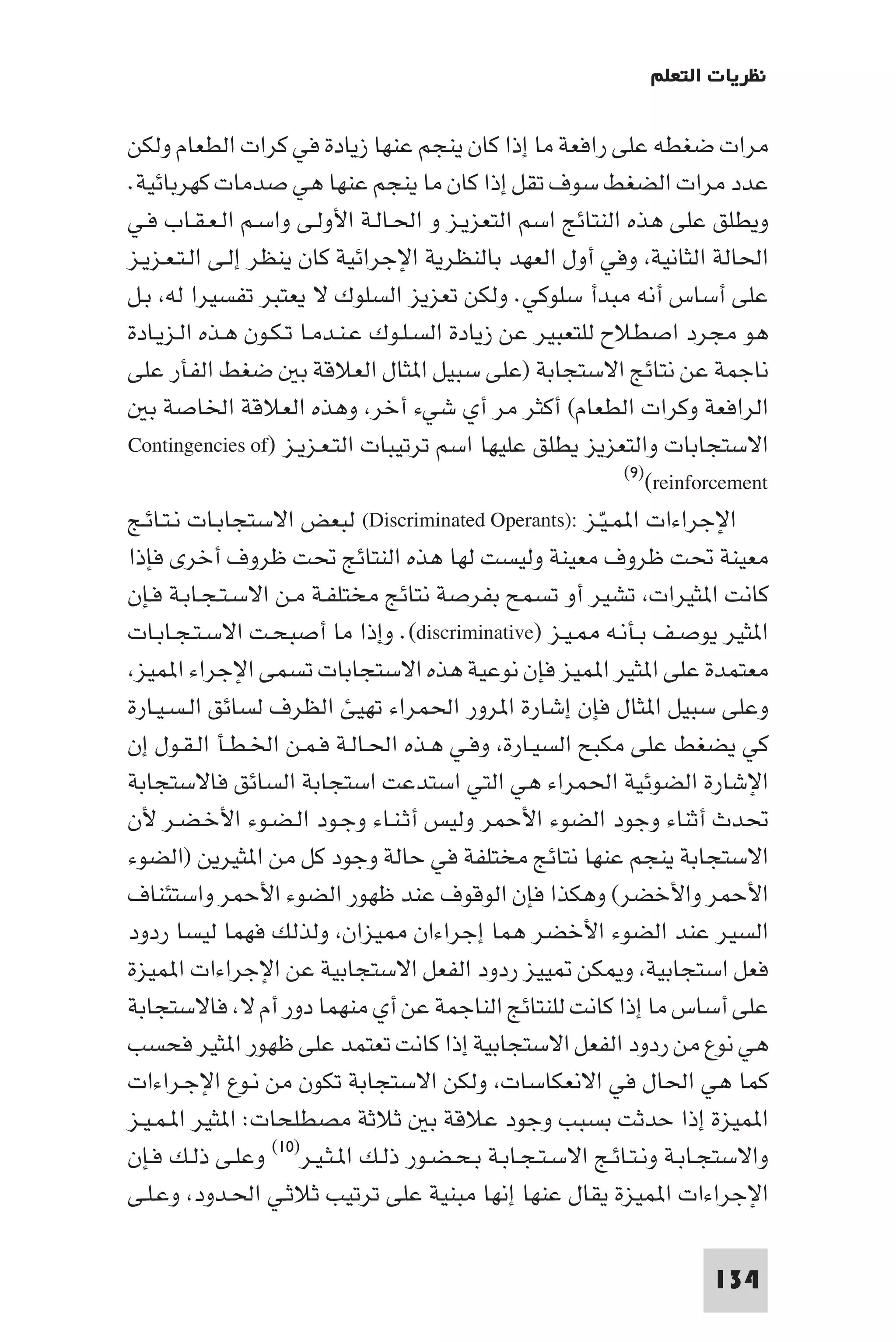 ‫ﻧﻈﺮﻳﺎت اﻟﺘﻌﻠﻢ‬

‫ﻣﺮات ﺿﻐﻄﻪ ﻋﻠﻰ راﻓﻌﺔ ﻣﺎ إذا ﻛﺎن ﻳﻨﺠﻢ ﻋﻨﻬﺎ زﻳﺎدة ﻓﻲ ﻛﺮات اﻟﻄﻌﺎم وﻟﻜﻦ‬
‫ﻋﺪد ﻣﺮات اﻟﻀﻐﻂ ﺳﻮف ﺗﻘﻞ إذا ﻛﺎن ﻣﺎ ﻳﻨﺠﻢ ﻋﻨﻬﺎ ﻫﻲ ﺻﺪﻣﺎت ﻛﻬﺮﺑﺎﺋﻴﺔ.‬
‫وﻳﻄﻠﻖ ﻋﻠﻰ ﻫﺬه اﻟﻨﺘﺎﺋﺞ اﺳﻢ اﻟﺘﻌﺰﻳـﺰ و اﳊـﺎﻟـﺔ اﻷوﻟـﻰ واﺳـﻢ اﻟـﻌـﻘـﺎب ﻓـﻲ‬
‫اﳊﺎﻟﺔ اﻟﺜﺎﻧﻴﺔ وﻓﻲ أول اﻟﻌﻬﺪ ﺑﺎﻟﻨﻈﺮﻳﺔ اﻹﺟﺮاﺋﻴﺔ ﻛﺎن ﻳﻨﻈﺮ إﻟـﻰ اﻟـﺘـﻌـﺰﻳـﺰ‬
‫ﻋﻠﻰ أﺳﺎس أﻧﻪ ﻣﺒﺪأ ﺳﻠﻮﻛﻲ. وﻟﻜﻦ ﺗﻌﺰﻳﺰ اﻟﺴﻠﻮك ﻻ ﻳﻌﺘﺒﺮ ﺗﻔﺴﻴﺮا ﻟﻪ ﺑـﻞ‬
‫ﻫﻮ ﻣﺠﺮد اﺻﻄﻼح ﻟﻠﺘﻌﺒﻴﺮ ﻋﻦ زﻳﺎدة اﻟﺴـﻠـﻮك ﻋـﻨـﺪﻣـﺎ ﺗـﻜـﻮن ﻫـﺬه اﻟـﺰﻳـﺎدة‬
‫ﻧﺎﺟﻤﺔ ﻋﻦ ﻧﺘﺎﺋﺞ اﻻﺳﺘﺠﺎﺑﺔ )ﻋﻠﻰ ﺳﺒﻴﻞ ا ﺜﺎل اﻟﻌﻼﻗﺔ ﺑ ﺿﻐﻂ اﻟﻔﺄر ﻋﻠﻰ‬
   ‫اﻟﺮاﻓﻌﺔ وﻛﺮات اﻟﻄﻌﺎم( أﻛﺜﺮ ﻣﺮ أي ﺷﻲء أﺧﺮ وﻫﺬه اﻟﻌﻼﻗﺔ اﳋﺎﺻﺔ ﺑ‬
‫اﻻﺳﺘﺠﺎﺑﺎت واﻟﺘﻌﺰﻳﺰ ﻳﻄﻠﻖ ﻋﻠﻴﻬﺎ اﺳﻢ ﺗﺮﺗﻴﺒﺎت اﻟﺘـﻌـﺰﻳـﺰ )‪Contingencies of‬‬
                                                            ‫‪(٩)(reinforcement‬‬

‫اﻹﺟﺮاءات ا ﻤـﻴـﺰ :)‪ (Discriminated Operants‬ﻟﺒﻌﺾ اﻻﺳﺘﺠﺎﺑـﺎت ﻧـﺘـﺎﺋـﺞ‬
                                                         ‫ّ‬
‫ﻣﻌﻴﻨﺔ ﲢﺖ ﻇﺮوف ﻣﻌﻴﻨﺔ وﻟﻴﺴﺖ ﻟﻬﺎ ﻫﺬه اﻟﻨﺘﺎﺋﺞ ﲢﺖ ﻇﺮوف أﺧﺮى ﻓﺈذا‬
‫ﻛﺎﻧﺖ ا ﺜﻴﺮات ﺗﺸﻴﺮ أو ﺗﺴﻤﺢ ﺑﻔﺮﺻﺔ ﻧﺘﺎﺋﺞ ﻣﺨﺘﻠﻔـﺔ ﻣـﻦ اﻻﺳـﺘـﺠـﺎﺑـﺔ ﻓـﺈن‬
‫ا ﺜﻴﺮ ﻳﻮﺻـﻒ ﺑـﺄﻧـﻪ ـﻴـﺰ )‪ .(discriminative‬وإذا ﻣﺎ أﺻﺒﺤـﺖ اﻻﺳـﺘـﺠـﺎﺑـﺎت‬
 ‫ﻣﻌﺘﻤﺪة ﻋﻠﻰ ا ﺜﻴﺮ ا ﻤﻴﺰ ﻓﺈن ﻧﻮﻋﻴﺔ ﻫﺬه اﻻﺳﺘﺠﺎﺑﺎت ﺗﺴﻤﻰ اﻹﺟﺮاء ا ﻤﻴﺰ‬
‫وﻋﻠﻰ ﺳﺒﻴﻞ ا ﺜﺎل ﻓﺈن إﺷﺎرة ا ﺮور اﳊﻤﺮاء ﺗﻬﻴﺊ اﻟﻈﺮف ﻟﺴﺎﺋﻖ اﻟـﺴـﻴـﺎرة‬
‫ﻛﻲ ﻳﻀﻐﻂ ﻋﻠﻰ ﻣﻜﺒﺢ اﻟﺴﻴـﺎرة وﻓـﻲ ﻫـﺬه اﳊـﺎﻟـﺔ ﻓـﻤـﻦ اﳋـﻄـﺄ اﻟـﻘـﻮل إن‬
‫اﻹﺷﺎرة اﻟﻀﻮﺋﻴﺔ اﳊﻤﺮاء ﻫﻲ اﻟﺘﻲ اﺳﺘﺪﻋﺖ اﺳﺘﺠﺎﺑﺔ اﻟﺴﺎﺋﻖ ﻓﺎﻻﺳﺘﺠﺎﺑﺔ‬
‫ﲢﺪث أﺛﻨﺎء وﺟﻮد اﻟﻀﻮء اﻷﺣﻤﺮ وﻟﻴﺲ أﺛـﻨـﺎء وﺟـﻮد اﻟـﻀـﻮء اﻷﺧـﻀـﺮ ﻷن‬
‫اﻻﺳﺘﺠﺎﺑﺔ ﻳﻨﺠﻢ ﻋﻨﻬﺎ ﻧﺘﺎﺋﺞ ﻣﺨﺘﻠﻔﺔ ﻓﻲ ﺣﺎﻟﺔ وﺟﻮد ﻛﻞ ﻣﻦ ا ﺜﻴﺮﻳﻦ )اﻟﻀﻮء‬
‫اﻷﺣﻤﺮ واﻷﺧﻀﺮ( وﻫﻜﺬا ﻓﺈن اﻟﻮﻗﻮف ﻋﻨﺪ ﻇﻬﻮر اﻟﻀﻮء اﻷﺣﻤﺮ واﺳﺘﺌﻨﺎف‬
‫اﻟﺴﻴﺮ ﻋﻨﺪ اﻟﻀﻮء اﻷﺧﻀﺮ ﻫﻤﺎ إﺟﺮاءان ﻴﺰان وﻟﺬﻟﻚ ﻓﻬﻤﺎ ﻟﻴﺴﺎ ردود‬
‫ﻓﻌﻞ اﺳﺘﺠﺎﺑﻴﺔ و ﻜﻦ ﻴﻴﺰ ردود اﻟﻔﻌﻞ اﻻﺳﺘﺠﺎﺑﻴﺔ ﻋﻦ اﻹﺟﺮاءات ا ﻤﻴﺰة‬
‫ﻋﻠﻰ أﺳﺎس ﻣﺎ إذا ﻛﺎﻧﺖ ﻟﻠﻨﺘﺎﺋﺞ اﻟﻨﺎﺟﻤﺔ ﻋﻦ أي ﻣﻨﻬﻤﺎ دور أم ﻻ ﻓﺎﻻﺳﺘﺠﺎﺑﺔ‬
‫ﻫﻲ ﻧﻮع ﻣﻦ ردود اﻟﻔﻌﻞ اﻻﺳﺘﺠﺎﺑﻴﺔ إذا ﻛﺎﻧﺖ ﺗﻌﺘﻤﺪ ﻋﻠﻰ ﻇﻬﻮر ا ﺜﻴﺮ ﻓﺤﺴﺐ‬
‫ﻛﻤﺎ ﻫﻲ اﳊﺎل ﻓﻲ اﻻﻧﻌﻜﺎﺳﺎت وﻟﻜﻦ اﻻﺳﺘﺠﺎﺑﺔ ﺗﻜﻮن ﻣﻦ ﻧـﻮع اﻹﺟـﺮاءات‬
‫ا ﻤﻴﺰة إذا ﺣﺪﺛﺖ ﺑﺴﺒﺐ وﺟﻮد ﻋﻼﻗﺔ ﺑ ﺛﻼﺛﺔ ﻣﺼﻄﻠﺤﺎت: ا ﺜﻴﺮ ا ـﻤـﻴـﺰ‬
‫واﻻﺳﺘﺠـﺎﺑـﺔ وﻧـﺘـﺎﺋـﺞ اﻻﺳـﺘـﺠـﺎﺑـﺔ ﺑـﺤـﻀـﻮر ذﻟـﻚ ا ـﺜـﻴـﺮ)٠١( وﻋﻠـﻰ ذﻟـﻚ ﻓـﺈن‬
‫اﻹﺟﺮاءات ا ﻤﻴﺰة ﻳﻘﺎل ﻋﻨﻬﺎ إﻧﻬﺎ ﻣﺒﻨﻴﺔ ﻋﻠﻰ ﺗﺮﺗﻴﺐ ﺛﻼﺛـﻲ اﳊـﺪود وﻋـﻠـﻰ‬

                                                                      ‫431‬
 