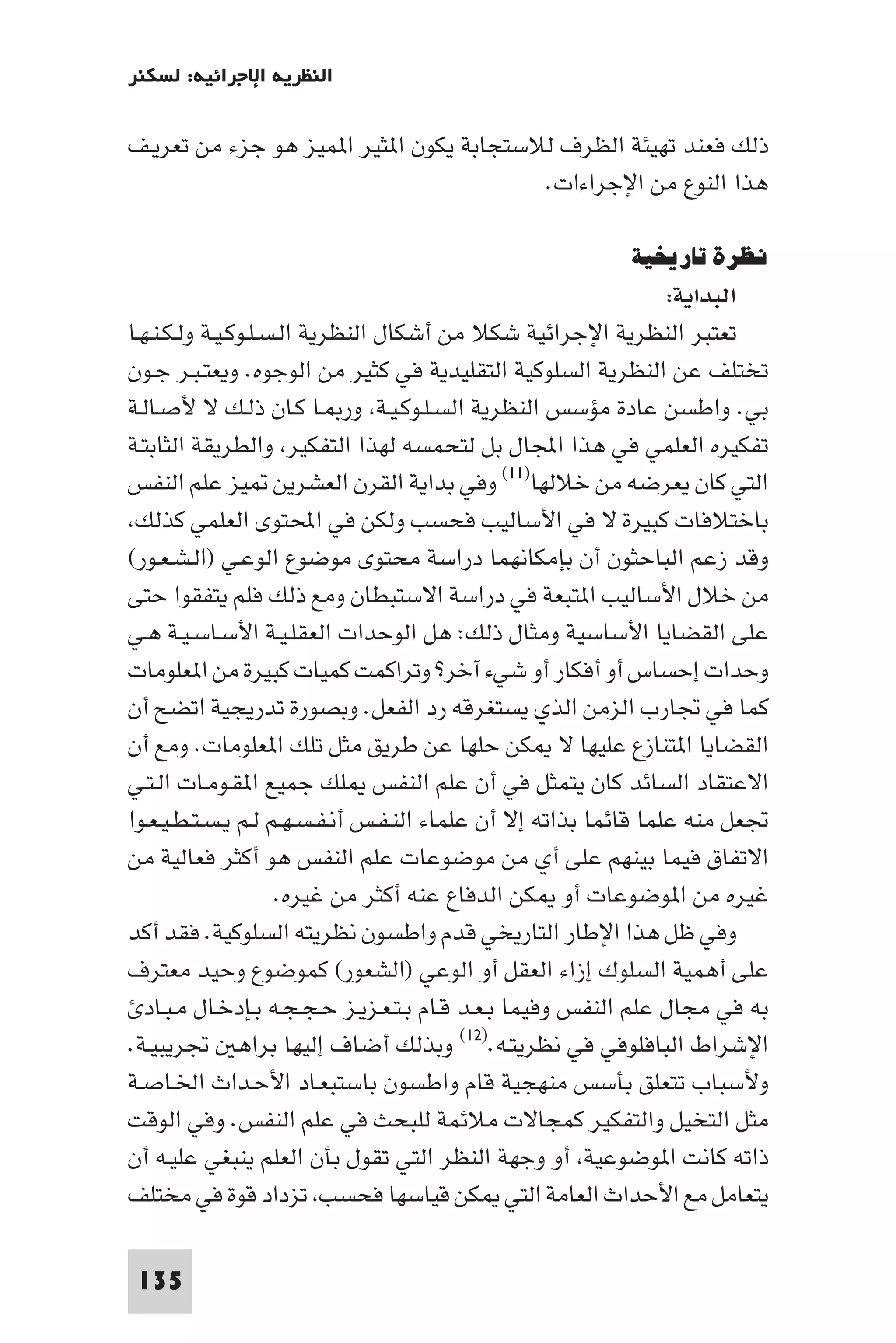 ‫اﻟﻨﻈﺮﻳﺔ اﻹﺟﺮاﺋﻴﺔ: ﻟﺴﻜﻨﺮ‬

‫ذﻟﻚ ﻓﻌﻨﺪ ﺗﻬﻴﺌﺔ اﻟﻈﺮف ﻟﻼﺳﺘﺠﺎﺑﺔ ﻳﻜﻮن ا ﺜﻴﺮ ا ﻤﻴﺰ ﻫﻮ ﺟﺰء ﻣﻦ ﺗﻌﺮﻳـﻒ‬
                                         ‫ﻫﺬا اﻟﻨﻮع ﻣﻦ اﻹﺟﺮاءات.‬

                                                          ‫ﻧﻈﺮة ﺗﺎرﻳﺨﻴﺔ‬
                                                                 ‫اﻟﺒﺪاﻳﺔ:‬
‫ﺗﻌﺘﺒﺮ اﻟﻨﻈﺮﻳﺔ اﻹﺟﺮاﺋﻴﺔ ﺷﻜﻼ ﻣﻦ أﺷﻜﺎل اﻟﻨﻈﺮﻳﺔ اﻟـﺴـﻠـﻮﻛـﻴـﺔ وﻟـﻜـﻨـﻬـﺎ‬
‫ﺗﺨﺘﻠﻒ ﻋﻦ اﻟﻨﻈﺮﻳﺔ اﻟﺴﻠﻮﻛﻴﺔ اﻟﺘﻘﻠﻴﺪﻳﺔ ﻓﻲ ﻛﺜﻴﺮ ﻣﻦ اﻟﻮﺟﻮه. وﻳﻌﺘـﺒـﺮ ﺟـﻮن‬
‫ﺑﻲ. واﻃﺴﻦ ﻋﺎدة ﻣﺆﺳﺲ اﻟﻨﻈﺮﻳﺔ اﻟﺴـﻠـﻮﻛـﻴـﺔ ور ـﺎ ﻛـﺎن ذﻟـﻚ ﻻ ﻷﺻـﺎﻟـﺔ‬
‫ﺗﻔﻜﻴﺮه اﻟﻌﻠﻤﻲ ﻓﻲ ﻫﺬا اﺠﻤﻟﺎل ﺑﻞ ﻟﺘﺤﻤﺴﻪ ﻟﻬﺬا اﻟﺘﻔﻜﻴﺮ واﻟﻄﺮﻳﻘﺔ اﻟﺜﺎﺑﺘـﺔ‬
‫اﻟﺘﻲ ﻛﺎن ﻳﻌﺮﺿﻪ ﻣﻦ ﺧﻼﻟﻬﺎ)١١( وﻓﻲ ﺑﺪاﻳﺔ اﻟﻘﺮن اﻟﻌﺸﺮﻳﻦ ﻴﺰ ﻋﻠﻢ اﻟﻨﻔﺲ‬
 ‫ﺑﺎﺧﺘﻼﻓﺎت ﻛﺒﻴﺮة ﻻ ﻓﻲ اﻷﺳﺎﻟﻴﺐ ﻓﺤﺴﺐ وﻟﻜﻦ ﻓﻲ اﶈﺘﻮى اﻟﻌﻠﻤﻲ ﻛﺬﻟﻚ‬
‫وﻗﺪ زﻋﻢ اﻟﺒﺎﺣﺜﻮن أن ﺑﺈﻣﻜﺎﻧﻬﻤﺎ دراﺳﺔ ﻣﺤﺘﻮى ﻣﻮﺿﻮع اﻟﻮﻋـﻲ )اﻟـﺸـﻌـﻮر(‬
‫ﻣﻦ ﺧﻼل اﻷﺳﺎﻟﻴﺐ ا ﺘﺒﻌﺔ ﻓﻲ دراﺳﺔ اﻻﺳﺘﺒﻄﺎن وﻣﻊ ذﻟﻚ ﻓﻠﻢ ﻳﺘﻔﻘﻮا ﺣﺘﻰ‬
‫ﻋﻠﻰ اﻟﻘﻀﺎﻳﺎ اﻷﺳﺎﺳﻴﺔ وﻣﺜﺎل ذﻟﻚ: ﻫﻞ اﻟﻮﺣﺪات اﻟﻌﻘﻠـﻴـﺔ اﻷﺳـﺎﺳـﻴـﺔ ﻫـﻲ‬
‫وﺣﺪات إﺣﺴﺎس أو أﻓﻜﺎر أو ﺷﻲء آﺧﺮ? وﺗﺮاﻛﻤﺖ ﻛﻤﻴﺎت ﻛﺒﻴﺮة ﻣﻦ ا ﻌﻠﻮﻣﺎت‬
‫ﻛﻤﺎ ﻓﻲ ﲡﺎرب اﻟﺰﻣﻦ اﻟﺬي ﻳﺴﺘﻐﺮﻗﻪ رد اﻟﻔﻌﻞ. وﺑﺼﻮرة ﺗﺪرﻳﺠﻴﺔ اﺗﻀﺢ أن‬
‫اﻟﻘﻀﺎﻳﺎ ا ﺘﻨﺎزع ﻋﻠﻴﻬﺎ ﻻ ﻜﻦ ﺣﻠﻬﺎ ﻋﻦ ﻃﺮﻳﻖ ﻣﺜﻞ ﺗﻠﻚ ا ﻌﻠﻮﻣﺎت. وﻣﻊ أن‬
‫اﻻﻋﺘﻘﺎد اﻟﺴﺎﺋﺪ ﻛﺎن ﻳﺘﻤﺜﻞ ﻓﻲ أن ﻋﻠﻢ اﻟﻨﻔﺲ ﻠﻚ ﺟﻤﻴﻊ ا ﻘـﻮﻣـﺎت اﻟـﺘـﻲ‬
‫ﲡﻌﻞ ﻣﻨﻪ ﻋﻠﻤﺎ ﻗﺎﺋﻤﺎ ﺑﺬاﺗﻪ إﻻ أن ﻋﻠﻤﺎء اﻟﻨـﻔـﺲ أﻧـﻔـﺴـﻬـﻢ ﻟـﻢ ﻳـﺴـﺘـﻄـﻴـﻌـﻮا‬
‫اﻻﺗﻔﺎق ﻓﻴﻤﺎ ﺑﻴﻨﻬﻢ ﻋﻠﻰ أي ﻣﻦ ﻣﻮﺿﻮﻋﺎت ﻋﻠﻢ اﻟﻨﻔﺲ ﻫﻮ أﻛﺜﺮ ﻓﻌﺎﻟﻴﺔ ﻣﻦ‬
                     ‫ﻏﻴﺮه ﻣﻦ ا ﻮﺿﻮﻋﺎت أو ﻜﻦ اﻟﺪﻓﺎع ﻋﻨﻪ أﻛﺜﺮ ﻣﻦ ﻏﻴﺮه.‬
‫وﻓﻲ ﻇﻞ ﻫﺬا اﻹﻃﺎر اﻟﺘﺎرﻳﺨﻲ ﻗﺪم واﻃﺴﻮن ﻧﻈﺮﻳﺘﻪ اﻟﺴﻠﻮﻛﻴﺔ. ﻓﻘﺪ أﻛﺪ‬
‫ﻋﻠﻰ أﻫﻤﻴﺔ اﻟﺴﻠﻮك إزاء اﻟﻌﻘﻞ أو اﻟﻮﻋﻲ )اﻟﺸﻌﻮر( ﻛﻤﻮﺿﻮع وﺣﻴﺪ ﻣﻌﺘﺮف‬
   ‫ﺑﻪ ﻓﻲ ﻣﺠﺎل ﻋﻠﻢ اﻟﻨﻔﺲ وﻓﻴﻤﺎ ﺑـﻌـﺪ ﻗـﺎم ﺑـﺘـﻌـﺰﻳـﺰ ﺣـﺠـﺠـﻪ ﺑـﺈدﺧـﺎل ﻣـﺒـﺎد‬
‫اﻹﺷﺮاط اﻟﺒﺎﻓﻠﻮﻓﻲ ﻓﻲ ﻧﻈﺮﻳﺘـﻪ.)٢١( وﺑﺬﻟﻚ أﺿﺎف إﻟﻴﻬﺎ ﺑﺮاﻫ ﲡﺮﻳﺒﻴـﺔ.‬
‫وﻷﺳﺒﺎب ﺗﺘﻌﻠﻖ ﺑﺄﺳﺲ ﻣﻨﻬﺠﻴﺔ ﻗﺎم واﻃﺴﻮن ﺑﺎﺳﺘﺒﻌـﺎد اﻷﺣـﺪاث اﳋـﺎﺻـﺔ‬
‫ﻣﺜﻞ اﻟﺘﺨﻴﻞ واﻟﺘﻔﻜﻴﺮ ﻛﻤﺠﺎﻻت ﻣﻼﺋﻤﺔ ﻟﻠﺒﺤﺚ ﻓﻲ ﻋﻠﻢ اﻟﻨﻔﺲ. وﻓﻲ اﻟﻮﻗﺖ‬
‫ذاﺗﻪ ﻛﺎﻧﺖ ا ﻮﺿﻮﻋﻴﺔ أو وﺟﻬﺔ اﻟﻨﻈﺮ اﻟﺘﻲ ﺗﻘﻮل ﺑﺄن اﻟﻌﻠﻢ ﻳﻨﺒﻐﻲ ﻋﻠﻴـﻪ أن‬
‫ﻳﺘﻌﺎﻣﻞ ﻣﻊ اﻷﺣﺪاث اﻟﻌﺎﻣﺔ اﻟﺘﻲ ﻜﻦ ﻗﻴﺎﺳﻬﺎ ﻓﺤﺴﺐ ﺗﺰداد ﻗﻮة ﻓﻲ ﻣﺨﺘﻠﻒ‬

 ‫531‬
 