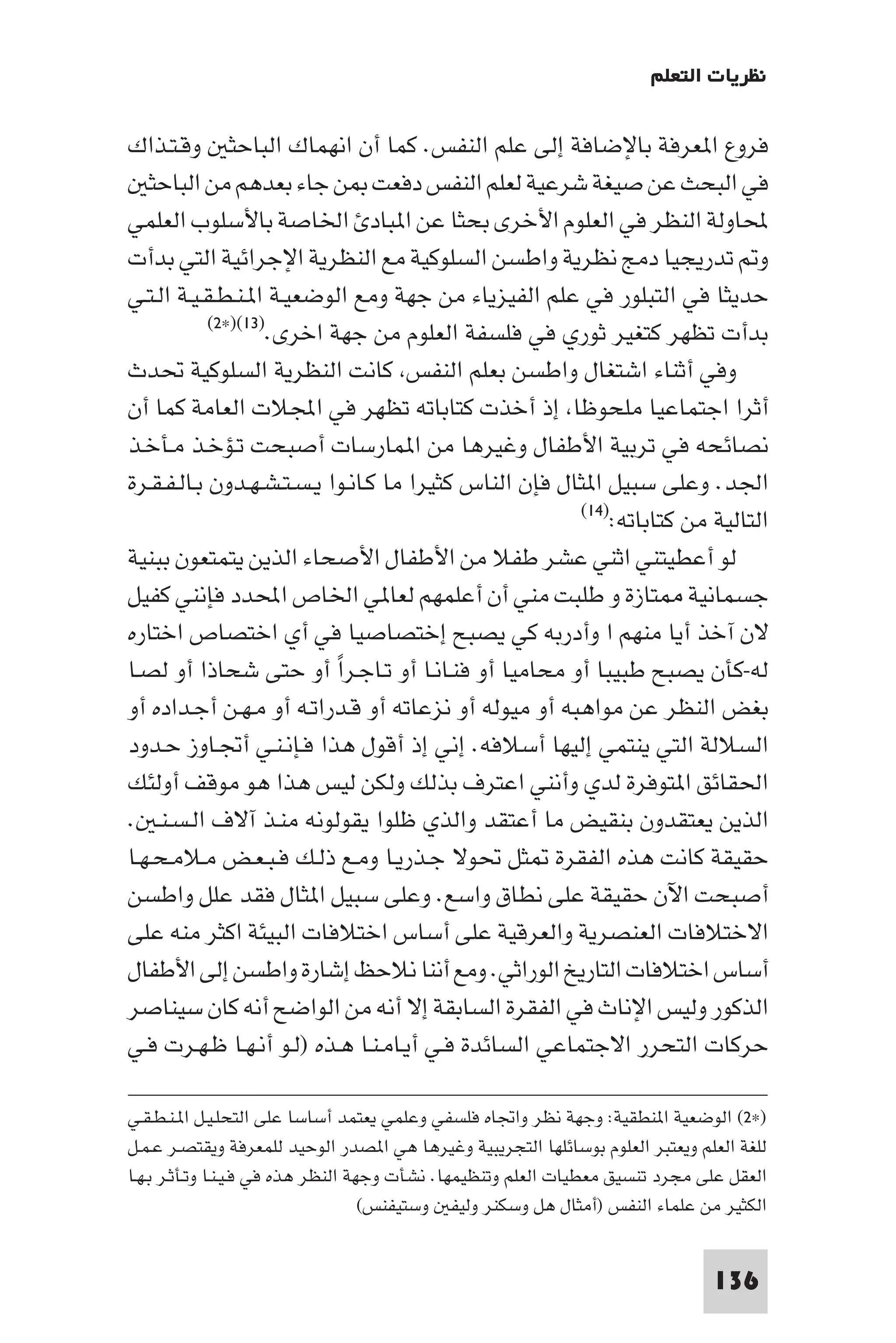 ‫ﻧﻈﺮﻳﺎت اﻟﺘﻌﻠﻢ‬

‫ﻓﺮوع ا ﻌﺮﻓﺔ ﺑﺎﻹﺿﺎﻓﺔ إﻟﻰ ﻋﻠﻢ اﻟﻨﻔﺲ. ﻛﻤﺎ أن اﻧﻬﻤﺎك اﻟﺒﺎﺣﺜ وﻗـﺘـﺬاك‬
   ‫ﻓﻲ اﻟﺒﺤﺚ ﻋﻦ ﺻﻴﻐﺔ ﺷﺮﻋﻴﺔ ﻟﻌﻠﻢ اﻟﻨﻔﺲ دﻓﻌﺖ ﻦ ﺟﺎء ﺑﻌﺪﻫﻢ ﻣﻦ اﻟﺒﺎﺣﺜ‬
‫ﶈﺎوﻟﺔ اﻟﻨﻈﺮ ﻓﻲ اﻟﻌﻠﻮم اﻷﺧﺮى ﺑﺤﺜﺎ ﻋﻦ ا ﺒﺎد اﳋﺎﺻﺔ ﺑﺎﻷﺳﻠﻮب اﻟﻌﻠﻤﻲ‬
‫و ﺗﺪرﻳﺠﻴﺎ دﻣﺞ ﻧﻈﺮﻳﺔ واﻃﺴﻦ اﻟﺴﻠﻮﻛﻴﺔ ﻣﻊ اﻟﻨﻈﺮﻳﺔ اﻹﺟﺮاﺋﻴﺔ اﻟﺘﻲ ﺑﺪأت‬
‫ﺣﺪﻳﺜﺎ ﻓﻲ اﻟﺘﺒﻠﻮر ﻓﻲ ﻋﻠﻢ اﻟﻔﻴﺰﻳﺎء ﻣﻦ ﺟﻬﺔ وﻣﻊ اﻟﻮﺿﻌﻴـﺔ ا ـﻨـﻄـﻘـﻴـﺔ اﻟـﺘـﻲ‬
            ‫)٣١()×٢(‬
                    ‫ﺑﺪأت ﺗﻈﻬﺮ ﻛﺘﻐﻴﺮ ﺛﻮري ﻓﻲ ﻓﻠﺴﻔﺔ اﻟﻌﻠﻮم ﻣﻦ ﺟﻬﺔ اﺧﺮى.‬
‫وﻓﻲ أﺛﻨﺎء اﺷﺘﻐﺎل واﻃﺴﻦ ﺑﻌﻠﻢ اﻟﻨﻔﺲ ﻛﺎﻧﺖ اﻟﻨﻈﺮﻳﺔ اﻟﺴﻠﻮﻛﻴﺔ ﲢﺪث‬
‫أﺛﺮا اﺟﺘﻤﺎﻋﻴﺎ ﻣﻠﺤﻮﻇﺎ إذ أﺧﺬت ﻛﺘﺎﺑﺎﺗﻪ ﺗﻈﻬﺮ ﻓﻲ اﺠﻤﻟﻼت اﻟﻌﺎﻣﺔ ﻛﻤﺎ أن‬
‫ﻧﺼﺎﺋﺤﻪ ﻓﻲ ﺗﺮﺑﻴﺔ اﻷﻃﻔﺎل وﻏﻴﺮﻫﺎ ﻣﻦ ا ﻤﺎرﺳﺎت أﺻﺒﺤﺖ ﺗـﺆﺧـﺬ ﻣـﺄﺧـﺬ‬
‫اﳉﺪ. وﻋﻠﻰ ﺳﺒﻴﻞ ا ﺜﺎل ﻓﺈن اﻟﻨﺎس ﻛﺜﻴﺮا ﻣﺎ ﻛـﺎﻧـﻮا ﻳـﺴـﺘـﺸـﻬـﺪون ﺑـﺎﻟـﻔـﻘـﺮة‬
                                                       ‫اﻟﺘﺎﻟﻴﺔ ﻣﻦ ﻛﺘﺎﺑﺎﺗﻪ:)٤١(‬

‫ﻟﻮ أﻋﻄﻴﺘﻨﻲ اﺛﻨﻲ ﻋﺸﺮ ﻃﻔﻼ ﻣﻦ اﻷﻃﻔﺎل اﻷﺻﺤﺎء اﻟﺬﻳﻦ ﻳﺘﻤﺘﻌﻮن ﺑﺒﻨﻴﺔ‬
‫ﺟﺴﻤﺎﻧﻴﺔ ﺘﺎزة و ﻃﻠﺒﺖ ﻣﻨﻲ أن أﻋﻠﻤﻬﻢ ﻟﻌﺎ ﻲ اﳋﺎص اﶈﺪد ﻓﺈﻧﻨﻲ ﻛﻔﻴﻞ‬
‫ﻻن آﺧﺬ أﻳﺎ ﻣﻨﻬﻢ ا وأدرﺑﻪ ﻛﻲ ﻳﺼﺒﺢ إﺧﺘﺼﺎﺻﻴﺎ ﻓﻲ أي اﺧﺘﺼﺎص اﺧﺘﺎره‬
‫ﻟﻪ-ﻛﺄن ﻳﺼﺒﺢ ﻃﺒﻴﺒﺎ أو ﻣﺤﺎﻣﻴﺎ أو ﻓﻨـﺎﻧـﺎ أو ﺗـﺎﺟـﺮا أو ﺣﺘﻰ ﺷﺤﺎذا أو ﻟﺼـﺎ‬
                           ‫ً‬
‫ﺑﻐﺾ اﻟﻨﻈﺮ ﻋﻦ ﻣﻮاﻫﺒﻪ أو ﻣﻴﻮﻟﻪ أو ﻧﺰﻋﺎﺗﻪ أو ﻗـﺪراﺗـﻪ أو ﻣـﻬـﻦ أﺟـﺪاده أو‬
‫اﻟﺴﻼﻟﺔ اﻟﺘﻲ ﻳﻨﺘﻤﻲ إﻟﻴﻬﺎ أﺳﻼﻓﻪ. إﻧﻲ إذ أﻗﻮل ﻫﺬا ﻓـﺈﻧـﻨـﻲ أﲡـﺎوز ﺣـﺪود‬
‫اﳊﻘﺎﺋﻖ ا ﺘﻮﻓﺮة ﻟﺪي وأﻧﻨﻲ اﻋﺘﺮف ﺑﺬﻟﻚ وﻟﻜﻦ ﻟﻴﺲ ﻫﺬا ﻫﻮ ﻣﻮﻗﻒ أوﻟﺌﻚ‬
‫اﻟﺬﻳﻦ ﻳﻌﺘﻘﺪون ﺑﻨﻘﻴﺾ ﻣﺎ أﻋﺘﻘﺪ واﻟﺬي ﻇﻠﻮا ﻳﻘﻮﻟﻮﻧﻪ ﻣﻨـﺬ آﻻف اﻟـﺴـﻨـ .‬
‫ﺣﻘﻴﻘﺔ ﻛﺎﻧﺖ ﻫﺬه اﻟﻔﻘﺮة ﺜﻞ ﲢﻮﻻ ﺟـﺬرﻳـﺎ وﻣـﻊ ذﻟـﻚ ﻓـﺒـﻌـﺾ ﻣـﻼﻣـﺤـﻬـﺎ‬
‫أﺻﺒﺤﺖ اﻵن ﺣﻘﻴﻘﺔ ﻋﻠﻰ ﻧﻄﺎق واﺳﻊ. وﻋﻠﻰ ﺳﺒﻴﻞ ا ﺜﺎل ﻓﻘﺪ ﻋﻠﻞ واﻃﺴﻦ‬
‫اﻻﺧﺘﻼﻓﺎت اﻟﻌﻨﺼﺮﻳﺔ واﻟﻌﺮﻗﻴﺔ ﻋﻠﻰ أﺳﺎس اﺧﺘﻼﻓﺎت اﻟﺒﻴﺌﺔ اﻛﺜﺮ ﻣﻨﻪ ﻋﻠﻰ‬
‫أﺳﺎس اﺧﺘﻼﻓﺎت اﻟﺘﺎرﻳﺦ اﻟﻮراﺛﻲ. وﻣﻊ أﻧﻨﺎ ﻧﻼﺣﻆ إﺷﺎرة واﻃﺴﻦ إﻟﻰ اﻷﻃﻔﺎل‬
‫اﻟﺬﻛﻮر وﻟﻴﺲ اﻹﻧﺎث ﻓﻲ اﻟﻔﻘﺮة اﻟﺴﺎﺑﻘﺔ إﻻ أﻧﻪ ﻣﻦ اﻟﻮاﺿﺢ أﻧﻪ ﻛﺎن ﺳﻴﻨﺎﺻﺮ‬
‫ﺣﺮﻛﺎت اﻟﺘﺤﺮر اﻻﺟﺘﻤﺎﻋﻲ اﻟﺴﺎﺋﺪة ﻓـﻲ أﻳـﺎﻣـﻨـﺎ ﻫـﺬه )ﻟـﻮ أﻧـﻬـﺎ ﻇـﻬـﺮت ﻓـﻲ‬

‫)×٢( اﻟﻮﺿﻌﻴﺔ ا ﻨﻄﻘﻴﺔ: وﺟﻬﺔ ﻧﻈﺮ واﲡﺎه ﻓﻠﺴﻔﻲ وﻋﻠﻤﻲ ﻳﻌﺘﻤﺪ أﺳﺎﺳﺎ ﻋﻠﻰ اﻟﺘﺤﻠـﻴـﻞ ا ـﻨـﻄـﻘـﻲ‬
‫ﻟﻠﻐﺔ اﻟﻌﻠﻢ وﻳﻌﺘﺒﺮ اﻟﻌﻠﻮم ﺑﻮﺳﺎﺋﻠﻬﺎ اﻟﺘﺠﺮﻳﺒﻴﺔ وﻏﻴﺮﻫﺎ ﻫﻲ ا ﺼﺪر اﻟﻮﺣﻴﺪ ﻟﻠﻤﻌﺮﻓﺔ وﻳﻘﺘﺼـﺮ ﻋـﻤـﻞ‬
‫اﻟﻌﻘﻞ ﻋﻠﻰ ﻣﺠﺮد ﺗﻨﺴﻴﻖ ﻣﻌﻄﻴﺎت اﻟﻌﻠﻢ وﺗﻨﻈﻴﻤﻬﺎ. ﻧﺸﺄت وﺟﻬﺔ اﻟﻨﻈﺮ ﻫﺬه ﻓﻲ ﻓـﻴـﻨـﺎ وﺗـﺄﺛـﺮ ﺑـﻬـﺎ‬
                                     ‫اﻟﻜﺜﻴﺮ ﻣﻦ ﻋﻠﻤﺎء اﻟﻨﻔﺲ )أﻣﺜﺎل ﻫﻞ وﺳﻜﻨﺮ وﻟﻴﻔ وﺳﺘﻴﻔﻨﺲ(‬


                                                                                ‫631‬
 