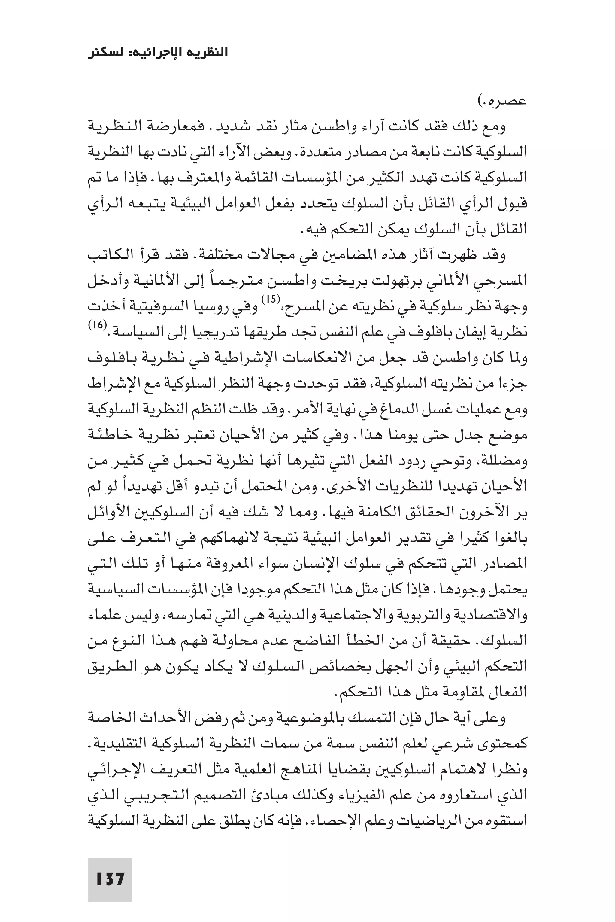 ‫اﻟﻨﻈﺮﻳﺔ اﻹﺟﺮاﺋﻴﺔ: ﻟﺴﻜﻨﺮ‬

                                                                 ‫ﻋﺼﺮه.(‬
‫وﻣﻊ ذﻟﻚ ﻓﻘﺪ ﻛﺎﻧﺖ آراء واﻃﺴﻦ ﻣﺜﺎر ﻧﻘﺪ ﺷﺪﻳﺪ. ﻓﻤﻌﺎرﺿﺔ اﻟـﻨـﻈـﺮﻳـﺔ‬
‫اﻟﺴﻠﻮﻛﻴﺔ ﻛﺎﻧﺖ ﻧﺎﺑﻌﺔ ﻣﻦ ﻣﺼﺎدر ﻣﺘﻌﺪدة. وﺑﻌﺾ اﻵراء اﻟﺘﻲ ﻧﺎدت ﺑﻬﺎ اﻟﻨﻈﺮﻳﺔ‬
    ‫اﻟﺴﻠﻮﻛﻴﺔ ﻛﺎﻧﺖ ﺗﻬﺪد اﻟﻜﺜﻴﺮ ﻣﻦ ا ﺆﺳﺴﺎت اﻟﻘﺎﺋﻤﺔ وا ﻌﺘﺮف ﺑﻬﺎ. ﻓﺈذا ﻣﺎ‬
‫ﻗﺒﻮل اﻟﺮأي اﻟﻘﺎﺋﻞ ﺑﺄن اﻟﺴﻠﻮك ﻳﺘﺤﺪد ﺑﻔﻌﻞ اﻟﻌﻮاﻣﻞ اﻟﺒﻴﺌﻴـﺔ ﻳـﺘـﺒـﻌـﻪ اﻟـﺮأي‬
                                       ‫اﻟﻘﺎﺋﻞ ﺑﺄن اﻟﺴﻠﻮك ﻜﻦ اﻟﺘﺤﻜﻢ ﻓﻴﻪ.‬
‫وﻗﺪ ﻇﻬﺮت آﺛﺎر ﻫﺬه ا ﻀﺎﻣ ﻓﻲ ﻣﺠﺎﻻت ﻣﺨﺘﻠﻔﺔ. ﻓﻘﺪ ﻗﺮأ اﻟـﻜـﺎﺗـﺐ‬
‫ا ﺴﺮﺣﻲ اﻷ ﺎﻧﻲ ﺑﺮﺗﻬﻮﻟﺖ ﺑﺮﻳـﺨـﺖ واﻃـﺴـﻦ ﻣـﺘـﺮﺟـﻤـﺎً إﻟﻰ اﻷ ﺎﻧﻴـﺔ وأدﺧـﻞ‬
‫وﺟﻬﺔ ﻧﻈﺮ ﺳﻠﻮﻛﻴﺔ ﻓﻲ ﻧﻈﺮﻳﺘﻪ ﻋﻦ ا ﺴﺮح )٥١( وﻓﻲ روﺳﻴﺎ اﻟﺴﻮﻓﻴﺘﻴﺔ أﺧﺬت‬
‫ﻧﻈﺮﻳﺔ إﻳﻔﺎن ﺑﺎﻓﻠﻮف ﻓﻲ ﻋﻠﻢ اﻟﻨﻔﺲ ﲡﺪ ﻃﺮﻳﻘﻬﺎ ﺗﺪرﻳﺠﻴﺎ إﻟﻰ اﻟﺴﻴﺎﺳﺔ.)٦١(‬

‫و ﺎ ﻛﺎن واﻃﺴﻦ ﻗﺪ ﺟﻌﻞ ﻣﻦ اﻻﻧﻌﻜﺎﺳﺎت اﻹﺷﺮاﻃﻴﺔ ﻓـﻲ ﻧـﻈـﺮﻳـﺔ ﺑـﺎﻓـﻠـﻮف‬
‫ﺟﺰءا ﻣﻦ ﻧﻈﺮﻳﺘﻪ اﻟﺴﻠﻮﻛﻴﺔ ﻓﻘﺪ ﺗﻮﺣﺪت وﺟﻬﺔ اﻟﻨﻈﺮ اﻟﺴﻠﻮﻛﻴﺔ ﻣﻊ اﻹﺷﺮاط‬
‫وﻣﻊ ﻋﻤﻠﻴﺎت ﻏﺴﻞ اﻟﺪﻣﺎغ ﻓﻲ ﻧﻬﺎﻳﺔ اﻷﻣﺮ. وﻗﺪ ﻇﻠﺖ اﻟﻨﻈﻢ اﻟﻨﻈﺮﻳﺔ اﻟﺴﻠﻮﻛﻴﺔ‬
‫ﻣﻮﺿﻊ ﺟﺪل ﺣﺘﻰ ﻳﻮﻣﻨﺎ ﻫﺬا. وﻓﻲ ﻛﺜﻴﺮ ﻣﻦ اﻷﺣﻴﺎن ﺗﻌﺘﺒﺮ ﻧﻈـﺮﻳـﺔ ﺧـﺎﻃـﺌـﺔ‬
‫وﻣﻀﻠﻠﺔ وﺗﻮﺣﻲ ردود اﻟﻔﻌﻞ اﻟﺘﻲ ﺗﺜﻴﺮﻫﺎ أﻧﻬﺎ ﻧﻈﺮﻳﺔ ﲢـﻤـﻞ ﻓـﻲ ﻛـﺜـﻴـﺮ ﻣـﻦ‬
‫اﻷﺣﻴﺎن ﺗﻬﺪﻳﺪا ﻟﻠﻨﻈﺮﻳﺎت اﻷﺧﺮى. وﻣﻦ اﶈﺘﻤﻞ أن ﺗﺒﺪو أﻗﻞ ﺗﻬﺪﻳﺪا ﻟﻮ ﻟﻢ‬
       ‫ً‬
‫ﻳﺮ اﻵﺧﺮون اﳊﻘﺎﺋﻖ اﻟﻜﺎﻣﻨﺔ ﻓﻴﻬﺎ. و ﺎ ﻻ ﺷﻚ ﻓﻴﻪ أن اﻟﺴﻠﻮﻛﻴ اﻷواﺋـﻞ‬
‫ﺑﺎﻟﻐﻮا ﻛﺜﻴﺮا ﻓﻲ ﺗﻘﺪﻳﺮ اﻟﻌﻮاﻣﻞ اﻟﺒﻴﺌﻴﺔ ﻧﺘﻴﺠﺔ ﻻﻧﻬﻤﺎﻛﻬﻢ ﻓـﻲ اﻟـﺘـﻌـﺮف ﻋـﻠـﻰ‬
‫ا ﺼﺎدر اﻟﺘﻲ ﺗﺘﺤﻜﻢ ﻓﻲ ﺳﻠﻮك اﻹﻧﺴﺎن ﺳﻮاء ا ﻌﺮوﻓﺔ ﻣـﻨـﻬـﺎ أو ﺗـﻠـﻚ اﻟـﺘـﻲ‬
‫ﻳﺤﺘﻤﻞ وﺟﻮدﻫﺎ. ﻓﺈذا ﻛﺎن ﻣﺜﻞ ﻫﺬا اﻟﺘﺤﻜﻢ ﻣﻮﺟﻮدا ﻓﺈن ا ﺆﺳﺴﺎت اﻟﺴﻴﺎﺳﻴﺔ‬
‫واﻻﻗﺘﺼﺎدﻳﺔ واﻟﺘﺮﺑﻮﻳﺔ واﻻﺟﺘﻤﺎﻋﻴﺔ واﻟﺪﻳﻨﻴﺔ ﻫﻲ اﻟﺘﻲ ﺎرﺳﻪ وﻟﻴﺲ ﻋﻠﻤﺎء‬
‫اﻟﺴﻠﻮك. ﺣﻘﻴﻘﺔ أن ﻣﻦ اﳋﻄﺄ اﻟﻔﺎﺿﺢ ﻋﺪم ﻣﺤﺎوﻟـﺔ ﻓـﻬـﻢ ﻫـﺬا اﻟـﻨـﻮع ﻣـﻦ‬
‫اﻟﺘﺤﻜﻢ اﻟﺒﻴﺌﻲ وأن اﳉﻬﻞ ﺑﺨﺼﺎﺋﺺ اﻟـﺴـﻠـﻮك ﻻ ﻳـﻜـﺎد ﻳـﻜـﻮن ﻫـﻮ اﻟـﻄـﺮﻳـﻖ‬
                                            ‫اﻟﻔﻌﺎل ﻘﺎوﻣﺔ ﻣﺜﻞ ﻫﺬا اﻟﺘﺤﻜﻢ.‬
‫وﻋﻠﻰ أﻳﺔ ﺣﺎل ﻓﺈن اﻟﺘﻤﺴﻚ ﺑﺎ ﻮﺿﻮﻋﻴﺔ وﻣﻦ ﺛﻢ رﻓﺾ اﻷﺣﺪاث اﳋﺎﺻﺔ‬
‫ﻛﻤﺤﺘﻮى ﺷﺮﻋﻲ ﻟﻌﻠﻢ اﻟﻨﻔﺲ ﺳﻤﺔ ﻣﻦ ﺳﻤﺎت اﻟﻨﻈﺮﻳﺔ اﻟﺴﻠﻮﻛﻴﺔ اﻟﺘﻘﻠﻴﺪﻳﺔ.‬
‫وﻧﻈﺮا ﻻﻫﺘﻤﺎم اﻟﺴﻠﻮﻛﻴ ﺑﻘﻀﺎﻳﺎ ا ﻨﺎﻫﺞ اﻟﻌﻠﻤﻴﺔ ﻣﺜﻞ اﻟﺘﻌﺮﻳـﻒ اﻹﺟـﺮاﺋـﻲ‬
‫اﻟﺬي اﺳﺘﻌﺎروه ﻣﻦ ﻋﻠﻢ اﻟﻔﻴﺰﻳﺎء وﻛﺬﻟﻚ ﻣﺒﺎد اﻟﺘﺼﻤﻴﻢ اﻟـﺘـﺠـﺮﻳـﺒـﻲ اﻟـﺬي‬
‫اﺳﺘﻘﻮه ﻣﻦ اﻟﺮﻳﺎﺿﻴﺎت وﻋﻠﻢ اﻹﺣﺼﺎء ﻓﺈﻧﻪ ﻛﺎن ﻳﻄﻠﻖ ﻋﻠﻰ اﻟﻨﻈﺮﻳﺔ اﻟﺴﻠﻮﻛﻴﺔ‬

 ‫731‬
 