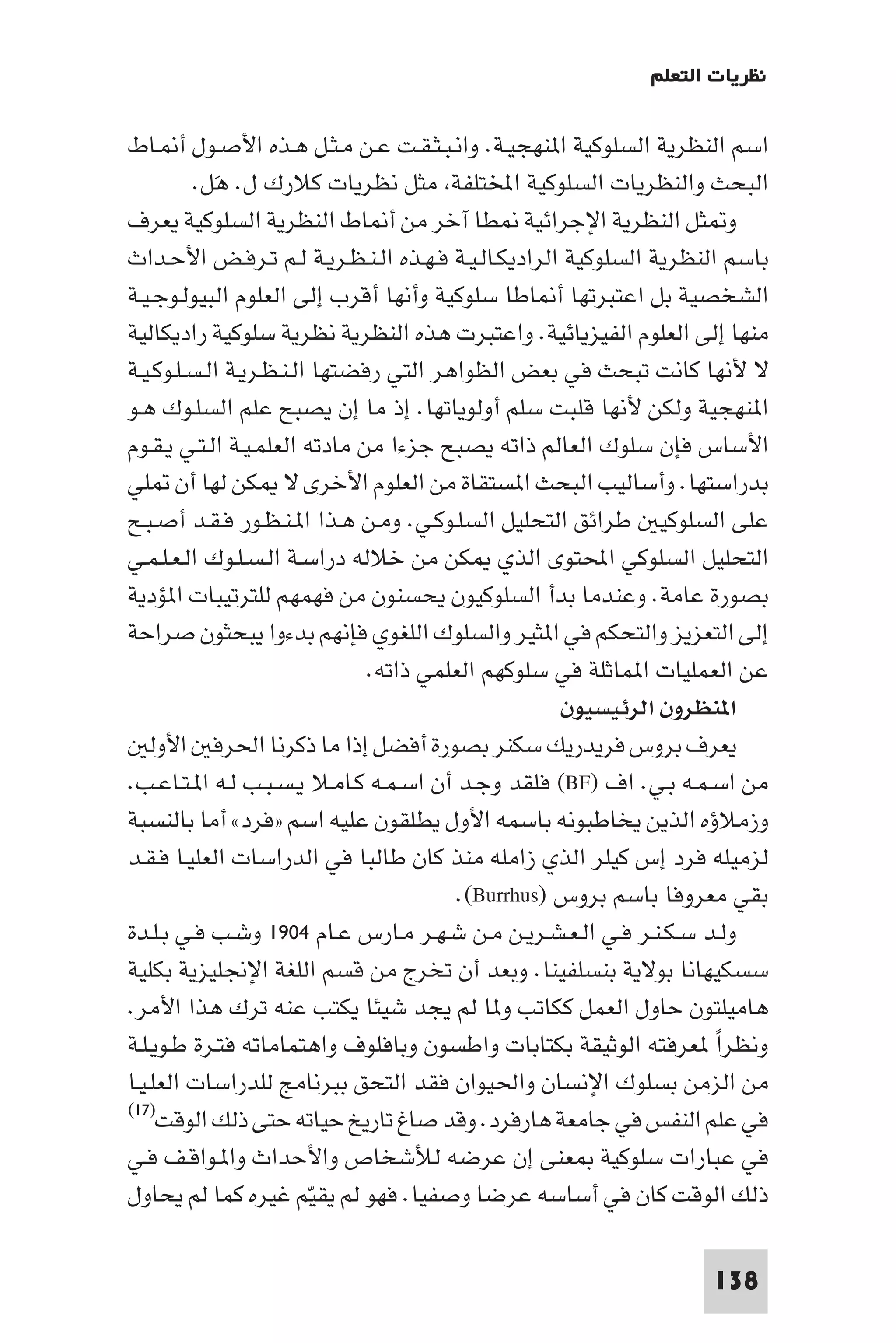 ‫ﻧﻈﺮﻳﺎت اﻟﺘﻌﻠﻢ‬

‫اﺳﻢ اﻟﻨﻈﺮﻳﺔ اﻟﺴﻠﻮﻛﻴﺔ ا ﻨﻬﺠﻴـﺔ. واﻧـﺒـﺜـﻘـﺖ ﻋـﻦ ﻣـﺜـﻞ ﻫـﺬه اﻷﺻـﻮل أ ـﺎط‬
          ‫اﻟﺒﺤﺚ واﻟﻨﻈﺮﻳﺎت اﻟﺴﻠﻮﻛﻴﺔ اﺨﻤﻟﺘﻠﻔﺔ ﻣﺜﻞ ﻧﻈﺮﻳﺎت ﻛﻼرك ل. ﻫَﻞ.‬
‫و ﺜﻞ اﻟﻨﻈﺮﻳﺔ اﻹﺟﺮاﺋﻴﺔ ﻄﺎ آﺧﺮ ﻣﻦ أ ﺎط اﻟﻨﻈﺮﻳﺔ اﻟﺴﻠﻮﻛﻴﺔ ﻳﻌﺮف‬
‫ﺑﺎﺳﻢ اﻟﻨﻈﺮﻳﺔ اﻟﺴﻠﻮﻛﻴﺔ اﻟﺮادﻳﻜـﺎﻟـﻴـﺔ ﻓـﻬـﺬه اﻟـﻨـﻈـﺮﻳـﺔ ﻟـﻢ ﺗـﺮﻓـﺾ اﻷﺣـﺪاث‬
‫اﻟﺸﺨﺼﻴﺔ ﺑﻞ اﻋﺘﺒﺮﺗﻬﺎ أ ﺎﻃﺎ ﺳﻠﻮﻛﻴﺔ وأﻧﻬﺎ أﻗﺮب إﻟﻰ اﻟﻌﻠﻮم اﻟﺒﻴﻮﻟـﻮﺟـﻴـﺔ‬
‫ﻣﻨﻬﺎ إﻟﻰ اﻟﻌﻠﻮم اﻟﻔﻴﺰﻳﺎﺋﻴﺔ. واﻋﺘﺒﺮت ﻫﺬه اﻟﻨﻈﺮﻳﺔ ﻧﻈﺮﻳﺔ ﺳﻠﻮﻛﻴﺔ رادﻳﻜﺎﻟﻴﺔ‬
‫ﻻ ﻷﻧﻬﺎ ﻛﺎﻧﺖ ﺗﺒﺤﺚ ﻓﻲ ﺑﻌﺾ اﻟﻈﻮاﻫﺮ اﻟﺘﻲ رﻓﻀﺘﻬﺎ اﻟـﻨـﻈـﺮﻳـﺔ اﻟـﺴـﻠـﻮﻛـﻴـﺔ‬
‫ا ﻨﻬﺠﻴﺔ وﻟﻜﻦ ﻷﻧﻬﺎ ﻗﻠﺒﺖ ﺳﻠﻢ أوﻟﻮﻳﺎﺗﻬﺎ. إذ ﻣﺎ إن ﻳﺼﺒﺢ ﻋﻠﻢ اﻟﺴﻠـﻮك ﻫـﻮ‬
‫اﻷﺳﺎس ﻓﺈن ﺳﻠﻮك اﻟﻌﺎﻟﻢ ذاﺗﻪ ﻳﺼﺒﺢ ﺟﺰءا ﻣﻦ ﻣﺎدﺗﻪ اﻟﻌﻠﻤـﻴـﺔ اﻟـﺘـﻲ ﻳـﻘـﻮم‬
‫ﺑﺪراﺳﺘﻬﺎ. وأﺳﺎﻟﻴﺐ اﻟﺒﺤﺚ ا ﺴﺘﻘﺎة ﻣﻦ اﻟﻌﻠﻮم اﻷﺧﺮى ﻻ ﻜﻦ ﻟﻬﺎ أن ﻠﻲ‬
‫ﻋﻠﻰ اﻟﺴﻠﻮﻛﻴ ﻃﺮاﺋﻖ اﻟﺘﺤﻠﻴﻞ اﻟﺴﻠـﻮﻛـﻲ. وﻣـﻦ ﻫـﺬا ا ـﻨـﻈـﻮر ﻓـﻘـﺪ أﺻـﺒـﺢ‬
‫اﻟﺘﺤﻠﻴﻞ اﻟﺴﻠﻮﻛﻲ اﶈﺘﻮى اﻟﺬي ﻜﻦ ﻣﻦ ﺧﻼﻟﻪ دراﺳـﺔ اﻟـﺴـﻠـﻮك اﻟـﻌـﻠـﻤـﻲ‬
‫ﺑﺼﻮرة ﻋﺎﻣﺔ. وﻋﻨﺪﻣﺎ ﺑﺪأ اﻟﺴﻠﻮﻛﻴﻮن ﻳﺤﺴﻨﻮن ﻣﻦ ﻓﻬﻤﻬﻢ ﻟﻠﺘﺮﺗﻴﺒﺎت ا ﺆدﻳﺔ‬
‫إﻟﻰ اﻟﺘﻌﺰﻳﺰ واﻟﺘﺤﻜﻢ ﻓﻲ ا ﺜﻴﺮ واﻟﺴﻠﻮك اﻟﻠﻐﻮي ﻓﺈﻧﻬﻢ ﺑﺪءوا ﻳﺒﺤﺜﻮن ﺻﺮاﺣﺔ‬
                               ‫ﻋﻦ اﻟﻌﻤﻠﻴﺎت ا ﻤﺎﺛﻠﺔ ﻓﻲ ﺳﻠﻮﻛﻬﻢ اﻟﻌﻠﻤﻲ ذاﺗﻪ.‬
                                                    ‫ا ﻨﻈﺮون اﻟﺮﺋﻴﺴﻴﻮن‬
    ‫ﻳﻌﺮف ﺑﺮوس ﻓﺮﻳﺪرﻳﻚ ﺳﻜﻨﺮ ﺑﺼﻮرة أﻓﻀﻞ إذا ﻣﺎ ذﻛﺮﻧﺎ اﳊﺮﻓ اﻷوﻟ‬
‫ﻣﻦ اﺳـﻤـﻪ ﺑـﻲ. اف )‪ (BF‬ﻓﻠﻘﺪ وﺟـﺪ أن اﺳـﻤـﻪ ﻛـﺎﻣـﻼ ﻳـﺴـﺒـﺐ ﻟـﻪ ا ـﺘـﺎﻋـﺐ.‬
‫وزﻣﻼؤه اﻟﺬﻳﻦ ﻳﺨﺎﻃﺒﻮﻧﻪ ﺑﺎﺳﻤﻪ اﻷول ﻳﻄﻠﻘﻮن ﻋﻠﻴﻪ اﺳﻢ »ﻓﺮد« أﻣﺎ ﺑﺎﻟﻨﺴﺒﺔ‬
‫ﻟﺰﻣﻴﻠﻪ ﻓﺮد إس ﻛﻴﻠﺮ اﻟﺬي زاﻣﻠﻪ ﻣﻨﺬ ﻛﺎن ﻃﺎﻟﺒﺎ ﻓﻲ اﻟﺪراﺳﺎت اﻟﻌﻠﻴـﺎ ﻓـﻘـﺪ‬
                                         ‫ﺑﻘﻲ ﻣﻌﺮوﻓﺎ ﺑﺎﺳﻢ ﺑﺮوس )‪.(Burrhus‬‬
‫وﻟـﺪ ﺳـﻜـﻨـﺮ ﻓـﻲ اﻟـﻌـﺸـﺮﻳـﻦ ﻣـﻦ ﺷـﻬـﺮ ﻣـﺎرس ﻋـﺎم ٤٠٩١ وﺷـﺐ ﻓـﻲ ﺑـﻠـﺪة‬
‫ﺳﺴﻜﻴﻬﺎﻧﺎ ﺑﻮﻻﻳﺔ ﺑﻨﺴﻠﻔﻴﻨﺎ. وﺑﻌﺪ أن ﺗﺨﺮج ﻣﻦ ﻗﺴﻢ اﻟﻠﻐﺔ اﻹﳒﻠﻴﺰﻳﺔ ﺑﻜﻠﻴﺔ‬
‫ﻫﺎﻣﻴﻠﺘﻮن ﺣﺎول اﻟﻌﻤﻞ ﻛﻜﺎﺗﺐ و ﺎ ﻟﻢ ﻳﺠﺪ ﺷﻴﺌﺎ ﻳﻜﺘﺐ ﻋﻨﻪ ﺗﺮك ﻫﺬا اﻷﻣﺮ.‬
‫وﻧﻈﺮا ﻌﺮﻓﺘﻪ اﻟﻮﺛﻴﻘﺔ ﺑﻜﺘﺎﺑﺎت واﻃﺴﻮن وﺑﺎﻓﻠﻮف واﻫﺘﻤﺎﻣﺎﺗﻪ ﻓﺘـﺮة ﻃـﻮﻳـﻠـﺔ‬ ‫ً‬
‫ﻣﻦ اﻟﺰﻣﻦ ﺑﺴﻠﻮك اﻹﻧﺴﺎن واﳊﻴﻮان ﻓﻘﺪ اﻟﺘﺤﻖ ﺑﺒﺮﻧﺎﻣﺞ ﻟﻠﺪراﺳﺎت اﻟﻌﻠـﻴـﺎ‬
‫)٧١(‬
     ‫ﻓﻲ ﻋﻠﻢ اﻟﻨﻔﺲ ﻓﻲ ﺟﺎﻣﻌﺔ ﻫﺎرﻓﺮد. وﻗﺪ ﺻﺎغ ﺗﺎرﻳﺦ ﺣﻴﺎﺗﻪ ﺣﺘﻰ ذﻟﻚ اﻟﻮﻗﺖ‬
‫ﻓﻲ ﻋﺒﺎرات ﺳﻠﻮﻛﻴﺔ ﻌﻨﻰ إن ﻋﺮﺿﻪ ﻟﻸﺷﺨﺎص واﻷﺣﺪاث وا ـﻮاﻗـﻒ ﻓـﻲ‬
‫ذﻟﻚ اﻟﻮﻗﺖ ﻛﺎن ﻓﻲ أﺳﺎﺳﻪ ﻋﺮﺿﺎ وﺻﻔﻴﺎ. ﻓﻬﻮ ﻟﻢ ﻳﻘﻴّﻢ ﻏﻴﺮه ﻛﻤﺎ ﻟﻢ ﻳﺤﺎول‬

                                                                   ‫831‬
 