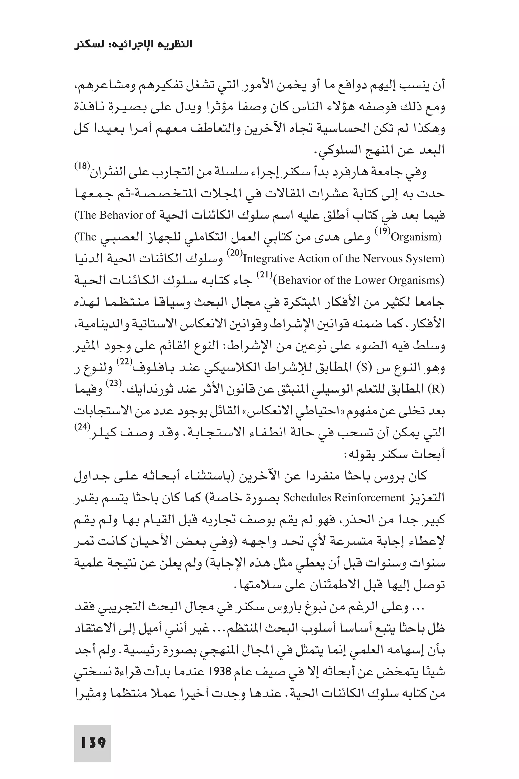 ‫اﻟﻨﻈﺮﻳﺔ اﻹﺟﺮاﺋﻴﺔ: ﻟﺴﻜﻨﺮ‬

 ‫أن ﻳﻨﺴﺐ إﻟﻴﻬﻢ دواﻓﻊ ﻣﺎ أو ﻳﺨﻤﻦ اﻷﻣﻮر اﻟﺘﻲ ﺗﺸﻐﻞ ﺗﻔﻜﻴﺮﻫﻢ وﻣﺸﺎﻋﺮﻫﻢ‬
‫وﻣﻊ ذﻟﻚ ﻓﻮﺻﻔﻪ ﻫﺆﻻء اﻟﻨﺎس ﻛﺎن وﺻﻔﺎ ﻣﺆﺛﺮا وﻳﺪل ﻋﻠﻰ ﺑـﺼـﻴـﺮة ﻧـﺎﻓـﺬة‬
‫وﻫﻜﺬا ﻟﻢ ﺗﻜﻦ اﳊﺴﺎﺳﻴﺔ ﲡﺎه اﻵﺧﺮﻳﻦ واﻟﺘﻌﺎﻃﻒ ﻣـﻌـﻬـﻢ أﻣـﺮا ﺑـﻌـﻴـﺪا ﻛـﻞ‬
                                                  ‫اﻟﺒﻌﺪ ﻋﻦ ا ﻨﻬﺞ اﻟﺴﻠﻮﻛﻲ.‬
‫وﻓﻲ ﺟﺎﻣﻌﺔ ﻫﺎرﻓﺮد ﺑﺪأ ﺳﻜﻨﺮ إﺟﺮاء ﺳﻠﺴﻠﺔ ﻣﻦ اﻟﺘﺠﺎرب ﻋﻠﻰ اﻟﻔﺌﺮان)٨١(‬

‫ﺣﺪت ﺑﻪ إﻟﻰ ﻛﺘﺎﺑﺔ ﻋﺸﺮات ا ﻘﺎﻻت ﻓﻲ اﺠﻤﻟﻼت ا ﺘـﺨـﺼـﺼـﺔ-ﺛـﻢ ﺟـﻤـﻌـﻬـﺎ‬
‫ﻓﻴﻤﺎ ﺑﻌﺪ ﻓﻲ ﻛﺘﺎب أﻃﻠﻖ ﻋﻠﻴﻪ اﺳﻢ ﺳﻠﻮك اﻟﻜﺎﺋﻨﺎت اﳊﻴﺔ ‪(The Behavior of‬‬
‫)‪ (١٩)Organism‬وﻋﻠﻰ ﻫﺪى ﻣﻦ ﻛﺘﺎﺑﻲ اﻟﻌﻤﻞ اﻟﺘﻜﺎﻣﻠﻲ ﻟﻠﺠﻬﺎز اﻟﻌﺼﺒـﻲ ‪(The‬‬
‫)‪ (٢٠)Integrative Action of the Nervous System‬وﺳﻠﻮك اﻟﻜﺎﺋﻨﺎت اﳊﻴﺔ اﻟﺪﻧﻴﺎ‬
‫)‪ (٢١)(Behavior of the Lower Organisms‬ﺟﺎء ﻛﺘـﺎﺑـﻪ ﺳـﻠـﻮك اﻟـﻜـﺎﺋـﻨـﺎت اﳊـﻴـﺔ‬
‫ﺟﺎﻣﻌﺎ ﻟﻜﺜﻴﺮ ﻣﻦ اﻷﻓﻜﺎر ا ﺒﺘﻜﺮة ﻓﻲ ﻣﺠﺎل اﻟﺒﺤﺚ وﺳﻴﺎﻗـﺎ ﻣـﻨـﺘـﻈـﻤـﺎ ﻟـﻬـﺬه‬
 ‫اﻷﻓﻜﺎر. ﻛﻤﺎ ﺿﻤﻨﻪ ﻗﻮاﻧ اﻹﺷﺮاط وﻗﻮاﻧ اﻻﻧﻌﻜﺎس اﻻﺳﺘﺎﺗﻴﺔ واﻟﺪﻳﻨﺎﻣﻴﺔ‬
‫وﺳﻠﻂ ﻓﻴﻪ اﻟﻀﻮء ﻋﻠﻰ ﻧﻮﻋ ﻣﻦ اﻹﺷﺮاط: اﻟﻨﻮع اﻟﻘﺎﺋﻢ ﻋﻠﻰ وﺟﻮد ا ﺜﻴﺮ‬
‫وﻫﻮ اﻟﻨـﻮع س )‪ (S‬ا ﻄﺎﺑﻖ ﻟﻺﺷﺮاط اﻟﻜﻼﺳﻴﻜﻲ ﻋﻨـﺪ ﺑـﺎﻓـﻠـﻮف)٢٢( وﻟﻨـﻮع ر‬
‫)‪ (R‬ا ﻄﺎﺑﻖ ﻟﻠﺘﻌﻠﻢ اﻟﻮﺳﻴﻠﻲ ا ﻨﺒﺜﻖ ﻋﻦ ﻗﺎﻧﻮن اﻷﺛﺮ ﻋﻨﺪ ﺛﻮرﻧﺪاﻳﻚ.)٣٢( وﻓﻴﻤﺎ‬
‫ﺑﻌﺪ ﺗﺨﻠﻰ ﻋﻦ ﻣﻔﻬﻮم »اﺣﺘﻴﺎﻃﻲ اﻻﻧﻌﻜﺎس« اﻟﻘﺎﺋﻞ ﺑﻮﺟﻮد ﻋﺪد ﻣﻦ اﻻﺳﺘﺠﺎﺑﺎت‬
‫اﻟﺘﻲ ﻜﻦ أن ﺗﺴﺤﺐ ﻓﻲ ﺣﺎﻟﺔ اﻧﻄـﻔـﺎء اﻻﺳـﺘـﺠـﺎﺑـﺔ. وﻗـﺪ وﺻـﻒ ﻛـﻴـﻠـﺮ)٤٢(‬

                                                          ‫أﺑﺤﺎث ﺳﻜﻨﺮ ﺑﻘﻮﻟﻪ:‬
‫ﻛﺎن ﺑﺮوس ﺑﺎﺣﺜﺎ ﻣﻨﻔﺮدا ﻋﻦ اﻵﺧﺮﻳﻦ )ﺑﺎﺳﺘـﺜـﻨـﺎء أﺑـﺤـﺎﺛـﻪ ﻋـﻠـﻰ ﺟـﺪاول‬
‫اﻟﺘﻌﺰﻳﺰ ‪ Schedules Reinforcement‬ﺑﺼﻮرة ﺧﺎﺻﺔ( ﻛﻤﺎ ﻛﺎن ﺑﺎﺣﺜﺎ ﻳﺘﺴﻢ ﺑﻘﺪر‬
‫ﻛﺒﻴﺮ ﺟﺪا ﻣﻦ اﳊﺬر ﻓﻬﻮ ﻟﻢ ﻳﻘﻢ ﺑﻮﺻﻒ ﲡﺎرﺑﻪ ﻗﺒﻞ اﻟﻘﻴـﺎم ﺑـﻬـﺎ وﻟـﻢ ﻳـﻘـﻢ‬
‫ﻹﻋﻄﺎء إﺟﺎﺑﺔ ﻣﺘﺴﺮﻋﺔ ﻷي ﲢـﺪ واﺟـﻬـﻪ )وﻓـﻲ ﺑـﻌـﺾ اﻷﺣـﻴـﺎن ﻛـﺎﻧـﺖ ـﺮ‬
‫ﺳﻨﻮات وﺳﻨﻮات ﻗﺒﻞ أن ﻳﻌﻄﻲ ﻣﺜﻞ ﻫﺬه اﻹﺟﺎﺑﺔ( وﻟﻢ ﻳﻌﻠﻦ ﻋﻦ ﻧﺘﻴﺠﺔ ﻋﻠﻤﻴﺔ‬
                                   ‫ﺗﻮﺻﻞ إﻟﻴﻬﺎ ﻗﺒﻞ اﻻﻃﻤﺌﻨﺎن ﻋﻠﻰ ﺳﻼﻣﺘﻬﺎ.‬
‫... وﻋﻠﻰ اﻟﺮﻏﻢ ﻣﻦ ﻧﺒﻮغ ﺑﺎروس ﺳﻜﻨﺮ ﻓﻲ ﻣﺠﺎل اﻟﺒﺤﺚ اﻟﺘﺠﺮﻳﺒﻲ ﻓﻘﺪ‬
‫ﻇﻞ ﺑﺎﺣﺜﺎ ﻳﺘﺒﻊ أﺳﺎﺳﺎ أﺳﻠﻮب اﻟﺒﺤﺚ ا ﻨﺘﻈﻢ... ﻏﻴﺮ أﻧﻨﻲ أﻣﻴﻞ إﻟﻰ اﻻﻋﺘﻘﺎد‬
‫ﺑﺄن إﺳﻬﺎﻣﻪ اﻟﻌﻠﻤﻲ إ ﺎ ﻳﺘﻤﺜﻞ ﻓﻲ اﺠﻤﻟﺎل ا ﻨﻬﺠﻲ ﺑﺼﻮرة رﺋﻴﺴﻴﺔ. وﻟﻢ أﺟﺪ‬
‫ﺷﻴﺌﺎ ﻳﺘﻤﺨﺾ ﻋﻦ أﺑﺤﺎﺛﻪ إﻻ ﻓﻲ ﺻﻴﻒ ﻋﺎم ٨٣٩١ ﻋﻨﺪﻣﺎ ﺑﺪأت ﻗﺮاءة ﻧﺴﺨﺘﻲ‬
‫ﻣﻦ ﻛﺘﺎﺑﻪ ﺳﻠﻮك اﻟﻜﺎﺋﻨﺎت اﳊﻴﺔ. ﻋﻨﺪﻫﺎ وﺟﺪت أﺧﻴﺮا ﻋﻤﻼ ﻣﻨﺘﻈﻤﺎ وﻣﺜﻴﺮا‬

 ‫931‬
 