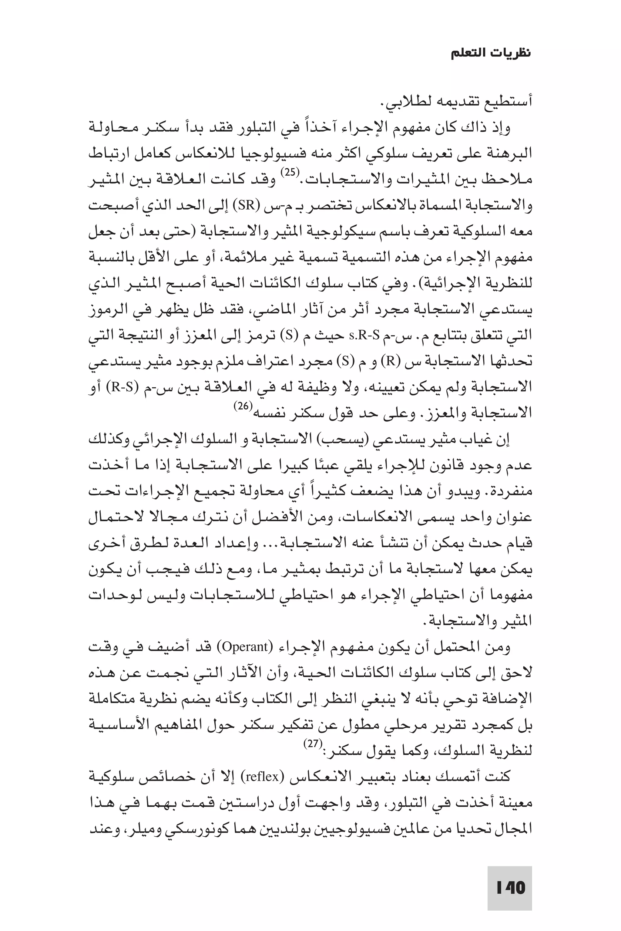 ‫ﻧﻈﺮﻳﺎت اﻟﺘﻌﻠﻢ‬

                                                   ‫أﺳﺘﻄﻴﻊ ﺗﻘﺪ ﻪ ﻟﻄﻼﺑﻲ.‬
‫وإذ ذاك ﻛﺎن ﻣﻔﻬﻮم اﻹﺟـﺮاء آﺧـﺬا ﻓﻲ اﻟﺘﺒﻠﻮر ﻓﻘﺪ ﺑﺪأ ﺳﻜﻨـﺮ ﻣـﺤـﺎوﻟـﺔ‬
                                       ‫ً‬
‫اﻟﺒﺮﻫﻨﺔ ﻋﻠﻰ ﺗﻌﺮﻳﻒ ﺳﻠﻮﻛﻲ اﻛﺜﺮ ﻣﻨﻪ ﻓﺴﻴﻮﻟﻮﺟﻴﺎ ﻟﻼﻧﻌﻜﺎس ﻛﻌﺎﻣﻞ ارﺗﺒﺎط‬
‫ﻣـﻼﺣـﻆ ﺑـ ا ـﺜـﻴـﺮات واﻻﺳـﺘـﺠـﺎﺑـﺎت.)٥٢( وﻗـﺪ ﻛـﺎﻧـﺖ اﻟـﻌـﻼﻗـﺔ ﺑـ ا ـﺜـﻴـﺮ‬
‫واﻻﺳﺘﺠﺎﺑﺔ ا ﺴﻤﺎة ﺑﺎﻻﻧﻌﻜﺎس ﺗﺨﺘﺼﺮ ﺑـ م-س )‪ (SR‬إﻟﻰ اﳊﺪ اﻟﺬي أﺻﺒﺤﺖ‬
‫ﻣﻌﻪ اﻟﺴﻠﻮﻛﻴﺔ ﺗﻌﺮف ﺑﺎﺳﻢ ﺳﻴﻜﻮﻟﻮﺟﻴﺔ ا ﺜﻴﺮ واﻻﺳﺘﺠﺎﺑﺔ )ﺣﺘﻰ ﺑﻌﺪ أن ﺟﻌﻞ‬
‫ﻣﻔﻬﻮم اﻹﺟﺮاء ﻣﻦ ﻫﺬه اﻟﺘﺴﻤﻴﺔ ﺗﺴﻤﻴﺔ ﻏﻴﺮ ﻣﻼﺋﻤﺔ أو ﻋﻠﻰ اﻷﻗﻞ ﺑﺎﻟﻨﺴﺒﺔ‬
‫ﻟﻠﻨﻈﺮﻳﺔ اﻹﺟﺮاﺋﻴﺔ(. وﻓﻲ ﻛﺘﺎب ﺳﻠﻮك اﻟﻜﺎﺋﻨﺎت اﳊﻴﺔ أﺻـﺒـﺢ ا ـﺜـﻴـﺮ اﻟـﺬي‬
‫ﻳﺴﺘﺪﻋﻲ اﻻﺳﺘﺠﺎﺑﺔ ﻣﺠﺮد أﺛﺮ ﻣﻦ آﺛﺎر ا ﺎﺿﻲ ﻓﻘﺪ ﻇﻞ ﻳﻈﻬﺮ ﻓﻲ اﻟﺮﻣﻮز‬
‫اﻟﺘﻲ ﺗﺘﻌﻠﻖ ﺑﺘﺘﺎﺑﻊ م. س-م ‪ s.R-S‬ﺣﻴﺚ م )‪ (S‬ﺗﺮﻣﺰ إﻟﻰ ا ﻌﺰز أو اﻟﻨﺘﻴﺠﺔ اﻟﺘﻲ‬
‫ﲢﺪﺛﻬﺎ اﻻﺳﺘﺠﺎﺑﺔ س )‪ (R‬و م )‪ (S‬ﻣﺠﺮد اﻋﺘﺮاف ﻣﻠﺰم ﺑﻮﺟﻮد ﻣﺜﻴﺮ ﻳﺴﺘﺪﻋﻲ‬
‫اﻻﺳﺘﺠﺎﺑﺔ وﻟﻢ ﻜﻦ ﺗﻌﻴﻴﻨﻪ وﻻ وﻇﻴﻔﺔ ﻟﻪ ﻓﻲ اﻟﻌـﻼﻗـﺔ ﺑـ س-م )‪ (R-S‬أو‬
                          ‫اﻻﺳﺘﺠﺎﺑﺔ وا ﻌﺰز. وﻋﻠﻰ ﺣﺪ ﻗﻮل ﺳﻜﻨﺮ ﻧﻔﺴﻪ)٦٢(‬

‫إن ﻏﻴﺎب ﻣﺜﻴﺮ ﻳﺴﺘﺪﻋﻲ )ﻳﺴﺤﺐ( اﻻﺳﺘﺠﺎﺑﺔ و اﻟﺴﻠﻮك اﻹﺟﺮاﺋﻲ وﻛﺬﻟﻚ‬
‫ﻋﺪم وﺟﻮد ﻗﺎﻧﻮن ﻟﻺﺟﺮاء ﻳﻠﻘﻲ ﻋﺒﺌﺎ ﻛﺒﻴﺮا ﻋﻠﻰ اﻻﺳﺘـﺠـﺎﺑـﺔ إذا ﻣـﺎ أﺧـﺬت‬
‫ﻣﻨﻔﺮدة. وﻳﺒﺪو أن ﻫﺬا ﻳﻀﻌﻒ ﻛـﺜـﻴـﺮا أي ﻣﺤﺎوﻟﺔ ﲡﻤﻴـﻊ اﻹﺟـﺮاءات ﲢـﺖ‬
                                         ‫ً‬
‫ﻋﻨﻮان واﺣﺪ ﻳﺴﻤﻰ اﻻﻧﻌﻜﺎﺳﺎت وﻣﻦ اﻷﻓـﻀـﻞ أن ﻧـﺘـﺮك ﻣـﺠـﺎﻻ ﻻﺣـﺘـﻤـﺎل‬
‫ﻗﻴﺎم ﺣﺪث ﻜﻦ أن ﺗﻨﺸﺄ ﻋﻨﻪ اﻻﺳﺘـﺠـﺎﺑـﺔ... وإﻋـﺪاد اﻟـﻌـﺪة ﻟـﻄـﺮق أﺧـﺮى‬
‫ﻜﻦ ﻣﻌﻬﺎ ﻻﺳﺘﺠﺎﺑﺔ ﻣﺎ أن ﺗﺮﺗﺒﻂ ـﺜـﻴـﺮ ﻣـﺎ وﻣـﻊ ذﻟـﻚ ﻓـﻴـﺠـﺐ أن ﻳـﻜـﻮن‬
‫ﻣﻔﻬﻮﻣﺎ أن اﺣﺘﻴﺎﻃﻲ اﻹﺟﺮاء ﻫﻮ اﺣﺘﻴﺎﻃﻲ ﻟـﻼﺳـﺘـﺠـﺎﺑـﺎت وﻟـﻴـﺲ ﻟـﻮﺣـﺪات‬
                                                          ‫ا ﺜﻴﺮ واﻻﺳﺘﺠﺎﺑﺔ.‬
‫وﻣﻦ اﶈﺘﻤﻞ أن ﻳﻜـﻮن ﻣـﻔـﻬـﻮم اﻹﺟـﺮاء )‪ (Operant‬ﻗﺪ أﺿﻴﻒ ﻓـﻲ وﻗـﺖ‬
‫ﻻﺣﻖ إﻟﻰ ﻛﺘﺎب ﺳﻠﻮك اﻟﻜﺎﺋﻨـﺎت اﳊـﻴـﺔ وأن اﻵﺛـﺎر اﻟـﺘـﻲ ﳒـﻤـﺖ ﻋـﻦ ﻫـﺬه‬
‫اﻹﺿﺎﻓﺔ ﺗﻮﺣﻲ ﺑﺄﻧﻪ ﻻ ﻳﻨﺒﻐﻲ اﻟﻨﻈﺮ إﻟﻰ اﻟﻜﺘﺎب وﻛﺄﻧﻪ ﻳﻀﻢ ﻧﻈﺮﻳﺔ ﻣﺘﻜﺎﻣﻠﺔ‬
‫ﺑﻞ ﻛﻤﺠﺮد ﺗﻘﺮﻳﺮ ﻣﺮﺣﻠﻲ ﻣﻄﻮل ﻋﻦ ﺗﻔﻜﻴﺮ ﺳﻜﻨﺮ ﺣﻮل ا ﻔﺎﻫﻴﻢ اﻷﺳﺎﺳـﻴـﺔ‬
                                       ‫ﻟﻨﻈﺮﻳﺔ اﻟﺴﻠﻮك وﻛﻤﺎ ﻳﻘﻮل ﺳﻜﻨﺮ:)٧٢(‬

‫ﻛﻨﺖ أ ﺴﻚ ﺑﻌﻨﺎد ﺑﺘﻌﺒﻴـﺮ اﻻﻧـﻌـﻜـﺎس )‪ (reflex‬إﻻ أن ﺧﺼﺎﺋﺺ ﺳﻠﻮﻛﻴـﺔ‬
‫ﻣﻌﻴﻨﺔ أﺧﺬت ﻓﻲ اﻟﺘﺒﻠﻮر وﻗﺪ واﺟﻬـﺖ أول دراﺳـﺘـ ﻗـﻤـﺖ ﺑـﻬـﻤـﺎ ﻓـﻲ ﻫـﺬا‬
‫اﺠﻤﻟﺎل ﲢﺪﻳﺎ ﻣﻦ ﻋﺎ ﻓﺴﻴﻮﻟﻮﺟﻴ ﺑﻮﻟﻨﺪﻳ ﻫﻤﺎ ﻛﻮﻧﻮرﺳﻜﻲ وﻣﻴﻠﺮ وﻋﻨﺪ‬

                                                                   ‫041‬
 