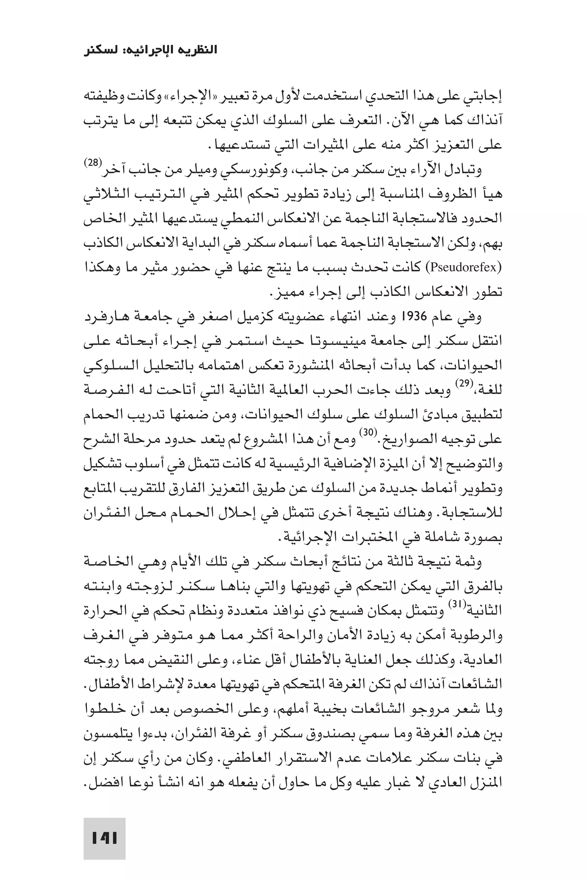 ‫اﻟﻨﻈﺮﻳﺔ اﻹﺟﺮاﺋﻴﺔ: ﻟﺴﻜﻨﺮ‬

‫إﺟﺎﺑﺘﻲ ﻋﻠﻰ ﻫﺬا اﻟﺘﺤﺪي اﺳﺘﺨﺪﻣﺖ ﻷول ﻣﺮة ﺗﻌﺒﻴﺮ »اﻹﺟﺮاء« وﻛﺎﻧﺖ وﻇﻴﻔﺘﻪ‬
‫آﻧﺬاك ﻛﻤﺎ ﻫﻲ اﻵن. اﻟﺘﻌﺮف ﻋﻠﻰ اﻟﺴﻠﻮك اﻟﺬي ﻜﻦ ﺗﺘﺒﻌﻪ إﻟﻰ ﻣﺎ ﻳﺘﺮﺗﺐ‬
                          ‫ﻋﻠﻰ اﻟﺘﻌﺰﻳﺰ اﻛﺜﺮ ﻣﻨﻪ ﻋﻠﻰ ا ﺜﻴﺮات اﻟﺘﻲ ﺗﺴﺘﺪﻋﻴﻬﺎ.‬
‫وﺗﺒﺎدل اﻵراء ﺑ ﺳﻜﻨﺮ ﻣﻦ ﺟﺎﻧﺐ وﻛﻮﻧﻮرﺳﻜﻲ وﻣﻴﻠﺮ ﻣﻦ ﺟﺎﻧﺐ آﺧﺮ)٨٢(‬

‫ﻫﻴﺄ اﻟﻈﺮوف ا ﻨﺎﺳﺒﺔ إﻟﻰ زﻳﺎدة ﺗﻄﻮﻳﺮ ﲢﻜﻢ ا ﺜﻴﺮ ﻓـﻲ اﻟـﺘـﺮﺗـﻴـﺐ اﻟـﺜـﻼﺛـﻲ‬
‫اﳊﺪود ﻓﺎﻻﺳﺘﺠﺎﺑﺔ اﻟﻨﺎﺟﻤﺔ ﻋﻦ اﻻﻧﻌﻜﺎس اﻟﻨﻤﻄﻲ ﻳﺴﺘﺪﻋﻴﻬﺎ ا ﺜﻴﺮ اﳋﺎص‬
‫ﺑﻬﻢ وﻟﻜﻦ اﻻﺳﺘﺠﺎﺑﺔ اﻟﻨﺎﺟﻤﺔ ﻋﻤﺎ أﺳﻤﺎه ﺳﻜﻨﺮ ﻓﻲ اﻟﺒﺪاﻳﺔ اﻻﻧﻌﻜﺎس اﻟﻜﺎذب‬
‫)‪ (Pseudorefex‬ﻛﺎﻧﺖ ﲢﺪث ﺑﺴﺒﺐ ﻣﺎ ﻳﻨﺘﺞ ﻋﻨﻬﺎ ﻓﻲ ﺣﻀﻮر ﻣﺜﻴﺮ ﻣﺎ وﻫﻜﺬا‬
                                     ‫ﺗﻄﻮر اﻻﻧﻌﻜﺎس اﻟﻜﺎذب إﻟﻰ إﺟﺮاء ﻴﺰ.‬
‫وﻓﻲ ﻋﺎم ٦٣٩١ وﻋﻨﺪ اﻧﺘﻬﺎء ﻋﻀﻮﻳﺘﻪ ﻛﺰﻣﻴﻞ اﺻﻐﺮ ﻓﻲ ﺟﺎﻣﻌـﺔ ﻫـﺎرﻓـﺮد‬
‫اﻧﺘﻘﻞ ﺳﻜﻨﺮ إﻟﻰ ﺟﺎﻣﻌﺔ ﻣﻴﻨﻴـﺴـﻮﺗـﺎ ﺣـﻴـﺚ اﺳـﺘـﻤـﺮ ﻓـﻲ إﺟـﺮاء أﺑـﺤـﺎﺛـﻪ ﻋـﻠـﻰ‬
‫اﳊﻴﻮاﻧﺎت ﻛﻤﺎ ﺑﺪأت أﺑﺤﺎﺛﻪ ا ﻨﺸﻮرة ﺗﻌﻜﺲ اﻫﺘﻤﺎﻣﻪ ﺑﺎﻟﺘﺤﻠﻴـﻞ اﻟـﺴـﻠـﻮﻛـﻲ‬
‫ﻟﻠﻐـﺔ )٩٢( وﺑﻌﺪ ذﻟﻚ ﺟﺎءت اﳊﺮب اﻟﻌﺎ ﻴﺔ اﻟﺜﺎﻧﻴﺔ اﻟﺘﻲ أﺗﺎﺣـﺖ ﻟـﻪ اﻟـﻔـﺮﺻـﺔ‬
‫ﻟﺘﻄﺒﻴﻖ ﻣﺒﺎد اﻟﺴﻠﻮك ﻋﻠﻰ ﺳﻠﻮك اﳊﻴﻮاﻧﺎت وﻣﻦ ﺿﻤﻨﻬﺎ ﺗﺪرﻳﺐ اﳊﻤﺎم‬
‫ﻋﻠﻰ ﺗﻮﺟﻴﻪ اﻟﺼﻮارﻳﺦ.)٠٣( وﻣﻊ أن ﻫﺬا ا ﺸﺮوع ﻟﻢ ﻳﺘﻌﺪ ﺣﺪود ﻣﺮﺣﻠﺔ اﻟﺸﺮح‬
‫واﻟﺘﻮﺿﻴﺢ إﻻ أن ا ﻴﺰة اﻹﺿﺎﻓﻴﺔ اﻟﺮﺋﻴﺴﻴﺔ ﻟﻪ ﻛﺎﻧﺖ ﺗﺘﻤﺜﻞ ﻓﻲ أﺳﻠﻮب ﺗﺸﻜﻴﻞ‬
‫وﺗﻄﻮﻳﺮ أ ﺎط ﺟﺪﻳﺪة ﻣﻦ اﻟﺴﻠﻮك ﻋﻦ ﻃﺮﻳﻖ اﻟﺘﻌﺰﻳﺰ اﻟﻔﺎرق ﻟﻠﺘﻘﺮﻳﺐ ا ﺘﺎﺑﻊ‬
‫ﻟﻼﺳﺘﺠﺎﺑﺔ. وﻫﻨﺎك ﻧﺘﻴﺠﺔ أﺧﺮى ﺗﺘﻤﺜﻞ ﻓﻲ إﺣـﻼل اﳊـﻤـﺎم ﻣـﺤـﻞ اﻟـﻔـﺌـﺮان‬
                                       ‫ﺑﺼﻮرة ﺷﺎﻣﻠﺔ ﻓﻲ اﺨﻤﻟﺘﺒﺮات اﻹﺟﺮاﺋﻴﺔ.‬
‫وﺛﻤﺔ ﻧﺘﻴﺠﺔ ﺛﺎﻟﺜﺔ ﻣﻦ ﻧﺘﺎﺋﺞ أﺑﺤﺎث ﺳﻜﻨﺮ ﻓﻲ ﺗﻠﻚ اﻷﻳﺎم وﻫـﻲ اﳋـﺎﺻـﺔ‬
‫ﺑﺎﻟﻔﺮق اﻟﺘﻲ ﻜﻦ اﻟﺘﺤﻜﻢ ﻓﻲ ﺗﻬﻮﻳﺘﻬﺎ واﻟﺘﻲ ﺑﻨﺎﻫـﺎ ﺳـﻜـﻨـﺮ ﻟـﺰوﺟـﺘـﻪ واﺑـﻨـﺘـﻪ‬
‫اﻟﺜﺎﻧﻴﺔ)١٣( وﺗﺘﻤﺜﻞ ﻜﺎن ﻓﺴﻴﺢ ذي ﻧﻮاﻓﺬ ﻣﺘﻌﺪدة وﻧﻈﺎم ﲢﻜﻢ ﻓﻲ اﳊﺮارة‬
‫واﻟﺮﻃﻮﺑﺔ أﻣﻜﻦ ﺑﻪ زﻳﺎدة اﻷﻣﺎن واﻟﺮاﺣﺔ أﻛﺜـﺮ ـﺎ ﻫـﻮ ﻣـﺘـﻮﻓـﺮ ﻓـﻲ اﻟـﻐـﺮف‬
‫اﻟﻌﺎدﻳﺔ وﻛﺬﻟﻚ ﺟﻌﻞ اﻟﻌﻨﺎﻳﺔ ﺑﺎﻷﻃﻔﺎل أﻗﻞ ﻋﻨﺎء وﻋﻠﻰ اﻟﻨﻘﻴﺾ ﺎ روﺟﺘﻪ‬
‫اﻟﺸﺎﺋﻌﺎت آﻧﺬاك ﻟﻢ ﺗﻜﻦ اﻟﻐﺮﻓﺔ ا ﺘﺤﻜﻢ ﻓﻲ ﺗﻬﻮﻳﺘﻬﺎ ﻣﻌﺪة ﻹﺷﺮاط اﻷﻃﻔﺎل.‬
‫و ﺎ ﺷﻌﺮ ﻣﺮوﺟﻮ اﻟﺸﺎﺋﻌﺎت ﺑﺨﻴﺒﺔ أﻣﻠﻬﻢ وﻋﻠﻰ اﳋﺼﻮص ﺑﻌﺪ أن ﺧـﻠـﻄـﻮا‬
‫ﺑ ﻫﺬه اﻟﻐﺮﻓﺔ وﻣﺎ ﺳﻤﻲ ﺑﺼﻨﺪوق ﺳﻜﻨﺮ أو ﻏﺮﻓﺔ اﻟﻔﺌﺮان ﺑﺪءوا ﻳﺘﻠﻤﺴﻮن‬
‫ﻓﻲ ﺑﻨﺎت ﺳﻜﻨﺮ ﻋﻼﻣﺎت ﻋﺪم اﻻﺳﺘﻘﺮار اﻟﻌﺎﻃﻔﻲ. وﻛﺎن ﻣﻦ رأي ﺳﻜﻨﺮ إن‬
‫ا ﻨﺰل اﻟﻌﺎدي ﻻ ﻏﺒﺎر ﻋﻠﻴﻪ وﻛﻞ ﻣﺎ ﺣﺎول أن ﻳﻔﻌﻠﻪ ﻫﻮ اﻧﻪ اﻧﺸﺄ ﻧﻮﻋﺎ اﻓﻀﻞ.‬

 ‫141‬
 