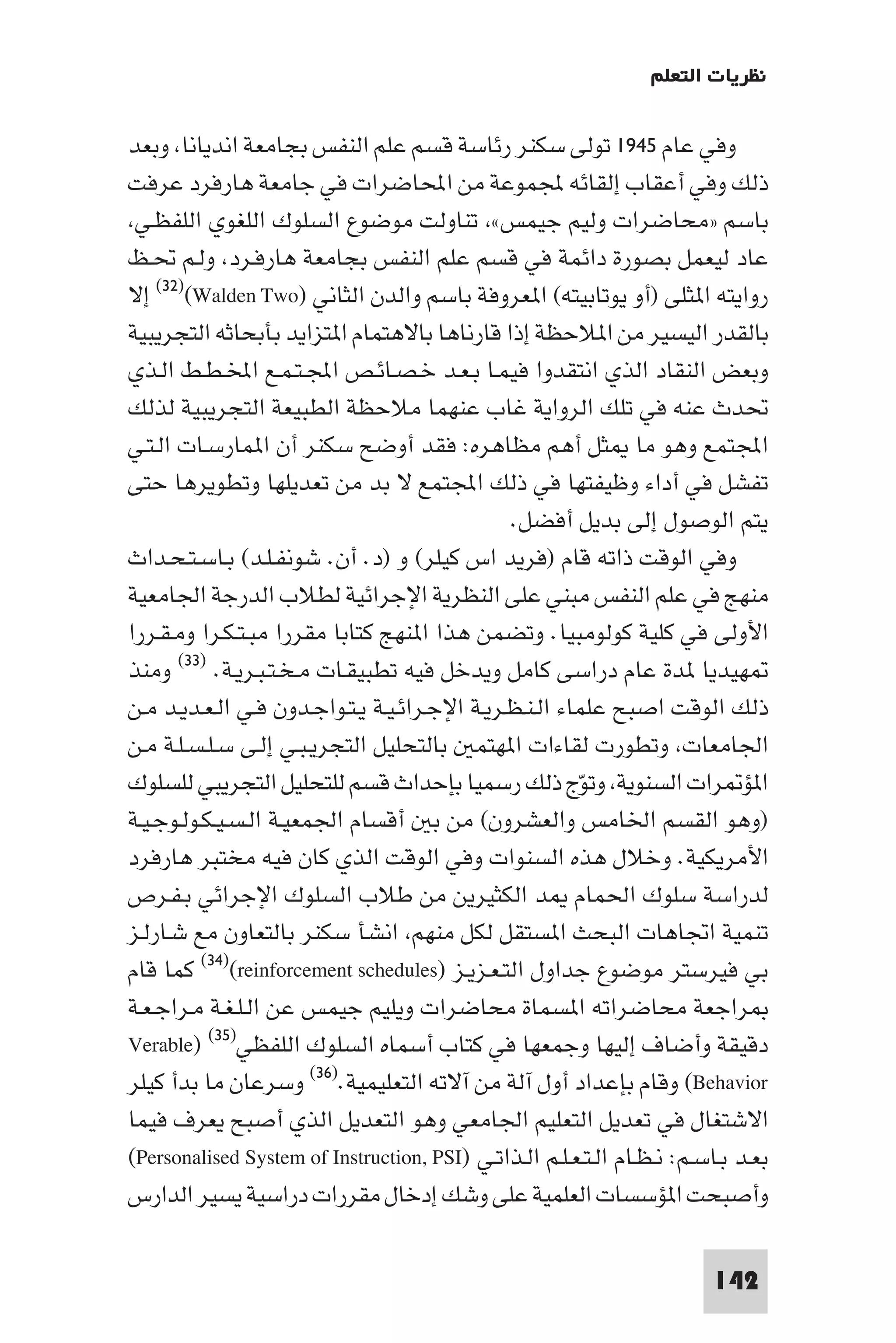 ‫ﻧﻈﺮﻳﺎت اﻟﺘﻌﻠﻢ‬

‫وﻓﻲ ﻋﺎم ٥٤٩١ ﺗﻮﻟﻰ ﺳﻜﻨﺮ رﺋﺎﺳﺔ ﻗﺴﻢ ﻋﻠﻢ اﻟﻨﻔﺲ ﺑﺠﺎﻣﻌﺔ اﻧﺪﻳﺎﻧﺎ وﺑﻌﺪ‬
‫ذﻟﻚ وﻓﻲ أﻋﻘﺎب إﻟﻘﺎﺋﻪ ﺠﻤﻟﻤﻮﻋﺔ ﻣﻦ اﶈﺎﺿﺮات ﻓﻲ ﺟﺎﻣﻌﺔ ﻫﺎرﻓﺮد ﻋﺮﻓﺖ‬
 ‫ﺑﺎﺳﻢ »ﻣﺤﺎﺿﺮات وﻟﻴﻢ ﺟﻴﻤﺲ« ﺗﻨﺎوﻟﺖ ﻣﻮﺿﻮع اﻟﺴﻠﻮك اﻟﻠﻐﻮي اﻟﻠﻔﻈـﻲ‬
‫ﻋﺎد ﻟﻴﻌﻤﻞ ﺑﺼﻮرة داﺋﻤﺔ ﻓﻲ ﻗﺴﻢ ﻋﻠﻢ اﻟﻨﻔﺲ ﺑﺠﺎﻣﻌﺔ ﻫﺎرﻓـﺮد وﻟـﻢ ﲢـﻆ‬
‫رواﻳﺘﻪ ا ﺜﻠﻰ )أو ﻳﻮﺗﺎﺑﻴﺘﻪ( ا ﻌﺮوﻓﺔ ﺑﺎﺳﻢ واﻟﺪن اﻟﺜﺎﻧﻲ )‪ (٣٢)(Walden Two‬إﻻ‬
‫ﺑﺎﻟﻘﺪر اﻟﻴﺴﻴﺮ ﻣﻦ ا ﻼﺣﻈﺔ إذا ﻗﺎرﻧﺎﻫﺎ ﺑﺎﻻﻫﺘﻤﺎم ا ﺘﺰاﻳﺪ ﺑﺄﺑﺤﺎﺛﻪ اﻟﺘﺠﺮﻳﺒﻴﺔ‬
‫وﺑﻌﺾ اﻟﻨﻘﺎد اﻟﺬي اﻧﺘﻘﺪوا ﻓﻴﻤـﺎ ﺑـﻌـﺪ ﺧـﺼـﺎﺋـﺺ اﺠﻤﻟـﺘـﻤـﻊ اﺨﻤﻟـﻄـﻂ اﻟـﺬي‬
‫ﲢﺪث ﻋﻨﻪ ﻓﻲ ﺗﻠﻚ اﻟﺮواﻳﺔ ﻏﺎب ﻋﻨﻬﻤﺎ ﻣﻼﺣﻈﺔ اﻟﻄﺒﻴﻌﺔ اﻟﺘﺠﺮﻳﺒﻴﺔ ﻟﺬﻟﻚ‬
‫اﺠﻤﻟﺘﻤﻊ وﻫﻮ ﻣﺎ ﺜﻞ أﻫﻢ ﻣﻈﺎﻫﺮه: ﻓﻘﺪ أوﺿﺢ ﺳﻜﻨﺮ أن ا ﻤﺎرﺳـﺎت اﻟـﺘـﻲ‬
‫ﺗﻔﺸﻞ ﻓﻲ أداء وﻇﻴﻔﺘﻬﺎ ﻓﻲ ذﻟﻚ اﺠﻤﻟﺘﻤﻊ ﻻ ﺑﺪ ﻣﻦ ﺗﻌﺪﻳﻠﻬﺎ وﺗﻄﻮﻳﺮﻫﺎ ﺣﺘﻰ‬
                                               ‫ﻳﺘﻢ اﻟﻮﺻﻮل إﻟﻰ ﺑﺪﻳﻞ أﻓﻀﻞ.‬
‫وﻓﻲ اﻟﻮﻗﺖ ذاﺗﻪ ﻗﺎم )ﻓﺮﻳﺪ اس ﻛﻴﻠﺮ( و )د. أن. ﺷﻮﻧﻔـﻠـﺪ( ﺑـﺎﺳـﺘـﺤـﺪاث‬
‫ﻣﻨﻬﺞ ﻓﻲ ﻋﻠﻢ اﻟﻨﻔﺲ ﻣﺒﻨﻲ ﻋﻠﻰ اﻟﻨﻈﺮﻳﺔ اﻹﺟﺮاﺋﻴﺔ ﻟﻄﻼب اﻟﺪرﺟﺔ اﳉﺎﻣﻌﻴﺔ‬
‫اﻷوﻟﻰ ﻓﻲ ﻛﻠﻴﺔ ﻛﻮﻟﻮﻣﺒﻴﺎ. وﺗﻀﻤﻦ ﻫﺬا ا ﻨﻬﺞ ﻛﺘﺎﺑﺎ ﻣﻘﺮرا ﻣﺒـﺘـﻜـﺮا وﻣـﻘـﺮرا‬
‫ﻬﻴﺪﻳﺎ ﺪة ﻋﺎم دراﺳﻰ ﻛﺎﻣﻞ وﻳﺪﺧﻞ ﻓﻴﻪ ﺗﻄﺒﻴﻘـﺎت ﻣـﺨـﺘـﺒـﺮﻳـﺔ. )٣٣( وﻣﻨﺬ‬
‫ذﻟﻚ اﻟﻮﻗﺖ اﺻﺒﺢ ﻋﻠﻤﺎء اﻟـﻨـﻈـﺮﻳـﺔ اﻹﺟـﺮاﺋـﻴـﺔ ﻳـﺘـﻮاﺟـﺪون ﻓـﻲ اﻟـﻌـﺪﻳـﺪ ﻣـﻦ‬
‫اﳉﺎﻣﻌﺎت وﺗﻄﻮرت ﻟﻘﺎءات ا ﻬﺘﻤ ﺑﺎﻟﺘﺤﻠﻴﻞ اﻟﺘﺠﺮﻳـﺒـﻲ إﻟـﻰ ﺳـﻠـﺴـﻠـﺔ ﻣـﻦ‬
‫ا ﺆ ﺮات اﻟﺴﻨﻮﻳﺔ وﺗﻮج ذﻟﻚ رﺳﻤﻴﺎ ﺑﺈﺣﺪاث ﻗﺴﻢ ﻟﻠﺘﺤﻠﻴﻞ اﻟﺘﺠﺮﻳﺒﻲ ﻟﻠﺴﻠﻮك‬
                                                        ‫ّ‬
‫)وﻫﻮ اﻟﻘﺴﻢ اﳋﺎﻣﺲ واﻟﻌﺸﺮون( ﻣﻦ ﺑ أﻗﺴﺎم اﳉﻤﻌﻴـﺔ اﻟـﺴـﻴـﻜـﻮﻟـﻮﺟـﻴـﺔ‬
‫اﻷﻣﺮﻳﻜﻴﺔ. وﺧﻼل ﻫﺬه اﻟﺴﻨﻮات وﻓﻲ اﻟﻮﻗﺖ اﻟﺬي ﻛﺎن ﻓﻴﻪ ﻣﺨﺘﺒﺮ ﻫﺎرﻓﺮد‬
‫ﻟﺪراﺳﺔ ﺳﻠﻮك اﳊﻤﺎم ﺪ اﻟﻜﺜﻴﺮﻳﻦ ﻣﻦ ﻃﻼب اﻟﺴﻠﻮك اﻹﺟﺮاﺋﻲ ﺑـﻔـﺮص‬
‫ﺗﻨﻤﻴﺔ اﲡﺎﻫﺎت اﻟﺒﺤﺚ ا ﺴﺘﻘﻞ ﻟﻜﻞ ﻣﻨﻬﻢ اﻧﺸﺄ ﺳﻜﻨﺮ ﺑﺎﻟﺘﻌﺎون ﻣﻊ ﺷـﺎرﻟـﺰ‬
‫ﺑﻲ ﻓﻴﺮﺳﺘﺮ ﻣﻮﺿﻮع ﺟﺪاول اﻟﺘـﻌـﺰﻳـﺰ )‪ (٣٤)(reinforcement schedules‬ﻛﻤﺎ ﻗﺎم‬
‫ﺮاﺟﻌﺔ ﻣﺤﺎﺿﺮاﺗﻪ ا ﺴﻤﺎة ﻣﺤﺎﺿﺮات وﻳﻠﻴﻢ ﺟﻴﻤﺲ ﻋﻦ اﻟـﻠـﻐـﺔ ﻣـﺮاﺟـﻌـﺔ‬
‫دﻗﻴﻘﺔ وأﺿﺎف إﻟﻴﻬﺎ وﺟﻤﻌﻬﺎ ﻓﻲ ﻛﺘﺎب أﺳﻤﺎه اﻟﺴﻠﻮك اﻟﻠﻔﻈﻲ)٥٣( )‪Verable‬‬
‫‪ (Behavior‬وﻗﺎم ﺑﺈﻋﺪاد أول آﻟﺔ ﻣﻦ آﻻﺗﻪ اﻟﺘﻌﻠﻴﻤﻴﺔ.)٦٣( وﺳﺮﻋﺎن ﻣﺎ ﺑﺪأ ﻛﻴﻠﺮ‬
‫اﻻﺷﺘﻐﺎل ﻓﻲ ﺗﻌﺪﻳﻞ اﻟﺘﻌﻠﻴﻢ اﳉﺎﻣﻌﻲ وﻫﻮ اﻟﺘﻌﺪﻳﻞ اﻟﺬي أﺻﺒﺢ ﻳﻌﺮف ﻓﻴﻤﺎ‬
‫ﺑﻌـﺪ ﺑـﺎﺳـﻢ: ﻧـﻈـﺎم اﻟـﺘـﻌـﻠـﻢ اﻟـﺬاﺗـﻲ )‪(Personalised System of Instruction, PSI‬‬
‫وأﺻﺒﺤﺖ ا ﺆﺳﺴﺎت اﻟﻌﻠﻤﻴﺔ ﻋﻠﻰ وﺷﻚ إدﺧﺎل ﻣﻘﺮرات دراﺳﻴﺔ ﻳﺴﻴﺮ اﻟﺪارس‬

                                                                         ‫241‬
 