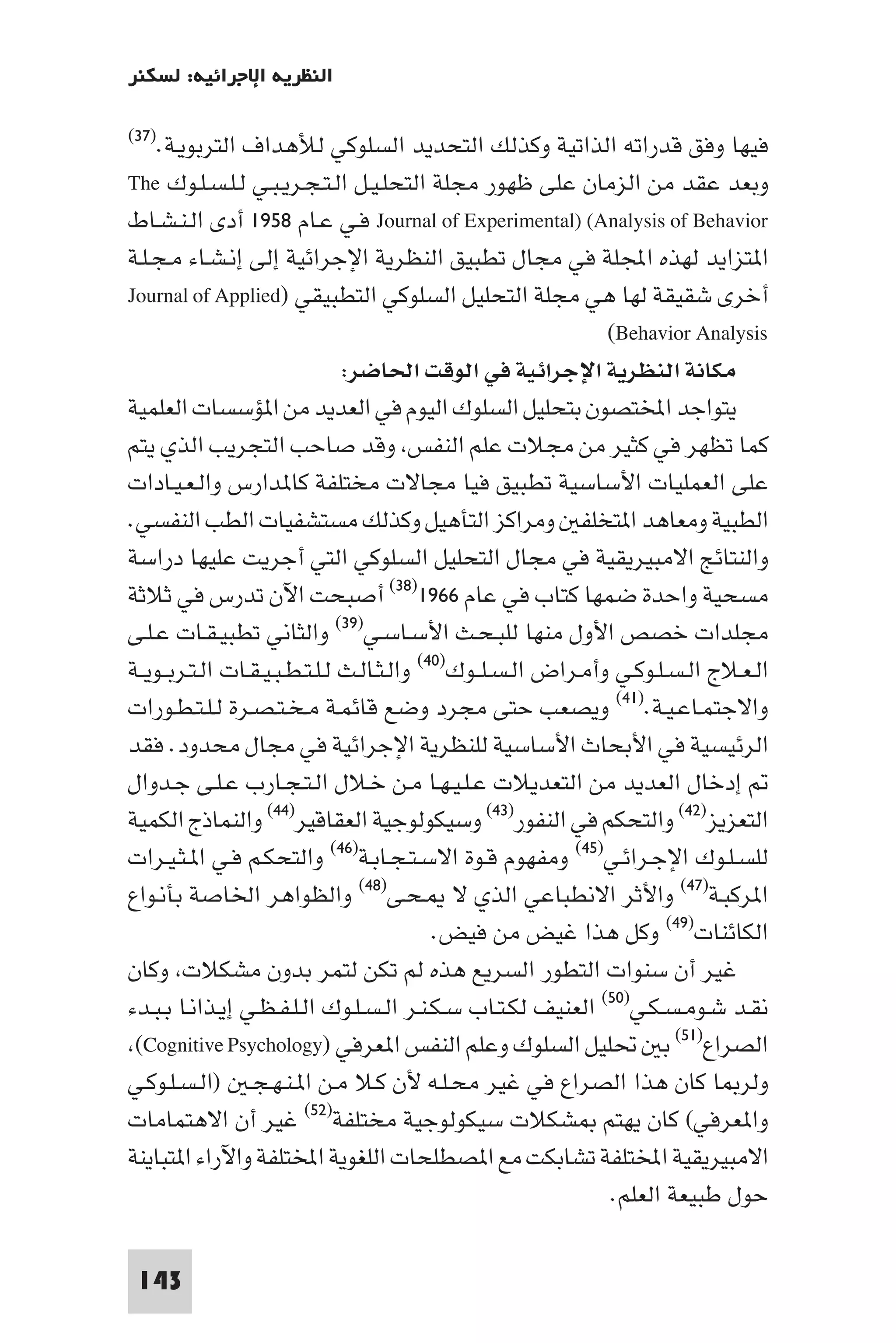 ‫اﻟﻨﻈﺮﻳﺔ اﻹﺟﺮاﺋﻴﺔ: ﻟﺴﻜﻨﺮ‬

‫اﻟﺘﺮﺑﻮﻳـﺔ.)٧٣(‬   ‫ﻓﻴﻬﺎ وﻓﻖ ﻗﺪراﺗﻪ اﻟﺬاﺗﻴﺔ وﻛﺬﻟﻚ اﻟﺘﺤﺪﻳﺪ اﻟﺴﻠﻮﻛﻲ ﻟﻸﻫﺪاف‬
‫وﺑﻌﺪ ﻋﻘﺪ ﻣﻦ اﻟﺰﻣﺎن ﻋﻠﻰ ﻇﻬﻮر ﻣﺠﻠﺔ اﻟﺘﺤﻠـﻴـﻞ اﻟـﺘـﺠـﺮﻳـﺒـﻲ ﻟـﻠـﺴـﻠـﻮك ‪The‬‬
‫‪ Journal of Experimental) (Analysis of Behavior‬ﻓـﻲ ﻋـﺎم ٨٥٩١ أدى اﻟـﻨـﺸـﺎط‬
‫ا ﺘﺰاﻳﺪ ﻟﻬﺬه اﺠﻤﻟﻠﺔ ﻓﻲ ﻣﺠﺎل ﺗﻄﺒﻴﻖ اﻟﻨﻈﺮﻳﺔ اﻹﺟﺮاﺋﻴﺔ إﻟﻰ إﻧـﺸـﺎء ﻣـﺠـﻠـﺔ‬
‫أﺧﺮى ﺷﻘﻴﻘﺔ ﻟﻬﺎ ﻫﻲ ﻣﺠﻠﺔ اﻟﺘﺤﻠﻴﻞ اﻟﺴﻠﻮﻛﻲ اﻟﺘﻄﺒﻴﻘﻲ )‪Journal of Applied‬‬
                                                                 ‫‪(Behavior Analysis‬‬
                                ‫ﻣﻜﺎﻧﺔ اﻟﻨﻈﺮﻳﺔ اﻹﺟﺮاﺋﻴﺔ ﻓﻲ اﻟﻮﻗﺖ اﳊﺎﺿﺮ:‬
‫ﻳﺘﻮاﺟﺪ اﺨﻤﻟﺘﺼﻮن ﺑﺘﺤﻠﻴﻞ اﻟﺴﻠﻮك اﻟﻴﻮم ﻓﻲ اﻟﻌﺪﻳﺪ ﻣﻦ ا ﺆﺳﺴﺎت اﻟﻌﻠﻤﻴﺔ‬
‫ﻛﻤﺎ ﺗﻈﻬﺮ ﻓﻲ ﻛﺜﻴﺮ ﻣﻦ ﻣﺠﻼت ﻋﻠﻢ اﻟﻨﻔﺲ وﻗﺪ ﺻﺎﺣﺐ اﻟﺘﺠﺮﻳﺐ اﻟﺬي ﻳﺘﻢ‬
‫ﻋﻠﻰ اﻟﻌﻤﻠﻴﺎت اﻷﺳﺎﺳﻴﺔ ﺗﻄﺒﻴﻖ ﻓﻴﺎ ﻣﺠﺎﻻت ﻣﺨﺘﻠﻔﺔ ﻛﺎ ﺪارس واﻟـﻌـﻴـﺎدات‬
‫اﻟﻄﺒﻴﺔ وﻣﻌﺎﻫﺪ ا ﺘﺨﻠﻔ وﻣﺮاﻛﺰ اﻟﺘﺄﻫﻴﻞ وﻛﺬﻟﻚ ﻣﺴﺘﺸﻔﻴﺎت اﻟﻄﺐ اﻟﻨﻔﺴﻲ.‬
‫واﻟﻨﺘﺎﺋﺞ اﻻﻣﺒﻴﺮﻳﻘﻴﺔ ﻓﻲ ﻣﺠﺎل اﻟﺘﺤﻠﻴﻞ اﻟﺴﻠﻮﻛﻲ اﻟﺘﻲ أﺟﺮﻳﺖ ﻋﻠﻴﻬﺎ دراﺳﺔ‬
‫ﻣﺴﺤﻴﺔ واﺣﺪة ﺿﻤﻬﺎ ﻛﺘﺎب ﻓﻲ ﻋﺎم ٦٦٩١)٨٣( أﺻﺒﺤﺖ اﻵن ﺗﺪرس ﻓﻲ ﺛﻼﺛﺔ‬
‫ﻣﺠﻠﺪات ﺧﺼﺺ اﻷول ﻣﻨﻬﺎ ﻟﻠﺒـﺤـﺚ اﻷﺳـﺎﺳـﻲ)٩٣( واﻟﺜﺎﻧﻲ ﺗﻄﺒﻴـﻘـﺎت ﻋـﻠـﻰ‬
‫اﻟـﻌـﻼج اﻟـﺴـﻠـﻮﻛـﻲ وأﻣـﺮاض اﻟـﺴـﻠــﻮك)٠٤( واﻟـﺜـﺎﻟـﺚ ﻟـﻠـﺘـﻄـﺒـﻴـﻘـﺎت اﻟـﺘـﺮﺑــﻮﻳــﺔ‬
‫واﻻﺟﺘﻤـﺎﻋـﻴـﺔ.)١٤( وﻳﺼﻌﺐ ﺣﺘﻰ ﻣﺠﺮد وﺿﻊ ﻗﺎﺋﻤـﺔ ﻣـﺨـﺘـﺼـﺮة ﻟـﻠـﺘـﻄـﻮرات‬
‫اﻟﺮﺋﻴﺴﻴﺔ ﻓﻲ اﻷﺑﺤﺎث اﻷﺳﺎﺳﻴﺔ ﻟﻠﻨﻈﺮﻳﺔ اﻹﺟﺮاﺋﻴﺔ ﻓﻲ ﻣﺠﺎل ﻣﺤﺪود. ﻓﻘﺪ‬
‫إدﺧﺎل اﻟﻌﺪﻳﺪ ﻣﻦ اﻟﺘﻌﺪﻳﻼت ﻋـﻠـﻴـﻬـﺎ ﻣـﻦ ﺧـﻼل اﻟـﺘـﺠـﺎرب ﻋـﻠـﻰ ﺟـﺪوال‬
‫اﻟﺘﻌﺰﻳﺰ)٢٤( واﻟﺘﺤﻜﻢ ﻓﻲ اﻟﻨﻔﻮر)٣٤( وﺳﻴﻜﻮﻟﻮﺟﻴﺔ اﻟﻌﻘﺎﻗﻴﺮ)٤٤( واﻟﻨﻤﺎذج اﻟﻜﻤﻴﺔ‬
‫ﻟﻠﺴـﻠـﻮك اﻹﺟـﺮاﺋـﻲ)٥٤( وﻣﻔﻬﻮم ﻗـﻮة اﻻﺳـﺘـﺠـﺎﺑـﺔ)٦٤( واﻟﺘﺤﻜـﻢ ﻓـﻲ ا ـﺜـﻴـﺮات‬
‫ا ﺮﻛﺒـﺔ)٧٤( واﻷﺛﺮ اﻻﻧﻄﺒﺎﻋﻲ اﻟﺬي ﻻ ـﺤـﻰ)٨٤( واﻟﻈﻮاﻫﺮ اﳋﺎﺻﺔ ﺑﺄﻧـﻮاع‬
                                             ‫اﻟﻜﺎﺋﻨﺎت)٩٤( وﻛﻞ ﻫﺬا ﻏﻴﺾ ﻣﻦ ﻓﻴﺾ.‬
‫ﻏﻴﺮ أن ﺳﻨﻮات اﻟﺘﻄﻮر اﻟﺴﺮﻳﻊ ﻫﺬه ﻟﻢ ﺗﻜﻦ ﻟﺘﻤﺮ ﺑﺪون ﻣﺸﻜﻼت وﻛﺎن‬
‫ﻧﻘـﺪ ﺷـﻮﻣـﺴـﻜـﻲ)٠٥( اﻟﻌﻨﻴﻒ ﻟﻜـﺘـﺎب ﺳـﻜـﻨـﺮ اﻟـﺴـﻠـﻮك اﻟـﻠـﻔـﻈـﻲ إﻳـﺬاﻧـﺎ ﺑـﺒـﺪء‬
 ‫اﻟﺼﺮاع)١٥( ﺑ ﲢﻠﻴﻞ اﻟﺴﻠﻮك وﻋﻠﻢ اﻟﻨﻔﺲ ا ﻌﺮﻓﻲ )‪(Cognitive Psychology‬‬
‫وﻟﺮ ﺎ ﻛﺎن ﻫﺬا اﻟﺼﺮاع ﻓﻲ ﻏﻴﺮ ﻣﺤـﻠـﻪ ﻷن ﻛـﻼ ﻣـﻦ ا ـﻨـﻬـﺠـ )اﻟـﺴـﻠـﻮﻛـﻲ‬
‫وا ﻌﺮﻓﻲ( ﻛﺎن ﻳﻬﺘﻢ ﺸﻜﻼت ﺳﻴﻜﻮﻟﻮﺟﻴﺔ ﻣﺨﺘﻠﻔﺔ)٢٥( ﻏﻴﺮ أن اﻻﻫﺘﻤﺎﻣﺎت‬
‫اﻻﻣﺒﻴﺮﻳﻘﻴﺔ اﺨﻤﻟﺘﻠﻔﺔ ﺗﺸﺎﺑﻜﺖ ﻣﻊ ا ﺼﻄﻠﺤﺎت اﻟﻠﻐﻮﻳﺔ اﺨﻤﻟﺘﻠﻔﺔ واﻵراء ا ﺘﺒﺎﻳﻨﺔ‬
                                                                 ‫ﺣﻮل ﻃﺒﻴﻌﺔ اﻟﻌﻠﻢ.‬

 ‫341‬
 