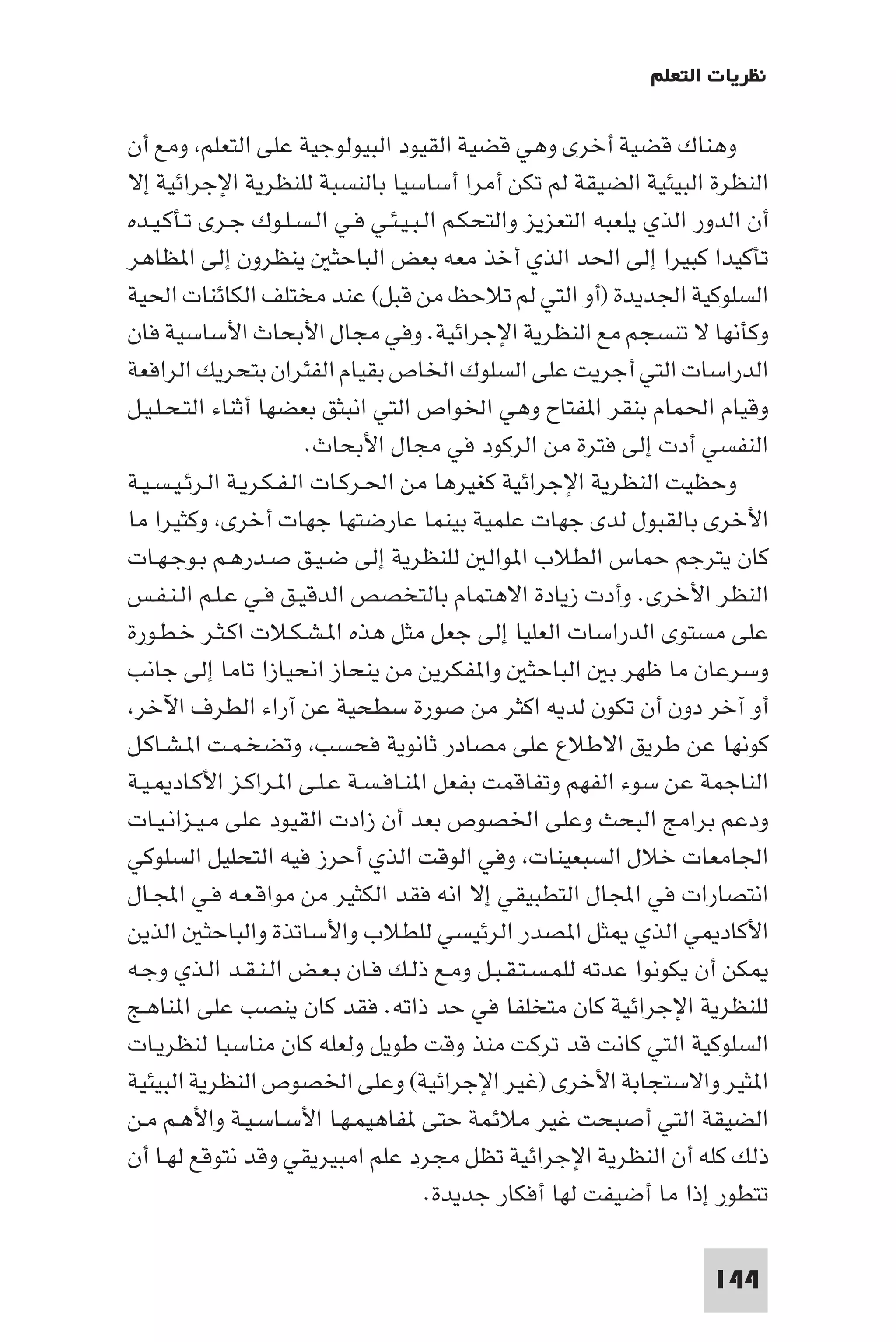 ‫ﻧﻈﺮﻳﺎت اﻟﺘﻌﻠﻢ‬

‫وﻫﻨﺎك ﻗﻀﻴﺔ أﺧﺮى وﻫﻲ ﻗﻀﻴﺔ اﻟﻘﻴﻮد اﻟﺒﻴﻮﻟﻮﺟﻴﺔ ﻋﻠﻰ اﻟﺘﻌﻠﻢ وﻣﻊ أن‬
‫اﻟﻨﻈﺮة اﻟﺒﻴﺌﻴﺔ اﻟﻀﻴﻘﺔ ﻟﻢ ﺗﻜﻦ أﻣﺮا أﺳﺎﺳﻴﺎ ﺑﺎﻟﻨﺴﺒﺔ ﻟﻠﻨﻈﺮﻳﺔ اﻹﺟﺮاﺋﻴﺔ إﻻ‬
‫أن اﻟﺪور اﻟﺬي ﻳﻠﻌﺒﻪ اﻟﺘﻌﺰﻳﺰ واﻟﺘﺤﻜـﻢ اﻟـﺒـﻴـﺌـﻲ ﻓـﻲ اﻟـﺴـﻠـﻮك ﺟـﺮى ﺗـﺄﻛـﻴـﺪه‬
‫ﺗﺄﻛﻴﺪا ﻛﺒﻴﺮا إﻟﻰ اﳊﺪ اﻟﺬي أﺧﺬ ﻣﻌﻪ ﺑﻌﺾ اﻟﺒﺎﺣﺜ ﻳﻨﻈﺮون إﻟﻰ ا ﻈﺎﻫﺮ‬
‫اﻟﺴﻠﻮﻛﻴﺔ اﳉﺪﻳﺪة )أو اﻟﺘﻲ ﻟﻢ ﺗﻼﺣﻆ ﻣﻦ ﻗﺒﻞ( ﻋﻨﺪ ﻣﺨﺘﻠﻒ اﻟﻜﺎﺋﻨﺎت اﳊﻴﺔ‬
‫وﻛﺄﻧﻬﺎ ﻻ ﺗﻨﺴﺠﻢ ﻣﻊ اﻟﻨﻈﺮﻳﺔ اﻹﺟﺮاﺋﻴﺔ. وﻓﻲ ﻣﺠﺎل اﻷﺑﺤﺎث اﻷﺳﺎﺳﻴﺔ ﻓﺎن‬
‫اﻟﺪراﺳﺎت اﻟﺘﻲ أﺟﺮﻳﺖ ﻋﻠﻰ اﻟﺴﻠﻮك اﳋﺎص ﺑﻘﻴﺎم اﻟﻔﺌﺮان ﺑﺘﺤﺮﻳﻚ اﻟﺮاﻓﻌﺔ‬
‫وﻗﻴﺎم اﳊﻤﺎم ﺑﻨﻘﺮ ا ﻔﺘﺎح وﻫﻲ اﳋﻮاص اﻟﺘﻲ اﻧﺒﺜﻖ ﺑﻌﻀﻬﺎ أﺛﻨﺎء اﻟﺘـﺤـﻠـﻴـﻞ‬
                         ‫اﻟﻨﻔﺴﻲ أدت إﻟﻰ ﻓﺘﺮة ﻣﻦ اﻟﺮﻛﻮد ﻓﻲ ﻣﺠﺎل اﻷﺑﺤﺎث.‬
‫وﺣﻈﻴﺖ اﻟﻨﻈﺮﻳﺔ اﻹﺟﺮاﺋﻴﺔ ﻛﻐﻴﺮﻫﺎ ﻣﻦ اﳊـﺮﻛـﺎت اﻟـﻔـﻜـﺮﻳـﺔ اﻟـﺮﺋـﻴـﺴـﻴـﺔ‬
‫اﻷﺧﺮى ﺑﺎﻟﻘﺒﻮل ﻟﺪى ﺟﻬﺎت ﻋﻠﻤﻴﺔ ﺑﻴﻨﻤﺎ ﻋﺎرﺿﺘﻬﺎ ﺟﻬﺎت أﺧﺮى وﻛﺜﻴﺮا ﻣﺎ‬
‫ﻛﺎن ﻳﺘﺮﺟﻢ ﺣﻤﺎس اﻟﻄﻼب ا ﻮاﻟ ﻟﻠﻨﻈﺮﻳﺔ إﻟﻰ ﺿـﻴـﻖ ﺻـﺪرﻫـﻢ ﺑـﻮﺟـﻬـﺎت‬
‫اﻟﻨﻈﺮ اﻷﺧﺮى. وأدت زﻳﺎدة اﻻﻫﺘﻤﺎم ﺑﺎﻟﺘﺨﺼﺺ اﻟﺪﻗﻴـﻖ ﻓـﻲ ﻋـﻠـﻢ اﻟـﻨـﻔـﺲ‬
‫ﻋﻠﻰ ﻣﺴﺘﻮى اﻟﺪراﺳﺎت اﻟﻌﻠﻴﺎ إﻟﻰ ﺟﻌﻞ ﻣﺜﻞ ﻫﺬه ا ـﺸـﻜـﻼت اﻛـﺜـﺮ ﺧـﻄـﻮرة‬
‫وﺳﺮﻋﺎن ﻣﺎ ﻇﻬﺮ ﺑ اﻟﺒﺎﺣﺜ وا ﻔﻜﺮﻳﻦ ﻣﻦ ﻳﻨﺤﺎز اﻧﺤﻴﺎزا ﺗﺎﻣﺎ إﻟﻰ ﺟﺎﻧﺐ‬
 ‫أو آﺧﺮ دون أن ﺗﻜﻮن ﻟﺪﻳﻪ اﻛﺜﺮ ﻣﻦ ﺻﻮرة ﺳﻄﺤﻴﺔ ﻋﻦ آراء اﻟﻄﺮف اﻵﺧﺮ‬
‫ﻛﻮﻧﻬﺎ ﻋﻦ ﻃﺮﻳﻖ اﻻﻃﻼع ﻋﻠﻰ ﻣﺼﺎدر ﺛﺎﻧﻮﻳﺔ ﻓﺤﺴﺐ وﺗﻀﺨـﻤـﺖ ا ـﺸـﺎﻛـﻞ‬
‫اﻟﻨﺎﺟﻤﺔ ﻋﻦ ﺳﻮء اﻟﻔﻬﻢ وﺗﻔﺎﻗﻤﺖ ﺑﻔﻌﻞ ا ﻨـﺎﻓـﺴـﺔ ﻋـﻠـﻰ ا ـﺮاﻛـﺰ اﻷﻛـﺎد ـﻴـﺔ‬
‫ودﻋﻢ ﺑﺮاﻣﺞ اﻟﺒﺤﺚ وﻋﻠﻰ اﳋﺼﻮص ﺑﻌﺪ أن زادت اﻟﻘﻴﻮد ﻋﻠﻰ ﻣـﻴـﺰاﻧـﻴـﺎت‬
‫اﳉﺎﻣﻌﺎت ﺧﻼل اﻟﺴﺒﻌﻴﻨﺎت وﻓﻲ اﻟﻮﻗﺖ اﻟﺬي أﺣﺮز ﻓﻴﻪ اﻟﺘﺤﻠﻴﻞ اﻟﺴﻠﻮﻛﻲ‬
‫اﻧﺘﺼﺎرات ﻓﻲ اﺠﻤﻟﺎل اﻟﺘﻄﺒﻴﻘﻲ إﻻ اﻧﻪ ﻓﻘﺪ اﻟﻜﺜﻴﺮ ﻣﻦ ﻣﻮاﻗـﻌـﻪ ﻓـﻲ اﺠﻤﻟـﺎل‬
‫اﻷﻛﺎد ﻲ اﻟﺬي ﺜﻞ ا ﺼﺪر اﻟﺮﺋﻴﺴﻲ ﻟﻠﻄﻼب واﻷﺳﺎﺗﺬة واﻟﺒﺎﺣﺜ اﻟﺬﻳﻦ‬
‫ﻜﻦ أن ﻳﻜﻮﻧﻮا ﻋﺪﺗﻪ ﻟﻠﻤـﺴـﺘـﻘـﺒـﻞ وﻣـﻊ ذﻟـﻚ ﻓـﺎن ﺑـﻌـﺾ اﻟـﻨـﻘـﺪ اﻟـﺬي وﺟـﻪ‬
‫ﻟﻠﻨﻈﺮﻳﺔ اﻹﺟﺮاﺋﻴﺔ ﻛﺎن ﻣﺘﺨﻠﻔﺎ ﻓﻲ ﺣﺪ ذاﺗﻪ. ﻓﻘﺪ ﻛﺎن ﻳﻨﺼﺐ ﻋﻠﻰ ا ﻨﺎﻫـﺞ‬
‫اﻟﺴﻠﻮﻛﻴﺔ اﻟﺘﻲ ﻛﺎﻧﺖ ﻗﺪ ﺗﺮﻛﺖ ﻣﻨﺬ وﻗﺖ ﻃﻮﻳﻞ وﻟﻌﻠﻪ ﻛﺎن ﻣﻨﺎﺳﺒﺎ ﻟﻨﻈﺮﻳـﺎت‬
‫ا ﺜﻴﺮ واﻻﺳﺘﺠﺎﺑﺔ اﻷﺧﺮى )ﻏﻴﺮ اﻹﺟﺮاﺋﻴﺔ( وﻋﻠﻰ اﳋﺼﻮص اﻟﻨﻈﺮﻳﺔ اﻟﺒﻴﺌﻴﺔ‬
‫اﻟﻀﻴﻘﺔ اﻟﺘﻲ أﺻﺒﺤﺖ ﻏﻴﺮ ﻣﻼﺋﻤﺔ ﺣﺘﻰ ﻔﺎﻫﻴﻤـﻬـﺎ اﻷﺳـﺎﺳـﻴـﺔ واﻷﻫـﻢ ﻣـﻦ‬
‫ذﻟﻚ ﻛﻠﻪ أن اﻟﻨﻈﺮﻳﺔ اﻹﺟﺮاﺋﻴﺔ ﺗﻈﻞ ﻣﺠﺮد ﻋﻠﻢ اﻣﺒﻴﺮﻳﻘﻲ وﻗﺪ ﻧﺘﻮﻗﻊ ﻟﻬـﺎ أن‬
                                     ‫ﺗﺘﻄﻮر إذا ﻣﺎ أﺿﻴﻔﺖ ﻟﻬﺎ أﻓﻜﺎر ﺟﺪﻳﺪة.‬

                                                                     ‫441‬
 