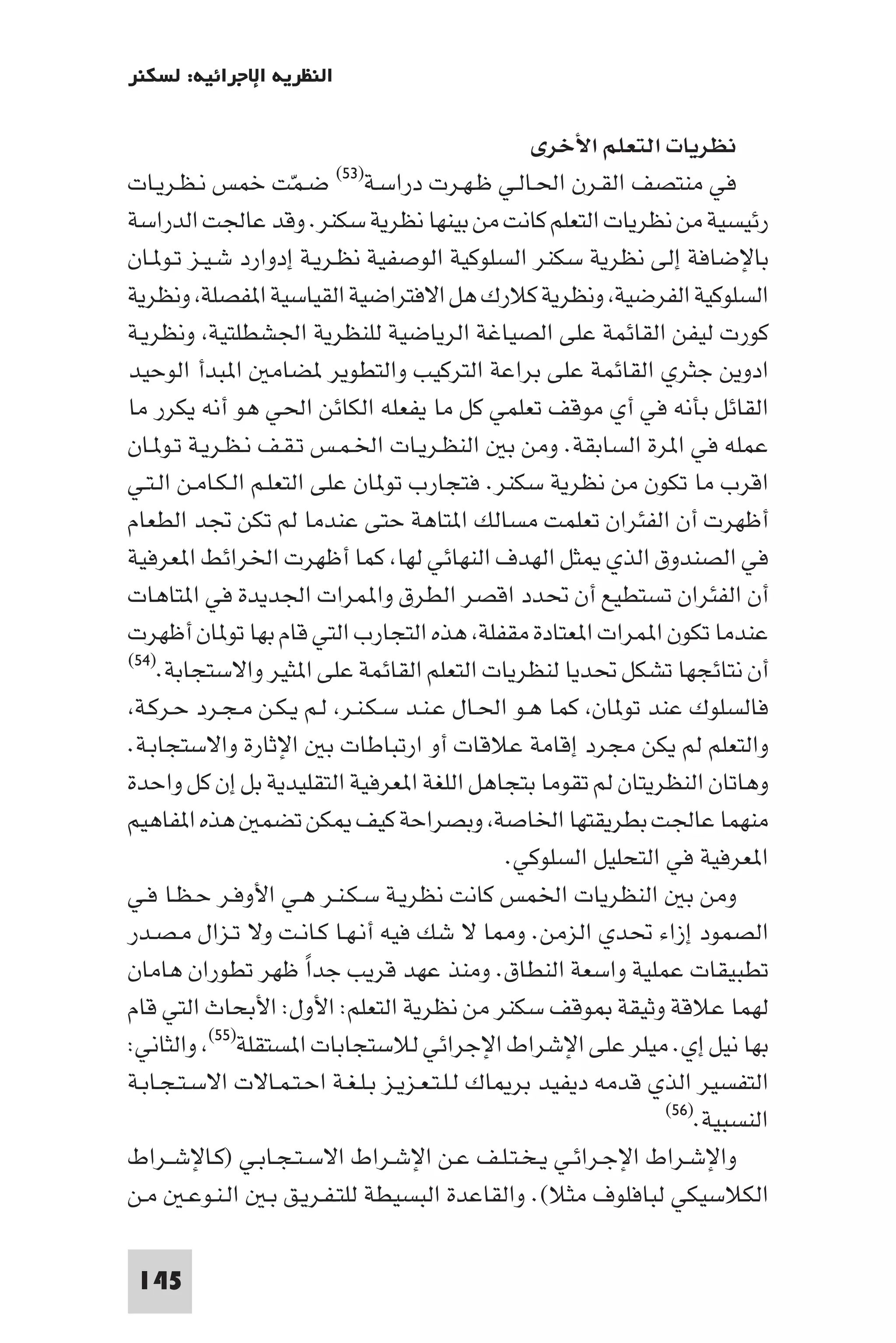 ‫اﻟﻨﻈﺮﻳﺔ اﻹﺟﺮاﺋﻴﺔ: ﻟﺴﻜﻨﺮ‬

                                                  ‫ﻧﻈﺮﻳﺎت اﻟﺘﻌﻠﻢ اﻷﺧﺮى‬
‫ﺿـﻤﺖ ﺧﻤﺲ ﻧـﻈـﺮﻳـﺎت‬        ‫دراﺳـﺔ)٣٥(‬  ‫ﻓﻲ ﻣﻨﺘﺼﻒ اﻟﻘـﺮن اﳊـﺎﻟـﻲ ﻇـﻬـﺮت‬
                      ‫ّ‬
‫رﺋﻴﺴﻴﺔ ﻣﻦ ﻧﻈﺮﻳﺎت اﻟﺘﻌﻠﻢ ﻛﺎﻧﺖ ﻣﻦ ﺑﻴﻨﻬﺎ ﻧﻈﺮﻳﺔ ﺳﻜﻨﺮ. وﻗﺪ ﻋﺎﳉﺖ اﻟﺪراﺳﺔ‬
‫ﺑﺎﻹﺿﺎﻓﺔ إﻟﻰ ﻧﻈﺮﻳﺔ ﺳﻜﻨﺮ اﻟﺴﻠﻮﻛﻴﺔ اﻟﻮﺻﻔﻴﺔ ﻧﻈـﺮﻳـﺔ إدوارد ﺷـﻴـﺰ ﺗـﻮ ـﺎن‬
‫اﻟﺴﻠﻮﻛﻴﺔ اﻟﻔﺮﺿﻴﺔ وﻧﻈﺮﻳﺔ ﻛﻼرك ﻫﻞ اﻻﻓﺘﺮاﺿﻴﺔ اﻟﻘﻴﺎﺳﻴﺔ ا ﻔﺼﻠﺔ وﻧﻈﺮﻳﺔ‬
‫ﻛﻮرت ﻟﻴﻔﻦ اﻟﻘﺎﺋﻤﺔ ﻋﻠﻰ اﻟﺼﻴﺎﻏﺔ اﻟﺮﻳﺎﺿﻴﺔ ﻟﻠﻨﻈﺮﻳﺔ اﳉﺸﻄﻠﺘﻴﺔ وﻧﻈﺮﻳـﺔ‬
‫ادوﻳﻦ ﺟﺜﺮي اﻟﻘﺎﺋﻤﺔ ﻋﻠﻰ ﺑﺮاﻋﺔ اﻟﺘﺮﻛﻴﺐ واﻟﺘﻄﻮﻳﺮ ﻀﺎﻣ ا ﺒﺪأ اﻟﻮﺣﻴﺪ‬
‫اﻟﻘﺎﺋﻞ ﺑﺄﻧﻪ ﻓﻲ أي ﻣﻮﻗﻒ ﺗﻌﻠﻤﻲ ﻛﻞ ﻣﺎ ﻳﻔﻌﻠﻪ اﻟﻜﺎﺋﻦ اﳊﻲ ﻫﻮ أﻧﻪ ﻳﻜﺮر ﻣﺎ‬
‫ﻋﻤﻠﻪ ﻓﻲ ا ﺮة اﻟﺴﺎﺑﻘﺔ. وﻣﻦ ﺑ اﻟﻨﻈـﺮﻳـﺎت اﳋـﻤـﺲ ﺗـﻘـﻒ ﻧـﻈـﺮﻳـﺔ ﺗـﻮ ـﺎن‬
‫اﻗﺮب ﻣﺎ ﺗﻜﻮن ﻣﻦ ﻧﻈﺮﻳﺔ ﺳﻜﻨﺮ. ﻓﺘﺠﺎرب ﺗﻮ ﺎن ﻋﻠﻰ اﻟﺘﻌﻠـﻢ اﻟـﻜـﺎﻣـﻦ اﻟـﺘـﻲ‬
‫أﻇﻬﺮت أن اﻟﻔﺌﺮان ﺗﻌﻠﻤﺖ ﻣﺴﺎﻟﻚ ا ﺘﺎﻫﺔ ﺣﺘﻰ ﻋﻨﺪﻣﺎ ﻟﻢ ﺗﻜﻦ ﲡﺪ اﻟﻄﻌﺎم‬
‫ﻓﻲ اﻟﺼﻨﺪوق اﻟﺬي ﺜﻞ اﻟﻬﺪف اﻟﻨﻬﺎﺋﻲ ﻟﻬﺎ ﻛﻤﺎ أﻇﻬﺮت اﳋﺮاﺋﻂ ا ﻌﺮﻓﻴﺔ‬
‫أن اﻟﻔﺌﺮان ﺗﺴﺘﻄﻴﻊ أن ﲢﺪد اﻗﺼﺮ اﻟﻄﺮق وا ﻤﺮات اﳉﺪﻳﺪة ﻓﻲ ا ﺘﺎﻫﺎت‬
‫ﻋﻨﺪﻣﺎ ﺗﻜﻮن ا ﻤﺮات ا ﻌﺘﺎدة ﻣﻘﻔﻠﺔ ﻫﺬه اﻟﺘﺠﺎرب اﻟﺘﻲ ﻗﺎم ﺑﻬﺎ ﺗﻮ ﺎن أﻇﻬﺮت‬
‫)٤٥(‬
     ‫أن ﻧﺘﺎﺋﺠﻬﺎ ﺗﺸﻜﻞ ﲢﺪﻳﺎ ﻟﻨﻈﺮﻳﺎت اﻟﺘﻌﻠﻢ اﻟﻘﺎﺋﻤﺔ ﻋﻠﻰ ا ﺜﻴﺮ واﻻﺳﺘﺠﺎﺑﺔ.‬
 ‫ﻓﺎﻟﺴﻠﻮك ﻋﻨﺪ ﺗﻮ ﺎن ﻛﻤﺎ ﻫـﻮ اﳊـﺎل ﻋـﻨـﺪ ﺳـﻜـﻨـﺮ ﻟـﻢ ﻳـﻜـﻦ ﻣـﺠـﺮد ﺣـﺮﻛـﺔ‬
‫واﻟﺘﻌﻠﻢ ﻟﻢ ﻳﻜﻦ ﻣﺠﺮد إﻗﺎﻣﺔ ﻋﻼﻗﺎت أو ارﺗﺒﺎﻃﺎت ﺑ اﻹﺛﺎرة واﻻﺳﺘﺠﺎﺑـﺔ.‬
‫وﻫﺎﺗﺎن اﻟﻨﻈﺮﻳﺘﺎن ﻟﻢ ﺗﻘﻮﻣﺎ ﺑﺘﺠﺎﻫﻞ اﻟﻠﻐﺔ ا ﻌﺮﻓﻴﺔ اﻟﺘﻘﻠﻴﺪﻳﺔ ﺑﻞ إن ﻛﻞ واﺣﺪة‬
‫ﻣﻨﻬﻤﺎ ﻋﺎﳉﺖ ﺑﻄﺮﻳﻘﺘﻬﺎ اﳋﺎﺻﺔ وﺑﺼﺮاﺣﺔ ﻛﻴﻒ ﻜﻦ ﺗﻀﻤ ﻫﺬه ا ﻔﺎﻫﻴﻢ‬
                                                ‫ا ﻌﺮﻓﻴﺔ ﻓﻲ اﻟﺘﺤﻠﻴﻞ اﻟﺴﻠﻮﻛﻲ.‬
‫وﻣﻦ ﺑ اﻟﻨﻈﺮﻳﺎت اﳋﻤﺲ ﻛﺎﻧﺖ ﻧﻈﺮﻳـﺔ ﺳـﻜـﻨـﺮ ﻫـﻲ اﻷوﻓـﺮ ﺣـﻈـﺎ ﻓـﻲ‬
‫اﻟﺼﻤﻮد إزاء ﲢﺪي اﻟﺰﻣﻦ. و ﺎ ﻻ ﺷﻚ ﻓﻴﻪ أﻧـﻬـﺎ ﻛـﺎﻧـﺖ وﻻ ﺗـﺰال ﻣـﺼـﺪر‬
‫ﺗﻄﺒﻴﻘﺎت ﻋﻤﻠﻴﺔ واﺳﻌﺔ اﻟﻨﻄﺎق. وﻣﻨﺬ ﻋﻬﺪ ﻗﺮﻳﺐ ﺟﺪا ﻇﻬﺮ ﺗﻄﻮران ﻫﺎﻣﺎن‬
                        ‫ً‬
‫ﻟﻬﻤﺎ ﻋﻼﻗﺔ وﺛﻴﻘﺔ ﻮﻗﻒ ﺳﻜﻨﺮ ﻣﻦ ﻧﻈﺮﻳﺔ اﻟﺘﻌﻠﻢ: اﻷول: اﻷﺑﺤﺎث اﻟﺘﻲ ﻗﺎم‬
‫ﺑﻬﺎ ﻧﻴﻞ إي. ﻣﻴﻠﺮ ﻋﻠﻰ اﻹﺷﺮاط اﻹﺟﺮاﺋﻲ ﻟﻼﺳﺘﺠﺎﺑﺎت ا ﺴﺘﻘﻠﺔ)٥٥( واﻟﺜﺎﻧﻲ:‬
‫اﻟﺘﻔﺴﻴﺮ اﻟﺬي ﻗﺪﻣﻪ دﻳﻔﻴﺪ ﺑﺮ ﺎك ﻟـﻠـﺘـﻌـﺰﻳـﺰ ﺑـﻠـﻐـﺔ اﺣـﺘـﻤـﺎﻻت اﻻﺳـﺘـﺠـﺎﺑـﺔ‬
                                                                 ‫)٦٥(‬
                                                                     ‫اﻟﻨﺴﺒﻴﺔ.‬
‫واﻹﺷـﺮاط اﻹﺟـﺮاﺋـﻲ ﻳـﺨـﺘـﻠـﻒ ﻋـﻦ اﻹﺷـﺮاط اﻻﺳـﺘـﺠـﺎﺑـﻲ )ﻛـﺎﻹﺷــﺮاط‬
‫اﻟﻜﻼﺳﻴﻜﻲ ﻟﺒﺎﻓﻠﻮف ﻣﺜﻼ(. واﻟﻘﺎﻋﺪة اﻟﺒﺴﻴﻄﺔ ﻟﻠﺘـﻔـﺮﻳـﻖ ﺑـ اﻟـﻨـﻮﻋـ ﻣـﻦ‬

 ‫541‬
 