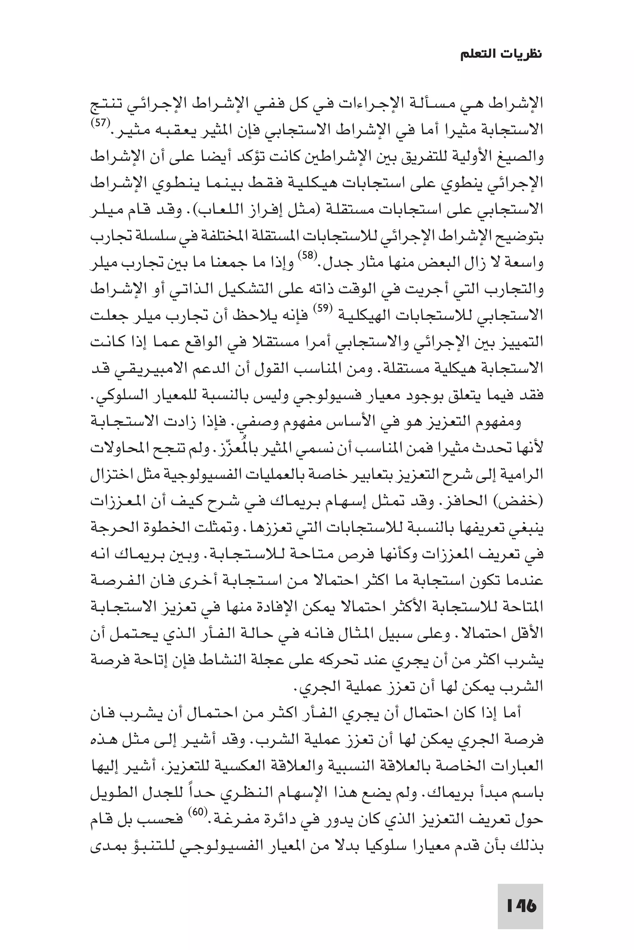 ‫ﻧﻈﺮﻳﺎت اﻟﺘﻌﻠﻢ‬

‫اﻹﺷﺮاط ﻫـﻲ ﻣـﺴـﺄﻟـﺔ اﻹﺟـﺮاءات ﻓـﻲ ﻛـﻞ ﻓـﻔـﻲ اﻹﺷـﺮاط اﻹﺟـﺮاﺋـﻲ ﺗـﻨـﺘـﺞ‬
‫اﻻﺳﺘﺠﺎﺑﺔ ﻣﺜﻴﺮا أﻣﺎ ﻓﻲ اﻹﺷﺮاط اﻻﺳﺘﺠﺎﺑﻲ ﻓﺈن ا ﺜﻴﺮ ﻳـﻌـﻘـﺒـﻪ ﻣـﺜـﻴـﺮ.)٧٥(‬

‫واﻟﺼﻴﻎ اﻷوﻟﻴﺔ ﻟﻠﺘﻔﺮﻳﻖ ﺑ اﻹﺷﺮاﻃ ﻛﺎﻧﺖ ﺗﺆﻛﺪ أﻳﻀﺎ ﻋﻠﻰ أن اﻹﺷﺮاط‬
‫اﻹﺟﺮاﺋﻲ ﻳﻨﻄﻮي ﻋﻠﻰ اﺳﺘﺠﺎﺑﺎت ﻫﻴـﻜـﻠـﻴـﺔ ﻓـﻘـﻂ ﺑـﻴـﻨـﻤـﺎ ﻳـﻨـﻄـﻮي اﻹﺷـﺮاط‬
‫اﻻﺳﺘﺠﺎﺑﻲ ﻋﻠﻰ اﺳﺘﺠﺎﺑﺎت ﻣﺴﺘﻘﻠـﺔ )ﻣـﺜـﻞ إﻓـﺮاز اﻟـﻠـﻌـﺎب(. وﻗـﺪ ﻗـﺎم ﻣـﻴـﻠـﺮ‬
‫ﺑﺘﻮﺿﻴﺢ اﻹﺷﺮاط اﻹﺟﺮاﺋﻲ ﻟﻼﺳﺘﺠﺎﺑﺎت ا ﺴﺘﻘﻠﺔ اﺨﻤﻟﺘﻠﻔﺔ ﻓﻲ ﺳﻠﺴﻠﺔ ﲡﺎرب‬
‫واﺳﻌﺔ ﻻ زال اﻟﺒﻌﺾ ﻣﻨﻬﺎ ﻣﺜﺎر ﺟﺪل.)٨٥( وإذا ﻣﺎ ﺟﻤﻌﻨﺎ ﻣﺎ ﺑ ﲡﺎرب ﻣﻴﻠﺮ‬
‫واﻟﺘﺠﺎرب اﻟﺘﻲ أﺟﺮﻳﺖ ﻓﻲ اﻟﻮﻗﺖ ذاﺗﻪ ﻋﻠﻰ اﻟﺘﺸﻜـﻴـﻞ اﻟـﺬاﺗـﻲ أو اﻹﺷـﺮاط‬
‫اﻻﺳﺘﺠﺎﺑﻲ ﻟﻼﺳﺘﺠﺎﺑﺎت اﻟﻬﻴﻜﻠـﻴـﺔ )٩٥( ﻓﺈﻧﻪ ﻳﻼﺣﻆ أن ﲡﺎرب ﻣﻴﻠﺮ ﺟﻌﻠـﺖ‬
‫اﻟﺘﻤﻴﻴﺰ ﺑ اﻹﺟﺮاﺋﻲ واﻻﺳﺘﺠﺎﺑﻲ أﻣﺮا ﻣﺴﺘﻘﻼ ﻓﻲ اﻟﻮاﻗﻊ ﻋـﻤـﺎ إذا ﻛـﺎﻧـﺖ‬
‫اﻻﺳﺘﺠﺎﺑﺔ ﻫﻴﻜﻠﻴﺔ ﻣﺴﺘﻘﻠﺔ. وﻣﻦ ا ﻨﺎﺳﺐ اﻟﻘﻮل أن اﻟﺪﻋﻢ اﻻﻣﺒﻴـﺮﻳـﻘـﻲ ﻗـﺪ‬
‫ﻓﻘﺪ ﻓﻴﻤﺎ ﻳﺘﻌﻠﻖ ﺑﻮﺟﻮد ﻣﻌﻴﺎر ﻓﺴﻴﻮﻟﻮﺟﻲ وﻟﻴﺲ ﺑﺎﻟﻨﺴﺒﺔ ﻟﻠﻤﻌﻴﺎر اﻟﺴﻠﻮﻛﻲ.‬
‫وﻣﻔﻬﻮم اﻟﺘﻌﺰﻳﺰ ﻫﻮ ﻓﻲ اﻷﺳﺎس ﻣﻔﻬﻮم وﺻﻔﻲ. ﻓﺈذا زادت اﻻﺳﺘـﺠـﺎﺑـﺔ‬
‫ﻷﻧﻬﺎ ﲢﺪث ﻣﺜﻴﺮا ﻓﻤﻦ ا ﻨﺎﺳﺐ أن ﻧﺴﻤﻲ ا ﺜﻴﺮ ﺑﺎ ُﻌﺰز. وﻟﻢ ﺗﻨﺠﺢ اﶈﺎوﻻت‬
                           ‫ّ‬
‫اﻟﺮاﻣﻴﺔ إﻟﻰ ﺷﺮح اﻟﺘﻌﺰﻳﺰ ﺑﺘﻌﺎﺑﻴﺮ ﺧﺎﺻﺔ ﺑﺎﻟﻌﻤﻠﻴﺎت اﻟﻔﺴﻴﻮﻟﻮﺟﻴﺔ ﻣﺜﻞ اﺧﺘﺰال‬
‫)ﺧﻔﺾ( اﳊﺎﻓﺰ. وﻗﺪ ـﺜـﻞ إﺳـﻬـﺎم ﺑـﺮ ـﺎك ﻓـﻲ ﺷـﺮح ﻛـﻴـﻒ أن ا ـﻌـﺰزات‬
‫ﻳﻨﺒﻐﻲ ﺗﻌﺮﻳﻔﻬﺎ ﺑﺎﻟﻨﺴﺒﺔ ﻟﻼﺳﺘﺠﺎﺑﺎت اﻟﺘﻲ ﺗﻌﺰزﻫﺎ. و ﺜﻠﺖ اﳋﻄﻮة اﳊﺮﺟﺔ‬
‫ﻓﻲ ﺗﻌﺮﻳﻒ ا ﻌﺰزات وﻛﺄﻧﻬﺎ ﻓﺮص ﻣـﺘـﺎﺣـﺔ ﻟـﻼﺳـﺘـﺠـﺎﺑـﺔ. وﺑـ ﺑـﺮ ـﺎك اﻧـﻪ‬
‫ﻋﻨﺪﻣﺎ ﺗﻜﻮن اﺳﺘﺠﺎﺑﺔ ﻣﺎ اﻛﺜﺮ اﺣﺘﻤﺎﻻ ﻣـﻦ اﺳـﺘـﺠـﺎﺑـﺔ أﺧـﺮى ﻓـﺎن اﻟـﻔـﺮﺻـﺔ‬
‫ا ﺘﺎﺣﺔ ﻟﻼﺳﺘﺠﺎﺑﺔ اﻷﻛﺜﺮ اﺣﺘﻤﺎﻻ ﻜﻦ اﻹﻓﺎدة ﻣﻨﻬﺎ ﻓﻲ ﺗﻌﺰﻳﺰ اﻻﺳﺘﺠـﺎﺑـﺔ‬
‫اﻷﻗﻞ اﺣﺘﻤﺎﻻ. وﻋﻠﻰ ﺳﺒﻴﻞ ا ـﺜـﺎل ﻓـﺎﻧـﻪ ﻓـﻲ ﺣـﺎﻟـﺔ اﻟـﻔـﺄر اﻟـﺬي ﻳـﺤـﺘـﻤـﻞ أن‬
‫ﻳﺸﺮب اﻛﺜﺮ ﻣﻦ أن ﻳﺠﺮي ﻋﻨﺪ ﲢﺮﻛﻪ ﻋﻠﻰ ﻋﺠﻠﺔ اﻟﻨﺸﺎط ﻓﺈن إﺗﺎﺣﺔ ﻓﺮﺻﺔ‬
                                      ‫اﻟﺸﺮب ﻜﻦ ﻟﻬﺎ أن ﺗﻌﺰز ﻋﻤﻠﻴﺔ اﳉﺮي.‬
‫أﻣﺎ إذا ﻛﺎن اﺣﺘﻤﺎل أن ﻳﺠﺮي اﻟـﻔـﺄر اﻛـﺜـﺮ ﻣـﻦ اﺣـﺘـﻤـﺎل أن ﻳـﺸـﺮب ﻓـﺎن‬
‫ﻓﺮﺻﺔ اﳉﺮي ﻜﻦ ﻟﻬﺎ أن ﺗﻌﺰز ﻋﻤﻠﻴﺔ اﻟﺸﺮب. وﻗﺪ أﺷﻴـﺮ إﻟـﻰ ﻣـﺜـﻞ ﻫـﺬه‬
‫اﻟﻌﺒﺎرات اﳋﺎﺻﺔ ﺑﺎﻟﻌﻼﻗﺔ اﻟﻨﺴﺒﻴﺔ واﻟﻌﻼﻗﺔ اﻟﻌﻜﺴﻴﺔ ﻟﻠﺘﻌﺰﻳﺰ أﺷﻴﺮ إﻟﻴﻬﺎ‬
‫ﺑﺎﺳﻢ ﻣﺒﺪأ ﺑﺮ ﺎك. وﻟﻢ ﻳﻀﻊ ﻫﺬا اﻹﺳﻬـﺎم اﻟـﻨـﻈـﺮي ﺣـﺪا ﻟﻠﺠﺪل اﻟﻄـﻮﻳـﻞ‬
                    ‫ً‬
‫ﻓﺤﺴﺐ ﺑﻞ ﻗـﺎم‬        ‫ﺣﻮل ﺗﻌﺮﻳﻒ اﻟﺘﻌﺰﻳﺰ اﻟﺬي ﻛﺎن ﻳﺪور ﻓﻲ داﺋﺮة ﻣﻔـﺮﻏـﺔ.)٠٦(‬

‫ﺑﺬﻟﻚ ﺑﺄن ﻗﺪم ﻣﻌﻴﺎرا ﺳﻠﻮﻛﻴﺎ ﺑﺪﻻ ﻣﻦ ا ﻌﻴﺎر اﻟﻔﺴﻴـﻮﻟـﻮﺟـﻲ ﻟـﻠـﺘـﻨـﺒـﺆ ـﺪى‬

                                                                    ‫641‬
 